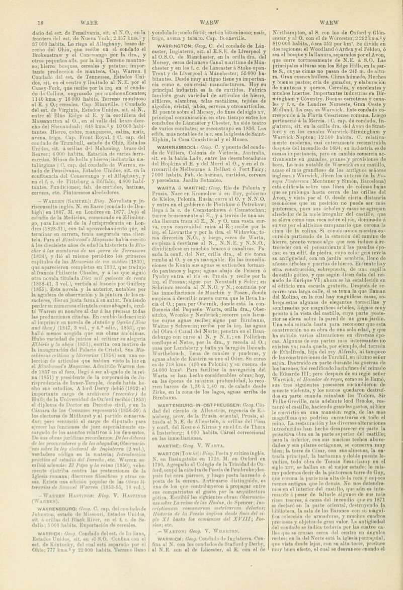 dado del est. de Pensilvania, sit. al lí.O., en la frontera del est. de Nueva York; 2 367 knis.- y 37 000 habita. Lo riega el Alleghany, brazo de- recho del Ohio, que recibe en el condado el Brokenstraw y el Conewango por la dra., y otros pequeños afls. por la izq. Terreno montuo- so; hierro; bosques, cereales y patatas; impor- tante producción de manteca. Cap. Warren. || Condado del est. de Tennessee, Estados Uni- dos, sit. en el centro y limitado al N.E. por el Caney-Fork, que recibe por la izq. en el conda- do de CoUins, engrosado por muchos afluentes; 1140 kms. y 16 000 habits. Terreno montuoso al E. y O.; cereales. Cap. Jlinnville. I! Condado del est. de Virginia, Estados Unidos, sit. al N., entre el Blue Ridge al E. y la cordillera del Massanutton al O., en el valle del brazo dere- cho del Shenandoah; 64Skms.-y 10000 habi- tantes. Hierro, cobre, manganeso, caliza, maíz, avena, trigo. Cap. Front Royal. H C. cap. del condado de TrumbuU, estado de Ohio, Estados Unidos, sit. á orillas del Mahoning, brazo del Beaver; 6 000 habita. Estación de varios ferro- carriles. Minas de hulla y hierro; industrias me- talúrgicas I C. cap. del condado de SVarren, es- tado de Pensilvania, Estados Unidos, sit. en la confluencia del Coneswango y el Alleghany, y en el f. c. de Pittsburg á BiUfalo; 4 800 habi- tantes. Fundiciones; fab. de curtidos, harinas, cerveza, etc. Pintorescos alrededores. - Warren (S.4MUEL): Biog. Novelista y ju- risconsulto inglés. N. en Raeré (condado de Den- bigh) en 1807. M. en Londres en 1877. Dejó el estudio de la Medicina, comenzado en Edimbur- go, para hacer el de la Jurisprudencia en Lon- dres (1828-31), con tal aprovechamiento que, al terminar su carrera, tenia asegurada una clien- tela. Para el B/ackwood's Magazinc había escrito á los diecisiete años de edad la historieta de Blu- eher ó las aventuras de un perro de Terranova (1824), y dio al mismo periódico los primeros cajiítulos de las Memorias de un méJíco (1830), que aparecieron completas en 1832, que tradujo al francés Philarcte Chasles, y á las que siguió otra novela titulada IHe: mil guineas de renta (1838-41, 3 vol.), vertida al Irancés porGuifl'rey (1855). Esta novela y la anterior, notables por la agudeza de observación y la pintura de los ca- racteres, dieron justa famaá su autor. Temiendo perder su numerosa clientela como abogado, ocul- tó Warren su nombre al dar á las prensas todas las producciones citadas. En cambio lo desculirió al imprimir sn novela de yintaño y Ogaño (Kow awl Ihen) (1847, 3 vol., y 4.» edic, 18.53), que halló menos acogida que sus obras anónimas. Hubo variedad de juicios al criticar su alegoría Ellirio y la abeja (IS.'Jl), escrita con motivo de la inauguración del Palacio de Cristal. .Sus Mis- cetáneas criticas y literarias (lS¡J4)son una co- lección de artículos que habían visto la luz en el Blaclcwood's Magnzine. Admitido Warren des- de 1837 en el foro, llegó á ser abogado de la rei- na '1851) y presidente de la corporación de .Iii- riíprudencia ilo Inner-Temple, donde había he- cho sus ostudio.s. A lord Dervy ilehió (18.'J2i el importante cargo de archivero (rccordrr) de Hull; de la Universidad de Oxford reoibió(18.'i3) el diploma do Itoclor en Rerccho civil, y en la Cámara de los flomunon rojirescntó (1856-69) á los electores do Miilhurst y al partido conserva- dor; (loro renunció el cargo de diputado para ejercer la.n runciones de juez especialmente en- cargado de los asuntos relativos á los doinentcH. Do KIIN obran jurídicas recordamos: />e ios deberes de lo^ jtrocuradoreH y de Ionahog(tdos\Obsrrviieio- nen fobre la ley electoral de Inglaterra (2 vol.), verdadero código en la materia; fntrodueeión práctica al rgtwtio del /Jereelw, eíc. Warren es- Clibió adcni&s: Kl J'apa y la reina (1850), vehe- mente iliittri)» contra las jiretensionos do la Iglesia romana; dincurnos lilosóticos y otras co- sas. Kxiste un* edición |>opuUr de las Obras li- t^rariat de .Samuel IVarren (1863-55, 18 vol.). -Waíiiib» Hahtisí)»: Biog. V. Hastinoh (WAiitir.s). wAnRENBOURO: tl'og. C. cap. dolcondadnde •Tohniton, estado de .Míi^iriuii, KsIn'loH Uni'los, ■it 11 orillas d<'l Itlaok Kivcr, en «I f. c. do So- dalia; 5 000 habit*. Kx|>ortación de cereales. WARRICK; Getig, Condado dol est. de Inliann, Kstadoi Unidim, «il. en el S.O. (onfina ron el est. do Kénlnclcy, del cual ostil so|iar*dii |>or «I Ohlo; 777 km».' y 22 000 liahitü. Twreno llano y ondulado; suelo fértil; carbón bituminoso; maíz, trigo, avena y tabaco. Cap. Booneville. wArriNGTON: Geog. C. del condado de Lán- caster, Inglaterra, sit. al E.S. E. de Liverpool y al O.S.O. de Mánchester. en la orilla dra. del llersey, cerca del nuevo Canal marítimo de Mán- chester y en los f. c. de LáncasteráStoke-upon- Trent y de Liverpool á Mánchester; 55 000 ha- bitantes. Desde muy antiguo tiene ya importan- cia como c. comercial manufacturera. Hoy su principal industria es la de curtidos. Fabrica también gran variedad de artículos de hierro, alfileres, alambres, telas metálicas, tejidos de algodón, cristal, jabón, cerveza y otros artículos. El puente sobre el Mersey, de fines del siglo xv, principal comunicación en otro tiempo entre los condados de Láncaster y Chester, ha sido teatro de varios combates; se reconstruyó en 1836. Los edifs. más notables de la c. son la iglesia de Saint- Elphin, la Casa Consistorial y el Museo. WARRNAMBOOL: Geog. C. y puerto del conda- do de Villiers, Colonia de Victoria, Australia, sit. en la bahía Lady, entre las desembocaduras del Hopkins al E. y del Werri al O., y en el fe- rrocarril de Melbourne á Belfast ó PortFairy; 7000 habits. Fab. de harinas, curtidos, cerveza y porcelana. Jardín Botánico. WARTA ó WARTHE: Geog. Río de Polonia y Prusia. Nace en Kromolow ó en P>zy, gobierno de Kielce, Polonia, Rusia: corre al O. y N.N.O. y entra en el gobierno de Piotrkow ó Petrokow; llega á la c. de Czenstochowa ó Czenstocbau; tuerce bruscamente al E., y á través de una an- cha llanura traza al E., N. y O. una vasta cur- va, cuya convexidad mira al E.; recibe por la izq. el Liswarthe y por la dra. el Widawka; to- ma dirección N.O., y luego, cerca de Warta, empieza á desviarse al N., N.N. E. y N.N.O., dividiéndose en muchos brazos ó canalizos. Pa- sada la confl. del Ner, orilla dra., el río toma rumbo al O. y es ya navegable. En las inmedia- ciones de Konin sus aguas se extienden forman- do pantanos y lagos; aguas abajo de l'eisern ó Pyzdry entra el río en Prusia y recilje por la izq. el Prosna; sigue por Neustadt y Solee; en Schrinim recoda al N.N.O. y N.; continv'ia por las inmediaciones de Moscliin y Posen, donde empieza á describir nueva curva que le lleva ha- cia el O.; pasa por Obornik, donde está la con- fluencia del Pequeño Warta, orilla dra., Ober- sitzko, Wronke y Neubrück; recorro país lacus- tre cuyas aguas recibe; sigue por ISunbanm, Waitze y Schwerin; recibe por la izq. las aguas del Obra ó Canal del Norte; penetra en el Brau- deburgo con curso al N. y Ñ.E. ;eu PoUiclien confluye el Netze, por la dra., y recoda al O.; pasa )ior Landsberg y baña ya la región llamada Warthebruch, llena de canales y praderas, y aguas abajo de Kiislrin se une al Oder. Su curso es de 718 kms. (430 en Polonia) y su cuenca de 54 000 kms. Para facilitar la navegación del Warta se han hecho considerables obras; hoy, en las épocas de máxima profundidad, lo reco- rren barcos de 1,30 á 1,40 m. de calado desdo /irke, en la zona de los lagos, aguas arriba de Birnbaum. WARTENBURG-IN-OSTPREUSSEN: Geog. Ciu- dad del círculo de Allenstcin, regencia de Kó- nisberg, jirov. de la Prusia oriental, Prn.sia, si tuada al i^.E. de Allenstein, á orillas del l'issa y confl. del Kosno i'j Kirmn y en el fe. de Thorn á Insterburg; 4 COO habits. Cárcel correccional en las inmediaciones. WARTHE: Geog. V. W.UITA. WARTON(T()MÁh): Uiog. Poeta y crítico inglés. N. en itasingstoke en 1728. M. en Oxford en 1790. Agregado al Colegio de la Triniílad di'Ox- ford, ocui)ó l«cát«dradoroes(ade l'ond)rol<e;dca- pues fué cnra párrocn, y luego poeta laiueado ó poeta do la corona. Anticuario distinguido, es uno do los que contribuyeron á propagar entre sus compatiiofas el gusto por la ar']nitoclnni gótica. Kicrihió las sif^iiontes obras: Obserranii. nensobre Lareina de las liadas, dn Sponcor; his. eriptiotiujn rojiianoruvi vietrieantvt delectiis; lliilnria de la I'onta inglesa desde fines del ni' glo XI hasta los comienzos del XVJll; I'oe- MÍan; ote. -Waiiton; Oeog. V. AViiaiiton. WARWICK: Geog. Condndodo Intrlalerra. Con- fina ni N. con loM condado» de Hladórd y Porliy, ■I N.K, con «I dn LiíiceHtnr, ni K. con ni do Nórthampton, al S. con los de Oxford y GIóu- cester y al O. con el de Wórccster;2292kms.-y 810 000 habits., ó sea 352 por km-. Se divide en dos regiones: el AVoodland ó Arden y el Feldou, ó sea el bosque y la llanura, separados por el Avon, que corre tortuosamente de N.E. á S.O. Las principales alturas son los Edge Hills, en la par- te S., cuyas cimas no pasan de 245 m. de altu- ra. Gran cuenca hullera. Clima húmedo. Muchos y buenos pastos; cría de ganados, y elaboración de mantecas y quesos. Cereales, y excelentes y muchos huertos. Importantes industrias en Bír- mingham y Cóventry. Buenas carreteras y cana- les y f. e. de Londres Noroeste, Gran Oeste y Midland. La cap. es Warwick. Este condado co- rresponde á la Flavia Cesariense rouiana. Luego perteneció á la Mercia. ¡ C. cap. de condado, In- glaterra, sit. en la orilla dra. del Avon deStrat- ford y en los canales Warwick-Bírmingham y Warwick-Napton; 12 500 habits. C. relativa- mente moderna, casi enteramente reconstruida después del incendio de 1694; su imlustria es de escasa importancia, pero en cambio comercia ac- tivamente en ganados, granos y provisiones do boca. Lo más notable de Warwickessu castillo, acaso el más grandioso de los antiguos señores ingleses.» AVarwick, dicen los autores de la A«- ropa Pintoresca (Montañer y Simón, Barcelona) está edificada sobre una línea de colinas bajas que se prolonga hasta cerca de las orillas del Avon, y vista por el O. desdo cierta distancia reconócese que su po.sición no puede ser más pintoresca, pues sus árboles y casas se agruj'au alrededor de la mole irregular del castillo, que se eleva como una roca sobre el río, dominado á su vez por el altísimo campanaiio que corona la cima de la colina. Si comenzamos nuestra ex- cursión partiendo de la estación del camino de hierro, pronto vemos algo que nos induce á re- troceder con el pensamiento á las jiasadas épo- cas: es un ediC. de piedra, cuyo color gris revela su antigüedad, con un jardín sombrío, lleno do añosos árboles y puertas de hierro. Enfrente hay otra construcción, sobrepucíta, de una capilla de estilo gótico, y que según dicen data del rei- nado de Enrique VI; ahora se ha establecido en el edificio una escuela gratuita. Después de re- correr una larga calle, si se toma la que llaman del Molino, en la cual hay magníficas casas, so- brepuestas algunas de elegantes torrecillas y sombreadas por magníficos árboles, llégase muy pronto á la vista del castillo, cuya parte poste- rior se eleva sobre la pared de un gran jaidín. Una sola mirada basta para reconocer que esta construcción no es obra de una sola edail, y qno ha sufrido varias alteraciones en diversas é)io- cas. Algunas de sus partes miis interesantes no existen ya; nada queila, ]'or ejemplo, del torreón de Ktheifreda, hija del rey Alfredo, ni tampoco de las construcciones de Tnrchill. su úlliiuo .señor sajón. Destruido en parte durante las guerras do los barones, fué reeiiilicado hacia íinesdel reinado de Eduardo III; (lero después do su regio señor Warwick, el Hacedor de reyes, como se le llainc'i, sus tres siguientes posesores sucnndueron de muerte violenta, y los muros quedaron destrui- dos en parte cuando reinaban los Tudors. Sir Fniko C.rovillo, miis adclnntc lord Broiike, res- tauró el castillo, haciendo grandes gastos, si bien le convirtió en un» nninsión regia, de las más magníficas que podrían eneoutrarso en todo el reino. La rcslauración y las diver.s.as alteraciones introducidas han hecho desaparecer en parle la primitiva obra en la (larte superior del castillo; pero la inferior, con sus macizos tochos above- da<los y sus pilares octágonos, so conserva muy bien; la torro do César, con sus almenas, la en- ti'ada ]irin<'i]<al, la barbacana y «ioble puente le- vadizo, todo (d)ra de Tennis üoauíbanip en el siglo XIV, so hallan en el mejor estado; lo nds- mo poilomos decir do la ]iiutorc8ca torro do Cuy, f|nc corona la parle míiií alta ilc la loru v es poco menos antigua f[uc lo tlcnni**. No nos detendre- mos en i'l interior del eastdlo, ijnc niin os inte- resante á posar do faltiulo algiuios do sus ntás ricos tesoro», á causa del incendio <|U0 en 1871 se declaró en la paito oriental, destruyendo la liililiotoca, la sala ile los Barones con su niagní- firft colección de armaduras, y muchos cuadros prei-iosoH V objetos de gran valor. La antigüedad dol r..miado se indica todavía )icu' las cuatro ca- lles que so cru/an cerca del centro on ángulos rectos; en la dol Norte está la iglesia parroquial, (|Uo villa ilesilo lejos, con su alta torro, produce muy buen ofocto, ol cual so dosvaneco cuando el