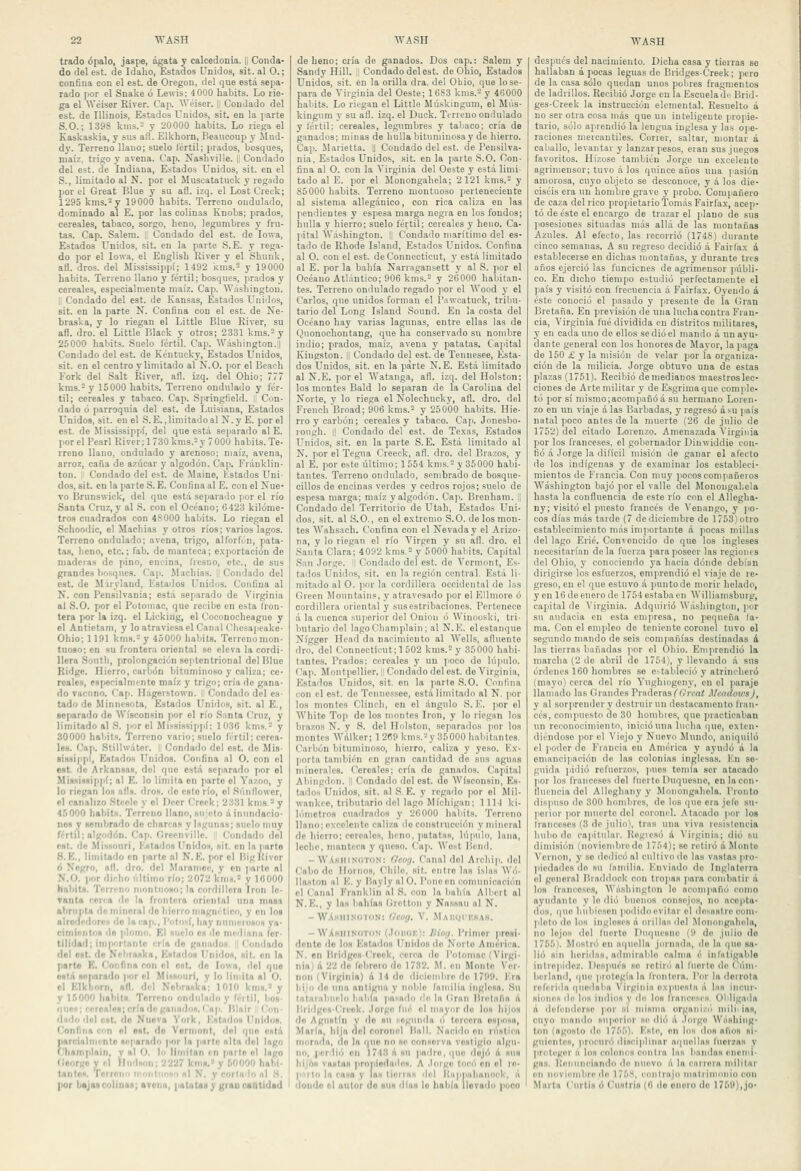 trado ópalo, jaspe, ágata y calcedonia. 1¡ Conda- do del est. de Idalio, Estados Unidos, sit. al O.; confina con el est. de Oregon, del que está sepa- rado por el Snake ó Lewis; 4 000 habits. Lo rie- ga el Wéiser River. Cap. Wéiser. |¡ Condado del est. de Illinois, Estados Unidos, sit. en la parte S.O.; 1398 knis. y 20000 habits. Lo riega el Kaskaskia, y sus afl. Elkhorn, Beaucoup y Jlud- dy. Terreno llano; suelo fértil; prados, bosques, maíz, trigo y avena. Cap. Nasliville. |¡ Condado del est. de Indiana, Estados Unidos, sit. en el S., limitado al N, por el Muscatatuck y regado por el Great Blue y su afl. izq. el LostCreck; 1295 kms.-y 19000 habits. Terreno ondulado, dominado al E. por las colinas Knobs; prados, cereales, tabaco, sorgo, heno, legumbres y fru- tas. Cap. Salem. 1 Condado del est. de lowa, Estados Unidos, sit. en la parte S. E. y rega- do por el lowa, el English River y el Shunk, afl. dros. del Mississippí; 1492 kms. y 19000 habits. Teneno llano y fértil; bosques, prados y cereales, especialmente maíz. Cap. Washington. i Condado del est. de Kansas, Estados Unidos, sit. en la parte N. Confina con el est. de Ne- braska, y lo riegan el Littie Bhíe River, su afl. dro. el Littie Black y otros; 2331 kms.-y 25000 habits. Suelo lertil. Cap. Wiishington.l Condado del est. de Kéntucky, Estados Unidos, sit. en el centro y limitado al Ñ.O. por el Beach Fork del Salt River, afl. izq. del Ohio; 777 kms.- y 15000 habits. Teneno ondulado y fér- til; cereales y tabaco. Cap. .Springfield. 1: Con- dado ó parroquia del est. de Luisiana, Estados Unidos, sit. en el S.E., limitado al N.y E. por el est. de Mississippí, del que está .separado al E. l.orel Pearl River; 1730 kms.= y 7000 habits. Te- rreno llano, ondulado y arenoso; maíz, avena, arroz, caña de azúcar y algodón. Cap, Fránklin- ton. I Condado del est. de Maine, Kstados Uni- dos, sit. en la parte S. E. Confina al E. con el Nue- vo Brunswick, del que está separado por el río Santa Cruz, y al S. con el Océano; 6423 kilóme- tro.? cuadrados con 4S0O0 habits. Lo riegan el Schoodic, el Machias y otros ríos; varios lagos. Terreno ondulado; avena, trigo, alforfón, pata- tas, heno, etc.; fab. de manteca; e.xportación de maderas de pino, encina, fresno, etc., de sus grandes bo.squcs. Cap. Machias. !l Condado del est. de M'irylaud, Estados Unidos. Confina al íí. con Pensilvania; está separado de Virginia al S.O. por el Potomac, que recibe en esta fron- tera por la izq. el Licking, el Coconocheaguo y el Antietam, y lo atraviesa el Canal Chcsapeake- Ohio; 1191 kms. y 45000 habits. Terrenomon- tnoso; en su frontera oriental se eleva la cordi- llera South, prolongación septentrional del Blue Ridge. Hierro, carbón bituminoso y caliza; ce- reales, especialmente maíz y trigo; cria de gana- do vacuno. Cap. Ilagerstown. íi Condado del es- tado de Minnesota, Estados Unidos, sit. al E., iie[iarado de Wísconsin por el río Santa Cruz, y limitado al S. por el Mississippí; 1036 kms.'-' y 30000 habits. Terreno vario; suelo IVrtil; cerea- les. Cai>. .Stilhviter. I Condado del est. do Mis- ■¡ssi|>p(, íístados Unidos. Confina al O. con el est. de Arkansas, del que está separado por el MÍ8sÍH8Í[ipí; al E. lo limita en parte el Vazoo, y lo riegan los afls. dros. de esto río, el .Súnilowor, el canalizo Stcelc y el Deer Creek; 2331 kms* y 4.')000 habits. Terreno llano, sujeto ú inundacio- nes y sembrado de charcas y lagunas; suelo muy fértil; algodón. Cap. Crcenville. i Condado del c»t. de .MisHonri, l'jdailos Unidos, sit. en la parto 8. E., limitado en jiartc al N. E. por el lügKivor <i Negro, all. dro. del Maramoc, y on parto al N.O. )if)r dicho último río; 2072 kms.= y 10000 hnhits. Terreno montuoso; la cordillera Iron le- Tunta cerca <h) la frontera oriental una masa ahriijtta de mineral do hierro magnético, y en los alrodcdoreí do In rñ]i., [''/losí, hay numerosos ya- cimientos dn plomo, p'l Alíelo es do mediana fer- tilidad; importante cría rio ganados ! Condado del ost. d« Nebraska, Kstados Unirlas, sit. on la parto K. f^onfina ron el est, do lowa, del que está separado por el Miisonri, y lo limita al O. ol Klkliorri, n(l. drl Nebraska; 1010 km».' y y 15000 habits. Terreno ondulado y f/rtil, bos- í|neH; rrreales; cría (le ganados. Cap. Hlair !' Con- ilndo fiel est. do Nueva York, Kstiidos Unidos. Confina con ol ost, do Vorniont, del ipio está parcialni'nto separado por la psrle alta del lago rliamptain, y al O. lu Hiuitan rn parte el lago (¡«orno y'I llndson; 2227 knis.' y 50000 habi- tante*. Terreno irKihdioso ni N. y cortii'b» n] ,H. por baja* colinas; avena, patatas y grau cantidad de heno; cría de ganados. Dos cap.: Salem y Sandy Hill. i Condado del ost. de Ohio, Estados Unidos, sit. en la orilla dra. del Obio, que lo se- para de Virginia del Oeste; 16S3 kms.- y 46000 habits. Lo riegan el Littie Mú.skingum, el Miis- kingum y su afl. izq. el Duck. Terreno ondulado y lértil; cereales, legumbres y tabaco; cría de ganados; minas de hulla bitumiuosay de hierro. Cap. Marietta. U Condado del est. de Pensilva- nia, Estados Unidos, sit. en la parte S.O. Con- fina al O. con la Virginia del Oeste y está limi- tado al E. por el Monongahela; 2121 kms. y S5000 habits. Terreno montuoso perteneciente al sistema allegánico, con rica caliza en las pendientes y espesa marga negra en los fondos; hulla y hierro; suelo fértil; cereales y heno. Ca- pital Washington. |' Condado marítimo del es- tado de Rhode Island, Estados Unidos. Confina al O. con el est. deConnecticut, y está limitado al E. por la bahía Narragansett y al S. por el Océano Atlántico; 906 knis.= y 26000 habitan- tes. Terreno ondulado regado por el Wood y el Carlos, que unidos forman el Pawcatuck, trilni- tario del Long Island Sound. En ¡a costa del Océano hay varias lagunas, entre ellas las de Qiionochontang, que ha conservado su nombre indio; prados, maíz, avena y patatas. Cajátal Kingston. || Condado del est. de Tennesee, Esta- dos Unidos, sit. en la parte N. E. Está limitado al N.E. por el AVatauga, afl. izq. del Holston; los montes Bald lo separan de la Carolina del Norte, y lo riega el Nolechucky, afl. dro. del FreuchBroad; 906 kms.= y 25000 habits. Hie- rro y carbón; cereales y tabaco. Caji. Jonesbo- rough. i! Condado del est. de Texa.s, Estados Unidos, sit. en la parte S. E. Está limitado al N. por el Tegua Creeck, afl. dro. del Brazos, y al E. por e.ste último; 1554 knis.= y 35000 habi- tantes. Terreno ondulado, sembrado de bo.sque- cillos de encinas verdes y cedros rojos; suelo de espesa marga; maíz y algodón. Cap. Brenham. I Condado del Territorio de Utah, Estado.* Uni- dos, sit. al S.O., en el e.xtrcmo S.O. de los mon- tes AVahsach. Confina con el Nevada y el Arizo- na, y lo riegan el río Virgen y su afl. dro. el Santa Clara; 4092 kms.-y 5000 habits. Capital San Jorge. J Condado del est. do A'ermont, Es- tados Unidos, .«it. en la región central. Está li- mitado al O. ¡inr la cordillera occidental de l.ns Oreen Moimtaius, y atravesado por el F.llmore ó cordillera oriental y sus estribaciones. Pertenece á la cuenca suj'orior del Onion ó Winooski, tri- butario del lagoChamplaiu; al N.E. el estanque Nígger Head da nacimiento al Wells, afluente dro. del Connoctieut;1502 kms.= y 35000 habi- tantes. Prados: cereales 3' un ]ioco do lú|iulo. Cap. Montpellier. i Condado del est. de Virginia, Estados Unidos, sit. en la parte S.O. Conliua con el est. de Tenuessee, está limitado al N. ]ior los montes Clincli, en el ángulo S. E. por el White Top de los montes Iron, y lo riegan los brazos N. y S. del Holston, separados |)or los montes Wálkor; 1 2«9 kms.-y 35000 habitantes. Carbón bituminoso, hierro, caliza y yeso. K.n- porta tandiién en gran cantidad do sus aguns minerales. Cereales; cría de ganados. Capital Abingdnn. ]| Condado del est. do Wísconsin, Es- tados Unidos, sit. al S. E. y regado por el Mil- wankee, tributario del lago Michigan: 111-1 ki- lómetros cuadrados y 26000 haliits. Terreno llano; excelente caliza de construcción y mineral de hierro: cereales, heno, patatas, lúpulo, lana, leche, manteca y queso. Cap. West Beud. - WAsliiNiiTiiN: f/eog. Canal del Arcliip. del Cabo de Hornos, Chile, sit. ende las isliis Wó. Ilaston al K. y Bayly al O. Pone en comunicación el Canal Fránklin al S. con la bahía Albcrt al N.K., y la» bahías firetton y Na.ssau al N. - W'A.MiiiN(>'roN: (Jcog. V. MAugrusAs. - WAhhinoton (.IdiuiK): Üioff. Primor iiresi- dentc do los ICslados Unidos do Norte América, N. en Hridges (rock, cerca do Potomac (Virgi- nia) d 22 de lebrero do 1782. M. en Monto Ver- non (Virginia) A 14 do <liciembre de 179». Kra hijo do una antigua y noble familia inglesa. Su tatarabuelo lialifa pa'-ado de lu (Irnii llretiifia á llridges-('reok. .lorge fué el mayor do los liijos de Agustín y 'lo su f-ogiinda ú tercera esposa, María, hija del coronel Hall. Nacido en rústica morada, do la que no se conserva vestigio algu- no, perdió en 1743 á su padre, que ilojó á sus hijos vastas ]iropiodaile«. A .lor^e toci'i en el re. )<iii lo la casa V laNtieiins drl líiippalianork, li donde ol autor do sus días lo había llevado poco después del nacimiento. Dicha casa y tierras so hallaban á pocas leguas de Bridges-Creek; pero de la casa sólo quedan unos pobres fragmentos de ladrillos. Recibió Jorge en la Escuela de Brid- ges-Creek la instrucción elemental. Resuelto á no ser otra cosa más que uu inteligente propie- tario, sólo aprendió la lengua inglesa y la.s ope- raciones mercantiles. Correr, saltar, montar a caballo, levantar y lanzar pesos, eran sus juegos favoritos. Hízose también Jorge un excelente agrimensor; tuvo á los quince años una (lasión amorosa, cuyo objeto se desconoce, y á los die- ciséis era un hombre grave y probo. Compañero de caza del rico propietario Tomás Fairfax, acep- tó de éste el encargo de trazar el jilano de sus jiosesiones situadas más allá de las montañas Azules. Al efecto, las recorrió (1748) durante cinco semanas. A su regreso decidió á Fairlax á establecerse en dichas montañas, y durante tres años ejerció las funcicnes de agrimensor lu'ibli- co. En dicho tiempo estudió perfectamente el país y visitó con frecuencia á Fairfax. Oyendo á éste conoció el jmsado y presente de la (¡ran Bretaña. En previsión de una lucha contra Fran- cia, Virginia fué dividida en distritos militares, y en cada uno de ellos se dio el mando á un ayu- dante general con los honores de Mayor, la paga de 150 £ y la misión de velar por la organiza- ción de la milicia. Jorge obtuvo una de estas plazas (1751). Recibió demedíanos maestros lec- ciones de Arte militar y de Esgrima que comple- tó i)or sí mismo;acompañó á su hermano Loren- zo en un viaje á las Barbadas, y regresó á su ¡laís natal poco antes de la muerte (26 de julio de 1752) del citado Lorenzo. Amenazada Virginia por los franceses, el gobernador Dinwiddio con- fió á Jorge la difícil misión de ganar el afecto de los indígenas y de examinar los estableci- mientos de Francia. Con muy pocos comiiañeros Washington bajó por el valle del Monongahela hasta la confluencia de este río con el Allegha- ny; visitó el puesto francés de Venango, y po- cos días más tarde (7 de diciembre de 1753) otro establecimiento más ini]iortante á pocas millas del lago Erié. Convencido de que los ingleses necesitarían déla fuerza para poseer las regiones del Ohio, y conociendo ya hacia dónde debían dirigirse los esfuerzos, emprendió el viaje do re- greso, en el que estuvo á puntode morir helado, y en 16 de enero de 1754estabaen AVillianisbuig, cajiital de A'irginia. Adquirió Washington, )>or su audacia en esta empresa, no pequeña la- ma. Con el empleo de teniente coronel tuvo ol segundo mando de seis comiiañías destinadas á las tierras bañadas por el Ohio. Emprendió la marcha (2 de abril de 1754), y llevando á sus órdenes 160 hombres se estableció y atrincheró (mayo) cerca del río Vughiogeny, en el paraje llamado las Grandes Praderas (ftíYn^ .)/cndou'sJ, y al sor|ireuder y destruir un destacamento fran- cés, compuesto de 30 hombres, que practicaban un reconocimiento, inició una lucha (|ue, exten- diéndose por ol Viejo y Nuevo Mundo, aniquiló el i'odor do Francia on América y ayudó á la emancipación ile las colonias inglesas. lüi se- guida jiidió refuerzos, pues temía ser atacado ¡lor los franceses del fuerte Duquesne, enlacen- iluencia del Alloghany y Monongahela. Pronto dispuso de 300 hombres, de los que era jeto su- jteiioi por nuierte del coronel. Atacado por los Irauceses (3 de julio\ tras una viva resistencia hubo de capitular. Rcgicsó i \'iiginia; dio su dimisión (noviembredo 1754); se retiró A Monto Vernon, y se dedicó al cultivo de las vastas pro- ¡licdades do su Inmilia. Enviado de Inglaterra el general Braddock con tro]ias para combatir á los franceses, Washington lo acompañó romo ayudante y lo dio luienos consejos, no acejita- dos. íjue hubiesen podidoevitar el desastre com- pleto de los ingleses á (uillas del .Mouongahtda, no lejos del tuerto l>Mi|Uesnc (9 dr julio do 1765). Mostró en ai|uella jorniidn, de la i|ue sa- lió sin heridas, admirable calma é inlatigablo intrepidez. Después se rctiréi al fuorlo de t'iiiu- beiland, que protegíala (rontera. Por la derrota referida quedaba Virginia expuesta á las incur- siones (le los indios y do los liancescs. Obligada á ilcfei)(l((rse por si misma orgaiii/i) miliiias, cuyo mando su|iorior se dio á .lorge Washing- ton (agosto d(» 1755). I''slr, en los dos años si- guientes, procur(^ disciplinar ai|uellas liicrzas y proteger a los coloiu^s C(uilra las bandas enenii- gas. líeiiuiiciando dn nuevo á la eanria militar en iiovieinbrr de 175*^, ron trajo mati imoiiio ron Marta ( urtis ó Custris (6 do oiiuio de 1759)ijo-