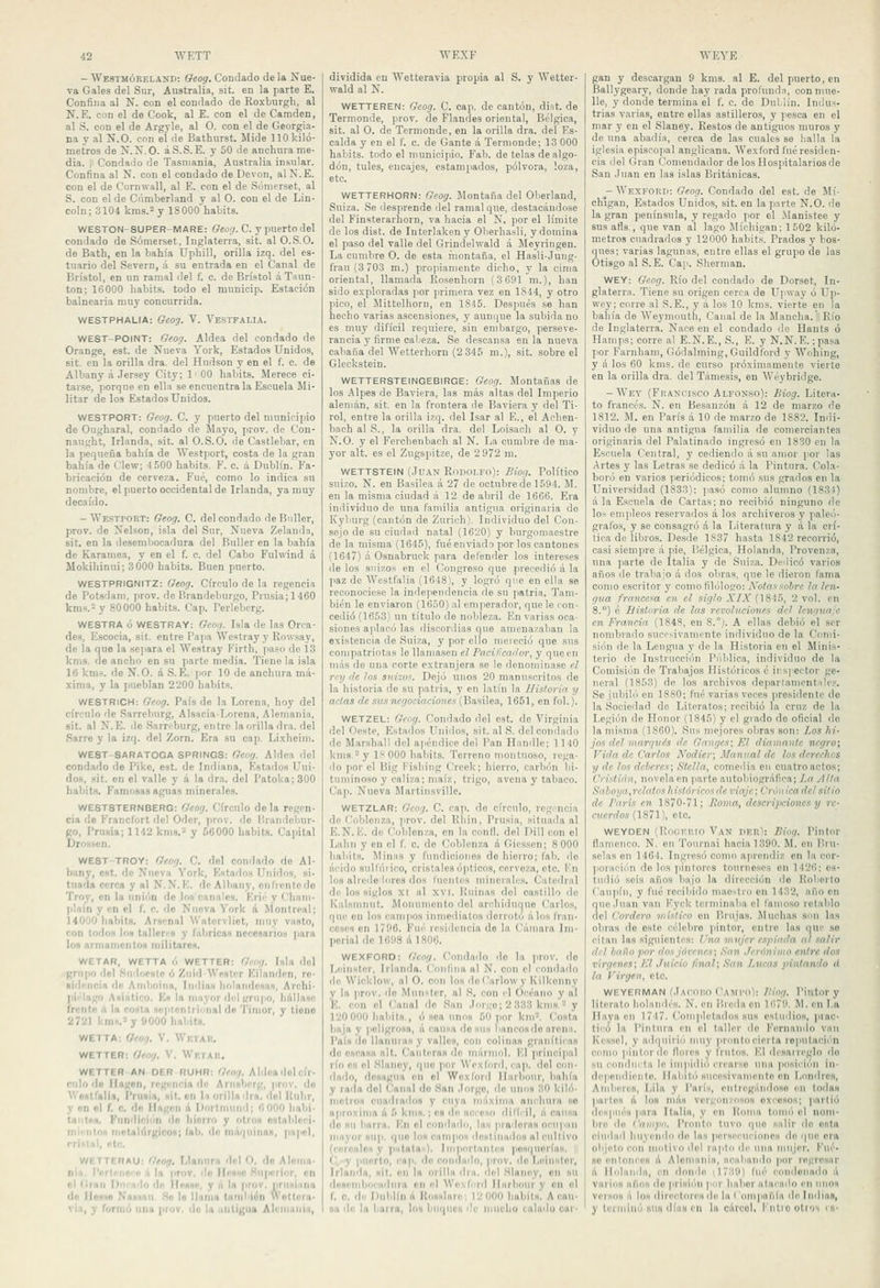 — Wbstmórelaxd: Oeog. Condado de la Nue- va Gales del Sur, Australia, sit. en la parte E. Confina al N. con el condado de Roxburgli, al N.E. con el de Cook, al E. con el de Camden, al S. con el de Argyle, al O. con el de Georgia- na y al N.O. con el de Bathurst. Mide 110 kiló- metros de ?!. N. O. áS.S. E. y 50 de anchura me- dia, ii Condado de Tasnjania, Australia insular. Confina al N. con el condado de Devon, alN.E. con el de Cornwall, al E. con el de Sómerset, al S. con el de Cúmberland y al O. cou el de Lin- coln; 3104 kms.'- y 18000 habits. WESTON-SUPER-MARE: Qtoij. C. y puerto del condado de Sómerset, Inglaterra, sit. al O.S.O. de Bath, en la bahía Uphill, orilla izq. del es- tuario del Severn, á su entrada en el Canal de Brístol, en un ramal del f. c. de Brístol áTaun- ton; 16000 habits. todo el municip. Estación balnearia muy concurrida. WESTPHALIA: Geo'j. T. Vestfalh. WEST-POINT: Geo'j. Aldea del condado de Orange, est. de Nueva York, Estados Unidos, sit. en la orilla dra. del Hudson y en el f. c. de Albany á Jersey City; 1' 00 habits. Merece ci- tarse, porque en ella se encuéntrala Escuela Mi- litar de los Estados Unidos. WESTPORT: Geog. C. y puerto del municipio de Ougharal, condado de Jlayo, prov. de Con- naught, Irlanda, sit. al O.S.O. de Castlebar, en la pequeña bahía de Westport, costa de la gran bahía de Clew; 4 500 habits. F. c. á Dnblín. Fa- bricación de cerveza. Fué, como lo indica su nombre, el puerto occidental de Irlanda, ya muy decaído. - WestpobT: Geog. C. del condado deBnller, prov. de Nelson, isla del Sur, Nueva Zelanda, sit. en la desembocadura del Buller en la bahía de Karamea, y en el f. c. del Cabo Fulwind á Mokihinui; 3000 habits. Buen puerto. WESTPRIGNITZ: Geog. Círculo de la regencia de Potsdam, prov. de Brandeburgo, Prusia;1460 kms. y 80000 habits. Cap. Ferleberg. WESTRA ó WESTRAY: Geog. Isla de las Orea- des, Escocia, sit. entre Papa Weslray y Rowsay, de la que la separa el Westray Firth, paso do Í3 kms. de ancho en su parte media. Tiene la isla 16 kms. de N.O. á S.É. por 10 de anchura má- xima, y la pueblan 2200 habits. WESTRiCH: Geog. País de la Lorena, hoy del círculo de Sarrebiirg, AlsaciaLorena, Alemania, sit. al N.E. de Sarn'burg, entre laorilladra. del Sarre y la izq. del Zorn. Era su cap. Lixheini. WE8T-8ARATOGA SPRINGS: Geiíg. Aldea del condado de Pike, est. de Indiana, Estados Uni- do», sit. en el valle y á la dra. del l'atolía;300 habits. Famosas aguas minerales. WE8T8TERNBERG: Geog. Círculo de la regen- cia de Francfort del Oder, prov. do l'randeliur- fio, I'ruaia; 1142 kms.- y 56000 habits. Capital Drossen. WE8T-TROV: Geog. C. del condado de Al- bany, est. de Nueva York, Estarlos Unidos, s¡- tnaíl» cerca y al N.N.E. dcAlbany, onfrentcde Troy, en la unión de los canales. Krié y Cham- plain y en el f. c. de Nueva York á Montreal; 14000 habita. Arsenal Watorvliot, muy vasto, con todos los talleri'S y rubricas necesarios para loa armamentos militares. WETAB, WETTA ó WETTEB: Oeog. Isla dol firnpo del .Sudocsle ó ZuidWestcr Eilandon, ro- •id'wicia di! Amboina, Indias holaiidesiis, Archi- jii. lago Asiático. Es la mayor del grii|>o, hállase frente li la cosía so|Jtcnlr¡onal de Tinior, y tiene 2721 lítni.'y 9000 habits. WETTA: Qeog. V. Wktaii. WETTER: Gro'). V. Wktah. WETTER AN OER RUHR: Geor). Ahlca del cír- culo de llagon, ri'niiu'ia di' Ariisberg, prov. do Westfalia, PriiHÍa, sil. oii ln orilla dra. dol línhr, y en ol f. c. do llagcn A Ilorlmuiid; 6000 liabi- taiitn». Kiindicíiin do hierro y otros ostableci- niii'htoH nmtali'irKicos; lab, de máquinas, papel, rrlslal, etc. WETTERAU; Geo^, Llanura dol O. do Aloma- nin, l'erli'iie'-i' á la prov, do IIi'Sho .Sn|w'TÍor, en ol Gran Dmnilo de Ilessn, y ú la prov. pnisi.ina do ilon«o Nasinii .So lo llama también Wottora- via, y formó una prov. do la .mtigua Alemjula, dividida en Wetteravia propia al S. y AVetter- •svald al N. WETTEREN: Geog. C. cap. de cantón, di.st. de Termonde, prov. de Flandes oriental. Bélgica, sit. al O. de Termonde, en la orilla dra. del Es- calda y en el f. c. de Gante á Termonde; 13 000 habits. todo el municipio. Fab. de telas de algo- dón, tules, encajes, estampados, pólvora, loza, etc. WETTERHORN: Geog. Montaña del Oberland, Suiza. Se desprende del ramal que, destacándose del Finsterarhorn, va hacia el N. por el límite de los dist. de Interlakeny Oberhasli, y domina el paso del valle del Grindelwald á Meyringen. La cumbre O. de esta inontaña, el Hasli-Jung- frau(3 703 m.) propiamente dicho, y la cima oriental, llamada Kosenhorn (3 691 m.), han sido exploradas ])or primera vez en 1844, y otro pico, el Mittelhorn, en 1845. Después se han hecho varias ascensiones, y aunijue la subida no es muy difícil requiere, sin embargo, perseve- rancia y firme cabeza. Se descansa en la nueva cabana del Wetterhorn (2 345 m.), sit. sobre el Gleckstein. WETTERSTEINGEBIRGE: Geog. Montañas de los Alpes de Baviera, las más altas del Imperio alemán, sit. en la frontera de Baviera y del Ti- rol, entre la orilla izq. del Isar al E., el Acben- bach al S., la orilla dra. dol Loisach al O. y N.O. y el Fercbenbach al N. La cumbre de ma- yor alt. es el Zugspitze, de 2 972 m. WETTSTEIN (Juan Roiioi.fo): Biog. Político suizo. N. en B.isilea á 27 de octubre de 1594. M. en la misma ciudad á 12 de abril de 1666. Era iniiividuo de una familia antigua originaria de Kyburg (cantón de Zurich). Individuo del Con- sejo de su ciudad natal (1620) y burgomaestre de la misma (1645), fué enviado por los cantones (1647) á Osnabruok para defender los intereses de los suizos en el Congreso que pi'cceilió á la paz de VVestfalia (1648), y logró que en ella se reconociese la independencia de su patria. Tam- bién le enviaron (1650) al emperador, que le con- cedió (1653) un título de nobleza. En varias oca- siones ajdacó las discorilias que amenazaban la existencia de Suiza, y por ello meieeió que sus compatriotas le llamasen el Pacií'cotlor, y que en más do una corte extranjera se le denominase el rnj (te los sio'sw. Dejó unos 20 manuscritos de la historia do su patria, y en latín la Historia y actas de sus negociaciones C^AfiWea, 1651, en fol.). WETZEL: Geog. Condado del est. do Virginia del Oeste, Estados Unidos, sit. al S. del condado de Mar.shall del aiiéndiee del Pan Handle; 1140 kms - y l.'<000 habits. Terreno montuoso, rega- do i)0r el Big l'ishiiig Crcek; hierro, carbón bi- tuminoso y caliza; maíz, trigo, avena y tabaco. Cap. Nueva Martinsville. WETZLAR: Geog. C. cap. de círculo, rcgi-ncia do Coblenza, prov. del líhin, Prusia, situada al E.N. K. do Coblenza, en la conll. del Dill con el Lahn y en el f. c. de Coblenza á Giessen; 8 000 habits. Miniis y fundiciones do hierro; fab. de ácido sulfúrico, cristales ójiticos, cerveza, ote. Kn los alrededores dos luenlcs minerales. Catedral de los siglos XI al XVI. liidnns dol castillo de Kalsmnut. Monumento del arcliidunne Carlos, que on los cainjios inmediatos deri'otu álos li'an- ceses en 1796. Fui' residencia de la Cámara Im- perial de 1698 ál806. WEXFORD: Gcag. Condado do la ]irov. do Leinstcr, Irlai]ila. Ciinlliia al N. con el condado lie Wicklow, ol O. con los deCarlowy Kilkonny y la prov. do Mnnster, al S, con il Océano y al IC. con el Canal de San Jnrüo; 2 333 kms - y 120 000 haliit»., ó sea unos 60 )ior km''. Costa baja y jioligrosa, á cauwa do sus bancos do arenfi. País do llanniasy valles, con colinas granitiina do escasa alt. Canteras de miirmid. El principal río CH ol Slanoy, que [lor W'cxlbrd, cap. dol con- dado, desagua on el Woxiord Ilarbonr, bahía y rada del Canal do San Jorgo, do unos 30 kiló- metros cuadiailoH y cuya niáxiiua anchura so aproxima ú 5 knis.; es dn ncrcso dilfi il, á causa fio su liarra. En ol condiidn, las )iiadnraH ocupiín mayor siip. que los ciimpos destinados al cultivo (coroaloN y píllalas). Iiiiportantcs posquorlas. || C,-y puerto, cap. do condiido, prov. doLeinstcr, Irlanda, sit. en la orilla ilni. dol HIanny, on sn desiiiibiMaihira on id Woxliírd lliirbour y on ol r. c. di' Dniílln n KosHlare; 12 000 hnbits. A cau- sa de la barra, los bnijiii's de mucho calada car- gan y descargan 9 kms. al E. del puerto, en Ballygeary, donde hay rada prolundn, con mue- lle, y donde termina el f. c. de DulHn. Indus- trias varias, entre ellas astilleros, y pesca en el mar y en el Slaney. Restos de antiguos muros y de una abadía, cerca de las cuales se halla la iglesia episcopal anglicana. Wexford fué residen- cia del Gran Comendador de los Hospitalarios de San Juan en las islas Británicas. - Wexforti: Geog. Condado del est. de Mi- chigan, Estados Unidos, sit. en la parte N.O. de la gran península, y regado por el .Manistee y susafls,, que van al lago Michigan; 1602 kiló- metros cuadrados y 12000 habits. Prados y bos- ques; varias lagunas, entre ellas el grupo de las Ótisgo al S. E. Cap. .Shernian. WEY: Geog. Río del condado de Dorset, In- glaterra. Tiene su origen cerca de Upway ó Up- wey; corre al S.E., y á los 10 kms. vierte en la bahía de AVeyniouth, Canal de la Mancha. 1¡ Río de Inglaterra. Nace en el condado de Hants ó Hamjis; corre al E.N.E., S., E. y N.N.E.;pasa por Farnhaní, Gódalming,Guildlbrd y AVohing, y á los 60 kms. de curso próximamente vierte en la orilla dra. del Támesis, en Wéybridge. - Wey (Fkani'isco Alfonso): Biog. Litera- to francés. N. en Besanzóu á 12 de marzo de 1812. M. en París á 10 de marzo de 1882. Indi- viduo de una antigua familia de comerciantes originaria del Palatinado ingresó en 1830 en la Escuela Central, y cediendo á su amor por las Artes y las Letras se dedicó á la Pintura. Cola- boró en varios periódicos; tomó sus grados en la Universidad (1833); ]iasó como alumno (1831) ala Escuela de Cartas; no recibió ninguno de los emitióos reservados á los archiveros y ]ialc(i- grafo.s, y se consagró á la Literatura y á la crí- tica de libros. Desde 1837 hasta 1842 recorrió, casi siempre á pie. Bélgica, Holanda, Provenza, una parte de Italia y de Suiza. Deilicó varios años do trabajo á dos obras, que le dieron fama como escritor y como filólogo: Notas sobre la ten- gva francesa en el siglo A'/A'(1845, 2 vol. en 8.°) é Bistiiria de las revol.ucioi\es del lenguaie en Francia (1848, en 8.°). A ellas debió el ser nombrado sucesivamente individno de la Comi- sión de la Lengua y de la Historia en el Minis- terio do Instrncciiin Pnldica, individuo de la Comisión de Trabajos Históricos é inspector ge- neral (1853) de los archivos departamentales. Se jubili'i en ISSO; fué varias veces presidente de la .Sociedad do Literatos; recibió la cruz de la Legión do Honor (1845) y el grado do oficial do la misma (1860). ,Sns mejores obras son: Los hi- jos del marqués de Ganges; El diamante negro\ Vida de Carlos Nodier; Manual de los derechos y de los deberes; Stella, comedia en cuatro actos; Cristian, novela en parte autobiográfica; 7,n .■Illa Saboga,rcla tos hisiórieos de viaje; Crónica del sitio de Parí': en 1870-71; Boma, descripciones y re- cuerdos (18711, etc. WEYDEN (Roi:ki!io Van vv.K^•. Biog. Pintor ílamonco, N. en Tonrnai hacia 1390. M. en Bru- selas en 1464. Ingresó como aprendiz en la cor- jioración de los ¡lintores touriiesea on 1426; es- tudió seis años bajo la dirección de Rolierto Canjiín, y fué recibido niaostru en 1432, año en que .luán van Kyck terminaba el famoso retablo del Cordero místico en Pirujas. Muchas smi las obras de este celebro pintor, entre las que .so citan las siguientes: l'na miijer espiada al salir del baüo por dos júrcnes; San Jerónimo entre itos vírgenes; ICl Juicio final; San Lucas pintando d la Virgen, etc. WEYERIMAN (JAdOiio l'AMi'o): Jliog. Pintor y literato holandés. N. on Hieda cu 1679. M. en I,a Haya on 1747. ('omplelados sus estuilios, prac- tii'ii la Pintura on el taller do Fernando van Kcssol, y adquirió muy )iritntocierta ro|iulacii''n como pintor do íloies y tintos. ICl drsai reglo do su condiirla le inipidiii crearse una |ioNÍi'ión iii- dcpondicnte. Habitó Hiicesivamento en Londres, AnibereH, Lila y París, entregándo.so en todas partos A los más vergonzosos excesos; partió después para Italia, y on líoma loini'i el nom- liri- do f'anij»'. Pronto tuvo que salir de esta ciudad liuycinlo do bis persecuciones do que era objeto con motivo dol ra|itii de una mujer. Fue- se enlonco» á Alomnnia, acabando por rogresiir á lliilanda, en dondo (1739) liié condonado á varios años do prisión )iiir haber ataenilo en unos versos á lo» diroclorcs do la lonipnriía do Indias, y tcnninó su» ilíuH en la cArcol, l'iitio otros rs-