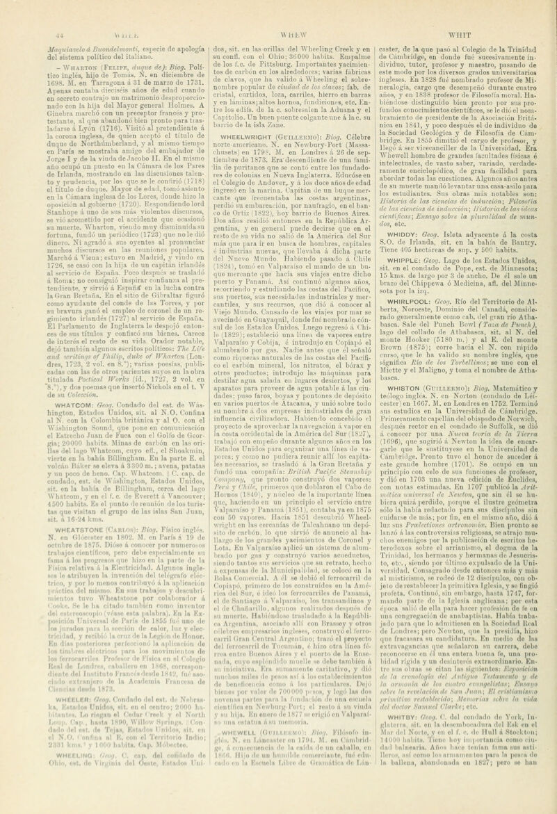 MaquiavelodBuondelmonti, esiiecie de apología del sistema político del italiano. - Wharton (Felipe, duque de): Biog. Polí- tico inglés, hijo de Tomás. Ñ. en diciembre de 1698. M. en Tarragona á 31 de marzo (le 1731. Apenas contaba dieciséis años de edad cuando en secreto contrajo un matrimonio desprojiorcio- nado con la hija del Mayor genera! Holmes. A Ginebra marchó con un preceptor francés y pro- testante, al que abandonó bien pronto para tras- ladarse á Lyón (1716). Visitó al pretendiente á la corona inglesa, de quien aceptó el título de duque de Northiímberland, y al mismo tiempo en París se mostraba amigo del embajador de Jorge I y de la viuda de Jacobo II. En el mismo año ocupó un puesto en la Cámara de los Pares de Irlanda, mostrando en las discusiones talen- to y prudencia, por los que se le conKrió (1718) el título de duque. Mayor de edad, tomó asiento en la Cámara inglesa de los Lores, donde hizo la oposición al gobierno (1720). Respondiendo lord Stanhope á uno de sus más violentos discursos, se vio acometido por el accidente que ocasionó su muerte. Wharton, viendo muy disminuida su fortuna, fundó un periódico (1723) que no le dio dinero. Ni agradó á sus oyentes al pronunciar muchos discursos en las reuniones populares. Marchó á Viena; estuvo en Madrid, y viudo en 1726, se casó con la hija de un capitán irlandés al servicio de España. Poco después so traslailó á Roma; no consiguió inspirar confianza al pre- tendiente, y sirvió á Españí en la lucha contra la Gran Bretaña. En el sitio de Gibraltar figuró como ayudante del conde de las Torres, y por sa bravura ganó el empleo de coronel de un re- gimiento irlandés (1727) al servicio de España. El Parlamento de Inglaterra le despojó enton- ces de sus títulos y confiscó sus bienes. Carece de interés el resto de su vida. Orador notable, dejó también algunos escritos políticos: The Life and wrüinrfs of Philip, diike of Wharton (Lon- dres, 1723, 2 vol. en 8.°); varias poesías, publi- cadas con las de otros parientes suyos en la obra titulada Porlical JVorks (id., 1727, 2 vol. en ~8.°),y dos poemas que insertó Nichols en el t. V de su Colección. WHATCOM: Oeog. Condado del est. do Was- hington, Estados Unidos, sit. al NO. Confina al N. con la Colombia británica }' al O. con el Washington Sound, que pone en comunicación el Estrecho .luán de Fuca con el Golfo de Geor- gia; 20000 habits. Minas de carbón en las ori- llas del lago Whatcom, cuyo el!., el ShoaUniin, vierte en la bahía Bíllingham. En la parte E. el volcán Báker se eleva 6, 3 •'500 m.; avena, patatas y nn poco do heno. Cap. Whatcom. i C. cap. de condado, est. rio Washington, Estados Unidos, sit. en la bahía de Bíllingham, cerca del lago Whatcom, y en el f. c. de Éverett á Vancouver; 4500 habita. Es el punto de reunión délos turis- tas que visitan el grupo do las islas San Juan, sit. á 16-24 kms. WHEAT8TONE (Caiii.os): Biog. Físico inglés. N. en GlóC'Ntcr en 1802. M. en París á 19 do octubre de 187.'>. Dióse á conocer por numcro-ns trabajo» científicos, poro debe espi-cialmonte su fama A lo» progresos í|UC hizo en la parte de la Física relativa á la Eleutricidad. Algunos ingle- ses lo atribuyen la invención del folégrafo eléc- trico, y por lo monos contriltnyó á la aplicación jiráctica del mismo. En su» trabajos y descubri- mientos tuvo WhoalHtono por colaborador á Cooko. Se lo ha citado también como inventor del csltrpOHcopiíi(véase esta palabra). En la Ex- fioiición Universal ilo París de lSCi^¡ fué uno de ns jurados para la sección de calor, luz y elec- tricidad, y recibii'i la cruz do la I.«gi<íii do Honor. Kn dfas posteriores |iorfcccionó la aplicnciiin do los tinibrcH cli'clricoH para los niovirnienlos do lo» forrorarrib'S Profcnor ilc Física en el Colegio Keal lio LondriH, ralmllero en 1.MG8, corrospon- dioiitc dol Iniílituto Francisdcsdo 1812, fué aso- ciado extranjero do la Academia Francesa do Ciencias desdo IH73. WHÉELER: Ofog. Condado del ost. ile Nohras- k», Estados Unidos, sil. on el centro; 2000 lia- liltiint''S, IjO riegan «I Codar'rcek y el Nnrlh I,oup. Cap,, ha^Ui IHflO, Willi.w H|iring«. ('on- dado dol ost, do Tejas, Kstiidos l'ni'los, sit. en ol N.O. I oníinn ni K, con el Tnrrltorlo Indio; 231)1 kms.' y 1000 lialiiU. Cap, Móboctoo. WHEELINQ: '/rw/, C. cap. dol rondado do Ohin, est, do Virginia ilol Oeste, Fstados Uiii- W i) tw dos, sit. en las orillas del Wheeling Creek y en su confl. con el Ohio; 36000 haliits. Empalme de los f.c. de Pittsburg. Importantes yacimien- tos de carbón en los alrededores; varias fábricas de clavos, que ha valido á Wheeling el sobre- nombre yiopular de ciudad de los clavos; fab. de cristal, curtidos, loza, carriles, hierro en barras y en láminas; altos liornoa, fundicionts, etc. En- tre los edifs. de la o. sobresalen la Aduana y el Capitolio. Un buen puente colgaute une A lac. su barrio de la isla Zauo. WHEELWRIGHT (Guii.LERMo): Biog. Célebre norte-americano. N. en Newbury-Port (Massa- chusets) en 179?. M. en Londres á 26 de sep- tiembre de 1873. Era'descendiente de una fami- lia de puritanos que se contó eutre los fundado- res de colonias en Nueva Inglaterra. Educóse en el Colegio de íVndover,. y á los doce años de edad ingresó en la marina. Capit.in de un buque mer- cante que frecuentaba las costas argentinas, perdió su embarcación, por naufragio, en el ban- co de Ortiz (1822), hoy barrio de Buenos Aires. Dos años residió entonces en la República Ar- gentina, y en general puede decirse que en el resto de su vida no salió de la América del Sur más que para ir en busca de hombres, capitales é industrias nueva.s, que llevaba á dicha j)arte del Nuevo Mundo. Habiendo pasado á Chile (1824), tomó en Valparaíso el mando de un bu- que mercante que hacía sus viajes entre dicho puerto y Panamá. Así continuó algunos años, recorriendo y estudiando las costas del Pacífico, sus )iuertos, sus necesidades industriales y mer- cantiles, y sus recursos, que dio á conocer al Viejo Mundo. Cansado de los viajes por mar se avecindó en Guayaquil, donde fué nombrado cón- sid do los Estados Unidos. Luego regresó á Chi- le (1829); estableció una línea de vapores entre Valparaíso y Cobija, é introdujo en Copiapó el alumbrado por gas. Nadie antes que él señaló como riquezas naturales de las costas del Pacífi- co el carbón mineral, los nitratos, el bórax y otros productos; introdujo las máquinas para destilar agua salada en lugares desiertos, y los aparatos para proveer de agua potable á las ciu- dades: puso faros, boyas y poutones de depósito en varios ]iuertosile Atacania, y unió sobre todo su noiiilire á dos empresas iuilustriales de gran influencia civilizadora. Habiendo concebido el proyecto de aprovechar la navegación á vapor en la costa occidental de la América del Sur (1827), trabajó con empeño durante algunos añps en los Estados Unidos ¡lara organizar una línea de va. poros; y como no pudiera reunir allí los cajiita- les necesarios, se trasladó á la Gran Bretaña y fundó una compañía: Britísh Vacijic Sleanship Compuny, que pronto construyó dos va|iorcs; Perú y ihile, primeros que doblaron el Cabo de Hornos (1810;, y núcleo de la importante línea que, haciendo en un principio el servicio entro Valparaíso y Panamá (IS.*)!), contaba ya en 1875 con .iO va)iores. Hacia 1S51 descubrió Wheel- xvright en las corcanías de Talcahuano un depó- sito <le carbón, lo que sirvió do anuncio al ha- llazgo de los grandes yacimientos do Coronel y Lota. En Valparaíso aplicó un sistema de alum- lirado por gas y construyó varios acueductos, siendo tantos sus servicios que su retrato, hecho á expensas de la Municipalidad, se colocó on la Bolsa Comercial. A él so do!>ió ol ferrocarril do Cojiiapó, primero de los construidos en la Amé- rica dol SiM*, é iílei) los ferrocarriles de Panamá, el do Santiago á Valparaíso, los transandinos y el de (jhafiarillo, algunos realizados después do su niuorto. Habiéndoso trasladado á la liopúldi- ca Argentina, asociado allí con lirassoy y otros célebres ompresarioa inglese.'t, construyo ol ferro- carril (¡rail Central Aigenfiíio; trazó ol proyecto del ferrocarril de Tuciinn'in, It hizo otta línea fé- rroa oiitto Bnoiios Aires y el puerto do la Ense- nada, cuyo espli'-mlido muelle se debe tatubién á su iniciativa. Era sumamente caritalivo, y <lió nuichos linios <lo posos así á lo» ostaliloeimienlos do hcnefieoiieia como á Ioh particulares. Dejo bienes por valor do 700f»00 pi sos, y legó las dos novenas parles parn la rundaiión do una oHcuola ciontíficaon Nowbiirgl'orf; el resto á su viuda y Hu hija. En onoro de 1H77 «e erigió on Valparaí- so lina estatua ásii nionioria, WHEWELL (GlMI.I.I'.liMD): /ling. Filósofo in- glés, N. en l.áneastor on 1701. M. on Cambrid- ge, ú con-cenoncia de la calda de un caballo, en ixi'ilt. Ilijoilo un hiiiiiililc eomorriaiitp, fué eilii. eadii en la Esenola Tiibro do (¡ramáticn de Lún- WHIT castor, de la que pasó al Colegio de la Trinidad de Cambridge, en donde fué sucesivamente in- dividuo, tutor, profesor y maestro, pasando de este modo por los diversos grados universitarios ingleses. En 1S28 fué nombrado profesor de Mi- neralogía, cargo que deseni] eñó durante cuatro años, y en 1838 profesor de Filosofía moral. Ha- biéndose distinguido bien pronto por sus pro- fundos conocimientos científicos, se le dio el nom- bramiento de presidente de la Asociación Britá- nica en 1841, y poco después el de individuo de la Sociedad Geológica y de Filosofía de Cam- bridge. En 1855 dimitió el cargo de profesor, y llegó á ser vicecanciller de la Universidad. Era AVbewell hombre de grandes facultades físicas ó intelectuales, de vasto saber, variado, verdade- ramente enciclopédico, de gran facilidad para abordar todas las cuestiones. Algunos años antes de su muerte mandó levantar una casa-asilo para los estudiantes. Sus obras más notables son; Historia de las cieytcias de inducción; Filosofía de las ciencias de inducción; ¡listoriadc lasidcns cienUficas; Ensayo sobre la pluralidad de mun- dos, etc. WHIDDY: Geog. Isleta adyacente á la costa S.O. de Irlanda, sit. en la bahía de Bantry. Tiene 405 hectáreas de sup. y 500 habits. WHIPPLE: Geog. Lago de los Estados Unidos, sit. en el condado de Pope, est. de Minnesota; 15 kms. de largo por 3 de ancho. De él sale un brazo del Chippewa ó Medicina, afl. del Minne- sota por la izq. WHIRLPOOL: Geoii. Río del Territorio de Al- berta, Noroeste, Dominio del Canadá, conside- rado generalmente como cab. del gian río Atha- basca. Sale del Punch Bowl (l'aut de Punch), lago del collado de Athabasca, sit. al N. del monte Hooker (5180 m.) y al E. del monte Brown (4 875); corre hacia el N. con rá|iido curso, que le ha valido su nombre inglés, que significa Itio de los Torbellinos; se une con el Miette y el Maligno, y toma el nombre do Atha- basca. WHISTON (Gnt.T.Er.Mo): Biog. Matemático y teólogo inglés. N. en Norton (condado do Léi- eestcr) en 1667. M. en Londres en 1752. Ternnnó sus estudios en la Universidad do Cambridge. Primeramente eaiicllán del obispado de Norwicb, después rector en el condado de Snl'folk, se dio á conocer por una Nueva teoría de la Tierra (1696), que sugirió á Newton la idea de encar- garle que le sustituyese en la Universidad de Cambridge. Pronto tuvo el honor de suceder á esto grande hombre (1701). So ocupó en un principio con celo de sus funciones ile profesor, y dio en 1703 una nueva edición de Euclides, con notas estimadas. En 1707 publicó la Arit- mítica unircrsal de Newton, que sin él so hu- biera quizá perdido, |iorque el ilustre geómetra sólo la había redactado para sus discípulos sin cuidarse de más; i)0r fin, cu el mismo año, dio á luz sus Prulrctioncs artronotiiia. Bien pronto se lanzó á las controvcrsiiis religiosas, .se atrajo mu- chos enemigos por la publicación do escritos he- terodoxos sobre el arrianismo, ol dogma de la Trinidad, los hermanos y hormaims de .lesuoris- to, ote., sieiulo por último expulsado de la Uni- versidad. Cnusiigrado desdo enlomaos más y más al nustieismo, .so rodeó do 12 discípulos, con ob- jeto de restablecer la )irimitiva Iglesia, y so fingió profeta. Continuó, sin embargo, liasta 1747, for- mando )iaite do la Iglesia anglicana; por esta época salió de ella para hacer prolésióu do fe en una congregacii'U de anaba]'tistas. Había tiaba- jado para (|ue lo ailinitieson en la Sociedad líeal do Londres; poro Newton, (|Uo la presidía, hizo i|UO fracasara su candiilainru. En medio do las extravagancias que señalaron su carrera, debo reconocerse en él una onlora buena fo, una pro- bidad rígida y un desinlorés extraordinario. En- tre sus obras so citan las sigidontos: /'.iiwsición de la cronologUi del .•íntiguo 'ícstanicnto y de la armonía de los cuatro rcangelistas; Knsnyo sohrr. la revelación de San .luán; lil cristianismo primitivo restablecido; Memorias sihrc la vida del doctor Samuel l'larke; oto. WHITDY: Geog. V. dol oomlado de WnV, In- glateiia, sil, on la desemlKx'adura dtd ICsk en ol Mar d.d Norte, y en ol f c. de lliill á Stoekli.n; 1411011 liabiis. 'I ione hoy iiiipiulancia ooniu ciu- dad balnearia. Años hace tenían lama sus asti- lleros, iiHÍ como los arnianioiifos para la posea do la ballena, abandonada on 182/; poro so han