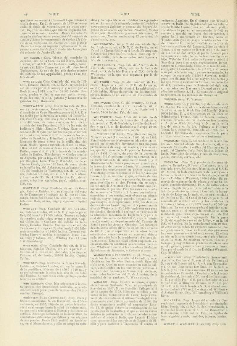 que fué á convencer á Cromwell á que tomase el título de rey. En 21 de agosto de 1658 se le con- cedió el título de vizconde, que no quiso acep- tar. Dejó varias obras, que fueron impresas des- pués de su muerte, á saber: Memorias sobre los negocios ingleses desde principios del reinado de Carlos I hasta la restauración de Carlos JI; Dia- rio de la emtajada de Suecia en 1653 2/1654; Memorias sobre los negocios iiiglcses desde la su- puesta expedición de Bruto á esta isla Jiasía fnes del reinado de Jacoho II, etc. WHITESIDE : Gcog. Monte del condado de Jackson, est. de la Carolina del Norte, Estados Unidos, sit. al S.O. del Casliier's Valley, mese ta entre el Little Tennessee y su afl. derecho el Tuckaseegee. Es uno de los principales montes del sistema de los Áppalaches, y tiene 1 525 me- tros de alt. WHITESIDES: Geog. Condado del est. de Illi- nois, Estados Unidos, sit. al N.O., separado del est. de lowa por el llississippí y regado por el Rock River; 1813 kms.- y 34 000 habits. Bos- ques, prados y fértiles campos; maíz, avena, trigo, centeno, cebada, patatas y heno; cría de ganados. Cap. Mórrisson. WHITEWAteR: Geog. Río de los ests. de Mis- souri }• de Árkansas, Estados Unidos. Nace en el condado de Cape Girardeau; corre al S.S.E. y S.; recibe por la derecha las aguas del Castor Ri- ver, Saint-Mary, Pemisco y Big ó Gran Lago, y á los 400 kms. de curso vierte, en la orilla iz- quierda del San Francisco. I' Río de los ests. de Indiana y Ohio, Estados Unidos. Nace en el condado de AVayne por dos br.izos que se reúnen en Brookville; corre al S. E. á través de los con- dados de Franklin y Hámilton, y á los 160 ki- lómetros de curso vierte en la orilla dra. del Gran Miami, apenas entrado en el est. de Ohio. II Río del est. de Kansas. Nace en el condado de Butler; corre al S. E. y S. á través de los conda- dados de Butler, Mácpherson y Cowley; recibe en Augusta, por la izq., el WalnutCrreek; pasa por Douglas, Lone Tree y AVinfield; recibe el Tiniber Creek, y á los 195 kms. de curso vierte en la orilla izq. del Árkansas, en Árkansas City. 11C. del condado de AVahvorth, est. de AVíícon- sin, Estados Unidos, sit. al E.S. E. de Mádison y á orillas del Turtle: 4 800 habits. Fab. de va- gones, máquinas agrícolas, papel, tejidos, mue- bles, etc. WHITFIELD: Gcog. Condado de est. de Geor- gia, Estados Unido., sit. en el confín del esta- do de Tennessee y limitado al E. ¡lorelCona- sanga, brazo del Coosa; 855 kms. y 14 000 ha- bitantes. Maíz, avena, trigo y algodón. Cajiital Dalton. WHITLEY: Geog. Condado del est. de India- na, Estados Unidos, sit. al N. E. y regado por el Eel;855 krns.'-'y 19 000 habits. Terreno ondula- do; ]>rado8; maíz, trigo, avena y patatas. Capi- tal Colombia. 1 Condado del estado de Ken- tucky, Estados Unidos. Confina con el est. de Tennessee y lo riega el Cúmberland; 1 450 kiló- metro» cuadrados y 19 000 habits. Terreno que- brado; liicrro y carbón bituminoso. Maíz, ave- na, trigo y tabaco. Cap. Whitlcy Court lionso ó Williamsbiirgo, WHITMAN: Geng. Condado del est. do Wils- hington, Entados Unidos, sit. en la ]iarte S. E. Confina al E. con el est. do Idaho, y lo riega el Paloiise, afl. del Lewia; 20000 habita. Capital Col fax. WHITNEY:'7fO(/. Monte do la Sierra Nevada, Calilornia, Estados f'iii'los, hit. en lo )iarte .S. de la cordilleía. Elévase do 4 450 o 4 540 m., y en probablcMiinto la cima niiis alta do los Esta- doa Unido». Su noiiibieoa el del geólogo que do- terminó au altitud. WHIT8UNDAY: Gfng. lula adyncontc & la con- tó ori'iitnl del (,>nt'enHlnii>l, Aiinlrnlin, Hepnra'ln del ron tinento por el pa»o'lc Whitaunday (Whil- ftiiTiday Pannagn). WHiTTIER (Juan Gmkkni.F.af): /í%. Poclay literato omorinano. N. nn lUvorliíll, en el Mn». •achniiotii, on ]H07. Hijo do un poliri' labrador, vivió en ol campo haiilo lo edad <lo veliilo ofio», en que pudo lrn»lailarao A lloKtim y dudicarao al i'iitndin. Enetiiigo declsroilo do la esclnvilud, lo rombotióen difetinleH (icriódiioa y en alguna» de un» pockía», lleude 1810 residió en Aiiiésbu- ry, OD el Maskachuíiola, y «úlo n ocu]ióon oiitu- dios y trabajos literarios. Publicó las siguientes obras: La voz de la libertad; Cantos del trabajo y otros poemas; Baladas y poemas del hogar; Le- yenda de la A'ueva Inglaterra; Baladas; Cantos de mi país; Misceláneas y recreos literarios; El panorama; Poesías nacionales; El peregrino de Pensilvania, etc. WhIttinGTON: Geog. C. del condado de Der- by, Inglaterra, sit. al N.N.E. de Derby, en el Canal de Chestertield y en el f. c. de Nóttingham á Sheffiíld; 9 000 habits. todo el municip. Mi- nas de hulla; establecimientos siderúrgicos y fab. de loza común. WHITTLEBURY: Gcog. Isla del Archip. de la Tierra del Fuego, Chile, sit. en la bahía do Coi)k, al O. de la isla Hoste y al N.O. de la de AVáterman, de la que está separada por la de Haniond. WHITWICK: Gcog. C. del condado de Léi- cester, Inglaterra; sit. al N.O. de Léicester, en el f. c. de Ashbydel Zuch á Longhborongh; 5 000 habits. Minas de carbón en las inmedia- ciones. Ruinas de un castillo de los condes de Lám a.ster. WHITWOOD: Geog. C. del municip. de Feat- herstone, condado de York, Inglaterra, sit. al S.S.O. de York, en el f. c. de Pontelract á Leeds; 5 000 habits. Fab. de loza. WHITWORTH: Geog. Aldea del munioiiiio de Rochdale, condado de Láncaster, Inglaterra, sit. cerca y al N. de Rochdale, á orillas del Spod- den y en el f. c. de Rochdale á Bacup; 10 000 habits. Fab. de tejidos de algodón. - Whii worth(Jo.sé): Biog. Mec.-inico inglés. N. en Stockport (Láncaster)en 1803. M. en 1887. Establecido como fabricante en Mánchester, co- menzó su reputación inventando una máquina perfeccionada de acepillar madera, y varios úti- les, que figuraron en la Exposición Internacio- nal de 1851. Cuando, des]iués de la guerra de Crimea, fijó el gobierno inglés su atención en el lieifeccionamieiito del armamento militar, y el Ministerio de la Guerra propuso un premio para la invención de nuevos cañones, AVhitswort figu- ró entre los concurrentes en jirinier lugar con Armstrong, como constructor ile los cañones que llevan hoy su nombre, y que, además de una fuerza e.xtraordinaiia de proyección, tienen una gran jirecisióu en el tiro. Fueron, sin embargo, los cañones do Armstrong los que obtuvieron |>ri- meramente el jireniio. Pero las raras cualidades de las armas de AVhitworth fueron por todos re- conocidas, y jior consiguiente obtuvo un triunfo todavía mayor, porque cuando, después do lar- gos ensayos, se comjirobaron (1863) los defectos do los cañones Armstrong, se dio la preeminencia á los de Whitworth En 1868 lúndó éste una gran institución, destinada á acelerarlos |irogresosde la educación mecánica en Inglaterra, y jiara la cual dio una suma de 100000 i', cuya adminis- tración confió al departamento del Consejo de Estado ]iaru las Artes y Ciencias. Los intereses <leesta suma delicn diviiürsc en 30 lotí s anuales do 100 £, que .se repartirán entre otros tantos ostuiliantes vencedores en un coiunnso abierto cada tres años bajo la presidencia del mismo de- [lartamento. Esta cantidad deben emplearla e.\- clusivamente en continuar sus cstu<lios mecáni- cos. Whitworth escribió las dos obras tituladas: Misceltincas de Mecánica, y Caíéuncs y acero. WIANDOTES ó YENDOTES: in. pl. AYnor/. Tri- bu de lo» huniiies. miimila del Canadá, y esta- blecida en lo» Estados l'nidoa desde fines del «iglo XVII. (.inodaii unos cuiinloscn estado sal- vaje, establecidos en los tenitorios pró.ximos ó la cond. del Kansas y el Missouri, y víctima», como lodo» lo» indios del N. do América, do hi crueldad ile loa yankces. V. WvANiioTrK. WIBALDO: IHog. Célebre religioso, A quien otro» llaman Guibntdo. N. en el principado de Slavelot en 1097. M. en liulellia (l'aflagonla) A 19 do ago»to do 1158. Hizo huh estudios y »u» votoa en lo', mona»ti'rioN do Va»or, Lieja y Sla- volot.do los (líales en el último fué elegido uiiA- nimemente abad (16 de nnviombre de 1 j.'IOV En dicho nionaHiorio reeibi<i al umpera<lor Lola- rio II, de ({Ilion obtuvo la ronlirniaciiín de lo» pcivili'giii» (lo la abodía y al quo airvió en vario» a'annlo» iniportnnles. A dicho emperador ocom- pafK! en (d viajo li llfilia, (|Uo Lolario II hizo pnia opoii(i»(i á hi» coiii|iiÍHtHHd(i Itogerio do Si. cilii y para Hontonor A Inoconiio II contra ol antipapa Anaciólo. En el tiempo que Wibaldo estuvo en Italia fué elegido abad por los religio- sos de Monte Casino; mas no habiendo podido restablecer la paz en el monasterio, lo dejó en secreto y marchó en busca del emperador, á quien halló moribundo en Bretten, cerca de í'rento. Aún gozó de mayor crédito en los días de Conrado III, que le inscribió en la lista de los vicecancilleres del Imperio. Hizo un viaje á Koma, y á su regreso se le nombró (18 de enero de 1147)abad deCorvey. Al partir Conrado para la segunda cruzada, le confió la educación de su hijo. AVibaldo (1148) salió de Corvey y volvió á Stavelot; tuvo á su car.go negociaciones impor- tantes en el reinado de Federico I; marchó como embajador á Constantinopla (1157), y al volver á su patria falleció, según jiarece envenenado. Su cuerpo, transportado (1159) á Stavelot, recibió sepultura delante del altar mayor. Sus cartas y las que otros le escribieron forman una colección de 441, preciosas para la historia del siglo xli, é insertadas por jlartene y Durand en su Am- plissima collcctio (t. II). El manuscrito original se conserva en los archivos de Dusseldorf. WIBORG: Geog. V. YlBORG. WICK: Gcog. C. y puerto, cap. del condado de C'siithness, Escocia, sit. en la desembocadura del AViekwáter, en la ÁVick Bay del Mar del Norte; 9000 habits. í'. c. á Georgemas, en la línea de Edimburgo á Thurso. Fab. de toneles, harinas, cuerdas, cerveza, etc. Se divide en tres barrios: el Antiguo AVick Luisburg al N., en la orilla izq. del río, y en la dra. Pultnoy ó Pulteney Town, la c. comercial fundada en 1805 por la Sociedad Británica de Pcs(|uerías. En la parto antigua las calles son estrechas y tortuosas. WICKHAIUI: Geog. C. del condado de Northúm- berland. Nueva Gales del Sur, Australia, sit. muy cerca de Newcastle, á orillas del Hunter y en la cond. del Throsby Crek; 7000 habits. Minas de hulla. Fundición de cobre, y fab. de máquinas, jabón, curtidos, cerveza, etc. WICKLOW: Geog. C. y puerto de los muniei- jiios de Drumkay, Kilpool y Kathnew, cap. de comlado.prov.de Leiiister, Irlanda,sit. al S.S.E. de Dublfn, en la deseniliocadura del Vartry en la bahía de Wicklow, Canal de .San Jorge, y en el f.c. de Dublín á Wexibrd; 3600 habits. Su co- mercio de exportación de )donio y cobre ha de- caído considerablemente. Es c. de calles estre- chas é irregulares, y su principal industria es la fab. de productos químicos. 1| Comladode la pro- vincia de Leinster, Irlanda, sit. entre el condado de Publín al N., el Canal de San Jorge al E., el condado de Wexford al S., y los condados de Kihtare y f'arlowal O. ;2024'knis.2 y 60000 ha- bitantes. La costa es escaí paila; el interior mon- tañoso, ]>ucs (u ol centro del condado se alzan montañas graníticas, cuya mayor alt., de 926 m., es la del monte Luguaquilla. En la parte N.O. del condado naco el río Liffey, y en la del S.O. el Stanley. En la costa desembocan 10 ríos, do corto curso todos. So explotan minas de plo- mo y algunas canteras; en los estratos }«i^airoso3 hay oro, pero en cantidad muy escasa. El clima es Irío en la zona montuñosa, ten)j>lado y hiime- do en la costa. So cultivan cereales, patatas y forrajes, y hay extensas )iraderas donde so crío mucho ganado, prineipalniente vacuno y lanar. Pasa |iiu' el condado ol f.c. de Dublín A Wexford. Cap. Wicklow. - WjcKi.iiw: f7f()(/. Condado do Queenslnnd, Australia. Confina al N. con el do Pelliam; al E. con ol de Bovven; al .S., K. y S. con Ncwcaslle, y al O. con I''orle8cuo; 152 kms. de N.N.E. á S.S.O. y SOde máximn anchura. El únicoccntro importante es lOidsvold. || Condadode la Austra- lia occidental, limilndoal N. piu'cl deGranlham, al E. por cilio l'cel, al .S. piu-cl dcGoderich y al O; )ior el do Wéllinglon; »S!i kms. de K. A S. por 83 do O. A E. Kn la Iriuitera N.O. .so alza el mon- te .Saildloback (7(i2 m.). Lo riegan el Wíllianí y el Arthur Uivor. Cap. Williamsbuiy ó Williams Kivcr. WICKRATH: Grog. Lugar del círculo do Oro- venbroicli, regencia de l'tl.sscliiorl, provincia dol Rliin, Priisia, sit. al O.N.O. de Grevenbioioli, A oiillii» del Niers y en el f. c. d« Dusseldorf A Ilol/iiiiiidon; 6000 habits. Kab. do tejido» do lana, ulgodiin y »eda, curtido», jabone», harinii, ole. WICLEF ó WYOLIFFE (Jt AN UB): Biog. Celo-