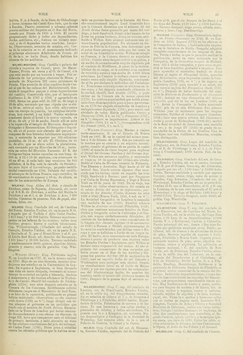 haljíts. F. c. á Saude, de la linea de Oldenburgo ;i Jever; término del Canal Enis-Jade, que la uno á Eniilen. Puerto comercial y aduana; además puerto militar del Imperio en el Mar del Norte, creado por Prusia de 1855 á 1S69. El puerto propiamente dicho y todas sus dependencias, docks, astilleros, etc., forman un recinto espe- cial, y de él dependen varios cuarteles. Lazare- to, Observatorio, estación de señales, etc. Cer- ca de la estación se ve el monumento dedicado al príncipe almirante Adalberto de Prusia. Al O. de la c. se baila Bant, donde habitan los obreros de los astilleros. WILHELMSHÓHE: Gcoa. Castillo ó palacio del círculo y regencia de Cassel, prov. de Hesse- Nassau, Prusia sit. cerca y al O. de Cassel, á la que está unido por un tranvía á vapor. Fué re- sidencia de los príncipes electores de Hesse, y morada de Napoleón III como prisionero de Prusia. Una avenida de tilos conduce desde Cas- sel al pie de las colinas del Habichtswald, don- están el magnífico parque y otras dependencias del castillo. Construido éste, por el landgrave Guillermo I, de 1787 á 1796, y agrandado en 1829, forma nn gran edif. de 230 m. de largo y 20 de alto, coronado por una cúpula que se ele- va 30 m. sobre el suelo. Los edifs. adyacentes son: un cuerpo de guardia, las antiguas caballe- rizas, hoy cuartel, y un hotel. Varios senderos conducen desde el hotel á la nueva cascada, de 40 m. de alt. y 15 de ancho. Desde allí se sube á la izquierda al templo de Mercurio, después al Octágono ó Riesenschloss. El Octágono ó depósi- to, sit. en el punto más elevado del parque, se compone de tres bóvedas hábilmente superpues- tas, y sostenida la superior por 192 columnas pareadas, de 15 m. de alt. El Obelisco, de 30 m. de alto, que se eleva sobre la plataforma, está coronado por un Hércules de 10 m., imita- ción en cobre del Hércules Farnesio. Al E. del Octágono bajan varias cascadas en una long. de 280 ni. y 12 ó 13 de anchura, con e-tanques de 40 en 40 m. A cada lado hay escaleras de 842 peldaños. A la dra. está la cascada de Steinho;- fer;n]ás lejos el Loívenburgo, pequeño castillo feudal construido en 1793. Delante del castillo el estanque de la Gran Fuente, cuyo surtidor, de 30 centímetros de espesor y 60 m. de altura, es uno de los más notables de Europa. WILKAU: Geog. Aldea del dist. y círculo de Zwickau, reino de Sajonia, Alemania, sit. cerca y al .S. S.E. de Zwichau, á orillas del Muida de Zwickau y en el f. c. de Zwiekau á Aue; 7 000 habits. Canteras de pizarras. Fab. de papel, cho- colate, hilos, etc. WILKES: Geoy. Condado del est. de Carolina delNorte, Estados Unidos, sit. en la parte X.O. y regado por el Yadkin ó Alto Great Peedee; 1 813 kms.2 y 25 000 habits. Terreno montuoso; pastos en las laderas de los montes; valles muy fértiles; granos: hierro y carbón biiuminoso. Cap. Wilkcsborough. Condado del estado de Georgia, Estados Unidos, sit. en la parte N. E. y limitado al X. por el Broad River y al S. por el Littie Red River, afl. derecho del Savannah; 1 191 kms.- y 20 000 habits. Terreno ondulado y medianamente fértil; granos, algodón; hierro, granito y cuarzo; cn'a de ganados. Cap. Was- hington. -WiiKE.s (Ji-AN): Biog. Publicista inglés. N. en Londres en 1727. M. en la misma capital eu 1797. Hijo de un rico licorista, terminó sien- do joven sus estudios en la LTniver.sidad de Ley- den. De regreso á Inglaterra, si bien llevando una vida un tanto disipada, frecuentó al mismo tiempo la sociedad escogida y literaria, tradujo á Anacreonte y dio buenas ediciones de Teofras- to y de Catulo. Sheritfdel condado de Húckin- gham (1754), tres años después entraba en la Cámara do los Comunes. Inútilmente solicitó diferentes rargos en el Mini.ítcrio do lord Bute, y se hizo de la oposiciiín, ))ulilicando su primer folleto intitulado: Olserration.i oii t/ie rujiliire i'-íM .S/ídíii (1762, en 8.°); luego dirigió sus vi- vos ataques al gobierno en un periódico que fundó con el nombre de Xorlh Urilon. Encarce- lado en la Torre de Londres por haber censura- do descarndamenlc y con ofensa un discurso de Jorge III, tuvo que comparecer ante el tribunal deiiriniCD instancia, y salió absnelto en vista de las célebres conclusiones del jefe clel tribunal, sir Carlos I'ratl (1763). Dióse pri.xa á entablar contra los oficiales públicos que le habían aries- tado un proceso famoso en la historia del Dere- cho constitucional inglés. Lord Granville hizo que la Cámara decretara que el número 45 del yorlli Britoii fuera quemado por mano del ver- dugo, y lord Sandwich delató á la Cámara de los Lores un poema burlesco, Essayon uoman, atri- buido á Wilkes. Este alcanzó entonces una ex- traordinaria popularidad. No obstante un dis- curso de Pitt en la Cámara, ésta determinó que el autor fuese perseguido, acto que fué como la señal de un formidable motín. Wilkesse refugió eu Francia, y la Cámara decretó su e.vpulsión (1764). Cuatro años después volvió ásu patria, y i en medio de asonadas salió elegido diputado por el condado de Míddiesex. A pesar de la inviola- bilidad de su cargo, se le condenó á un encierro de veintidós meses y una multa de 4 000 libras esterlinas. La Cámara le rechazó cuatro veces y cuatro veces salió elegido diputado, concluyen- do al fin por declararle individuo del Parlamen- tr. Numerosas subscripciones se abrieron en fa- vor suyo, y fué después nombrado aldernián de la ciudad, sheriff, lord alcalde (1773), y pudo entrar en la Cámara sin la menor oposición (1775% La ruidosa popularidad que había alcan- zado fuese disminuyendo poco á poco; no obstan- te, en 1779 fué elegido chambelán de Londres y reelegido como diputado (1784); pero murió casi olvidado de todos. Había publicado: Carlas y Discursos (1769, 3 t. en 12.°); Discursos (1787), en 8.°); después se imprimieron: Letters to his Gaughter (1804, 2 t. en S.°); Correspondence wilh his friends (1805, 2 t. en 8.°). - Wii.KES (Caklos): £¡o_7. Marino y viajero norte-americano. N. en el Estado de Nueva York en ISOl. M. en la ciudad del mismo nom- bre á 9 de febrero de 1877. Era ya conocido en la marina por su ciencia y su espíritu investi- gador, cuando el gobierno de su patria le confió (1838) el mando de cinco buques para explorar el litoral del Océano Pacífico y del Océano Aus- tral. Wilkes era entonces capitán, y emprendió el viaje en 18 de agosto del último año citado. Dobló el Cabo de Hornos; recorrió la Polinesia, Van Diemen y Australia; llegó hasta el 61° de latitud Sur, donde estuvo algunos días ence- rrado por los hielos; visitó en seguida las islas Fidji, Sandwich y Borneo; pasó por .Singapore y el Cabo de Buena Esperanza, y llegó á Nueva York en 10 do junio de 1842. De su viaje, tan fecundo en útiles observaciones, dio cuenta en el sobrio Belalo del viaje de exploración, ¡par- tiendo de los Estados Unidos, durante los años 1838 d 1842 (Nueva York, 1845, 5 vol. en 8.°). La Sociedad Geográfica de Londres le concedió una medalla de oro (1848). Escribió además Wilkes la América occidental (Filadelfia, 1S49}, obra que contiene numerosos detalles de Esta- dística y Geografía sobre la California y el Ore- gón, con niajias cuidadosamente dibujados. Al ícrvicio de los federales, y como comandante de la fragata San Jatiitto, captui-ó (8 de noviembre de 1861) á Masson y .Slidall, representantes de los estados confederados que debían venir á Evi- ropa y que se hallaban á bordo de un buque in- glés. El hecho, muy comentado en toda Europa, estuvo á punto de producir una ruptura entre los Estados Unidos é Inglaterra; pero Wilkes se declaró único responsable del suceso. Al año si- guiente fué comandante de una escuadra que debía cruzar en el 5Iar de las Antillas y blo- qnear los puertos del Sur (30 de septiembre de 1862): mas en seguida hubo de ser llamado á Washington para proteger esta ciudad. Siendo ya vicealmirante cruzó en el Golfo de Méjico 1^1863), y por sus rigores provocó las reclamacio- nes del Almirantazgo inglés. Su nombre fué también unido al asunto del .liábanla (marzo de 1864). Después de la guerra dejó el servicio ac- tivo. WILKESBARRE: Gcog. C. cap. del condado de Luzcrua, est. de Pcnsilvania, Estados Unidos, sit. en la orilla izq. del Susquchanna oriental. Kn su estación se bifurca el f. c. de Séranton á Pitt.sburgo y á Filadelfia; 40000 habits. Expor- tación de hulla. Fabricación de cerveza y de ha- rinas. Es una hermosa c. con calles anchas y (ilantadas de árboles, y bellos alrededores. L'n luiente une la c. á Kingston, sit. enfrente. Jlu- .«eo Arqueológico y Geológico do la Sociedad de Wyoming. Los mejores cdifs. do la c. son el Palacio de .lustioia, la Cárcel y la Opera. WILKIN: Gcog. Condado del est. de Minneso- ta, Estados Unidos, separado del de Dakota dol 61 Norte al O. por el río Bosque de los Sioux y el río Rojo del Norte; 2150 kms. y 5000 habitan- tes. Terreno desigual; trigo, avena, cebada, maíz, patatas y heno. Cap. Breckenridge. WILKINS (CAnio.s): JBiog. Orientelista inglés. N. en Frome (Sómersct) en 1749. M. en Lon- dres en 1836. Inglesó (1770) en las oficiuas de la Compañía de India.s, y habiendo sido emplea- do en la fortaleza de Malda (Bengala) adquirió completo conocimiento de las lenguas de Ara- bia, Persia é India, lo que le permitió realizar la publicación, antes en vano intentada por la Compañía, de la Gramática lengalí de Halhed, muy útil á dicha compañía, y para cuya impre- sión se hizo fundidor, grabador é impresor. Des- pués aprendió el sánscrito; tradujo de dicho idioma al inglés el Bhagavad Guita, episodio del Mahalarata, cuya impresión costeó la Com- pañía (Londres, 1785, en 4.°i,y de regreso en Inglaterra (1786) para atender á su salud, dio una versión inglesa del Hitopadesa ¡Bath, 1787, en 8.°). Después de haber traducido del sáns- crito la Historia de Dushmanta y de Sacontala (1795), trabajó en una Gramática del idioma sánscrito, que vio la luz en Londres (1S08, en 4.°). Antes la Compañía le había nombrado (1801) jefe de su rica Biblioteca. Fué además Wilkins juez de exámenes para las lenguas orientales. Publicó el Dhatumonyari (Londres, 1815); hizo una nueva edición del Diccionario árabe y persa de Ríchardson (1806-10); recibió de la Real Sociedad de Literatura nna medalla de oro, y de Jorge IV (1833) el grado de co- mendador de la Orden de los Güeífos. L^na de sus hijas casó con Guillermo Marsden, orienta- lista distinguido. WÍLKINSBURG: Geog. Lugar del condado de Alleghany, est. de Pensilvania, Estados Unidos, sit. al E. de Pittsburgo y en el f. e. de Pitis- burg á Cúmberland; 5000 habits. Fab. de ha- rinas. WÍLKrNSON: Geog. Condado del est. de Geor- gia, Estados Uuidos, sit. en el centro, limitado al N. E. por el Oconee, brazo izq. del Altamaha, y regado por sus afl.: 1140 kms.- y 12000 habi- tantes. Terreno ondulado y cortado por espesos bosques; maíz, avena, trigo, caña de azúcar y algodón. Cap. Irwintou. , Condado del est. de Mississippí, Estados Unidos, sit. en la parte S.O. Confina al O. con el Homochitto, al O. y S. con la Luisiana, de la que está separado al O. por el Mississippí, y lo riega el Búffalo; 1683 kms.- y 20000 habits. Terreno desigual; suelo fértil; al- godón. Cap. Woodville. WILK0IV1.ERZ: Geog. V. ViLKOMIK. WÍLMINGTON: Gcog. C. ca|>. del condado de New Hanuover, est. de Carolina del Norte. Es- tados Unidos, sit. en la orilla izq. del Cape Fear River, á 32 kms. de su desembocadura: 22000 habits. F. c. á Richmond, Carlota y Colombia. Puerto principal del est., frente á dos islas flu- viales que producen excelente arroz. Docks, as- tilleros, fab. de abonos y de alfombras de hojas de pino. Servicio regular de vapores á Pal ti- móle, Filadelfia y Nueva York. Exporta jiriiici- palmente madera de pino, arroz, algodón, tre- mentina, resina y alquitrán. La población es bastante malsana. C. del condado de New Castle, est. de Dclaware, Estados Unidos, situa- da en la orilla dra. del 1 elaware, en la con- fluencia del Brandywine y el Christiana, al .SO. de Fikdelfia: 65000 habits. F. c. á Fila- delfia, Readiug, Harrisbuigo, Baltimore y la península de DeLiware. Des)iues de Filadelfia es el primer centro comercial de la cuenca del Dc- laware. Industrias importantísimas, á cuyo des- arrollo han contribuido las cascadas del Brandy- wine, que proporcionan considerable fuerza mo- triz. Hay fundiciones de hierro y acero, astille- ros ]>ara buques de madera y de hierro, fab. de pólvora, coches y vagones, cueros y tafiletes, calzado, tejidos de algodón y de lana, harinas, ]iapel, etc. Tiene la c. anchas y hermosas calles que se cortan en ángulo recto. Instituto Wil- mingtou, Escuela de Artes y Oficios y Sociedad Histórica de Dclaware, niiibas con buena biblio- teca; Colegio Católico Romano; f'O iuglosias, de ellas dos presbiterianas, una metodista, el Sa- grado Corazón, iglesia cati'lic.'i,y la antigua igle- sia sneca, que dala de 1698. Kniro los cdifs. ci- viles sobresalen la Aduana, la Casa Consistorial, la Opero, el Asilo do los Pobres y el Arsenal. WILMSLOW: Geog. C. del condado de Chcstcr,
