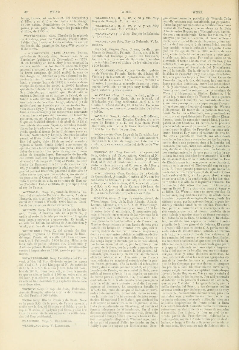 burgo, Prusia, sit. en la confl. del Stepenitz y el Elba, y en el f. c. de Berlín á Hamburgo; 13 000 habits. Fundicioces de hierro, fab. de paños, jabón, papel, etc. Magnífico puente sobre el Elba, de 1290 m. WITTGENSTEIN: Gcog. Círculo de la regencia de Arnsberg, prov. de AVestfalia, Prusia; -^OOO habits. Cap. Laasplie. Le da nombre un castillo residencia del príncipe de Sayn-'Wittgenstein- Hohenstein. - WlTTGESSTEIN ( LulS ADOLFO PeDEO, princife de Sayn-): Bioci. General ruso. N. en Pereiaslav (gobierno de Tchernigof) en 1769. M. en Lemberg en 1843. Muy joven comenzó la carrera militar. A los treinta años era Mayor general y coronel de húsares. Por sus hechos en la breve campaña de 1805 recibió la cruz de San Jorge. En Ostrolenka (1807) alcanzó un im- portante triunfo; asistió á la batalla de Fried- land, y puesto (juuio de 1812) á la cabeza de un cuerpo de ejército de 18 000 á 20 000 hombres que debía defender el Dwina, ó sea protegerá San Petersburgo, impidió que Macdouald se uniera á Oudinot en el camino do Pskof, derro- tando á este último en Kiiastitzy después de una batalla de tres días. Luego, atacado (14 de noviembre) en Smolaia por los mariscales Gou- vión-Saiut-Cyr y Víctor, resistió con buena for- tuna á sus enemigos y los mantuvo en constante alarma hasta el paso del Beresina. En la marcha posterior, ya con el grado de general en jefe, fué el que en realidad dirigió (5 de abril de 1813) el combate de Mseckern (Sajonia). Mandó ií. los alia- dos en las jornadas de Lutzen y Bautzen, y en se- guida quedó al frente de las divisiones rusas en Dres le, Nollendorf y Leipzig. Después de haber pasado el Rhin (2 de enero de 1814), herido en Bar del Aube, dejó (13 de marzo) el mando y regresó á Rusia, donde dirigió otro cuerpo de ejército. M.-ís tarde cumplió con pena (1825) el deber de arrestar á loa jefes de regimiento acu- sados de conspiradores. Encargado de invadir con SO000 hombres las provincias danubianas, atravesó (7 de mayo de 1828) el Prnth; se hizo dueño de Bucarest (día 12) y de Kraiowa (día 19), y abatido, masque por la edad por las intri- gas del general Diebitch, presentó la dimisión de todos sus cargos, que fué aceptada, no sin darle un puesto en el Consejo del Im|ierio. Pasó casi todo el resto de su vida en su tierra de Kameu- ka ' Podolia). Debió el título de príncipe (1834) al rey de Prusia. WITTINGAU: Oeog. C, también llamada Tre- bon, del círculo do liudweis, Bohemia, Austria- Hungría, sit. á orillas del Goldbadh, en el Ierro- carril de Gmund á Weseli; 6000 habits. Casti- llo de los príncipes de Schwarzenberg. WITTOW; Oeog. Península de la isla de Ru- gen, Prusia, Alemania, sit. en la parte N., y unida al resto de la isla por un istmo ó lengüeta muy larga y estrecha y encorvada. Es firti!, y en ella se hallan las aldeas de Altcnkirchen y Wick, y el faro do la punta de Arcona. WITT8TOCK: fleoij. C. del círculo de Ots- prignitz, regencia do Potsdam, prov. do Brau- deliurgo, Prusia, sit. á orilla del DosaeóDouse, con f. c, á Prilzwaik; 7 000 habits. Ililaiosdo lana; fab. do paños, jabones, etc. llaniconno y Asilo de pobres. Herniosos pasóos. Batalla entre suecos k imperiales en 1636, ganada por los pri- meros. WITWATER8RAN0: Ocog. flordilleradol Trans- vaal, AfiJKi ilel .Sur, divisoria entre las aguas del Vaal al .S. y ilel Llnipopo al N. So extiendo de O.N.O. á S..S. IC. á iiiKi y otro lado del para- lelo do 20 S.; tiono poca alL, si bien la mesóla on que se alzji ho halla á 1 700 m. sobre el nivol del mar, y c» rélebro por las minas do oro que on olla so han doacubiorto y explotan desdo liaco unos doce «ños. WIZNITZ: iltoij. O. cap. do dlst., Bukovina, Auitria-Hungría, situada á orilla 'leí Czoronios, all. del Prnth; ÓOOO habits. WKRA: '/«o,7. KIo do Prusia y do Rusia. Naco in Ifi parle .S.O. do In prov. do l'runia oriental; recibe pf»r la «Ira. el Kkotlnii y el .S/lda, y I'Or la izq. '■! .Mlavika, (.1 I.yijyniny el .Sona, y a los 172 kniH. de curio vierte mis agua» on la orilla dcro- cliD del Bug occidental, WLAOIMIRO: líiog. V, Ul.ArilMliui. WLADI8LA0; ¡liwj. V. Ladihi.aO. I WLADISLAO I, 11, III, IV, V, VI y Vil: Biog. Reyes de Hungría. V. Ladi.si.ao. WLADISLAO I, II, III, IV, V, VI y Vil: Biog. Reyes de Polonia. V. Ladislao. WLADISLAO I y lll:iJíOíjf. Duques de Bohemia. V. Ladislao. WLADISLAO II: £íocf. Rey de Bohemia. V. La- dislao. WLADISLAWOW: Geog. C. cap. de dist., go- bierno de Suwalki, Polonia, Rusia, sit. á la iz- quierda del Szeszupa y conH. del Szirwinta, frente á la c. prusiana de Schirwiudt, nombre que también lleva el último de los citados ríos; 4 500 habits. WLOCLAWEK: Geog. C. cap. de dist., gobier- no de Varsovia, Polonia, Rusia, sit. á la izq. del Vístula y en lacnnfl. del Zglowiaezka, en el fe- rrocarril de Varsovia á Alexandrowo; 22000 ha- bitantes. Importante mercado de granos, como puerto fluvial sit. en un país muy fértil. Obis- pado; catedral y tres iglesias. WLODAWA: Geog. C. cap. de dist., gobierno de .Siedlce, Polonia, Rusia, sit. en la confl. del AVlodawka y el Bug occidental, en el f. c. de Cholni á Brest-Litovski; 9000 habits. En las in- mediaciones, en Parczow, grandes fábs. de bujías y jabón. WOBURN: Gcog. C. del condado de Míddlesex, est. de Massachusets, Estados Unidos, sit. muy cerca de Boston y al E. del lago Horn Pond Mouutain, con f. c. á la línea Boston-Lowell; 15 000 habits. Fab. de curtidos. WOCHEINER: Geog. Lago de la Carniüla, Aus- tria-Hungría, sit. en el dist. de Radmannsdorf. Tiene unos 6 km.s. de largo por 1 de máxima anchura, y es una expansión ilel ríoSave de Wo- chein. WODEHOUSE: Gcog. Condado de la prov. del Este, Colonia del Cabo, África. Confina al N. con los condados de Aliwal Nortk y Barkly East, al E. con el Timbnland, al S. con el con- dado de Qiieenstown y al O. con el de Albert; 5 439 kms.2 y 30 000 habits. Cap. Dordrecht. -WodeHouse: Geog. Condado de la Colonia de Queensland, Australia. Confina al N. con los condados de Sellheim y Carlisle, al E. con esle último y el de Múrchison, al S. con el de Ropcr y al S.O. y O. con el de Cairu.s; 160 kms. de N.O. á S.O. por 100 de anchura media de O. .á E. La única localidad importante es Nebo. WOERTH: Oeog. C. cap. de cantón, círculo do Wisemburgo, dist. de la Baja .Alsacia, Al.sacia- Lorena, Alemania, sit. al S.O. de Wisemburgo, en la confi. del Soultzbach y el Sauer; 1100 lia- hitantes todo el municipio. Monumentos (ale- mán y francés) en memoria de las víctimas de la sangrienta batalla del 6 de agosto de 1S70, tam- bién llamada de Reichshollen y de Froeswiller. Muchas descripciones so han hecho de esta gran batalla; no hemos de intentar otra que, cierta- mente, habría de lesultar inferior á las quenuiy doctos y competentes ]iublici-tas militaros de Eu- ropa han escrito en diversos iiliomas. líntro to- das oou]ia lugar jirelérente por la imparcialidad, por la conniaii'tn del estilo, jior lo gi'iifico y pin- toresco de la fra.so, por la grande y merecida au- toriitad que alcanzó su autor, la del general Al- mirante, que tuvo muy en cuenta las relaciones oficiales publicadas en Alemania y on I''rancia para redactar su magistral estudio sobre la gue- rra flanco-germana, iV.w la tardo del 5 de agosto (1870\ dice el sabio general español, el príiii'i|ic hoicdoro do Prusia, en su cuartel do S'.ilz, pros- cribía al torcer ejército ilo su mando un cambio do fri'Ulo para ol siguiente día, quedando con- centiBilo en ,Sulz, Nada enostaorden presagiala batalla: oficial era y notorio que el día 6 so con- sagriiHO al desc^aiiso. La sangrienta batallado Wocrtli fué, pues, do las que so llaman improvi- sadas ó do oiicuonlro, promovida, ccimo se vorii, |ior la iniciativa ó la impaciencia de jetes secun- darios. El mariscal Mac.VIahón, quo desdo ol ilfa 4 de ngoHlo so con''Ciili'al>a en Hagnenau, so ha- llaba perHiiiialniciilo en Strasburgo al recibir el funesto telegrama do Wisenibnrgo, V.w el neto rlivpiiNo aperciliirsoy cnnci-ntiaise miis, llamando al-goncral Doiiay (l'Vlix), ipie naihi hacinen Bol- fort; recogiendo roli>|ulasilo NVisseiiiburgo, ninn- dnilns por ol gonurnl Pellé; invitando, on fin, il l'ailly A (|U0 lo apoyase |ior N'iedorbruini. Esco- gió como buena la posición de AVoerth, Toda aquella comarca está constituida por gargantas, formadas por contrafuertes ó estribaciones mon- tuosas de los Vosgos, que se abren en la Baja Alsacia entre Haguenauy AVissemburgo, hacien- do como un semicírculo. Entre los riachuelos y arroyos que por allí corren, el Sauer ó Sauer- bach, que cruza el llano de Haguenau, tiene an- chura de 6 metros, y 2 de profundidad cuando hay crecida, como la hubo el 6 de agosto. Corre por un valiejo de 250 á 1000 metros de an- cho, cubierto de hiímedas praderas y poco tran- sitable para infantería. Por amlos lados se va elevando el terreno hasta unos 90 metros, y las alturas Ibrman pequeños tesos ó mesetas. Sobro las que separan el Saucrbacli del Kiederbronn se dio la batalla. En la divisoria de ambos está la aldea de Froeschviller y más abajo Keischsho- fen, con grandes forjas y fundiciones. Cerca de Froeschviller, á la dra. del Sauer, hay una exce- lente posición defensiva, entre Langensulzbach al N. y Morsbronn al S., dominando el valle del Sauer y cubriendo a retaguardia los caminos de Wocrth y Haguenau á Bitche, Enfrente, á la orilla izq, y más abajo de Woerth, está el pueb'o y la meseta de Gunstett, con bastante elevaciíJn y anchura para apo3-ar un ataque contra Froesch- viller ó con uirir á cortar el camino de Woerth á Haguenau, El frente de la posición Irancesa, desde Nechviller á Ebcrbach, comprendiendo en medio y casi equidistantes á Froesviller y Elsatz- hausen, tenía de extensión unos 6 kms, y la ocu- paban 45 000 hombres. El centro de la posición puede señalarse en el barranco ú hondonada do- minado por la aldea de Froeschviller; más ade- lante, hacia el E, y como el saliente de una fle- cha, está el pueblo de Woerth, invisible desde casi todas las alturas ocu[mdas por los fi'anccsts, menos desde una pequeña cima á la derecha del barranco que baja entre esta aldea y Elsatzhau- sen, donde sólo hay espacio para una batería, y por consiguiente sulo de este punto )iodfa la ar- tillería francesadefenderdirectamente á Woerth de las acometidas de la infantería alemana. Des- de Elsatzh.ansen tampoco puede verse Gunstett, porque se interpone el Niederwald con su csjie- siira. El único ¡mente permanente que había de- lante del centro francés era el de Woerth. Otros había sobre el Sulz, en Langensulzbach y otro entre esta aldea y la conlluencia de los dos ríos, pero todos más allá de la izquierda francesa. En la derecha había otros dos para ir á Gunstett: uno en Bruck-Mill y otro para pasar el .Sauer y el Biber. En Woerth, como en otros pueblos de la comarca, h.ay edificios vastos, de sólida cons- trucción, capaces de enérgica defensa; desde las últimas casas, por la parte occidental, siguen jar- dines y viñedos tamliién utilizables, Froeschvi- ller, punto culminante en la encrucijada de \&- rios caminos que van al Sauer, también tiene gran iglesia y nmoizo caseiío en l'ornia rectangu- lar. Situado en la línea de retirada a Kcichsho- fen, constituía una especio de reducto á reta- guardia do la línea general de defensa. El acceso á Froesihviller está cubierto al S. por la mencio- nada aldea do Elsntzliausen, situada en terreno más bajo, pero .susceptible de bueni delénsa, A las ventajas del terreno y do estas localidades, los franceses añadieron las que siempre da la for- tificación do campaña con .susobias degian |)crfil y la que actualmente se llama rápida, improvi- sada ó del campo do batalla, con sus tiinclioras- abrigos, talas y otras defensas accesorias. La circunsiancia de estarlas ic-ei'vasagrupadas de- trás de la derecha francesa no permitía ol ata- que de los alemanes por este llanco, ni lnm|'Oco era jiosible ó fácil un m^^^'inlil'nto envolvente, |iorque exigía demasiada ani|)lilud, tenieniloi¡ue llevarlo hasta llagiionau, Miisexpucsta estaba ol ala izquierda ilo los franceses. Por allí penetraba al interior df la i>osiciéui el camino do I,oml»nch, quo va por Maltshall á Langensuizbacli, por la orilla deroclia del Sauer, y los alemanes podían avanzar ucultos por loslinsquoa. Aunque no muy liniiiitablc, ciuuoeaniiuo ile montañas, para niia maniobra con grandes masas, bien jtoilía una |>equeña Cdlnmna destacada utilizarlo, niiontias acjuéllas desplegaban ilo liento sobre la línea (íoersdorf-f ¡unstett. Con este lecelo los francosos retorcieron sn ala izipiiertla en (órniadeeseuadi'a ó martillo. Por último, la línea natural de le- lirada ¡partía do Froeseliviller, obliciianilu á Heicbsgi)lon; soguín á Niodeibronn por un dcsli- ladero, y luego á Bitcho y Saverno por sendoros de inoniaña. Otro camino sale de Keichsliolon ú