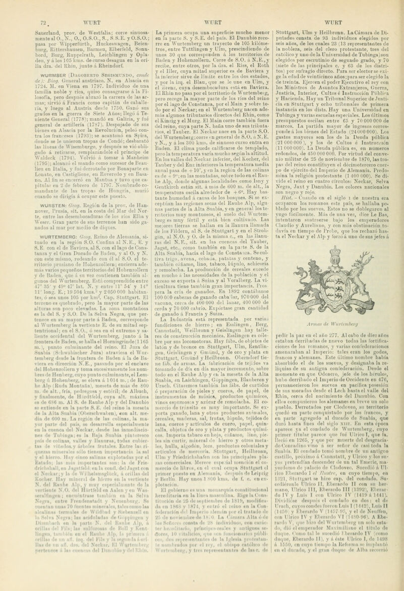 Sauerland, prov, de Westfalia; corre sinuosa- mente al O., X., O., O.S.O.,S., S.S.E. yO.S.O.; pasa por AVipiierñirtli, Huckeswagen, Beien- bnrg, Kittershauseu, Barmeu, Elberleld, Sonn- bord, Biug, Euppelrath, Leichlingei; y Op!a- den, y á los 105 kms. de curso desagua en la ori- lla dra. del Rhin, junto d Kheindorf. WURMSER DaGOBERTO SeGISMUXDO, COlutc de): Biog. General austríaco. N. en Alsacia en 1724. M. en Viena en 1797. Individuo de una familia noble y rica, quiso consagrarse á la Fi- losofía, pero después abrazó la carrera de las ar- mas; sirvió á Francia como capitán de caballe- ría, y luego a! Austria desde 1750. Ganó sus grados en la guerra de Siete Años; llegó á Te- niente General (1778); mandó en Galizia, y fué general de artillería (17S7). Despojado de sus bienes en Alsacia por la Revolución, peleó con- tra los franceses (1793); se acantonó en Spira, donde se le unieron tropas de Conde; desbarató las líneas de AViseniburgo, y después se vio obli- gado á retirarse, rempíazándole el príncipe de AValdeck (1794). Volvió á tomar á Manbeim (1795); alcanzó el mando como sucesor de Beau- lieu en Italia, y fué derrotado ]ior Bonaparte en Lonato, en Castiglione, en Rovcredo y en Basa- no. Al Kn se encerró en Mantua y tuvo que ca- pitular en 2 de febrero de 1797. Nombrado co- mandante de las tropas de Hungría, murió cuando se dirigía á ocupar este puesto. WURSTEN: Geog. Región do la pror. de Han- nover, I'rusia, sit. en la costo del Mar del Nor- te, entre las desembocaduras de los ríos Elba y Weser. Gran parte de sus terrenos han sido ga- nados al mar por medio de diques. WURTEMBERG: Gcog. Reino de Alemania, si- tuado en la región S.O. Confina al N.E., li. y S. E. con el de Bavicra, al S. con el lago de Cons- tanza y el Gran Ducado de Badén, y al O. y N. con este mismo, rodeando con él al S.O. el te- rritorio prusiano do Ilolienzollern; encierra ade- más varios pequeños territorios del Holipnzollern y de Bailen, que .í su vez contienen también al- gunos del Wurtemberg. Está comprendido entre 47° 35' y 49 47' lat. Ñ. y entre 11° 54' y 14 ir long. E.; 19 504 kms.-^ y 2 050 000 habitan- tes, ó acá unos 105 por kni=. Cap. Sluttgart. El terreno es quebrado, pero la mayor parte de las alturas son poco elevadas. La zona montañosa es la del S. y S.O. De la Selva Negra, que per- tenece en su mayor i>arte á Badén, corresponde al Wurtemberg la vertiente E. de su mitad sep- tentrional; en el S.O., ó sea en el extremo y sa- liente occidental del Wurtemberg, junto á la frontera de Badén, se halla el Hornisgrinde(l 165 m.), punto culminante del reino. El Jura de Suabia (S'hwábischer Jnra) atraviesa el Wur- temberg desde la frontera de Haden á la de Ba- viera en dirección N.E., pasnndo por el enclave del Holienzollern y toma sucesivamente los nom- bres de Hcnberg, cuyo jiunto culminante, el Lem- bcrg ú Hohenbcrg, se eleva á 1 014 m.; de Rau- hc Alp (Ruda Montaña), meseta de más de 80U m. de alt., fría, |if:dreí;osa y estéril; de Albuch, y finalmente, de Ilirdllcld, cuya alt. máxima e» do 6^6 in. Al S. de Rauhe Alp y del Danubio ac extiende en la parto S. K, del leino la meseta de la Alia .Siiabia 'Obcrschwalien), con alt. me- dia de 000 m. La región de las cnlinas. la ma- yor part4- del país, so desarrolla espccialmenie en la cuenca del Neckar, ilesde las inmodincio- nes de Tubinga;es la Haja Suabia ¡pinturesco país de colinas, valles y llanuras, todas cubier- tas de virjedos.y árboles Irutaics. Entre las ri- quezas minerales sólo tienen importancia la sal y el hierro. Hay cinco salinas cvplotadus por el Estado; las más iin|>orlanlcs son: la de Krio- driclislia1l,oii Jagsllohl en la conII. del Jagstcon el Ncckar;y la do Willielsmsgliick, á orillas del Kochsr, Ilay mincr.il do hierro en la vcrticnic N. del Raiilie Alp, y muy cspecialiiionic do la vorticnic N.O. del lliirtleld en Aalenycn Was- seralfingrn ; encuéntrase limbi' n cu la .Selva Negra, entro Krcndonstadt y Neuonburg. So «tientan unas 70 rnentOH minnralcs, tales como las alcalinas termales de Wiidl<nd y Sieboiizoll en la Selva Negra; las acidiilsdan ilo GiHipingen y lli ' ' ' ri hi parte N, ilel Ilaulie Alp, a 01 : las NiilfiirosaH de l'idt y Keiit liii^ . : i\ en el liaiiho Alp, l.i primera á (irillaH do un nll. izq. dol Fils y la segunda áoii lias do un all. dio, del Nccknr. ICI Wurteiiibrrg pertenece n la« ciionra» dol Daiiiihioy del RIdii. La primera ocupa una superficie mucho menor en la parte S. y S.E. del país. El Danubio reco- rre en Wurtemberg un trayecto de 105 kilóme- tros, entre Tuttlingen y Ulni, prescindiendo de unos 30 que corresponden á los territorios de Badén y Hohenzollem. Corre de S.O. á N.E.,y recibe, entre otros, por la dra. el Riss, el Rotli y el Iller, cuya mitad superior es de Baviera y lainrerior sirve de límite entre los dos estados, y por la izq. el Blau, que se le une en Ulm, y el Brenz, cuya desembocadura está en Baviera. El Rhin no pasa por el territorio de AVurteniberg, pero recoge la mayor parte de los ríos del reino por el lago de Constanza, por el Main y sobre to- do por el Neckar; en el ÁVurtemberg nacen ade- más algunos tributarios directos del Rhin, como el Kinzig y el Murg. El Main corre también fuera del reino, cuya parte N. baña uno desús tributa- rios, el Tauber. El Neckar nace en la parte S.O. del Wurtemberg;corre en general de S.O. ÚN.E. y N., y á los 30Ü kms. de sinuoso curso entra en Badén. El clima puede calificarse de tem|ilado, peí o la temperatura varía mucho según la altitud. En los valles del Neckar inferior, del Kocher, del Tauber y del Enz inferiores la temperatura media anual pasa de +10°, y en la región de las colinas es de 4- 9°; en las montañas, sobre todo en el Rau- he Alp, donde algunas localidades como Isnj' y Gentkirch están .sit. á más de 000 m. de alt., la temperatura oscila alrededor de +6. Hay bas- tante humedad á causa de los bosques. Si se ex- ceptúan las regiones secas del Kauhe Alp, algu- nas partes de la Alta Suabia, y en general los te- rritorios muy montuosos, el suelo del Wurtem- berg es muy lertil y está bien cultivado. Las mejores tierras se hallan en la llanura llamada de los Fildern, al S. de Stuttgart y en el Stroh- gán, al N.O. y O. de la misma c, en las llanu- ras del N.E., sit. en las cuencas del Tauber, Jagst, etc.. como también en la parte S. de la Alta Suabia, hacia el lago do Consta iza. Se cul- tiva trigo, avena, ccbaaa, ¡latntas y centeno, y también cáñamo, lino, tabaco, lúpulo, achicoria y remolacha. La producción de cereales excede en mucho á las necesidades de la población y el exceso se ex]iorta á Suiza y al Voralberg. La vi- ticultura tiene también gran importancia. Tros pera la cria do ganados. En 1892 contábanse 100 000 cabezas de ganado cabaUar, 970000 del vacuno, cen-a de 400 000 del lanar, 400 000 de cerda y 70 000 cabrío. Ex]iórtase gran cantidad de ganado á Francia y Suiza. La Industria está representada jior variaj fundiciones de hierro ; en Essiingen, Berg, Cauustadt, Weilbronn y Geisliugen hay talle- res do construcción mecánica. E.sslingcn es céle- bre por s\is locomotoras. Ilay lábs. de objetos do latón y de bronco en Stuttgart, Ulm, Rentlin- gon, Geisliugen y Gniiind, y de oro y plata en Stuttgart, Gniünd yllcilbronn. Obenidorf tie- ne lab. de armas. La fabricación de tejidos va tomando do día en día mayor incremento, sobre todo en el Kauhe Alp y i'n la meseta do la Alta Suabia, en Laichingcn, Gijp|iingen, Hlanbereny ürach. t;itaremos también las lábs. do curtidos ó preparación do pieles y cueros, de pa)iel, de instrumentos de nu'isica, productos químicos, vinos csiiumosí s y azúcar de remolacha. El co- mercio do tránsito es muy ini|iortantc. Se cy.- |iorta ganado, lana y otros ]iroductos niiiiiialcs, cereales, maderas, sal, Irulas, lúpulo, tejidos de lana, eneros y artículos de cuero, ]iapel, quin- calla, objetos de oro y jilala y productos quími- cos. Importa tabaco en hoja, cáñamo, lino, ]i¡c- les sin iMirlir, mineral ilo hierro y otros meta- les, hulla, algodón, loza, productos colnniales y artículos ilo mercería. Stuttgart, Hcilbronn, Ulm y Kriodriclishafcn mn las principales pla- zas comerciales. Merece c»iio.ial niomiiin el co- mercio do liliros, en el cual oeu]ia Stuttgart el primor |iuosto on Alemania, deí;|iucs do Leipzig y Berlín Hay unos 1 800 kms. ilo f. c. en ex- plotaciiín. El goMurno es una moiiarmiía ci>iislitnviona1 lieíoditaria on la línea masculina. Itigo la Cons. tilución do '¿í< de septiembre do 1819, modilica- du en lHO:-t y 1874, y entró ol loino en la Con- fedciación dil Iiniieriu aloman por el tratado de '2.''> do iiovjonilirouo 1K,0. La Cámara Alta ó do loi .Sefioii :i consta de '-'H imliviiliios, con carilc- tor lio.editai'ii», príncipe.'' icuíes y antiguos se* AuroH, 10 vitalicios, i{Ue in liiiMÍoimrii>'i públi- co», dos repir^enlaiiIcH do la Iglesia protestan- le nombrados por el ri'y, el obispo católico de \S'iirleiiilicrg, y tres roprofciilnnlrs de Insc. de Stuttgart, Ulm y Hcilbronn. La Cámara de Di- putados consta de 93 individuos elegidos por seis años, de los cuales 23 13 representantes de la nobleza, seis del clero protestante, tres del católico y uno de la Universidad de Tubinga)son elegidos por escrutinio de segundo grado, y 70 (siete de las principales c. y 63 de los distri- tos) ¡lor sufragio directo. Para ser elcctorse exi- ge la edad de veinticinco años:para ser elegido la de treinta. Ejercen el poder Ejecutivo el rey con los Ministros de A.suntos Extranjeros, Guerra, Justicia, Interior, Cuitóse Instrucción Pública y Hacienda. Hay un Tribunal Superior de Justi- cia en Stuttgart }' ocho tiibnnales de primera instancia en los dists. Hay una Universidad en Tubingay vanas escuelas especiales. Los últimos presu]iuestos oscilan entre 65 y 70 000 000 de marcos. La jiartida mayor de ingresos corres- ponde á los bienes del Estado (24 000 000). Los gastos mayores son los de la Deuda pública (21 000 000 ^, y los de Cultos é Instrucción (11000 000). La Deuda pública es, en números redondos, de 450 000 000. Por virtud del conve- nio militar de 25 de noviembre de 1870, las tro- pas del reino constituyen el decimotercero cuer- po de ejército del Imperio de Alemania. Predo- mina la religión protestante (1 400 000). Se di- vide el reino eu cuatro círculos: Neckar, Selva Negra, Jaxt y Danubio. Los colores nacionales son negro y rojo. Ilist. ~ Cuando en el siglo i de nuestra era ocuparon los romanos este país, se hallaba po- blado por los suevos. Estos no se doblegaren al yugo fácilmente. Más de una vez, dice Le Bas, intentaron sustraerse bajo los emiieradores Claudio y Aureliano, y con más obstinación to- davía en tiempo do Probo, que los rechazó has- ta el Neckar y el Alp y lorzóá uno desús jefes á Armas th Wurltmberg pedir la ¡jaz en el año 277. Al cabo de diez años estaban derribadas de nuevo todas las fortifica- ciones de los romanos, y varias conlederaciones amenazaban al Imjierio: tales eran los godos, francos y alemanes. Esto último nondirc había ab.sorbido el de los suevos, y designaba la re- liquias de su antigua conlederacióu. Desdo el momento en que üdoacro, jeló do los hérulos, hubo derribado el Imperio de Occidente en 476, permanecieron los suevos en pacifica posesión do sus inoradas desde el Lech hasta el vallo del Rhin, corea <lcl nacimiento del Ilauubio. Cou elbs compusieron los alenumes en bnve un solo pueblo. Derrotados por Clodoveo, su territorio quedó on parte conquistado por los trancos, y en parte agiegndo al ducado de Suabia, que duró hasta fines del siglo xiil. En esta época aparece ya ol condailo de Wurtemberg, cuyo primer titular parece (|ue fué Ulricol, que la. Ilcciii en 1265, y que ]ior muerte del desgracia- do Conradino vino á ser señor de casi toda la Suabia. El condado tomó iionibro de un antiguo castillo, próximo á Cannslatl, y Ulrico v los su- yos pretendían doscender do un tal Kmeric, ma- yordomo dii palacio de Clodoveo. Sucedió A Ul- rico l'Jierardo 1 rl //iislrr, en cuyo tiempo, on 1;!21, Stiillgarl RO hizo cap. del condado. Su- cediéronle illrico II. Elieiardo II con su her- mano, Ulrico III, KlieraidoIII (i;i92\ El erar- do IV y I.uis 1 con Ulrico IV (M19ál441). Dividiese dosiuiés 11 ciuidailo en dos: ol de Uracli, cuyos condes l'ucroiiLuis I (14421, Luis II (M50i y Kberardo V (M57 9.', y el do Ncuffen, con Ulrico IV y Eberardo VI (MsO !16\ A Ebe- rardo V, ipic hizo del Wurtemberg un snlo esta- do, dio el enijiciador Ma\imiliiinu el titulo do duque, t'omo tal le Hiiiedió i berardo IV (como dui|Ue, Kberardo II), y á ésto Ulrico I, do 1498 A l^.^0, en cuyo tiumpo la ReliPiiua se iniplanló en el lineado, y el gtaii 'lui|Ue de Alb;i leeniriéi
