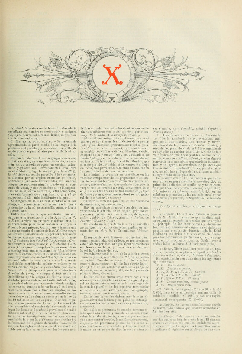 ^% X: Filol. Vigésima sexta letra del abecedario castellano; su nombre es equis ó ekis, y su figura (X, xj se deriva del alfabeto latino, el que á su vez la tomó del griego. I De i.a X COMO SONIDO. - Se pronuncia ajiroximanilo la parte media de la lengua á la posterior del paladar, y acanalando aquélla lie modo que deje paso al aire para ¡iroducir el so- nido. El nombre de esta letra en griego es a-i ó chi, en latín ex ó ix, en liancés^c (antes ics), en ale- mán ex, en castellano equis, en catalán, valen- ciano y gallego xex. Corresponden á esta letra en el alfabeto griego la chi i X x) y 1* ■'-'* (S f). La ehi tiene un sonido parecido á lay española; se clasifica por su órgano entre las guturales, pertenece al grupo de letras mudas, así llamadas porque no producen ningún sonido sin el con- curso de vocal, y dentro de éste al de las aspira- das. La xi es, como nuestra .v, letra compuesta, pues está formada de una gutural k, 7, x (kap- pa. gamma ó chi} más la silbante s (sigma). Si la figura de la x es easi idéntica á la chi griega, su pronunciación corresponde más bien á la peculiar de la xi, pues aquélla suena g fuerte ó / castellana. Entre los romanos, que empleaban un solo signo para representar la I y \a. J, la U y la V, la A' era la vigésima primera y líltima letra de su abecedario, jnies consideralian á la I'y á la ^como letras griegas. Quintiliano afirmaba que no era necesario el empleo de la x (X litera carere jioliiimussi nonquasissomis) por ser abreviación de dos consonantes reunidas, como dice Priscia- no ^,V dupticem loco C et S vel G et S, postea a Gra- cis inventaví assiimpsiviusj; y Victorino (Art. (/ram.) iWix queen tiempos antiguos se escribían separadamente ambas consonantes (Lutini roces quee in X liternni incidnnt si in dcclinutione ea- rum, apparcbeit G scribebanl G etSj. En unos ca- sos confundían los romanos la x con la«, senci- lla ó doble, escribiendo mixlus y ini^lus, y en otros escribían xs por x (anxsíHuin por aiixi- livm). En los tiempos antiguos esta letra tenía el valor de í = cs, y aunque el testimonio de 'Quintiliano, que le asigna el último lugar del alfabeto, parece indicar su tardía introducción, no puede dudarse (pie la conocían desdo antiguo los i-onmnos, aunque unís larde cayó en desuso, restableciéndose por último su empleo; se en- cuentra esta letra en el senadoconsulto de las bacanales y en la columna rostrata; en la ley de las 12 tablas so em|ilea es por x; Nigiilius I'igu- lu8, contemporáneo do Varrón y Liiinius Cal- VH9, |iroscril)ían el empleo do la x usando en su lugiu' las letras es óf/.'i;dobió prevalecer el sonido silliante sobre el gutural, como lo ¡irueban el es- tudio de las inscripciones, en las que a])arece sustituida la x )ior la s (Scstius por SexHvs) y la formación de algunos derivados (scdeeim do sex); en los siglos medios so c-cribía v sencilla ó doble por .••; la h se emplea en las lenguas neo- latinas en palabras derivadas de otras que en la- tín se escribieron con x (it. oitasimo ]ior 'máxi- mo). (V. Guardia et Wierzeyski, Gram.). Él castellano antiguo tuvo el sonido scx ó ch suave que boy tienen los dialectos de la penín- sula, y así debieron pronunciarse muchas pala- bras (xacara, xieara, relox): este sonido suave se cambió por el fuerte de la/. El mismo cambio se operó en la _; suave (iota), convirtiéndose en fuerte (jota), y en la z dulce, que se transformó en tuerte. Es indudable, dice el Dr. Moniau, que si fuese posible oir hablar á Cervantes ó á Lope de Vega, nos parecerían catalanes ó franceses en la pronunciación de muchos vocablos. La X latina se conserva en castellano en las palabras coni]'uestas de las preposiciones ex (an- tes de consonante) ó extra, como en explicar, ex- tender, extraordinario, extrajudicial; cuando la pre(iosición ex precede á vocal, conviértese la o' en y. La x entre vocales se transforma en j(tejer de texere) ó en s, desapareciendo el sonido gutu- ral de la c (tasar de taxure). Subsiste la x en las palabras cultas (máximo de máximum, nexo áenexum). Hay en castellano muchos vocablos que han pternuitado la s inicial de su origen, primero eu X suave y después en^; por ejenijilo, de sapone, xabon y jabón, de Sctavis, Xatim y Jútiva, de Snerum, Xiícar y Júear. El sonido suave que tenía la .<■ en el castella- no antiguo, hoy en los dialectos, explica su per- mutación en ch y 11, V. Commelerán (Lliscur- so). El sonido de la ch francesa, propio también, como hemos dicho, del gallego, se repiescnta en este dialecto por la.r, aunque algunos escritores emplean en su lugar, por razones etimológicas, la </ ó la./, además de la ,'■. Procede este sonido: 1.°, de la ;/ latina, como xcnio de genias,xe7irodegenei-;2.°, de la y, como xaáejam, Xan de Joa7ines; '3.°, de la x(cn- xempro de excmpliim); i., de la s (xofre desu/- phiir); 5., de las combinaciones se óps(peixe de piséis, caixa de capsaj; 6., de la/ (roxo de rufus). (Saco, Gram.). En francés la a; suena unos veces como es y otras cz; en algunas finales sirve de signo al plu- ral; antiguamente se empleaba la s en lugar de la X en los pilnrales de los nombres terminados en al, cau, en, oii, escribiéndose, ]]0r ejemplo, bntiinis, chons, por bateatix, choiix. I V.n italiano .se emplea únicamente la :(• en al- I gunos adverbios latinos y en palabras extranje- I ras; se cambia por locomúu en í ócC--//<'SS«)ií/to, 1 eccelenxa). En inglés se pronuncia ks cuando termina si- laba i|ue lleva acento y cuando el acento recae sobre la sílaba siguiente, sicmiire que empiece ]ltir consonante(^f.iírci'sf, Masc'k'itrsai':;expense, I ckspúis). So pronuncia gz cuando no rccao el acento .sobre su misma sílaba y lo sigue vocal ó h iutnla;en ]irinc¡pio de dicción suena z h'ance- sa: ejemplo, exact (cgzakt), cxhibit, (egzihit), Xeres ( Zcres). II Uso onxoGüÁFico DE L.\ X: Con esta le- tra, dice la Academia, se representaban anti- guamente dos sonidos, uno sencillo y fuerte, idéntico al de la / (como en Ximénez, eoxún), y otro doble, parecido al de la í- ola ij seguidas de s; hoy sólo se emplea este último. Cuando la z va desjiués de una vocal y antes de una conso- nante, como en explicar, extraño, suelen alguno.'^ convertir la x en s, abuso que condena la Acade- mia y da lugar á la confusión de palabras que tienen distinto significado; otros, por el contra- rio, usando la.r en lugar de las, alteran también el significado de las palabras. Se escriben con x: \.°, las palabras que la tie- nen en su origen (expediente, exordio): 2., en principio de dicción se escribe ex y no es cuan- do sigue vocal (exageración, exento, exigir, etc.); 3.°, antes de k (exhortar, eo-horto); 4.°, en las palabras compuestas de las preposiciones latinas ex ó extra (exjiatriar, cxtrajudieial, extraordi- nario). - X: Algr. Se emplea para designar las incóg- nitas. - x: Diplom. La A' y la I' enlazadas (inicia- les de XPI-T02) fonnan lo que en diplomáti- ca se llama el crismúti, invocación que se emplea al principio de las inscripciones }' documen- tos. Empezó á usarse este signo en el siglo i de nuestra era y subsistió durante toda la Edad Media; en los siglos xiv y xv cayó en desuso para los documeuios particulares, pero so con- servó en los jirivilegios rodados. Suele llevar á ambos lados las letras A i2 (principio y ,fiii). -X: Epigr. Tiene esta letra poco uso en E])i- grafía; cuando se emplea sola significa sinodus dcnarius ó denarii, dccem, decimits ó decimum. Eu combinación con otras tiene las siguientes significaciones: A'. D. Decies dedil. X. E. Decima: erogator. X. Y., X. P. I. 6 X. IL I. Chrisli. X. 0.,XJ'0 ó X TO. Chrislo. X. P., XS ó X F,s: Christiis. X. P. liccem pondera, deccm pedes. X. V. Decem vir ó viri. -X: A'ttmer. La ;n griega S valía60, y la chi X 600. Laxen la numeración romana valía 10 unidades; (tendida (>r¡ 1000, y con una rayita horizontal superpuesta (X) 10 000. -X: Attmis. En las monedas francesas servía de marca )>ara indicar que estaban acufiadas en Amiénsó en Aix. - X: Tipogr. Cada uno de los tipos iné>vilcs cor los cuolcs se imprimo esta letra. El punzón grabado en hueco con que los fundidores repro- ducen este tipo. La signatura tipogrúfica corres- pondiente al vigésimo sexto pliego de luia obra