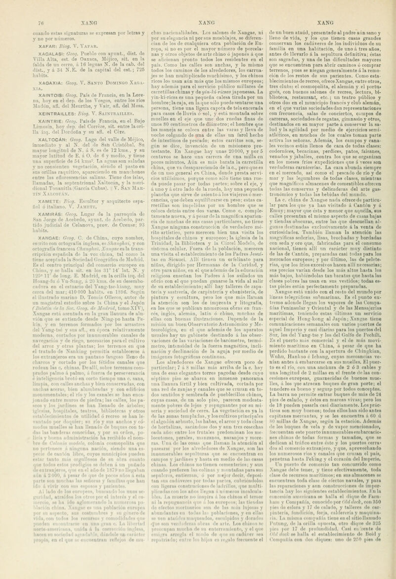 cuanJo estas signaturas se expresan por letras y y no por números. XAFAR: Biog. V. Yafab. XAGALASI: Geog. Pueblo con ayunt, dist. de Villa Alta, est. de Oaxaca, Méjico, sit. en la falda de uu cerro, á 16 leguas N. de la cab. del dist., y á 34 N.E. de la capital del est.; 725 habits. XAQAXIA: Geoq. \. Santo Domingo Xaga- XIA. XAINTOIS: Geog. País de Francia, en la Lore- na, hoy en el dep. de los Vosgos, entre los ríos Madón, afl. del Meurthe, y Vair, afl. del llosa. XEINTRAILLES: Biog. V. Saintrailles. XAINTRIE: Gco:j. País de Francia, en el Bajo Limosín, hoy dep. del Corréze, sit. entre la ori- lla izq. del Dordoña y su afl. el Cére. XALTOCÁN: Geog. Lago del valle de Méjico, inmediato y al X. del de San Cristóbal. Su mayor longitud de N. á S. es de 12 kms., y su mayor latitud de E. á O. de 6 y medio, y tiene nna snperficie de 54 kms-. La aguas son snladas y no consienten vegetación, siendo el pasto en sus orillas raquítico, apareciendo en manchones entre las eflorescencias salinas. Tiene dos islas, llamadas, la septentrional Xaltocán, y la meri- dional Tonanitla (García Cubas).  V. San Mar- tín Xalcotán. XAMETE: Biog. Escultor y arquitecto espa- ñol ó italiano. V. Jamf.tk. XAMIRAS: Geog. Lugar de la parroquia de San Jorge de Acebedo, ayunt. de Acebedo, par- tido judicial de Celanova, prov. de Orense; 93 habits. XANGAE: Grog. C. de China, cuyo nombre, escrito con ortografía inglesa, es Shanghiri, y con ortografía francesa Changhai. Xangae es la trans- crifición española de la voz china, tal como la tiene aceptada la Sociedad Geográfica de Madrid. Es el centro princi|)al del comercio europeo en China, y se halla sit. en los 31° 14' lat, N. y 125° 11' de long. E. Madrid, en la orilla izq. del Hoang-fu ó Vu-.Sang, á 20 kms. de su de.sembo- cadura en el estuario del Yang-tsckiang, muy cerca del mar; 410 000 habits. en 1896. Según el ilustrado marino D. Toniús Olleros, autor de un magistral estudio sobre la China y el Ja])ón (Boletín (lela Soc. Geog. de Mitdrid, tomoXIV), Xangae está asentada en la gran llanura de alu- vión que se extiende desde Ning-po hasta Pe- kín, y en terreno.s formados por los arrastres del Yang-tsé y sus afl., en época relativamente moderna, cortados por innumerables canales de navegación y de riego, necesarios para el cultivo del arroz y otras plantas; los terrenos en que el tratado de Nanking permitía establecerse á los extranjeros era un [)antaiio fangoso lleno de charcos y cortado por los fétidos canales qno rodean las c. chinas. De allí, sobre terrenos com- iirados palmo á palmo, á fuerza do perseverancia e inteligencia brotó on corto tiempo una c. sana, limpia, con calle» anchas y bien conservadas, con nnchaa acoras, bien alumbradas y con oditicios moniimontales; el río y los canales se han enca- jonado entre muros do piedra; las calles, los pa- seos y los jardines se lian llenado do árboles; iglosiag, hospitales, teatros, bibliotecas y otros establecimientos ile utilidad ó recreo se han le- vantado por doquier; su río y sus anclios y có- modos muelles so han llenado de buques con to- das la* banderas conocidas, y por su orden, jio- licía y buenn administración ha recibido el nom- l)ro de <-otoni'i ino'lelo, colonia rí)Hmopolita fiuo no p'-rlciiocc n ninguna nación, siendo una es- jiccle do cantón libre, cuyos municijilos pueden estar tanto más orgullosos do su obra cuanto fiuc loilns estos prodigio» so ilobcn á un puñado clcoxlranjorns, qtio en el año de 1879 no llegaban aún d 2 000, á pesar do í|ue do ponos años á cstu parto son miwhaH las noñoras y familias que han ido á vivir con suh esposos y parientoH. Al lado do los europeos, buscando los unos se- guridad, atraídos los otros por ol interés y ol co- mercio, se ha ido aglomerando la numerosa |i». blncii'iT) rbíiiq. .Xangae es una población ouropea p'H . sus costunibros y suginerodo vi i ■ los recursos y roinodliladcs ipie pl|. ' ■ Mili C. I,lt IÍI''I I ñor iirecrióii iii lili '> lldolo un COI propio, en el que «k onciioiiUan rollojos do inii- chas nacionalidades. Los salones de Xangae, ni por su elegancia ni por sus mueblajes, se diferen- cian de los de cualquiera otra población de Eu- ropa, si no es por el mayor número de porcela- nas y otros objetos de arte chino ó japonés á que se aficionan pronto todos los residentes en el país. Como las calles son anchas, y lo mismo todos los caminos de los alrededores, los carrua- jes se han multiplicado muchísimo, 3' los chinos ricos los usan aún más que los mismos europeos; hay además para el servicio público millares de carretillas chinas y de i/í)i-í¿-?'icsas japonesas. La yin-ki-ricsa es una pequeña calesa tirada por un hombre; la caja, en laque sólo puede sentarse una persona, tiene una ligera capota de tela encerada para casos de lluvia ó sol, y está montada sobre muelles en el eje que une dos ruedas finas de unos 80 centímetros de diámetro; el hombre que las maneja se coloca entre las varas y lleva de noche colgando de una de ellas un farol hecho de intestinos de pescado; estos carritos son, se- gún se dice, invención de un misionero pro- testante. En Xangae hay unas 20000, y por 5 centavos se hace una carrera de una milla en pocos minutos. Aún es más barata la carretilla china, que va desapareciendo delac., pero que es de un uso general en China, donde presta servi- cios útilísimos, porque como sólo tiene una rue- da puede pasar por todas partes; sobre el eje, y á uno y á otro lado de la rueda, hay una pequeña plancha que sirve de asiento á los viajeros ó mer- cancías, que deben equilibrarse en peso; estas ca- rretillas son impL-lidas por un hombre que se coloca detrás entre dos varas. Como c. comple- tamente nueva, y á pesar de la magnífica aparien- cia de muchas de sus casas |iarticulares, no tiene Xangae ninguna construcción de verdadero mé- rito artístico, pero merecen bien una visita los hospitales de chinos y europeos; la iglesia do la Trinidad, la Piiblioteca y la Cárcel Slodelo, de sistema celular. Fuera de la población, merecen una visita el establecimiento de los Pailres Jesuí- tas en Sicauei. Allí tienen un orfelinato para niñas, dirigido por Hermanas de la Caridad, y otro para niños, en el que además de la educación religiosa enseñan los Padres á los asilados un oficio con el que puedan ganarse la vida al salir de su establecimiento; allí hay talleres de zapa- tería y sastrería, de carpintería y ebanistería, de pintura y escultura, pero los quo nuls llaman la atención son los de imprenta y litografía, en los que se publican numerosas obras en fran- cés, inglés, alemán, latín ó chino, muchas de ellas con buen.ns ilustraciones. Depende do la misión uu buen Observatorio Astionóniico y Me- teorológico, en el que además de los aparatos usuales hay un gabinete destinado á las obser- vaciones de las variaciones de barómetro, termó- metro, intmsidad de la fuerza magnética, incli- nación y declinación de la aguja por medio de imágenes fotográficas continuas. Los alrededores de Xangao ofrecen poco de particular; 7 á 8 millas nuis arril>a de la c. hay una do e.sas elegantes torres pagodas desde cuyo séptimo piso so abarca en inmenso jianorania una llanura fértil y bien cultivada, cortada por una red de zanjas y canales quo se cruzan en to- dos sentidos y sembrada do puebleciUos chinos, cuyas casas, de un solo ]iiso, ]iarecen motlesta- meiito pobres do hjos y repugnantes por su mi- .seria y suciedad de coica. La vegetación es ya la de las zonas templadas, y loscultivos)>rincipale8 el algodón arbusto, Iss habas, el arroz y toda clase do hortalizas, sacándose dos y aun tres cosechas cada año: entro los frutales ]iredoniinan los me- locotones, perales, niiinzaiios, naranjos y more- ras. Una de las cosas <|ue lliniian lii atencic'in al pasearse |ior los alrciledoies do Xangae, son las innunioralilos sepulturas i{uc so eiii'unntran cu campos y jardines y hasta en medio de las casas chinas. Los chinos no tienen conienterios; y aun cuando profieren las colinas y nionlañas para sus BOpulcros, cntiorran, ó por mojor decir, denos!. tan sus cadáveres |ior todas piirles, cubriumlolos con ligeras constriiciones lie ladrillos, quo multi- plicadas con los años llegan á níimoios incalciila- blcH, La niuerle no ¡nsiiira á los chinos el temor ni la repugnancia que a los ouropins; las tiendas do efectos morliiorioH son de las más lujosas y ahuiidanlofl en todas lii < poldaciniios, y 011 ollas se ven atuTidcH ninipiciidos, csi-iilpidos y dorados ! son voiilideins obras (loarle. Los oliinos Se upan niiiclio do sn enlerinmiento, y ol qno I ra arregla ol iiioilo ilo qnn su cadavor sou rupiilrlmlo; entro los hijos es regalo frccuonto el de un buen ataúd, presentado al padre aún sano y lleno de vida, y los que tienen casas grandes conservan los cadáveres de los iudividuos de su iamilia en una habitación, de uno á tres años, antes de llevarlo á la sepultura definitiva; éstas sou sagradas, y una de las dificultades mayores que se encuentran para abrir caminos ó comprar terrenos, pues se niegan generalmente á la remo- ción de los restos de sus parientes. Como esta- blecimientos de recreo, olrece Xangae, entre otros, tres clubs: el cosmopolita, el alemán y el portu- gués, con buenos salones de recreo, lectura, bi- blioteca, restaurant, etc.; un teatro piíblico y otros dos en el municipio francés y clulj alemán, en el que varias sociedades dan representaciones con frecuencia, salas de conciertos, campos de carreras, sociedades de regatas, gimnasio y otros, destinados en su mayor parte á conservar la sa- lud 3' la agilidad por medio de ejercicios semi- atléticos, en muchos de los cuales toman parte activa las señoras. Además, los campos y cana- les vecinos están llenos de caza de todas clases: codornices, becacinas, perdices, patos, faisanes, venados y jabalíes, contra los que se organizan en los meses fríos expediciones que á veces son verdaderas carnicerías. La caza abunda siempre en el mercado, así como el pescado de río y de mar y las legumbres de todas clases, mientras que magníficos almacenes de comestibles ofrecen todas las conservas y delicadezas del arte gas- tronómico y todas las bebidas del mundo. La c. china de Xangiie nada ofrece de particu- lar para los que 3'a han visitado á Cantón y á Enuiy; mayor que ésta y menor quo aquélla, sus calles presentan el mismo aspecto de casas bajas y tiendas obscuras, entre las que descuellan al- gunas destinadas exclusivamente á la venta de curiosidades. También llaman la atención las magníficas sederías, lisas, brochadas y bordadas con seda y oro quo, fabricadas ¡lara el consumo nacional, tienen allí un carácter muj- distinto de las de Cantón, preparadas casi todas para los mercados europeos; y por último, las de pelete- rías, que los fríos excesivos hacen allí necesarias; sus precios varían desde los más altos basta los más bajos, habiéndolas tan baratas que hasta las clases ¡lobres las usan en sus vestidos; todas es- tas pieles están perfectamente preparadas. Xangae está unido con el resto del mundo por líneas telegráficas submarinas. Es el punto ex- tremo adonde llegan los vapores de las Compa- ñías Peninsular y Oriental y de las Mensajerías marítimas, teniendo estas últimas uu servicio especial de Hong-kong al Japón; .Xangae tiene comunicaciones semanales con varios puertos de aquel Imperio y casi diarias para los )iuertosdel Sur, los del Yang-tse y los del Golfo de Pechili, Es el puerto más comercial y el do más movi- miento marítimo en China, « pesar de que ha jierdido bastante con la apertura de Cbingkiau, Wului, Hankao é Ichang, cuyas mercancías ve- nían antes á embarcarse en sus muelles. El puer- to es el río, con una ancliura de 2 ó 3 cables y una longitud de 2 millas en el frente délas con- cesiones europeas, guarnecidas do buenos mue- lles, á los -juc atracan buques de gran porte; el tenedero es bueno y scgurp por todos conceptos. La barra no penuiie entrar buques de más no 24 láes de calado, y éstos cu marcas vivas; )iero los do 18 pueden ]iasarla casi diariumeute. Los prác- ticos son muy buenos; todos ellos han sido antes capitanes meicnntes, y so les encuentra á 60 ú .SO millas do .Xangae, según la estación. Además de los buques do vela y do vapor mencionados, frecuentan este puerto innumerablesombarcacio- nes chimis de todas formas y tamaños, que so dedican al tráfico entro éste y los puertos cerra- dos al (íoniercio extranjero, 3'quo, aprovechando los numero.Hos ríos y canales quo cruzan el )iaís, penetran basta l'oking y el corazón del Imperio. Un puerto do comercio tan concurrido como .Xoiigae debe tonor, y tiene ofoctivamenlo, toda ilaso de locuiHos marítimos; en susiilmacenos so oiicuentraii toda clase de electos nii\aleH, y para las reparaciones y aun construcciones de ini]ior- tancia hay los siguientes cstalileciniientos. I'ji la concesión americana so halla ol dique de Karii- huiii y Compañía, conocido por'Ví/í/ocÍ, con 350 )<ios do eslora y 17 do calado, y talleres do car- pintería, lundiciéni, forja, ciiblcreria y maquina- I iii. La inisiiia compariíii tiene en el sitio lliiiimrlo l'iltung, de la orilla opuesta, otro dique de 325 )iies por 17 lie prolúndidad. Casi cu rento do f'W (/orí-BO halla ol oslablcciniiento de lioid y i'oinpañía con dos diques: uno de 2.^'0 |,íoh do