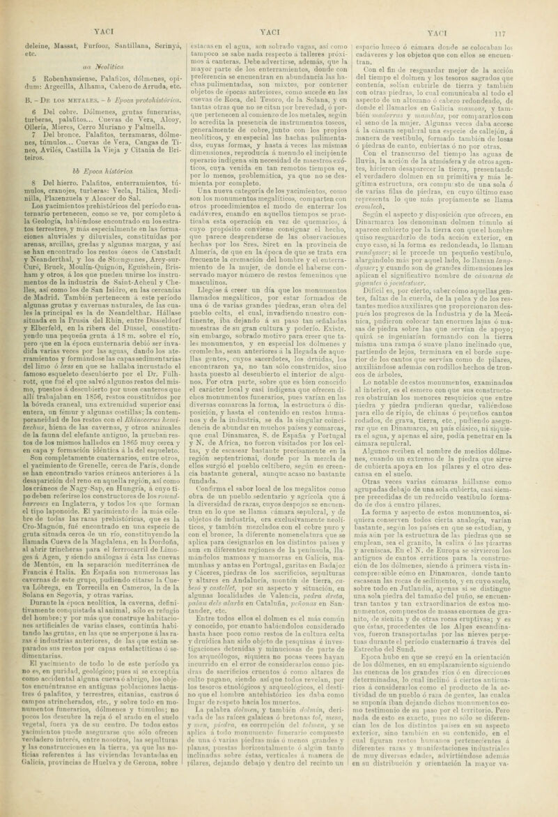 deleine, Massat, Burrcoz, Saiitillana, Seriuyá, etc. aa Neolítica 5 Robenhausiense. Palalitos, dólmenes, ojii- diini: Argecilla, Alhama, Cabezode Arruda, etc. B. - De los metales. - b Época protohisíóriea. 6 Del cobre. Dólmenes, guitas funeiana.s, turberas, palafitos... Cuevas de Vera, Alcoy, Ollería, Jliercs, Cerro lluriano y Palmella. 7 Del bronce. Palafitos, terramaras, dólme- nes, túmulos... Cuevas de Vera, Cangas de Ti- nco, Aviles, Castilla la Vieja y Citania de Bri- teiros. bb Época histórica 8 Del hierro. Palafitos, enterramientos, tú- mulos, cranojes, turberas: Yecla, Itálica, Medi- nilla, Plazenzuela y Alcacer do Sal. Los yacimientos prehistóricos del período cua- ternario pertenecen, como se ve, por completo á la Geología, habiéndose encontrado en los estra- tos terrestres, y más especialmente en las forma- ciones aluviales y diluviales, constituidas por arenas, arcillas, gredas y algunas margas, y así se han encontrado los restos óseos de Canstadt y Neanderthal, y los de Stcengcenes, Arcy-sur- Curé, Bruck, Moulín-Quignón, Eguishein, Bris- ham y otros, á los que pueden nnirse los instru- mentos de la industria de Saint-Aeheul y Che- lies, así como los de .San Isidro, en las cercanías de Jladrid. También pertenecen á este período algunas grutas y cavernas naturales, de las cua- les la principal es la de Neandelthar. Hállase situada en la Prusia del Rhin, entre Düs=eldorf y Elberfeld, en la ribera del Düssel, constitu- yendo una pequeña gruta á 18 m. sobre el río, pero que en la época cuaternaria debió ser inva- dida varias veces por las aguas, dando los ate- rramientos y formándoselas capas sedimentarias del linio ó la'ss en que se hallaba incrustado el famoso esqueleto descubierto por el Dr. Fúlh- rott, que fué el que salvó algunos restos del mis- mo, puestos á descubierto por unos canteros que allí trabajaban en 1856, restos constituidos por la bóveda craneal, una extremidad superior casi entera, un fémur y algunas costillas; la contem- poraneidad de los restos con el lifiinccerus hemi- ta:chus, hiena de las cavernas, y otros animales de la fauna del elefante antiguo, la prueban res- tos de los mismos hallados en 1865 muy ceica y en capa y formación idéntica á la de! esqueleto. Sou completamente cuaternarios, entre otros, el yacimiento de Grenelle, cercado París, donde se han encontrado varios cráneos anteriores á la desaparición del reno en aquella región, así como los cráneos de NagySap, en Hungría, á cuyo ti- po deben referírselos constructores de losruiínd- barroics en Inglaterra, y todos los que forman el tipo la)ionoide. El yacimiento de la más céle- bre de todas las razas prehistóricas, que es la Cro-Magnón, fué encontrado en una especie de gruta sitnada cerca ile un río, constituyendo la llamada Cueva de la Jlagdalena, en la Dordoña, al abrir trincheras para el ferrrocarril de Limo- ges á Agen, y siendo análogas á ésta las cuevas de Mentón, en la separación mediterránea de Francia é Italia. En España son numerosas las cavernas de este grupo, pudiendo citarse la Cue- va Lóbrega, en Torrecilla en Cameros, la de la Solana en .Segovia, y otras varias. Durante la época neolítica, la caverna, defini- tivamente conquistada al animal, sólo es refugio del hombre; y ]ior más que construye habitacio- nes artificiales de varias clases, continúa habi- tando las grutas, en las que se .superpone á las ra- zas c industrias anteriores, de las que están se- jiarados sus restos por capas cstalactíticas ó se- dimentarias. El yacimientii de todo lo de este período ya no es, en puridad, geológico; pues si se exceptúa como accidental alguna cueva ó abrigo, los obje tos cncuéntranse en antiguas poblaciones lacus- tres ó palafitos, y terrestres, citanias, castres ó campos atrincherados, etc., y sobre todo en mo- numentos funerarios, dólmenes y túmulo.s; no pneos lo» descubre la reja ó el arado en ol suelo vegetal, lucra ya de su centro. Do todos estos yaiimiintos puide asegurarse quo sólo ofrecen verdadero interés, entre nosotros, las sepulturas y l.ns construcciones cu la tierra, ya que las no- ticias referentes á las viviendas levantadas en Galicia, provincias de Huelva y do Gerona, sobre estacasen el agua, son sobrado vagas, así romo tampoco se sabe nada respecto á talleres jiróxi- mos á canteras. Debe advertirse, además, que la mayor parte de los enterramientos, donde con ¡ireferencia se encuentran en abundancia las ha- chas pulimentadas, son mixtos, por contener objetos de épocas anteriores, como sucede en las cuevas de Roca, del Tesoro, de la Solana, y en tantas otras que no se citan por brevedad, ó por- ([ue jiertenecen al comienzo de los metales, según lo acredita la presencia de instrumentos toscos, generalmente de cobre,junto con los propios neolíticos, y en especial las hachas pulimenta- das, cuyas formas, y hasta á veces las mismas dimensiones, reproducía á menudo el incipiente operario indígena sin necesidad de maestros exó- ticos, cuya venida en tan remotos tiempos es, por lo menos, problemática, ya que no se des- mienta por completo. Una nueva categoría délos yacimientos, como son los monumentos megalíticos, comparten con otros procedimientos el modo do enterrar los cadáveres, cuando en aquellos tiempos se prac- ticaba esta operación en vez de quemarlo.s, á cuyo propósito conviene consignar el hecho, que parece desjireuderse de las observaciones hechas por los Sres. .Siret en la provincia de Almería, de que en la época de que se trata era frecuente la cremación del hombre y el enterra- miento de la mujer, de donde el haberse con- servado mayor número de restos femeninos que masculinos. Llegóse á creer un día que los monumentos llamados megalíticos, por estar formados de una ó de varias grandes piedras, eran obra del pueblo celta, el cual, invadiendo nuestro con- tinente, iba dejando á su paso tan señaladas muestras de su gran cultura y poderío. Existe, sin embargo, sobrado motivo para creer que ta- les monumentos, y en especial los dólmenes y cromlei'hs, sean anteriores á la llegada de aque- llas gentes, cuyos sacerdotes, los drnidas, los encontraron ya, no tan sólo construídcs, sino hasta puesto al descubierto el interior de algu- nos. Por otra jiarte, sobre que es bien conocido el carácter local y casi indígena que ofrecen di- chos monumentos funerarios, pues varían en las diversas comarcas la forma, la estructura ó dis- posición, y hasta el contenido en restos huma- nos y de la industria, se da la singular coinci- dencia de abundar en nuichos países y comarcas, que cual Dinamarca, S. de España y Portugal y N. de África, no fueron visitados por los cel- tas, y de escasear bastante precisamente en la región septentrional, donde por la mezcla de ellos surgió el pueblo celtíbero, según es creen- cia bastante general, aunque acaso no bastante fundada. Confirma el sabor local de los megalitos como obra de un pueblo sedentario y agrícola que á la diversidad de razas, cuyos despojos se encuen- tran en lo que se llama támara sejiulcral, y de objetos de industria, ora exclusivamente neolí- ticos, y también mezclados con el cobre puro y con el bronce, la diferente nomenclatura que se aplica para designarlos en los distintos países y aun en diferentes regiones de la i'cninsula, lla- mándolos niamoas y mamerras en Galicia, nía- munhas y antas en Portugal, garitas en Badajoz y Cáceres, piedras de los sacrificios, sepulturas y altares en Andalucía, montón de tierra, ca- besó y cnsícllet, por su aspecto y situación, en algunas localidades de Valencia, pcdra dreta, pn/au deis alarbs en Cataluña, pifiónos en San- tander, etc. Entre todos ellos el dolmen es el más connin y conocido, por cuanto habiéndolos considerado hasta hace poco como restos de la cultura celta y druídica han sido objeto de |iesquisas é inves- tigaciones detenidas y minuciosas de parte de los arqueólogos, siquiera no pocas veces hayan incurrido en el error do considerarlos como pie- dras do sacrificios cruentos ó como altares do culto pagano, siendo asíque todos revelan, por los tesoros etnológicos y arqueológicos, el desti- no que el liombre antehistórico les daba como Ingai de n sjieto hacia los muertos. La palabra dolmen, y también dulmin, deri- vada do las raíces galaicas ó bretonas tol, mesa, y íNfíi, pi'-dra, os corrupción del to/men, y se aplica á todo mon\tmcnto funerario compuesto do una ó varias piedras más ó menos grandes y jilan.is, puestas liorizontalmcnlo ó algún tanto inclinadas sobre éstas, verticales á manera de pilares, dejando debajo y dentro del recinto un YAC! 117 ' espacio hueco ó cámara donde se colocaban loí ¡ cadáveres y los objetos que con ellos se encueu- ' tran. I Con el fin de resguardar mejor de la acción ¡ del tiempo el dolmen y los tesoros sagrados que contenía, solían cubrirle de tierra y también con otras piedras, lo cual comunicaba al todo el aspecto de un altozano ó cabezo redondeado, de donde el llamarlos en Galicia mamoas, y tam- bién iiiadorras y mamblas, por compararlos con el seno de la mujer. Algunas veces daba acceso á la cámara sepulcral una especie de callejón, a manera de vestíbulo, formado también de losas ó piedras de canto, cubiertas ó no por otras. Cou el transcurso del tiempo las aguas de lluvia, la acción de la atmósfera y de otros agen- tes, hicieron desaparecer la tierra, presentandc el verdadero dolmen en su piimitiva y más le- gítima estructura, ora compu sto de una sola ó de varias filas de piedras, en cuyo último caso representa lo que más propiamente se llama cromlech. Según el aspecto y disposición que ofrecen, en Dinarmarca los denominan dolmen túmulo si aparece cubierto por la tierra con que el hombre quiso resguardarlo de toda acción exterior, en cuyo caso, si la forma es redondeada, lo llaman rundysser; si le precede un pequeño vestíbulo, alargándolo más por aquel lado, lo llaman lany- dysser; y cuando son de grandes dimensiones les aplican el significativo nombre de cámaras de gigantes ó jointcstiter. Difícil es, por cierto, saber cómo aquellas gen- tes, faltas de la cnerda, de la polea y de los res- tantes medios auxiliares que proporcionaron des- pués los progresos de la Industria y de la Mecá- nica, pudieron colocar tan enormes lajas ó ma- sas de piedra sobre las que servían de apoyo; quizá se ingeniarían formando con la tierra misma una rampa ó suave plano inclinado que, partiendo de lejos, terminara en el borde supe- rior de los cantos que servían como de ¡úlares, auxiliándose además con rodillos hechos de tron- cos de árboles. Lo notable de estos monumentos, examinados al interior, es el esmero conque sus constructo- res obstruían los menores resquicios que entre piedra y piedra pudieran quedar, valiéndose para ello de ripio, de chinas ó pequeños cantos rodados, de grava, tierra, etc., pndiendo asegu- rar que en Dinamarca, su país clásico, ni siquie- ra el agua, y apenas el aire, podía penetrar en la cámara sepulcral. Algunos reciben el nombre de medios dólme- nes, cuando un extremo de la piedra que sirve de cubierta apoya en los pilares y el otro des- cansa en el suelo. Otras veces varias cámaras hállanse como agrupadas debajo de una sola cubierta, casi siem- pre precedidas de un reducido vestíbulo forma- do de dos á cuatro pilares. La forma y aspecto de estos monumentos, si- quiera conserven todos cierta analogía, varían bastante, según los países en que se estudian, v más aún por la estructura de las piedras que se emplean, sea el granito, la caliza ó las pizarras y areniscas. En el K. de Europa se .sirvieron los antiguos de cantos erráticos para la construc- ción de los dólmenes, siendo á primera vista in- comprersible cómo en Dinamarca, donde tanto escasean las rocas de sedimento, y en cuyo suelo, sobre todo en Jutlaudia, apenas si se distingue una sola piedra del tamaño del puño, se encuen- tran tantos y tan extraordinarios de estos mo- numentos, compuestos de masas enormes de gra- nito, de sienita y de otras rocas eruptivas; y es que éstas, procedentes de los Alpes escandina- vos, fueron transportadas )ior las nieves perpe- tuas durante el período cuaternario á través del Estrecho del Snnd. Época hubo en que se creyó en la orientación de los dólmenes, en su emplazamiento siguiendo las cuencas de los grandes ríos ó en direcciones determinadas, lo cual inclinó á ciertos anticua- rios á considerarlos como el producto de la ac- tividad de un pueblo ó raza de gentes, las cuales so suponía iban dejando dichos monumentos co- mo testimonio de su paso por el territorio. Poro nada de esto es exacto, pues no sólo se diferen- cian los de los distintos países en su aspecto exterior, sino también en su contenido, en el cual figuran restos humanos perlenecienles á diferentes razas y manifestaciones industriales de muy diversas edades, advirliéndosc además OD su distribución y orientación la mayor va-