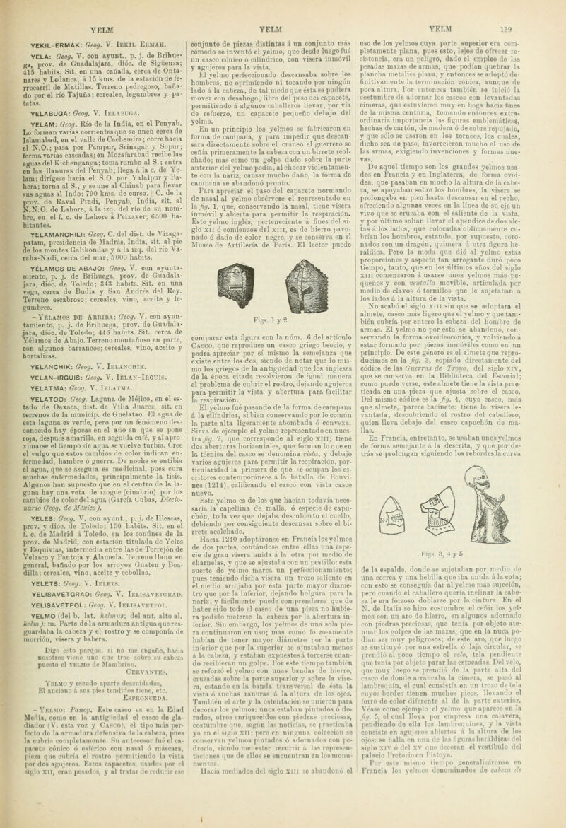 YEKiL-ERMAK: Geog. V. Iekil-Ehmak. YELA: Geog. V. con ayUDt., p. j. de Brihue- ai, prov. de Guadalajaia, dióc. de Sigüenza; 415 haliits. Sit. en una cañada, cerca de Onta- nares y Ledanca, á 15 kms. de la estación de fe- rrocarril de Malillas. Terreno pedregoso, baña- do por el río Tajuña; cereales, legumbres y pa- tatas. YELABUaA: Geog. V. Ielabvga. YELAM: Geog. Río de la India, en el Penyab. Lo forman varias corrientes ([ue se unen cerca de Islamabad, en el valle de Cachemira; corre hacia el N.O.; pasa por Panipur, Srinagar y Sopur; forma varias cascadas; en Mozal'arabad recíbelas aguas del Kichenganga; toma rumbo al S.; en tra en las llanuras del Penyab; llega á la c. de Ye- lam; dirígese hacia el S.O. por Yalalpur y Ka- hera; torna al S., y se une al Chinab para llevar sus aguas al Indo: 90 kms. de curso. C. de la prov. de Raval Pindi, Penyab, India, sit. al N.N.O. de Labore, á la izq. del río de su nom- bre, en el f. c. de Labore á Peixaver; 6500 ha- bitantes. YELAMANCHlLl: Geog. C. del dist. de Vizaga- patam, presidencia de Madras, India, sit. al pie de los montes Galikondas y á la izq. del río Va- raha-Nadi, cerca del mar; 5000 habits. YÉLAIV10S DE ABAJO: Geog. V. con ayunta- miento, p. j. de Brihuega, prov. de Guadala- jara, dióc. de Toledo; 343 habits. Sit. en nna vega, cerca de Budia y San Andrés del Rey. Terreno escabroso; cereales, vino, aceite y le- gumbres. -YÉL.A.MOS DE ARr.lBA: Geog. V. con ayun- tamiento, p. j. de Brihuega, prov. de Guadala- jara, dióc. de Toledo; 446 habits. Sit. cerca de Yélamos de Abajo. Terreno montañoso en parte, con algunos barrancos; cereales, vino, aceite y hortalizas. YELANCHIK: Geog. V. Ielaxchik. YELAN-IRGUIS: Geog. V. Ielan-Irouis. YELATMA: Geog. V. Ielatma. YELATOO: Geog. Laguna de Méjico, en el es- tado de Oaxaca, dist. de Villa Juárez, sit. en terrenos de la niunicip. de Guelatao. El agua de esta laguna es verde, pero por un fenómeno des- conocido hay é[iocas en el año en que se pone roja, después amarilla, en seguida café, y al apro- ximarse el tiempo de agua se vuelve turbia. Cree el vulgo que estos cambios de color inilioan en- fermedad, hambre ó guerra. De noche se entibia el agua, que se asegura es medicinal, pues cura muclias enfermedades, principalmente la tisis. Algunos han supuesto que en el centro de la la- guna hay una veta ele azogue (cinabrio) por los cambios de color del agua (García Cubas, Diccio- nario Geog. de México). YELES: Geog, V. con ayunt., p. i. de Illescas, prov. y dióc. de Toledo; 150 habits. Sit. en el f. c. de Madrid á Toledo, en los confines de la prov. de M idrid, con estación titulada de Yeles y Esquivias, intermeiiia entre las de Toriejónde Velasco y Pantoja y Alameda. Terreno llano en general, bañado por los arroyos Guaten y Boa- dilla: cereales, vino, aceite y cebollas. YELETS: Geog. V. If.I.ET.S. YELISAVETGRAD: Geog. V. Ielisavetgrad. YELISAVETPOL: Gcog. V. IeMSAVETI'OI.. YELMO (del b. lat. helmus; del ant. alto al. Iwlm): m. Parte déla armadura antigua que res- guardaba la cabeza y el rostro y se componía de morrión, visera y babera. Digo e.sto porque, si no rae engaño, hacia nosotros viene uuo que tr.ie sobre su cabez;i puesto el VELUu de Manibrino. Cervantes. Yelmo y escudo aparte descuidados, El anciauo á sus pies tendidos tiene, etc. EsrUONCEDA. -Yei.mo: Panop. Este casco es en la Edad Media, como en la antigiiedail el casco de gla- diador (V. esta voz y Casío), el tipo más per- fecto do la armadura defensiva do la cabeza, núes la cubrí i nonipletanientc, .Su antecesor fué el ca- pacotí' cónico il esférico con nasal ó máscara, pieza que cubría el rostro permitiendo la vista por dos agujeros. Estos capacetes, usado< por el siglo XII, eran posados, y al tratar de reducir oso conjunto de piezas distintas á un conjunto más cómodo se inventó el yelmo, que desde luego fué un casco cónico ó cilindrico, con visera inmóvil y agujeros para la vista. Id yelmo [lerfeccionado descansaba sobre los hombros, no oprimiendo ni tocando por ningún lado á la cabeza, de tal modo que ésta se puiliera mover con desahogo, libre del pesodei capacete, permitiendo a algunos caballeros ¡levar, por vía de refuerzo, un capacete pequeño debajo de! yelmo. En un principio los yelmos se fabricaron en forma de campana, y para impedir que descan- sara directamente sobre el cráneo el guerrero se ceñía primeramente la cabeza con un birrete acol- chado; mas como nn golpe dado sobre la parte anterior del yelmo podía, al chocar violentamen- te con la nariz, causar mucho daño, la forma de campana se abandonó pronto. Para apreciar el paso del capacete normando de nasal al yelmo obsérvese el representado en la íg. 1, que, conservando la nasal, tiene visera inmóvil y abierta para ]iermitir la respiración. Este yelmo inglés, perteneciente á fines del si- glo XII ó comienzos del xiil, es de hierro pavo- nado ó dado de color negro, y se conserva en el Museo de Artillería de París. El lector puede Figs. 1 y 2 comparar esta figura con la núm. 6 del artículo Casco, que reproduce un casco griego beocio, y podrá apreciar por sí mismo la semejanza que existe entre los dos, siendo de notar que lo mis- mo los griegos de la antigüedad que los ingleses de la época citada resolvieron de igual manera el problema de cubrir el rostro, dejando agujeros para permitir la vista y abertura para facilitar la respiración. El yelmo fué pasando de la forma de campana á la cilindrica, si bien conservando por lo común la parte alta ligeramente abombada ó convexa. Sirva de ejemplo el yelmo representado en nues- tra.í^. 2, que corresponde al siglo xiil; tiene dos aberturas horizontales, que forman lo que en la técnica del casco se denomina i'isla, y debajo varios agujeros para permitir la respiración, par- ticularidad la primera de que se ocupan los es- critores contemporáneos á la batalla de Bouvi- nes (1214), calificando el casco con vista casco nuevo. Este yelmo es de los que hacían todavía nece- saria la capellina de malla, ó especie de capu- chón, toda vez que dejaba descubierto el cuello, debiendo jior consiguiente descansar sobre el bi- rrete acolchado. Hacia 1240 adoptáronse en Francia los yelmos de dos partes, contándose entre ellas una espe- cie de gran visera unida á la otra por medio de charnelas, y que se ajustaba con un pestillo: esta suerte de yelmo niarca un perfeccionamiento: pues teniendo dicha vi.sera un trozo saliente en el medio arrojaba por esta ]iarte mayor diáme- tro que por la inferior, dejando holgura para la nariz, y fácilmente puede comprenderse quede haber sido todo el casco do una pieza no hubie- ra podido meterse la cabeza por la abertura in- ferior. Sin embargo, los yelmos de una sola pie- za continuaron en uso; mas como fozo-amente habían de tener mayor diámetro )ior la parte inferior que por la superior se ajustaban menos á la cabeza, y estaban expuestosá torcerse cuan- do recibieran un golpe. Por este tiempo también se reforzó el yelmo con unas bandas de hierro, cruzadas sobre la parte superior y sobre la vise- ra, estando en la lianda transversal de ésta la vista ó anchas ranuras á la altura de los ojos. Tandiién el arte y la ostentación se unieron para decorar loa yelmos: unos estaban pintados ó do- rados, otros enriquecidos con piedras |ireciosas, costumbre que, .según las noticias, se practicaba ya en el siglo xii; pero en ninguna colección so conservan yelmos ¡untados ó allomados con pe- drería, siendo menester recurrir á las represen- taciones que de ellos se encuentran en los monu- mentos. Hacia mediados del siglo xiti se abandonó ol uso de los yelmos cuya parte superior era com- pletamente plana, pues esto, lejos de ofrecer re- sistencia, era un peligro, dado el empleo de laa pesadas mazas de armas, que podían quebrar la j)lancha metálica jtlaiia, y entonces se adoptó de- finitivamente la terminación cónica, aunijue de poca altura. Por entonces también se inició la costumbre de adornar los cascos con levantadas cimeras, que estuvieron muy en boga hacia fines de la misma centuria, tomando entonces extra- ordinaria importancia las figuras emblemátic.ns, hechas de cartón, de madera ó de coiné rejuijailo, y que sólo se usaron en los torneos, los cuales, dicho sea de paso, favorecieron muclio el uso de las armas, exigiendo invenciones y formas nue- vas. De aquel tiempo son los grandes yelmos usa- dos en Francia y en Inglaterra, de forma ovoi- dea, que pasaban en mucho la altura de la cabe- za, se apoyaban sobre los hombres, la visera se prolongaba en pico hasta descansar en el pecho, ofreciendo algunas veces en la línea de su eje un vivo que se cruzaba con el saliente de la vista, y por último solían llevar el apéndice de dos ale- tas á los lados, que colocadas oblicuamente cu- brían los hombros, estando, por sujiuesto, coro- nados con un dragón, quimera ú otra fig<ira he- ráldica. Pero la moda que dio al yelmo estas proporciones y aspecto tan arrogante duró poco tiempo, tanto, que en los últimos años del siglo xill comenzaron á usarse unos yelmos más pe- queños y con ventalla movible, articulada por medio de clavos ó tornillos que le sujetaban á los lados á la altura de la vista. No acabó el siglo xiii sin que se adoptara el almete, casco más ligero que el yelmo y que tam- bién cubría por entero la cabeza del hombre de armas. El yelmo no por esto se abandonó, con- servando la forma ovoideocónica, y volviendo á estar formado por piezas inmóviles como en un principio. De este género es el almete que repro- ducimos en la fig. 3, copiado directamente del códice de las Giíerr«s de Troya, del siglo xiv, que se conserva en la Biblioteca del Escorial; como puede verse, estealmete tiene la vista prac- ticada en una pieza que ajusta sobre el casco. Del mismo códice es la fg. 4, cuyo casco, más que almete, parece bacinete: tiene la visera le- vantada, descubriendo el rostro del caballero, quien lleva debajo del casco capuchón de ma- llas. En Francia, entretanto, se usaban unos yelmos de forma semejante a la descrita, y que por de- trás se prolongan siguiendo los rebordes la curva Figs. 3, 4 y 5 de la espalda, donde se sujetalan por medio de una correa y una hebilla que iba unida á la cota; con esto se conseguía dar al yelmo n)ás sujeción, pero cuando el caballero quería inclinar la cabe- za le era forzoso doblarse por la cintura. En el X. de Italia se hizo costumbre el ceñir los yel- mos con un aro do hierro, en algunos adornado con piedras preciosas, que tenía por objeto ate- nuar los golpes de las mazas, que en la nuca po- dían ser muy peligrosos; de este aro, que luigo se sustituyó por una estrella ó laja circular, se prendió al poco tiempo el velo, tela pendiente que tenía ]x)r objeto parar las estocadas. Del velo, que muy luego se prendió de la parte alta del casco de domlo arrancaba la cimera, se pasó al lambrequín, el cual consistía en un trozo de tela cuyos bordes tienen muchos picos, llevando el forro de color diferente al de la parte exterior. Véase como ejemplo el yelmo que aparece en la fig. 5, el cual lleva por empresa una calavera, pendiendo de ella los landuequim s, y la vista consiste en agujeros abiertos á la altura de los ojos: so halla en una de las figuras heráldicas del siglo XIV ó del XV ()Uo decoran el vestíbulo del palacio Pretorio en Pistoya. Por este mismo tiempo generalizáronse en Francia los yelmos denominados de caleta de