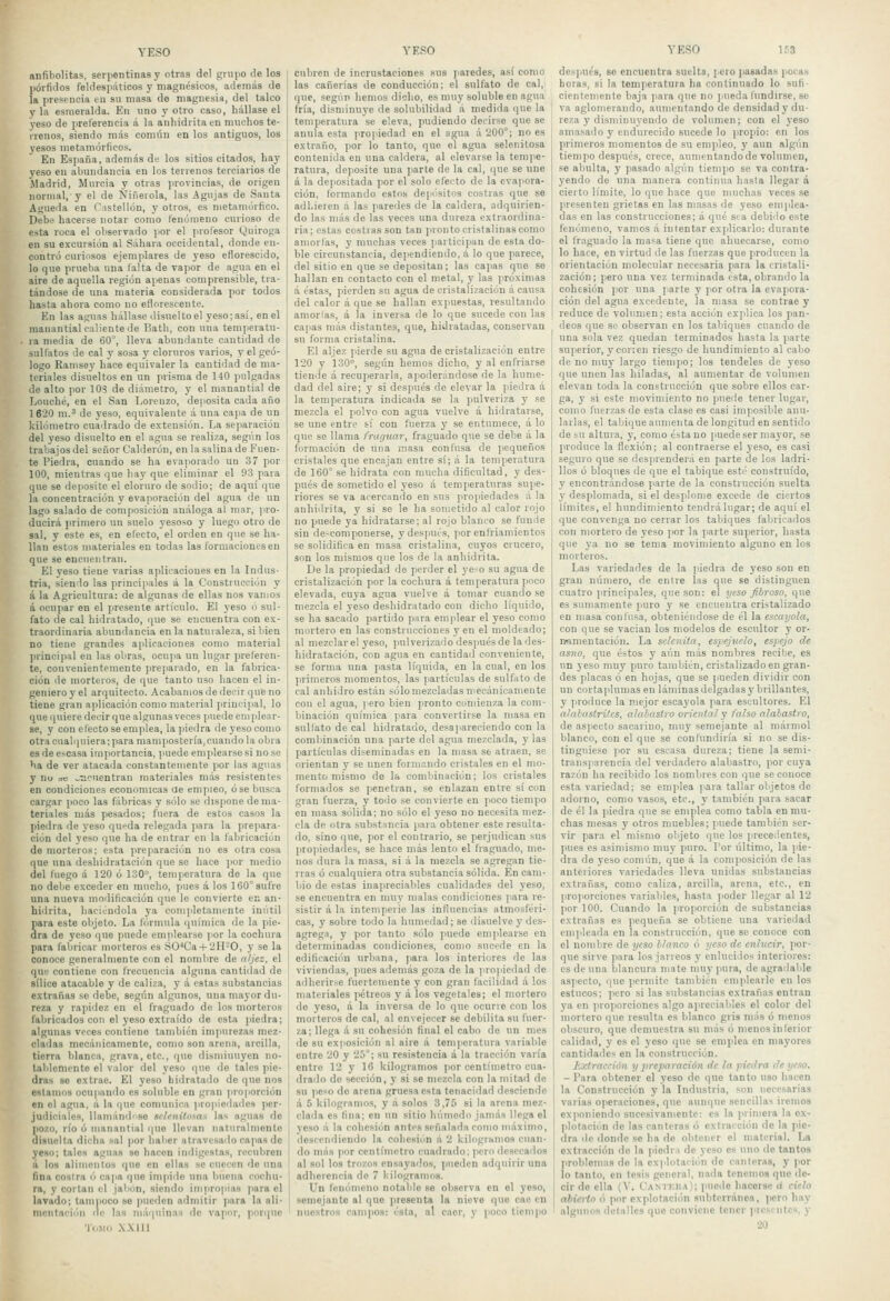 anfibolitas, serpentinas y otras del grupo de los portillos feldes]>áticos y magnésicos, además de la presencia tu su masa de magnesia, del talco y la esmeralda. En uno y otro caso, hállase el yeso de preferencia á la anhidrita en muchos te- rrenos, siendo más común en los antiguos, los yesos metamórficos. En España, además de los sitios citados, hay yeso en abundancia en los terrenos terciarios de jMadrid, Murcia y otras provincias, de origen normal, y el de Ñiñeíola, las Agujas de Santa Águeda en Castellón, y otros, es nietamórtico. Debe hacerse notar como fenómeno curioso de esta roca el observado por el profesor Quiroga en su excursión al Sahara occidental, donde en- contró curiosos ejemplares de yeso eflorescido, lo que prueba una lalta de vapor de agua en el aire de aquella región apenas comprensible, tra- tándose de una materia considerada por todos hasta ahora como no eflorescente. En las aguas hállase disuelto el yeso; así, en el manantial caliente de Bath, con una tenijieratu- la media de 60^, lleva abundante cantidad de sulfates de cal y sosa y cloruros varios, y el geó- logo Ramsey hace equivaler la cantidad de ma- teriales disueltos en un prisma de 140 pulgadas de alto por IOS de diámetro, y el manantial de Lonché, en el San Lorenzo, deposita cada año 1620 m.' de yeso, equivalente á una capa de un kilómetro cua'lrado de extensión. La separación del yeso disuelto en el agua se realiza, según los trabajos del señor Calderón, en la salina de Fuen- te Piedra, cuando se ha eva]iorai!o un 37 por 100, mientras que hay que eliminar el 93 para que se deposite el cloruro de sodio; de aquí que la concentración y evaporación del agua de un lago salado de composición análoga al mar, )>ro- ducirá primero un suelo yesoso y luego otro de sal, y este es, en efecto, el orden en que se ha- llan estos materiales en todas las formaciones en que se encuentran. El yeso tiene varias aplicaciones en la Indus- tria, siendo las principales á la Coustiucciiln y á la Agricultura: de algunas de ellas nos vamos á ocupar en el presente artículo. El yeso ó sul- fato de cal hidratado, que se encuentra con ex- traordinaria abundancia en la naturaleza, si bien no tiene grandes aplicaciones como material principal eu las obras, ocupa un lugar preferen- te, convenientemente preparado, en la fabrica- ción lie morteros, de que tanto uso hacen el in- geniero y el arquitecto. Acabamos de decir que no tiene gran aplicación como material ]>rincipal, lo que quiere decir que algunas veces puede emplear- se, y con efecto se emplea, la ]>iedra de yeso como 0tracualc|uiera;para manipostería,cuando la obra es de e>casa importancia, puede emplearse si no se ba de ver atacada constantemente por las aguas y nu oe ^■ncuentran materiales más resistentes en condiciones económicas ae empieo, ose busca cargar poco las fábricas v sólo se dispone de ma- teriales más pesados; fuera de estos casos la piedra de yeso queda relegada para la prepara- ción del yeso que ha de entrar en la fabricación de morteros; esta preparación no es otra cosa que nna deshidratación que se hace ¡lor medio del fuego a 120 ó 130°, temperatura de la que no debe exceder en mucho, pues á los 160° sufre una nueva moditicación que le convierte en an- hidrita, haciéndola ya coiiqiletamente inútil para este objeto. La fórmula química de la pie- dra de yeso que puede emplearse |>or la cochura para fabricar morteros es S0''Ca-l-2H-0, y se la conoce generalmente con el nombre de aljez, el que contiene con frecuencia alguna caiitiflad de sílice atacable y de caliza, y á estas substancias extrañas se debe, según algunos, una mayor du- reza y rapidez en el fraguado de los morteros fabricados con el yeso extraído de esta jiiedra; algunas veces contiene también impurezas mez- cladas mecánicamente, como son arena, arcilla, tierra blanca, grava, etc., que disminuyen no- tablemente el valor del yeso que de tales pie- dras so extrae. El yeso hidratado de que nos estamos ocuiiando es soluble en gran proporción en el agna, á la que comunica propiedades per- judiciales, llamándrise scfeniíosas las aguas de pozo, río ó manantial que llevan iiaMiralmente disuelta dicha sal por haber atravesado capas de yeso; tales aguas se hacen indigestas, recubren ú los aliiiiciilos que en ellas se cuecen do una fina costra ó capa que impide una buena cochu- ra, y cortan el jabón, siendo impropias para el lavado; tampoco se pueden admitir para la ali- mentación de las máquinas de vapor, pori|uo Tomo .\X111 cubren de incrustaciones sus paredes, así como las cañerías de conducción; el sulfato de cal, que, según hemos dicho, es muy soluble en agua fría, disniinuj'e de solubilidad á medida que la temperatura se eleva, pudiendo decirse que se anula esta propiedad en el agua ú 200°; no es extraño, por lo tanto, que el agna selenitosa contenida en una caldera, al elevarse la tempe- ratura, deposite una parte de la cal, que se une á la depositada por el solo efecto de la evapora- ción, formando estos depéisitos costras que se adhieren á las paredes de la caldera, adquirien- do las más de las veces una dureza extraordina- ria; estas costiasson tan pronto cristalinas como amorfas, y muchas veces participan de esta do- ble circunstancia, de]iendiendo, á lo que parece, del sitio en que se deiiositau; las capas que se hallan en contacto con el metal, y las próximas á éstas, pierden su agua de cristalización á causa del calor á que se hallan expuestas, resultando amorlas, á la inversa de lo que sucede con las - capas más distantes, que, hidratadas, conservan su forma cristalina. El aljez pierde su agua de cristalización entre 120 y 130°, según hemos dicho, y al enfriarse tiende á recuperarla, apoilemndose de la hume- dad del aire; y si después de elevar la ]iieclra á la temperatura indicada se la pulveriza y se mezcla el polvo con agua vuelve á hiilratarse, se une entre sí con fuerza y se entumece, á lo que se llama fruguar, fraguado que se debe á la formación de una masa confusa de pequeños cristales que encajan entre sí; á la temperatura de 160° se hidrata con mucha dificultad, y des- pués de sometido el yeso a temperaturas supe- riores se va acercando en sus propiedades á la auhiilrita, y si se le ha sometido al calor rojo no puede ya hidratarse: al rojo blanco se funde sin de-componerse, y después, por enfriamientos se solidifica en masa cristalina, cuyos crucero, son los mismos que los de la anhidrita. De la propiedad de perder el ye-o su agua de cristalización por la cochura á temperatura poco elevada, cuya agua vuelve á tomar cuando se mezcla el yeso deshidratado con dicho líquido, se ha sacado partido para emplear el yeso como mortero en las construcciones y en el moldeado; al mezclare! yeso, pulverizado después de la des- hidratación, con agua en cantidad conveniente, se forma una pasta líquida, en la cual, en los primeros momentos, las partículas de sulfato de cal anhidro están sólo mezcladas n'ecánicamen te con el agua, ] ero bien pronto comienza la com- binación química para convertirse la masa en sullato de cal hidratado, desapareciendo con la combinación una parte del agua mezclada, y las partículas diseminadas en la masa se atraen, se orientan y se unen formando cristales en el mo- mento mismo de la combinación; los cristales formados se penetran, se enlazan entre sí con gran fuerza, y todo se convierte en poco tiempo en masa sólida; no sólo el yeso no necesita mez- cla de otra substancia para obtener este resulta- do, sino que, por el contrario, se perjudican sus propiedades, se hace más lento el fraguado, me- nos dura la masa, si á la mezcla se agregan tie- rras ó cualquiera otra substancia sólida. En cam- bio de estas inapreciables cualidades del yeso, se encuentra en muy malas condiciones jiara re- sistir á la intemperie las influencias atmosféri- cas, y sobre todo la humedad; se disuelve y des- agrega, y por tanto sólo puede emplearse en determinadas condiciones, como sucede en la edificación urbana, para los interiores de las viviendas, pues además goza de la jiropicdad de adherirse fuertemente y con gran l'acilidad á los materiales pétreos y á los vegetales; el mortero de yeso, á la inversa de lo que ocurre con los morteros de cal, al envejecer se debilita su fuer- za; llega á su cohesión final el cabo do un mes de su exposición al aire á temperatura variable entre 20 y 25°; su resistencia á la tracción varía entre 12 y 16 kilogramos por centímetro cua- drailo de sección, y si se mezcla con la mitad de su peso de arena gruesa esta tenacidad desciende á 5 kilogramos, y á solos 3,75 si la arena mez- clada es fina; en un sitio húmedo jamás llega el yeso á la cohesión antes señalada como máximo, descendiendo la cohesión á 2 kilugramos cuan- do más por centímetro cuadrado; pero desecados al sol los trozos ensayarlos, pueden adquirir una adherencia de 7 kilogramos. Un fenómeno notable se observa en el yeso, semejante al que presenta la nieve que cao en nuestros campos: ésta, al caer, y poco tiempo YESO 153 después, se encuentra suelta, ¡ero pasadas pocas horas, si la temperatura ha continuado lo sufi- cientemente baja para que no ].ueda fundirse, so va aglomerando, aumentando de densidady du- reza y disminuyendo de volumen; con el yeso amasado y endurecido sucede lo propio: en los primeros momentos de su empleo, }' aun algún tiempo después, crece, aumentando de volumen, se abulta, y pasado algún tiempo se va contra- yendo de una manera continua hasta llegar á cierto límite, lo que hace que muchas veces .se presenten grietas en las masas de yeso emplea- das en las construcciones; á qué st-a debido este fenómeno, vamos á intentar explicarlo: durante el fraguado la masa tiene que ahuecarse, como lo hace, en virtud de las fuerzas que producen la orientación molecular necesaria para la cristali- zación; pero una vez terminada esta, obrando la cohesión por nna parte y por otra la evapora- ción del agua excedente, la masa .se contrae y reduce de ToUmien; esta acción explica los pan- deos que se observan en los tabiques cuando de una sola vez quedan terminados hasta la parte superior, y corren riesgo de hundimiento al cabo de no muy largo tiempo; los tendeles de yeso que unen las hiladas, al aumentar de volumen elevan toda la construcción que sobre ellos car- ga, y si este movimiento no puede tener lugar, como fuerzas de esta clase es casi imposible anu- larlas, el tabique aumenta de longitud en sentido do su altura, y, como estaño puede ser mayor, se produce la flexión; al contraerse el yeso, es casi seguro que se des]irenderá en parte de los ladri- llos ó bloques de que el tabique esté constrnído, y encontrándose parte de la construcción suelta y desplomada, si el desplome excede de ciertos límites, el hundimiento tendrá lugar; de aquí el que convenga no cerrar los tabiques fabricados con mortero de yeso por la parte superior, hasta que ya no se tema movimiento alguno en los morteros. Las variedades de la piedra de yeso son en gran número, de entre las que se distinguen cuatro ]>rincip3les, que son: el yeso fibroso, que es sumamente puro y -se encuentra cristalizado en masa confusa, obteniéndose de él la escayola, con que se vacian los modelos de escultor y or- namentación. La sektnía, espejvelo, espejo de asno, que éstos y aún más nombres recibe, es un yeso muy puro también, cristalizado en gran- des placas ó en hojas, que se pueden dividir con un cortaplumas eu láminas delgadas y brillantes, y ]iroduce la mejor escayola para escultores. El ahilasíri/cs, alabastro oriental y falso alabastro, de aspecto sacarino, muy semejante al mármol blanco, con el que se confundiría si no se dis- tinguiese por su escasa dureza; tiene la semi- transparencia del verdadero alabastro, por cuya razón ha recibido los nombres con que se conoce esta variedad; se emplea ¡'ara tallar objetos de adorno, como vasos, etc., y también para sacar de él la piedra qrie se emplea como tabla en mu- chas mesas y otros muebles; puede también ser- vir para el mismo objeto que los preceilentes, pues es asimismo muy puro. Por último, la pie- dra de yeso común, que á la coniiiosición de las anteriores variedades lleva unidas substancias extrañas, como caliza, arcilla, arena, etc., en proporciones variables, hasta jioder llegar al 12 por 100. Cuando la proporción de substancias extrañas es pequeña se obtiene una variedad empleada en la construcción, que se conoce con el nombre de yeso blanco ó yeso de cnlvcir, por- que sirve para los járreos y enlucidos interioies: es de una blancura mate muy ¡lura, de agradable aspecto, que permite también emplearle en los estucos; pero si las substancias extrañas entran ya en proporciones algo aprcciables el color del mortero que resulta es blanco gris más ó menos obscuro, que demuestra su más ó menos inferior calidad, )' es el yeso que se emplea en mayores cantidades en la construcción. ¿xtraci-ién y preparación de la piedra de ye.to. - Para obtener el yeso de que tanto uso hacen la Construcción y la Industria, .son necesarias varias operaciones, que aunque sencillas iremos exponiendo sucesivamente: es la primera la ex- plotación de las canteras ó extracción de la pie- dra de ilonde se ha de obtener el material. La extracción do la piedra de yeso es uno de tantos problemas de la explotación de canteras, y i'or lo tanto, en tesis general, nada tenemos que de- cir de ella (V. Cantf.ka); puede hacerse d cielo abierto ó por explotación subterránea, jiero hay algunos detalles que conviene tener presentes, y 20