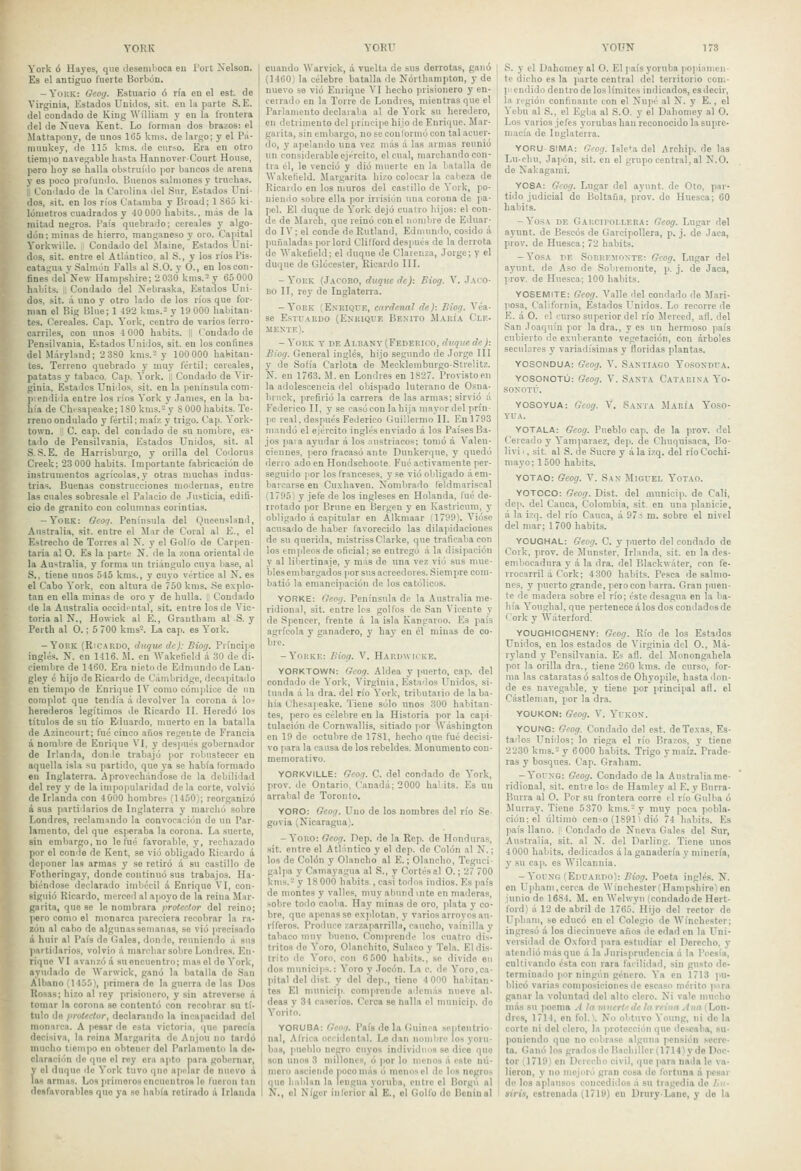 York ó Hayes, que desemboca eu Toit Xelson. Es el antiguo fuerte Borbón. - YoiíK: Geoij. Estuario ó ría eu el est. de Virginia, Estados Unidos, sit. cu la parte S. E. del condado de King AVilliam y eu la Irontera del de Nueva Kent. Lo lornian dos brazos: el Mattapony, de unos li55 knis. de largo; y el Pá- muukey, de 115 kms. de curso. Era en otro tiempo navegable hasta HannoverCourt House, pero hoy se halla obstruíiio por bancos de arena y es poco proraudo. Buenos salmones y truchas. | I, Condado de la Carolina del Sur, Estados Uni- ' dos, sit. en los ríos Catainba y Bioad; 1 S65 ki- lómetros cuadrados y 40 000 haliits.. más de la mitad negros. País quebrado; cereales y algo- dón ; minas de hierro, manganeso y oro. Capital Yorkwille. Condado del .Maine, Estados Uni- dos, sit. entre el Atlántico, al S., y los ríos l'is. cafagua y Salmón Falls al S.O. y O., en los con- fines delíTew Hampshire; 2 0-30 kms.-y 65 000 habits. il Condado del Nebraska, Estados Uni- dos, sit. .i uno y otro lado de los ríos que for- man el Big Blue; 1 i92 kms.- y 19 000 habitan- tes. Cereales. Cap. York, centro de varios Ierro- carriles, con unos 4 000 habits. 1 ( ondado de Pensilvania, Estados Unidos, sit. en los confines del lláryland; 23S0 kms.'- y 100 000 haliitan- tes. Terreno quebrado y muy fértil; cereales, patatas y tabaco. Cap. York. II Condado de Vir- ginia, Estallos Unidos, sit. en la península com- prendida entre los ríos York y James, en la ba- hía de Chfsapeake; 1 SO knis.= y S 000 habits. Te- rreno ondulado y fértil; maíz y trigo. Cap. York- town. I C. cap. del condado de su nombre, es- tado de Pensilvania, Estados Unidos, sit. al S..S.E. de Harrisburgo, y orilla del Codorus Creek; 2-3 000 habits. Importante fabricación de instrumentos agrícolas, y otras muchas indus- trias. Buenas construcciones modernas, entre las cuales sobresale el Palacio de Justicia, edifi- cio de granito con columnas corintias. -York: Geo'j. Península del Queensland, Australia, sit. entre el Mar de Coral al E., el Estrecho de Torres al X. y el Golfo de Carpen- taria al O. Es la parte }í. de la zona oriental de la Australia, y forma un triángulo cuya base, al S., tiene unos 545 kms., y cuyo vértice al N. es el Cabo York, con altura de 750 kms. Se explo- tan en ella minas de oro y de hulla, i Condado de la Australia occid>ntal, sit. entre los de Vic- toria al N., Howick al E., Grantham al S. y Perth al O.; 5 700 kms=. La cap. es York. -York (Ricardo, duque de): Biog. Príncipe inglés. N. en 1416. M. en Wakefield á 30 de di- ciembre de 1460. Era nieto de Edmundo de Lan- gley é hijo de Ricardo de Cambridge, decapitado en tiempo de Enrique IV como cómplice de un complot que tendía á devolver la corona á los herederos legítimos de Ricardo II. Heredo los títulos de su tío Eduardo, muerto en la batalla de Azincourt; fué cinco años regente de Francia á noml)re de Enrique VI, y después gobernador de Irlanda, donde trabajó por robustecer eu aquella isla su partido, que ya se había Ibrmado en Inglaterra. Aprovechándose de la debilidad del rey y de la impopularidad de la corte, volvió de Irlanda con 4 000 hombres (1450); reorganizó á sus partidarios de Inglaterra y marclió sobre Londres, reclanmudo la convocación de un Par- lamento, del que esperaba la corona. La suerte, sin embargo, no le fué favorable, y, rechazado por el conde de Kent, .se vio obligado Ricardo á deponer las armas y se retiró á su castillo de Fotheringay, donde continuó sus trabajos. Ha- biéndose declarado imbécil i Enrique VI, con- siguió Ricardo, merced al apoyo de la reina Sliir- I garita, que se le nombrara protector del reino; iperocomoel monarca pareciera recobrar la ra- llón al cabo de algunas semanas, se vio precisado lá huir al País de Gales, donde, reuniendo á sus jpartidarios, volvió á marchar sobre Londres. En- Iriquc VI avaiizóá su encuentro; mas el do York, I ayudado do Warwick, ganó la batalla do San lAlbano (1455), primera de la guerra ile las Dos I Rosas; hizo al rey prisionero, y sin atreverse A ■ tomar la corona se contentó con recobrar su tí- Itulo do protector, declarando la incapacidad dol 1 monarca. A pesar ilo esta victoria, que parecía I decisiva, la reina Margarita de Anjou no lardó [ mucho tiempo en obtener del Parlamento la de- claración do que el rey era apto para gobernar, y el duque de York tuvo qno apelar do nuevo i las armas. Los [irimoroa encuentros le fueron tan desfarorablea que ya se había retirado á Irlanda cuando Warvick, á vuelta de sus derrotas, ganó (1460) la célebre batalla de Nórthampton, y de nuevo se vio Enrique VI hecho prisionero y en- ceiradi) en la Torre de Londres, mientras que el Parlamento declaraba al de York su heredero, en detrimento del príncipe hijo de Enriipie. Mar- garita, sin embargo, no se coulormó con tal acuer- do, y apelando una vez más á las armas reunió un considerable ejército, el cual, marchando con- tra él, le venció y dio muerte en la batalla de Wakefield. Margarita hizo colocar la cabeza de Ricardo en los muros del castillo de York, po- niendo sobre ella por irrisión una corona de pa- jiel. El duque de York dejó cuatro hijos: el con- de de Mareh, que reinó con el nombre de Eduar- do IV; el conde de Rutland, Ednuindo, cosido á puñaladas por lord Clilford después de la derrota de Wakefield; el duque de Clarenza, Jorge; y el duque de Glócester, Ricardo III. - York (Jacobo, duque de): Biog. V. Jaco- BO II, rey de Inglaterra. -York (Enrique, cardenal de): Biog. Véa- se EsTüARUo (Enrique Benito M.\rí.\ Cle- mente). - York t de Albant (Federico, duque de): Biog. General inglés, hijo segundo de Jorge III y de Sofía Carlota de Meckleniburgo-.Strelitz. N. en 1763. M. en Londres en 1827. Provisto en la adolescencia del obispado luterano de Osna- bruck, prefirió la carrera de las armas; sirvió á Federico II, y se casó con la hija mayor del prín- pe real, después Federico Guillermo II. En 1793 mandó el ejército inglés enviado á los Países Ba- jos paia ayudar á los austríacos; tomó á Valen- ciennes, pero fracasó ante Dunkerque, y quedó derro ado en Hondschoote. Fué activamente per- seguido por los franceses, y .se vio obligado á em- barcarse en Cuxhaven. Nombrado feldmariscal (1795) y jefe de los ingleses en Holanda, fué de- rrotado por Bruñe en Bergen y en Kastricum, y obligado á capitular en Alkmaar : 17PP\ Viiise acusado de haber favorecido las dila)iidaciones de su querida, mistrissClarke, que traficaba con los empleos de oficial; se entregó á la disipación y al libertinaje, y más de una vez vio sus mue- bles embargados por sus acreedores. Siempre com- batió la emancipación de los católicos. YORKE: Oeo;/. Península de la Austr.alia me- ridional, sit. entre les golfos de San Vicente y de Spencer, frente a la isla Kangaroo. Es ]iaís agrícola y ganadero, y hay en él minas de co- bre. -Yorke: Biog. V. Harhwhke. YOBKTOWN: Gcog. Aldea y ]>uerto, cap. del condado de York, Virginia, Estados l'^nidos, si- tuada á la dra. del río York, tributario de la ba- hía Chesapeake. Tiene sólo unos 300 habitan- tes, pero es célebre en la Historia por la capi- tulación de Cornwallis, sitiado por ÁVáshington en 19 de octubre de 1781, hecho que fué decisi- vo para la causa de los rebeldes. Monumento con- memorativo. YORKVILLE: Oeor). O. del condado de York, prov. de Ontario, Canadá; 2000 halits. Es un arrabal de Toronto. YORO: Gcofi. Uno de los nombres del río Se- güvia (Nicaragua). -YoRO: Geog. Dep. de la Rcp. de Honduras, .sit. entre el Atlántico y el dep. de Colón al N.; los de Colón y Olancho al E.; Olancho, Teguci- galpa y Camayagua al S., y Cortés al O.; 27 700 kni.s.- y 18 000 habits , casi todos indios. Es país de montes y valles, muy ahund inte en maderas, sobre todo caoba. Hay minas de oro, plata }■ co- bre, que apenas se explotan, y varios arroyos au- ríferos. Produce zarzaparrilla, caucho, vainilla y tabaco muv bueno. Comprende los cuatro dis- tritos de Yoro, Olancliito, Sulaco y Tela. Eldis- i frito de Yoro, con 6 500 habits., se divide en dos munici|is.: Yoro y Jocón. La c. de Yoro,ca- pital del dist. y del dep., tiene 4 000 habitan- fes El municip. comprende además nueve al- deas y 34 caseríos. Cerca se halla el municip. do Yorito. YORUBA: Gcofi. País de la Guinea septentrio- nal, África occidental. Le dan nombre los yoru- bas, pueblo ner;ro cuyos individims se dice que son unos 3 millones, ó ]ior lo monos á este nú- moro asciendo poco más ó monos el de los negros que hablan la lengua yoruba, entre el Borgii al N., el Níger inferior al E., el Golfo do Beuiual S. y el Dahomey al O. El país yoruba poiiiamen- te dicho es la parte central del territorio con.- 1'! endido dentro de los límites indicados, es decir, la región confinante con el Nujié al N. y E., el Yebu al S., el Egba al S.O. y el Dahomey al O. Los varios jefes yorubas han reconocido la supre- macía de Inglaterra. YORU-SIMA: Grog. Isleña del Archip. de las Ln-chu, Japón, sit. en el grupo central, al N.O. do Nakagami. YOSA: Gcog. Lugar del ayunt. de Oto, par- tiilo judicial do Boltaña, prov. de Huesca; 60 habits. -YosA DE Garcipoi.lera: Geog. Lugar del ayunt. de Béseos de Garcipollera, p. j. de Jaca, prov. de Huesca; 72 habits. -Yos.A DE Soeremonte: Gcog. Lugar del ayunt. de Aso de Soluemonte, p. j. de Jaca, prov. de Huesca; 100 habits. YOSEMiTE: Geog. Aballe del condado de Mari- posa, California, Estados tenidos. Lo recorre de E. á O. el curso superior del río Merced, all. del San Joaquín por la dra., y es un hermoso país cubierto de exuberante vegetación, con árboles seculares y variadísimas y floridas plantas. YOSONDUA: Geog. V. SANTIAGO YOSONDUA. YOSONOTÜ: Geog. V. Santa Catarina Yo- SONOTr. YOSOYUA: Gcog. V. Santa María Yoso- VLA. YOTALA: Geog. Pueblo cap. de la prov. del Ceicado y Yanijiaraez, dep. de Chuquisaca, Bo- livi., sit. al S. de Sucre y ala izq. del ríoCochi- mayo; 1500 habits. YOTAO: Geog. V. San MiorEL Yotao. YOTOCO: Geog. Dist. del municip. de Cali, dep. del Cauca, Colombia, sit. en una planicie, á la izq. del río Cauca, á 97cs m. sobre el nivel del mar; 1700 habits. YOUGHAL: Geog. C. y puerto del condado de Cork, prov. de Munster, Irlanda, sit. en la des- embocadura y á la dra. del Blackwáter, con fe- rrocarril á Cork; 4300 habits. Pesca de salmo- nes, y puerto grande, pero con liana. Gran puen- te de madera sobre el río; éste desagua en la ba- hía Youghal, que pertenece á los dos condados de <-'ork y ÁVáterford. YOUGHIOGHENY: Geog. Río de los Estados LTnidos, en los estados de Virginia del O., Má- ryland y Pensilvania. Es afl. del Monongahela por la orilla dra., tiene 260 kms. de cur.so, for- ma las cataratas ó s.altosde Ohyopile, hasta don- de es navegable, y tiene por principal afl. el Cástlenian, por la dra. YOUKON: Geog. V. Yukon. YOUNG: Gcog. Condado del est. de Texas, Es- tados Unidos; lo riega el río Brazos, y tiene 2230 kms.= y 6000 habits. Trigo y maíz. Prade- ras y bosques. Cap. Graham. -Yoi'NG: Geog. Condado de la Australia me- ridional, sif. entre los de Hamley al E. y Burra- Burra al O. Por su frontera corre el río Gidba ó Slurray. Tiene 5370 kms.-y muy poca pobla- ción; el último censo (1S9U dio 74 habits. Es país llano. | Condado de Nueva Cíales del Sur, Australia, sit. al N. del Darling. Tiene unos 4 000 habits. dedicados á la ganadería y minería, y su cap. es Wilcannia. -YouNG (Eduardo): Bioff. Poeta inglé.s. N. en Upham,cerca do \Vínchester(Hampsliirel en junio de 1684. M. en AVehvyn (condadode Hert- ford) á 12 de abril de 1765. Hijo del rector de Upham, ,se educó en el Colegio de Winchester; ingresó á los diecinueve años de edad en la Uni- versidad de Oxford para estudiar el Derecho, y atendió más que á la Jurisprudencia n la Poesía, cultivando ésta con rara facilidad, sin gusto de- terminado |ior ningún género. Ya en 1713 pu- blicó varios compo-siciones lie escaso mérito ]t.ira ganar la voluntad del alto clero. Ni vale mucho más su poema A la muertede la rriim Ana (Lon- dres, 1714, en fol.). No obtuvo Young, ni de la corte ni del clero, la protección que deseaba, su- poniendo que no cobrase alguna pensión secre- ta. Ganó los grados de Bachiller (1714)ydo Doc- tor (1719) en Derecho civil, que para nada le va- lieron, y no mejoró gran cosa de fortuna á pesar de los aplausos concedidos á su tragedia de /.»- siris, estrenada (1719) eu Drury-Lene, y de la