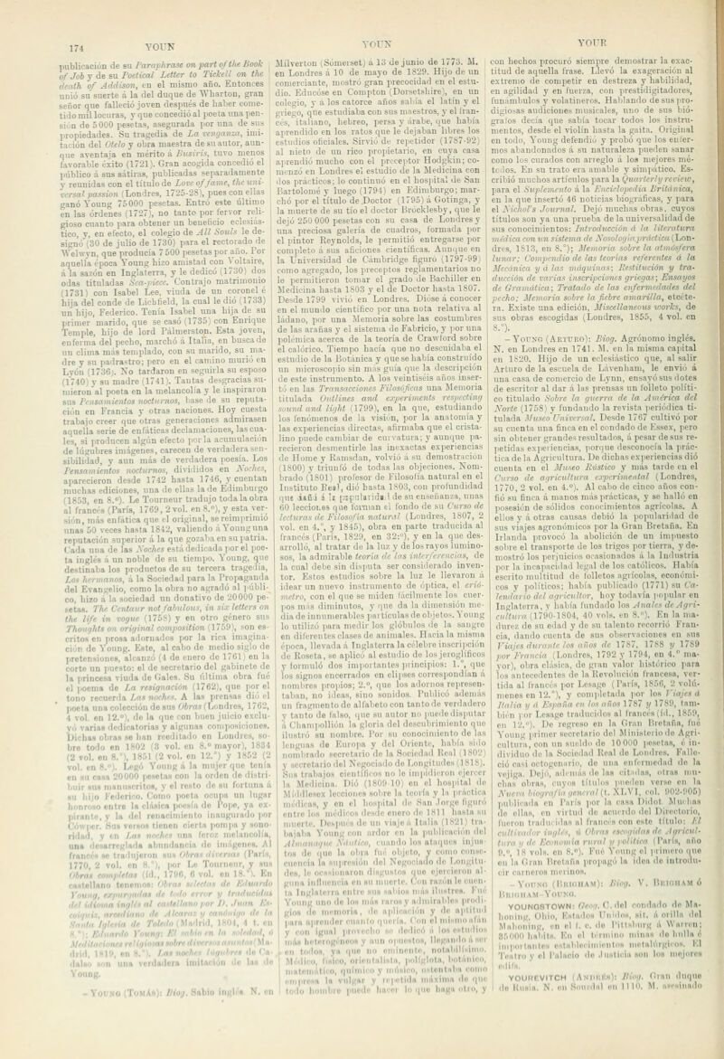 publicación de su Paraphrase <m part ofthe Book of Job y de su Poetical Letter to Ticl-eíl on thc ¡ death of Addison, en el mismo año. Entonces unió su suerte á la del duque de WhavtoD, gran señor que falleció joven después de haber come- tido mil locuras, y que concedió al poeta una pen- sión de 5000 pesetas, asegurada por una de sus propiedades. Su tragedia de La venganza, imi- tación del Ótelo y obra maestra de su autor, aun- que aventaja en mérito á Busiris, tuvo menos favorable éxito (1721). Gran acogida concedió el público á sus sátiras, publicadas separadamente y reunidas con el título de Zovc ofjame, thc uni- versal passion (Londres, 1725-2S), pues con ellas ganó Young 75000 pesetas. Entró este último en las órdenes (1727), no tanto por fervor reli- gioso cuanto para obtener un beneficio eclesiás- tico, y, en efecto, el colegio de All Souls le de- signó (30 de julio de 1730) para el rectorado de Welwyn, que producía 7 500 pesetas por año. Por aquella época Young hizo amistad con Voltaire, á la sazón en Inglaterra, y le dedicó (1730) dos odas tituladas Sca-piece. Contrajo matrimonio (1731) con Isabel Lee, viuda de un corónele hija del conde de Lichfield, la cual le dio (1733) un hijo, Federico. Tenía Isabel una hija de su primer marido, que se casó (1735) con Enrique Temple, hijo de lord Pálmerston. Esta joven, enferma del pecho, marchó á Italia, en busca de un clima más templado, con su marido, su ma- dre y su padrastro; pero en el camino murió en Lyóu (1736;. No tardaron en seguirla su esposo (1740) y su madre (1741). Tantas desgracias su- mieron al poeta en la melancolía y le inspiraron sus Pinsainientos nocturnos, liase de su reputa- ción en Francia y otras naciones. Hoy cuesta trabajo creer que otras generaciones admirasen aquella serie de enfáticas declamaciones, las cua- les, si producen algún efecto por la acumulación de lúgubres imágenes, carecen de verdadera sen- sibilidad, y aun más de verdadera poesía. Los Pensamientos nocturnos, divididos en Noches, aparecieron desde 1742 hasta 1746, y cuentan muchas ediciones, una de ellas la de Edimburgo (1853, en 8.). Le Tourneur tradujo toda la obra al francés (París, 1769, 2 vol. en 8.»), y esta ver- sión, más enfática que el original, se reimprimió unas 50 veces hasta 1842, valiendo á Young una reputación superior á la que gozalia en su patria. Cada una de las Soches está dedicada por el poe- ta inglés á un noble de su tiempo. Young, que destinaba los productos de su tercera tragedia. Los hermanos, á la Sociedail para la Propaganda del Evangelio, como la obra no agradó al públi- co, hizo á la sociedad un donativo de 20000 pe- tetas. The C'cntaur nol/abulous, in six letters on the Ufe in rogue (175S) y en otro género sus Thou'jhts on original composition (1759), son es- critos en prosa adornados por la rica imagina- ción de Young. Este, al cabo de medio siglo de pretensiones, alcanzó (4 de enero de 1761) en la corte un puesto: el de secretario del gabinete do la princesa viuda de Oales. Su última obra fué el )iocma de La resignación (1762), que por el tono recuerda Las noches. A la» prensas dio el poeta una colección do sus Obras (Londres, 1762, 4 vol. on 12.°), de la que con buen juicio exclu- y.j varias dedicatorias y aigiinaa composiciones. Dichas obras se han reeditado en Londres, so- bro todo en 1802 Í3 vol. en 8.° mayor), 1834 (2 vol. en 8.°). 1851 (2 vol. en 12.°) y 1852 (2 vol. en 8.). Lenó Young á la mujer que tenía en su casa 20000 fiesctas con la orden de ilistri- huir »m ninniiBcrltos, y el rosto de su fortuna á su hiio Federico. Como poeta ocupa un lugar honroso entre la clásica poesía do Pope, ya ex- pirante, y la del renacimiento inaugurado por Cówpcr. Su» verso» tienen cierta ponijia y sono- ridad, y en Las norhrs una feroz melancolía, una desarreglada abundancia ilo iniágcne». Al fraiicéi w Irodujoron sut Obras tiirersas (PorÍH, 1770, 2 vol. en H), por Lo Tonrnonr, y «u» Obras completas (id., 17B6, 6 vol. on 18.). En cantollano tenenio»: (ibras scleelas de /úlunrdo Ynuug, expurijatlat de lodo error y tradncidaí del iilimna inglés al easltllano j>or 1>. Juan A'n- ,, lian» de /tiearax p rnniiiiiiin de la I de Toledo (Vit\'\ú'\. JKO), 4 t. en , t'ní/íi'/: /V ''./'.-íi In soledad, ó Medtt 'MiíH/rt5(Ma. Jliil^ ¡ /fJn-ei fio f'a- lUlao Hun una ;cida>lcia ímila<jiun do las do YouDg. - VouííO (TaMXn); Bíog. Sabio ingle». N. en YOUN Slílverton (Sómerset) á 13 de junio de 1773. il. en Londres á 10 de mayo de 1829. Hijo de un comerciante, mostró gran precocidad en el estu- dio. Educóse en Compton (Dorsetsliire), en un colcio, y á los catorce años sabía el latín y el griego, que estudiaba con sus maestros, y el tran- ces, italiano, hebreo, persa y árabe, que había aprendido en los ratos que le dejaban libres los estudios oficiales. Sirvió de repetidor (1787-92) al nieto de un rico proiiietario, en cuya casa aprendió mucho con el preceptor Hodgkin; co- menzó en Londres el estudio de la Medicina con dos prácticos; lo continuó en el hospital de San Bartolomé y luego (1794) en Edimburgo; mar- chó por el título de .Doctor (1795) á Gotinga, y la muerte de su tío el doctor Brócklesby, que le dejó 250 000 pesetas con su casa de Londres y una preciosa galería de cuadros, formada por el pintor Reynolds, le permitió entregarse por completo á sus aficiones científicas. Aunque en la Universidad de Cambridge figuró 1,1797-99) como agregado, los preceptos reglamentarios no le permitieron tomar el grado de Bachiller en Medicina hasta 1803 y el de Doctor hasta 1807. Desde 1799 vivió en Londres. Dióse á conocer en el mundo científico por una nota relativa al ládano, por una Memoria sobre las costumbres de las arañas y el sistema de Fabricio, y ¡lor una polémica acerca de la teoría de Crawlord sobre el calórico. Tiempo bacía que no descuidaba el estudio de la Botánica y que se había construido un microsco)iio sin mns guía que la descripción de este instrumento. A los veintiséis años inser- tó en las Transacciones Filosóficas una Memoria titulada Outlines atul experimenls respccling soundand light (1799), en la que, estudiando los fenómenos de la visión, por la anatomía y las experiencias directas, afirmaba que el crista- lino puede cambiar de curvatura; y aunque pa- recieron desmentirle las inexactas experiencias de Home y Ramsdan, volvió á su demostración (1800) y triunfó de todas las objeciones. Nom- brado (1801) profesor de Filosolía natural en el Instituto Fes), dio basta 1S03, con profundidad que iaCJ i \t [SfíiUridí.l de su enseñanza, unas 60 leccioi.05 que l'omian ei fondo de su Curso de lecturas de Filosofía natural (Londres, 1807,2 vol. en 4.°, y 1845), obra en parte traducida al francés (París, 1829, en 32:), y en la que des- arrolló, al tratar de la luz y de los rayos lumino- sos, la admirable teoría de las interferencias, de la cual deiie sin disputa ser considerado inven- tor. Estos estudios sobre la luz le llevaron á idear un nuevo instrumento de óptica, el crió- metro, con el que se miden fácilmente los cuer- pos más diminutos, y que da In dimensión me- diado innumerables partículas de objetos. Young lo utilizó i>ara medir los glóbulos ilo la sangro en diferentes clases de animales. Hacíala misma época, llevada á Inglaterra la célebre inscripción de Roseta, se aplicó al estudio de los jeroglíficos y formuló dos importantes jirincipios: 1.°, que ios signos encerrados en elipses correspondían á nombres propios; 2., que los adornos represen- taban, no ideas, sino sonidos. Publicó adenuís un fragmento de alfabeto con tantodo verdadero y tanto do falso, que su autor no )uie(lo disputar á ChamiioUión la gloria del descubrimiento que ilustró su nombro. Por su conocimiento de las lenguas de Euro]ia y del Oriente, había sido nombrado secretario de la Sociedad Real (ISO'J) y secretario ilol Negociado do Longitudes (1818). Sus trabajos científiíos no le impidieron ejercer la Medicina. Dio (180910) en el hospital do Middlesox lecciones sobre la teoría y In práctica médica», y on el hospital de San .lorgo figuró entro loa médicos desde enoro de 1811 hasta su muerte. DcsjiHés do un viajo» Italia (1S21) tra- bajaba Young con ardor en la pulilicaeiún del Ahiianague Á'ihilieo, i uando los ataques injus- to» do (luo la obra fué objeto, y como conse- cuencia la HUliresión del Negociado do Longitu- do», lo ociisiíjuaron disgustos que ejercieron al- guna inllucncia on «u muerte. Con razón lo cuen- ta Inglaterra onlie sus xabio» más ilustres. I'uc Young uno ilo lo» mú» raro»y admirables prodi- gio» do memoria, do aplicación y ile aptitud pora aprender cuanto quería. Con ol mÍKnioal»n y con igual provecho »n dedicó á lo» esludios más heterogéneo» y aun opuesto», llegando á ser on todo», ya rpio no enMnenle, notabill»imo. Médico, físico, orientalisla, políglota, botánico, matemállio, qulniic y iimímíco, iislonlnlm romo omprosa la vulgar y repetida niáxinm do que todo hombro laicdo hocor lo quo haga otro, y YOUR con hechos procuró siempre demostrar la exac- titud de aquella frase. Llevó la exageración al extremo de competir en destreza y habilidad, en agilidad y en fuerza, con prestidigitadores, funámbulos y volatineros. Hablando desuspro- digio.-as audiciones nuisicales, uno de sus bió- gralos decía que sabía tocar todos los instru- mentos, desde el violín hasta la gaita. Original en todo, Young defendiu y probó que los enler- mos abandonados á su naturaleza pueden sanar como los curados con arieglo á los mejores mo- teóos. En su trato era amable y simpático. Es- cribió muchos artículos para la Quarlcrly rcciew, para el Suplemento á la Enciclopedia Británica, en la que insertó 46 noticias biográficas, y para e\ A'icliol's Journal. Dejó muchas obras, cuyos títulos son ya una prueba de la universalidad de sus conocimientos: Introducción d la literatura médica con un sistema de A'osoZoí/ít^.jírííc/iCrt (Lon- dres, 1S13, en 8.°); Memoria sobre la atmósfera lunar: Compendio de las teorías referentes á la Mecánica y á las máquinas; Pestilución y tra- ducción de varias inscripciones griegas; Ensayos de Gramática; Tratado de las enfermedades del ¡Jecho: Memoria sobre Ja fiebre amarilla, etcéte- ra. Existe una edición, Miscellaneous works, de sus obras escogidas (Loudres, 1855, 4 vol. en S.°). -YorsG (Aktuko): Biog. Agrónomo inglés. N. en Londres en 1741. M. en la misma capital en 1S20. Hijo de un eclesiástico que, al salir Arturo de la escuela de Lávenham, le envió á uua casa de comercio de Lynn, ensayó sus dotes de escritor al dar á las prensas un folleto políti- co titulado Sobre la guerra de la América del Aborte (1758) y fundando la revista periódica ti- tulada .Uuseo Vniveríal. Desde 1767 cultivó por su cuenta una finca en el condado de Essex, pero sin obtener grandes resultados, á pesar de sus re- petidas expeiiencias, porque desconocía la prác- tica de la Agricultura. De dichas experiencias dio cuenta en el Museo Ilústico y más tarde en el Curso de agricultura experimental (Londres, 1770, 2 vol. en 4.°). Al cabo de cinco años con- fió su finca á manos más prácticas, y se halló en posesión de sólidos conocimientos agrícolas. A ellos y á otras causas debió la popularidad de sus viajes agronónncos por la Gran Bretaña. En Irlanda ]iiovocó la abolición de un impuesto sobre el transporte de los trigos por tierra, y de- mostró los perjuicios ocasionados á la Industria por la incap.icidad legal de los católicos. Había escrito multitud de folletos agrícolas, económi- cos y políticos; había publicado (1771) su Ca- lendario del agricultor, lioy todavía popular en Inglaterra, y iiabía fundado los Anales de Agri- cultura (1790-1804, 40 vols. en 8.). En la ma- durez de su edad y de su talento recorrió Fran- cia, dando cuenta de sus observaciones en sus Viajes durante los años de 1787, 1788 y 1789 por Francia (Londres, 1792 y 1794, en 4. nia- yor), obra clásica, de gran valor histórico )iara ios antecedentes de la Revolución francesa, ver- tida al francés por Lesage (París, 1856, 2 voU'i- menes en 12.°), y completada ¡lor los Viajes d Italia y á España en los años 17S7 y 1789, tam- bién por Lesage traducidos al francés (id., 1859, en 12.°). De regreso en la Oran Bretaña, fue Young primer secretario del Jliuisteriodo Agri- cultura, con un sueldi> do 10000 pesetas, é in- dividuo de la Sociedad Real de Londres. Fallo- ció casi oetogemirio, do una enlVruiedad do la vejiga. Dejó, adcnuis do las citulas, otras mu- chas obra», cuyos títulos pueden verso en la Aucra biografía general {L XLVI, rol. 902-905) publicada en París jior la casa Didot Muí has do olla», en virtud de aciurdo del Directorio, fueron traducidas al francés con esto título: Ll cultivador inglés, il Obras escogidas de Agricul- tura y de Ecunomia rural y política (Porís, nño 9.°, 18 vola, en 8.°). Fué Y(Uing el primero (lue en la Gran Brotana propagó la idea do introdu- cir carneros merino». -YiuiNO (lliiiiillAM): Biog. V. BiiicilAMÓ lillMMIAM YlirNd, Y0UNQ8T0WN: fíeoo. C.del condado do Ma- liouing, Oblo, E»tado» Unido», sil. á orilla del Maboning, en el I. c. lio Pillsbiug á Waircn; 85000 hábil». K.ii el término ndna» do bulla é imporlonlo» oslablei-imienlo» melalúrgico». El Teatro y ol Palacio do .luslieia »on lo» mejoro» eilil». YOUREVITCH (ANliílltH): fíiog. Gran duquo do Ku»ia. N. on Souzdal «n 1110, M. asesinado