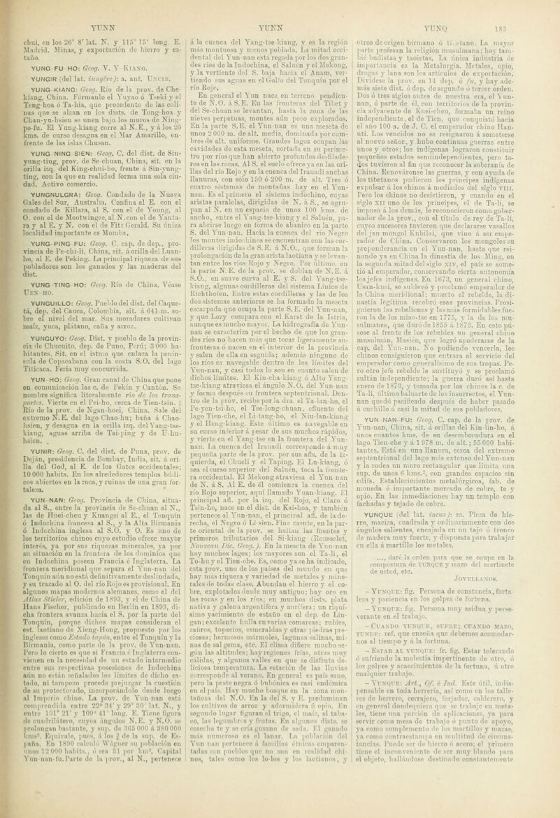 YUNN cliui, en los 26° 8'I.it. N. y 115° 15' long. E. MaJiiil. Miuis, y expoitación de liieiro y es- taño. YUNG FU HO: Gcog. V. Y KiAXG. YUNCIR ('leí lat. iungcn): a. ant. Uxcilt. YUNG KIANG: Gcotj. Río déla inov. de Che- kiaug, China. Fóiruaulo el Vuyao ó Tseki y el Tcng-hoa ó Ta-Iiia, que pioceclente de las coli- nas que se alzan en los dists. de Tong-hoa y Clian-yn-hsien se unen bajo los muios de Ning- pofu. El Yung-kiang cone al N. E., y á los 20 knis. de curso desagua en el Mar Amarillo, en- frente de las islas Chusan. YUNG-NING-SIEN: Geog. C. del dist. de Sin- yung-tiug, prov. de Se-chuan, China, sit. en la orilla i:q. del King-cluii-Iio, frente á Sin-yung- ting, con la que en realidad forma una sola ciu- dad. Activo comercio. YUNGNULGRA: Gcog. Condado de la Nueva Gales del Sur, Australia. Confina al E. con el condado de Killara, al S. con el de Young, al O. con el de JIootwingee, al X.con el de Yanta- ra y al E. y N. con el de Fitz Geraid. Su única localidad importante es llomlia, YUNG-PING-FU: Gcog. C. cap. de dep., pro- vincia de Pe-chi-li, China, sit. á orilla del Luan- lio, al E. de Peking. La i>riucipal riqueza de sns pobladores son los ganados y las maderas del dist. YUNG TING-HO: Gcog. Kío de China. A'éase Uf.s-ho. YUNGUILLO: Geog. Pueblo del dist. del Caque- tá, dep. del Cauca, Colombia, sit. á 641 ni. so- bre el nivel del mar. Sus moradores cultivan maíz, yuca, plátano, caña y arroz. YUNGUYO; Geog. Dist. y pueblo de la provin- ' cia de Chucuito, dep. de Puno, Perú; 3 000 ha- hitantes. .Sit. en el istmo que enlaza la penín- sula de Copacabana con la costa S.O, del lago Titicaca. Feria mny concurrida. YUN HO: Geog. Gran canal de China que pone en comunicación las c. de Pekín y Cantón. Su nombre signilioa literalmente rio de los trans- : ¡lories. Vierte en el Pei-ho, cerca de Tien-tsin. ; Río de la prov. de Xgan-hoei, China. Sale del [ extremo K^. E. del lago Chaohu; baña á Chao- hsien, y desagua en la orilla izq. delYang-tse- kiang, aguas arriba de Taiping y de Ü-hu- hsien. . YUNIR: Geog. C. del dist. de Puna, prov. de Dejan, presidencia de Bombay, India, sit. á ori- lla del God, al E. de los Gates occidentales; 10 000 habits. En los alrededores templos búdi- cos abiertos en la roca, y ruinas de una gran for- taleza. ' YUN-NAN: Gcog. Provincia de China, situa- da al S., entre la provincia de Se-chuan al ÍT., las de Hnei-cheu y Kuangsi al E., el Tonquín ó Indochina francesa al S., y la Alta Birmania ó Indcchina inglesa al S.O. y O. Es uno de los territorios chinos cuyo estudio ofrece mayor interés, ya por sus riquezas minerales, ya por su situación en la frontera do los dominios que en Indochina poseen Francia é Inglaterra. La | frontera meridional que separa el Vunnan Jel 1 Tonquín aún no está definitivamente deslindada, y su trazado al O. del río Rojo es provisional. En algunos mapas modernos alemanes, como el del .Atlas Stielcr, edición de 1S93, y el de China de Hans Fischer, publicado en Pier'iín en 1893, di- cha frontera avanza hacia el S. por la parte del Tonquín, porque dichos mapas consideran el est. laotiano de Xieng-Ilong, (¡repuesto por los ingleses como Estado tapón, entre el Tonquín y la Birmania, como parte de la prov. do Vunnan. Pero lo cierto es que si Francia é Inglaterra con- vienen en la nccesiilad de un estado intermedio entre sus respectivas posesiones de Indochina aún no están señalados los límites de dicho es- tado, ni tampoco procede prejuzgar la cuestión do su protectorado, incorporándolo desde luego al Ini|Mr¡o chino. La prov. de Yunnan está coniprondida entro 22» Zi' y 29° 30' lat. N., y entre 101 21' y 109 41' long. E. Tiene figura de cuadrilátero, cuyos ángulos N. E. y N.O. se prolongan bastante, y snp. do 3C5 000 A 380 000 kms'-. Equivale, pues, A los J de la sup. do Es- paña. En 1890 calculii Wágucr su |ioblación on linos 12 000 hahits., ósea 31 jior km'-. Capital ^■unnan•fu.Parto do la prov., al N., pertenece YUKN á la cuenca del Yang-tsekiang, y es la región más montuosa y menos poblada. La mitad occi- dental del Vunnan está regada ¡lor los dos gran- des ríos de la Indochina, el SaUan y el Jlekong, y la vertiente del S. baja hacia el Anam, ver- tiendo sus aguas en el Golfo del Tonquín por el río Rojo. En general el Y un nace en terreno peudieu- te de X.O. áS.E. En las fronteras del Tibct y del Se-chuan so levantan, hasta la zona de las nieves perpetuas, montes aún poco explorados. En la parte S.E. el Yun-nan es una meseta de unos 2 000 m. dealt. meáia, dominada por cum- bres de alt. uniforme. Grandes lagos ocujiau las cavidades de esta meseta, cortada en su períme- tro ]ior ríos que han abierto profundos desfilade- ros en las rocas. AIS. el suelo ofrece ya en las ori- llas del río Rojo y en la cuenca del Irauadi anchas llanuras, con sólo 150 ó 200 m. de alt. Tros ó cuatro sistemas de montañas hay en el Yun- nan. Es el primero el sistema indochino, cuj-as aristas paralelas, dirigidas de X. á S., se agru- pan al X. en un espacio de unos 100 kms. de ancho, entre el Yang-tse-kiangy el Saluen, pa- ra abrirse luego en forma de abanico en la parte S. del Yunnan. Hacia la cuenca del río Negro los montes indochinos se encuentran con las cor- dilleras dirigidas de S.E. á N.O., que forman la prolongación de la gran arista laotiana y se levan- tan entre los ríos Rojo y Negro. Por último, en la parte N. E. de la prov. se doblan de N. E. á S.O., en suave curva al E. y S. del Yang-tse- kiang, algunas cordilleras del sistema Línico de Richtholen. Entre estas cordilleras y las de los dos sistemas anteriores se ha formado la meseta escarpada que ocupa la parte S. E. del Yun-nan, y que Lozy compara cou el Karst de la Istria, aunque es mucho mayor. La hidrografía de Yun- nan se caracteriza por el hecho de que los gran- des ríos no hacen más que tocar ligeramente su- fronteras ó nacen en el interior de la provincia y salen de ella en seguida; además ninguno de los ríos es navegable dentro de los límites del Yun-nan, y casi todos lo son en cuanto salen de dichos límites. El Kiu-cha-kiang ó Alto Yang- tse-kiaug atraviesa el ángulo N.O. del Yun-nan y forma después su frontera septentrional. Den- tro de la prov. recibe por ¡a dra. el Talanho, el Peyen-tsi-ho, el Tselong-chuan, efluente del lago Tien-che, el Li-tang-ho, el Niu-lan-kiang y el Heng-kiang. Este último es navegable en su curso inferiora pesar de sus muchos rápidos, y vierte en el Yang-tse en la frontera del Yun- nan. La cuenca del Irauadi corresjonde A muy pequeña parte de la prov. por sus afls. de la iz- quierda, el Chueli y el Tapiug. El Lu-kiang, ó sea el curso superior del Saluén, toca la fronte- ra occidental. El ilekong atraviesa el Yunnan de N. á S. Al E. de él comienza la cuenca del río Rojo superior, aquí llamado Yuan-kiang. El pnincipal atl. por la izq. del Rojo, el Claro ó Tsiu-ho, nace en el dist. de Kai-hoa, y también pertenece al Yun-nan, el principal afl. de lade- recha, el Negro ó Lisien. Fina m^nte, en la par- te oriental de la )irov. se hallan las fuentes y primeros tributarios del Si-kiang (Rousselet, Xourcau Dic. Geog.). En la meseta de Yun-nan hay muchos lagos; los mayores son el Tali, el To-huy el Tien-che. Es, como ya se ha indicado, esta prov. uno de los |>aíses del mundo en que hay más riqueza y variedad de metales y mine- rales de todas clase. Abundan el hierro y el co- bre, explotadosde.sde muy antiguo; hay oro en las rocas y en los ríos: en muchos dists. plata nativa y galena argentífera y aurífera; un riquí- simo yacimiento de estaño en el dep. do Lin- gan; excelente luilla en varias comarcas; rubíes, zafiros, topacios, esmeraldas y otras ¡liedras pre- ciosas; hermosos mármoles, lagunas salinas, mi- nas do sal gema, etc. El clima difiere mucho .se- gún las altitudes; hay regiones Irías, otras muy cálidas, y algunos valles en que se disfruta de- liciosa temperatura. La estación de las lluvias corresponde al verano. En general es país sano, poro la peste negra ó bubónica es casi endémica cnel]iaís. Hay mucho bosqne en la zona mon- tañosa del N.O. En la del S. y E. predominan los cultivos de arroz y adormidera ú opio. En .segundo lugar figuran el trigo, el maíz, el taba- co, las legumbnsy frutas. En algunos dists. se cosecha te y so cría gusano de seda. El ganado más numeroso es el lanar. La iioblnción del Yun lian ]iortcneco A familias étnicas emparen- tadas cfii pueblos que no son en realidad chi- nos, tales como los lo-los y los laotianos, y YUNQ 183 otros de origen birmano ó ti ctano. La mayor parte i>rofesau la religión musulmana; hay tam- bic budistas y taoistas. La única industria de importancia es la Metalurgia. Metales, opio, drogas y lana son los artículos de expoliación. Divídese la prov. en 11 dep. ó fu, y hay ade- más siete dist. ó dep. de segundo ó tercer orden. Dos ó tres siglos antes de nuestra era, el Yun- nan, ó parte de él, con territorios de la provin- cia adyacente de Ivuei-cheu, formaba un reino independiente, el de Tien, que conquistó hacia el año 100 a. de J. C. el emjierador chino Han- uti. Los vencidos uo se resignaron á someterse al nuevo señor, y hubo continuas guerras entre unos y otros; los indígenas lograron constituir pequeños estados semiiudependientes, pero to- dos tuvieron al fin que reconocer la soberanía de China. Renováronse las guerras, y con ayudado los tibetanos pudieron los principes indígenas expulsar á los chinos á mediados del siglo viii. Pero los chinos no desistieron, y cuando en el siglo XII uno de los príncipes, el de Ta-li, se impuso á los demás, le reconocieron como gober- nador de la prov., con el título de rey de Ta-li, cuyos sucesores tuvieron que declararse vasallos del jan mongol Kubilai, que vino á ser empe- rador de China. Conservaron los mongoles su pre]iondcrancia en el Yun-nan, hasta que rei- nando ya en China la dinastía de los Ming, en la segunda mitad del siglo xiv, el país se some- tió al empei'ador, conservando cierta autonomía los jefes indígenas. En 1673, un general chino, Usan-kuei, se sublevó y proclamó emperador de la China meridional; muerto el rebelde, la di- nastía legítima recobró esas provincias. Prosi- guieron las rebeliones y las más formidables fue- ron la de los miao-tse en 1775, }■ la de los mu- sulmanes, que duró de 1855 á 1873. En esto pú- sose al frente de los rebeldes un general chino musulmán, Masién, que logró apoderarse de la cap. del Yun-nan. No pudiendo vencerla, los chinos consiguieron que entrara al servicio del emperador como generalísimo de sus tropas. Pe- ro otro jefe rebelde le sustituj-ó y se proclamó sultán independiente; la guerra duró así hasta enero de 1873, y tomada por los chinos la c. de Ta-li, último baluarte de los insurrectos, el Yun- nan quedó pacificado después de haber pasado A cuchillo á casi la mitad de sus pobladores. YUN NAN-FU: Geog. C. cap. de la prov. de Yun-nan, China, sit. a orillas del Kin-lin-ho, á unos cuantos kms. de su desembocadura en el lago Tien-che y á 1978 m. de alt.; 55 000 habi- tantes. Está en una llanura, cerca del extremo septentrional del lago más extenso del Yun-nan y la rodea un muro rectangular que limita una sup. de unos 6 kms.-, con grandes espacios sin edifs. Establecimientos metalúrgicos, fab. de moneda é importante mercado de cobre, te y opio. En las inmediaciones hay un templo con fachadas y tejado de cobre. YUNQUE (del lat. incvs): m. Pieza de hie- rro, maciza, cuadrada y onlinarianientc con dos ángulos salientes, encajada en un tajo ó tronco de madera muy fuerte, y dispuesta para trabajar en ella á martillo los metales. ..., daré la orden para que se ocupe en la compostura de YUKQCE y mazo del martinete de usted, etc. J0VEl,I,A^'0S. - YrxQi'E: fig. Persona de constancia, forta- leza y paciencia en los golpes de fortuna. - YvNQVE: fig. Persona mny asidua y perse- verante en el trabajo. -Cr.tNTlO YfNQlE, SVl-HF.; CFANUO MAZO, Tl'NliK: rof. que enseña que debemos aconiodar- ' nos al tiempo y A la fortuna. I - Estar al Yi'NQri-.: fr. fig. Estar tolerando (í sufriendo la molestia impertinente de otro, ó los golpes y acaecimientos do la fortuna, ú otro ' cualquier trabajo. I -Yi'NQVK: Art., Of. é Tnd. Este útil, indis- : pcnsablc en toda herrería, así como en los talle- res de herrero, cerrajero, forjador, calderero, y en general dondequiera que se trabaje en meta- les, tiene una porción de aplicaciones, j'a para servir como mesa de trabajo ó |ninto de apoyo, ya como complciuenfo do los martillos y mazas, ya como contraestampa en multitud de circuns- tancias. Puede ser de hierro ó acero; el primero tiene el inconvenicnlc de ser muy blando )>ara el objeto, bailándose destinado constanlcmente