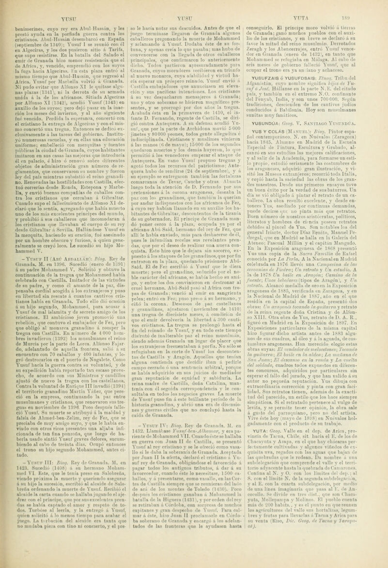 YTfSU benimeiincs, cuyo ley era AhulHassán, y lea inestü ayuda en la jioiliada guerra contra los cristianos. Abul-IIassán dcsenibarcú en España (seiitiembre de 1340); Yusuf I se reunió con él en Algeciras, y los dos pusieron sitio A Tarifa, que supo resistirse. En la batalla del Salado el emir de Granada hizo menor resistencia que el de África, y, vencido, emprendió con los suyos la fuga hacia Algeciras. Kn esta plaza entró al mismo tiempo que .ibul-Hassán, que regresó al Alrica. Yusuf por Jlarbella volvió á Granada. Ni pudo evitar que Alfonso .\I le quitase algu- nas plazas {1.341\ ni la denota de su armada \ unida á la de los africanos. Sitiada Algeciras por Alfonso XI (1342\ acudió Yusuf (1343) en auxilio de los suyos; pero dejó pasar en la inac- ción los meses del invierno, y al año siguiente fué vencido. Perdida la esperanza, concertó con el cristiano la entrega de Algeciras y con el mis- mo concertó una tregua. Entonces se dedicó ex- clusivamente á las tareas del gobierno. Institu- yó numerosas escuelas, y en ellas una educación uniforme; embelleció con mezquitas y fuentes públicas la ciudad de Granada, cuj-os habitantes imitaron en sus casas las mejoras que introducía él en palacio, é hizo ó renovi'j sobre diferentes objetos de administración gran número de re- glamentos, que conservaron su nombre y fueron lev del país mientras subsistió el reino granadi- no. Renovadas las hostilidades con Castilla, efec- tuó correrías desde Ronila, Estepona y Jlarbe- lla, y envió buenas compañías de caballos con- tra los cristianos que cercaban á Gibraltar. Cuando supo el fallecimiento de Allbnso XI de- claró que lo sentía, agregando que había muerto uno de los más excelentes príncijies del mundo, y prohibió á sus caballeros que incomodaran á los cristianos que llevaban el cuerpo de su rey desde Gibraltar á Sevilla. Hallándose Yusuf en la mezquita, haciendo su oración, fué asesinado por un hombre obscuro y furioso, á quien gene- ralmente se creyó loco. Le sucedió su hijo Mo- hammed V. - YrsrF II (Abú Aüpali.áh): IHog. Rey de Granada. M. en 1396. Sucedió (enero de 1391) á su padre Mobanimed V. Solicitó y obtuvo la continuación de la tregua que Mohammed había celebrado con Castilla. Imitador de las virtudes de su padre, y como él amante de la paz, dis- pensaba cordial acogida á los extranjeros y puso en libertad sin rescate á cuantos cautivos cris- tianos había en Granada. Todo ello dio ocasión á su hijo segundo, Mohammed, para acusar á Yusuf de mal islamita y de secreto amigo de los cristianos. El ambicioso joven promovió una rebelión, que contuvo el embajador de Fez, ¡lero que obligó al monarca granadino á romper la tregua con Castilla. En nriUiero de 4 000 hom- bres invadieron (1392) los musulmanes el reino de Murcia por la parte de Lorca. Alfonso Fajar- do, adelantado de aquella frontera, salió á su encuentro con 70 caballos y 400 infantes, y lo- gró destrozarlos en el puerto de Nogalete. Como Yusuf hacía la guerra contra su voluntad, y de su expedición había reportado tan escaso prove- cho, de acuerdo con sus Ministros y caudillos ajustó de nuevo la tregua con los castellanos. Contraía voluntad de Enrique III invadió(1394) el territorio granadino Martín Yáñez, que pere- ció en la empresa, continuando la paz entre musulmanes y cristianos, que renovaron sus tre- guas en noviembre de 1396. Poco después falle- ció Yusuf. Su muerte se atribuyó á la maldad y falsía de Ahmed-bon-Zelini, rey de Fez, que se preciaba de muy amigo suyo, y que le había en- viado con otros ricos presentes una aljaba infi- cionada de tan fina ponzoña, que luego de ha- berla usado sintió Yusuf graves dolores, sucum- biendo al cabo de treinta días. Ocupó entonces el trono su hijo segundo Mohammed, antes ci- tado. - Yfsi'K III: fliofi. Rey de Granada. M. en 1423. Sucedió (1408) á su hermano .Moham- med VI. Este, que le tenía preso en .Salobreña, viendo pr'Jxima la muerte y queriendo asegurar fi su hijo la sucesión, escribió al alcaide de Salo- breña ordenando la muerte de Yusuf. Recibió el alcaide la carta cuando so hallaba jugando el aje- drez con el príncipe, quo por su-iexceb'ntcs pren- das se había captado el amor y respeto de to- dos. Turin'tse al leei'ln, y la entregó á Yusuf, quien solicitó á lo menos tieni]io para acabar el juego. La tnrbacii'ui del alcnidc era tanta que no mudaba pieza con tino ni concierto, y el pre- YITSU so le hacía notar sus descuidos. Ante.s de que el juego termiiuise llegaron de Granada algunos caballeros pregonando la muerte de Mohammed y aclamando á Yusuf. Dudaba éste de su for- tuna, y apenas creía lo que pasaba; mas hubo de convencerse con la llegada do otros caballeros princi)iales, que conlirniaron lo anteriormente dicho. Todos partieron apresuradamente para Granada, cuyos moradores recibieron en triunlb al nuevo monarca, cuya afabilidad y virtud ha- cía esperar un próspero reinado. Yusuf envió á Castilla embajadores que anunciasen su eleva- ción y sus pacíficas intenciones. Los cristianos á su vez desiiacharon mensajeros á Granada; uno y otro soberano se hicieron magníficos pre- sentes, y se prorrogó por dos años la tregua. Alabada ésta en la primavera de 1410, el in- fante D. Fernando, regente de Castilla, se diri- gió contra Antequera. A su defensa acudió Yu- sul, que por la parte de Archidoua movió 5 000 jinetes y 80000 peones, todos gente allegadiza é indisciplinada. Cristianos y muslimes vinieron á las manos (6 de mayo); 15000 de los segundos quedaron muertos y los demás huyeron, lo que permitió á los vencedores empezar el ataque de Antequera. En vano Yusuf propuso treguas y agotó todos los recursos del patriotismo; Ante- quera hubo de rendirse (24 de septiembrel, y á su e¡em])lo se entregaron también las fortalezas comarcanas de Tevar, Cauche y otras. .Misorta luego toda la atención de D. Fernando por sus pretensiones á la corona aragonesa, deseaba la paz con lo< granadinos, que también la querían por andar indispuestos con los africanos de Fez, á cuyo rey habían llamado en su auxilio los ba- liitautes de Gibraltar, descontentos de la tiranía de su gobernador. El príncipe de Granada man- dó poner cerco á la plaza, ocupada ya por el africano AbúSaid, hermano del rey de Fez, que allí le había enviado, más para deshacerse de él, pues le infundían recelos sus revelantes pren- das, que por el deseo de realizar una nueva con- quista. Esto hizo que le dejara sin socorro, ex- puesto á los ataques délos granaclinos, que por fin entraron en la jdaza, quedando prisionero Abú- Said. El de Fez escribió á Yusuf que le diera muerte; iicro el granadino, seducido por el no- ble car.ácter del africano, se había hecho su ami- go, y entre los dos convinieron en destronar al cruel hermano. Abú-Said pisu al África con tro- pas de Granada; venció al emir en sangrienta pelea; entro en Fez; puso preso á su hermano, y ciñó la corona. Deseosos de paz castellanos y granadinos, ajustaron (noviembre de 1410) una tregua de diecisiete meses, á condición de que el emir devolvería la libertad á 300 cauti- vos cristianos. La tregua se prolongó hasta el fin del reinado de Yusuf, y en todo este tiempo disfrutó de inalterable paz el reino musulmán, siendo además Granada un lugar de placer que los extranjeros frecuentaban á porfía. No solóse refugiaban en la corte de Yusuf los desconten- tos de Castilla y Aragón. Aquellos que tenían alguna contienda que decidir iban á pedirle campo cerrado ó una sentencia arbitral, porque se había adquirido en sus juicios de mediador gran reputación de equidad y sabiduría. La reina madre de Castilla, doña Catalina, man- tenía con él seguida correspondencia y le con- sultaba en todos los negocios graves. La muerte de Yusuf puso fin á este brillante ¡leríodo de la historia granadina, y abrió una era de disensio- nes y guerras civiles que no concluyó hasta la caída de Granada. -Yusuf IV: Biog. Rey de Granada. M. cu 1432. Llamábase Yvsuf-ben-A!hnviar, y era pa- riente do Mohammed Vil. Cuando éste se hallaba en guerra ron ,Iuan II de Castilla, se presentó Yusuf al rey cristiano y se le ofreció como vasa- llo si le daba la soberanía do Granada. Aceptada ])or Juan II la oferta, declaró el cristiano á Yu- suf ro\' de Granada, obligándose el favorecido á pagar todos los antiguos tributos, á dar á su favorecedor, cuando éste lo necesitase, 1 500 ca- ballos, y á jiresentarse, como vasallo, en las Cor- tes do < astilla siempre cpie se reunieran del lado do acá do los montes de Toledo (1430). Poco de-pui'S los cristianos ganaban á Mobanmied la batalla de la Higuera (1431), y por orden del rey se retiraban ú Cónloba, con sorpresa de muchos ca|iitanca y gron despecho do S'usul. Para cal- mar á éste, hizo Juan II jiroclaniarle en Córdo- ba soberano de Granada y encargó á los adelan- tados de las fronteras quo le ayudasen hasta YT^TA 189 conseguirlo. El príncipe moro volvió á tierras de Granada; ganó muchos pueblos con el auxi- lio de los cristianos, y en breve se declaró á su favor la mitad del reino musulmán. Denotados Zeragh y los Abencerrajes, entró Yusuf vence- dor en Granada (enero de 1432\ en tanto que Mohammed se refugiaba en Málaga. Al cabo de seis meses de gobierno falleció Yusuf, que al ocupar el trono era ya an iano y achacoso. YUSUFZAIS ó YUSUFDSAIS: Etnoq. Tribu del Afganistán, cuyo nond re significa hijos ríe Yu- suf ó José. Hállanse en la parte N.E. del citado país, y tandnén en el extremo N.O. confinante del Fenyab, India, y son unos 700 000. Según tradiciones, descientien de los cautivos judíos conducidos á Babilonia. Hoy son musulmanes sunitas muy fanáticos. YUSUNDliA: Gcog. V. SaktIAGO Y'usUNDÚA. YUS Y COLAS (Manuel): Biorj. Pintor espa- ñol contemporáneo. N. en Nuévalos (Zaragoza) hacia 1845. Alumno en Madrid de la Escuela Especial de Pintura, Escultura }• Grabado, al- canzó en sus estudios las mejores calificaciones, y al salir de la Academia, para formarse un esti- lo propio, estudió seriamente las costumbres de los aragoneses, adquirió gran ilustración, y vi- sitó los Museos extranjeros; recorrió toda Italia, y copió hasta la saciedad las obras de los gran- des maestros. Desde sus primeros ensayos tuvo un buen éxito jior la verdad de sus baturros. Vn día se vio obligado á pintar el retrato de un ca- ballero. La obra resultó excelente, y desde en- tonces Yus, asediado iior continuas demandas, puede decirse (|Uí no pinta más que retratos. Buen número de nuestros aristócratas, políticos, literatos y hombres de ci-ncia poseen retratos debidos al pincel de Yus. Son notables los del general Iriarte, doctor Díaz Pignito, Manuel Pe- dregal, que en Madrid se halla en la Cíalería del Ateneo; Pascual Millán y el capitán Mangado. En la Exposición aragonesa de 1868 jiresentó Yus una copia de la Sacra Familia de Rafael conocida por La Perla. A la Nacional en Madrid celebrada en 1S76 llevó: una Cinipesina cíelas cercanías de Ficdra; Un retrato y Un, cstitdio. A la de 1878 Un baile en Arayón; Camino de la fuente; Unos beiedoi'es (tipos de Aragón), y Un retrato. Alcanzó medalla de oro en la Exposición aragonesa de 1885, verificada en Zaragoza, y en la Nacional de Madrid de lSS7,año en el que residía en la capital de España, presentó dos obras: Un aroiionis tocando la guitarra y vetvaio de la reina regente doña Cristina y de Alfon- so XIII. Otra obra de Yus, retrato de D. A. R., figuró en Madrid en la Exposición de 1S97. En Exposiciones particulares de la misma cajátal hizo figurar dicho artista antes de 1883 algu- nos de sus cuadros, al óleo y á la aguada, de cos- tumbres aragonesas. Han merecido elogio estas obras suyas: El vendedor de melocotones; J'ocatido la guitarra; El baile en la aldea; La 7nnñanade San Juan; El descanso en la ronda y La rnelta del soldado, cuadros todos expuestos en diferen- tes concursos, .adquiridos por particulares sin esperar el fallo del jurado, y que han valido á su autor no pequeña reputación. Yus dibuja con extraordinaria corrección y pinta con gran faci- lidad. Sus retratos tienen, además de la exacti- tud del jiarecido, un estilo que los hace siemjiro simpáticos. Si el retratado pertenece al vulgo de levita, y se i'ermite tener o)>inión, la obra sale á gusto del parroquiano, jero no del artista. Vive éste hoy (mayo de 1898) en Nuévalos hol- gadamente con el jiroducto de su trabajo. YUTA: Geog, Valle en el dep. de Arica, pro- vincia do Tacna, Chile, sit. hacia el E. de los de Cbacaynta y Azapa, en el que hay chácaras per- feítanionte cultivadas y algunos viñedos de ex- quisita uva, regados con las aguas quo bajan de las quebradas que le rodean. Da nombre á una subdclogación que comprende el valle y el terri- torio adyacente hasta la quebrada de Camarones. Confina al N. y O. con los límites del de|i.; al iS. con el líndto N. déla segundasubddegacu'-n, y al E. con la cuarta stibdelogación, ]ior medio do una línea imaginaria que pasa al F. do An- cocolio. .^e divide en tres liist.. que son Chaca- yuta, iMollejianipa y Molinos. El pueblo cuenta más de 200 habits., y es el punto en que reúnen loa agricultores del valle sus hortalizas, legum- bres y frutas ]iara llevarlas ii Tacna y Arica )iara su venia (Riso, Dic. Geog. de Tatna y 'Jara¡ni- cá).