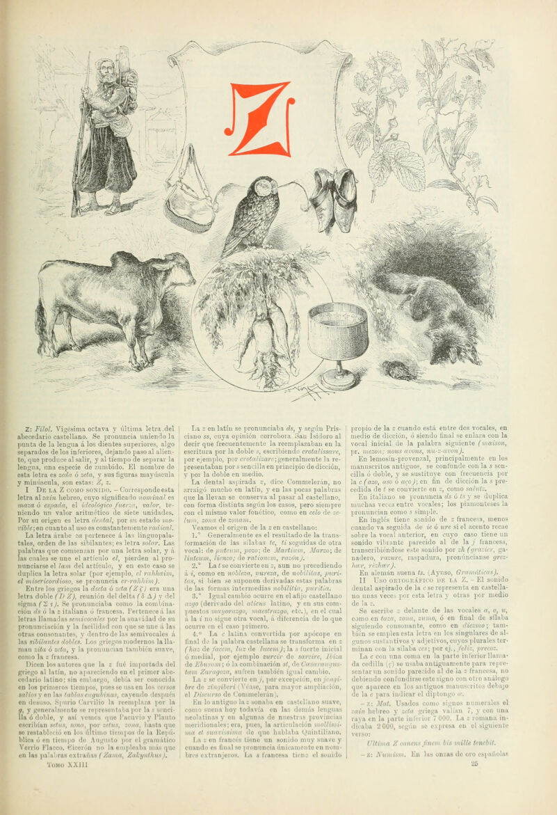 7 Z: Filol. Vigésima octava y última !etra del abecedario castellano. Se pronuncia uniendo la punta de la lengua á los dientes superiores, algo separados délos inferiores, dejando paso al alien- to, que produce al salir, y al tiempo de separar la lengua, una especie de zumbido. El nombre de esta letra es zeda ó zela, y sus figuras mayúscula y minú.scula, son estas: Z, z. I De la Z como soxido. - Corresponde esta letra al zain hebreo, cuyo significado nominal es mn~a ó espada, el ideológico fiier:.a, valor, te- niendo un valor aritmético de siete unidades. Por su origen es letra dental, por su estado mo- riblc; en cuanto al uso es constantemente radical. La letra árabe :a ]'ertenece á las linguopala- tales, orden de las sibilantes; es letra solar. Las pnlabras que comienzan por una letra solar, y á las cuales se uno el artículo el, pierden al pro- nunciarse el lam del artículo, y en este caso se duplica la letra solar (por ejemplo, el rahhaim, el misericordioso, se pronuncia cr-rahhim). Entre los griegos la dsela ó Z''(a (Z^¡ era una letra doble (I> Z), reunión del delta (o ÁJ y del sigma (X í). Se (irununciaba como la comljína- i'ión ds ó la s italiana ú francesa, l'ertenece á las letras llamadas semivocales por la suavidad de su |ironunciaciOn y la facilidad con que se une á las otras consonantes, y dentro de las semivocales á las sibilantes dobles. Los griegos modernos la lla- man zita ó zeta, y la pronuncian también suave, como la z francesa. Dicen los autores que la s fué importada del griego al latín, no apareciendo en el primer abe- cedario latino; sin embargo, debía ser conocida en los primeros tiempos, pues se usa en los rcrsos saliiisy on las tablaseuejubinas, cayendo después en desuso. Spniio Carvilio la reemplaza por la g, y generalmente .se representaba por la s senci- lla ó doble, y así vemos que Tacnvio y I'lauto escril)¡an setas, sonó, por setas, zona, liasta que se restableció on los último ticniíios do la Kopú- lilica ó «n tiempo de Augusto ]ior el gramático Vorrio Klacco. fe'icerón no laejuplcaba más >iue en las palabras extrañas ^/a»i», Zalcynthus I, Tomo XXIIl La 2 en latín se pronunciaba ds, y según Pris- eiauo ss, cuya opinión corrobora San Isidoro al decir que frecuentemente la reemplazaban en la escritura por la doble s, escribiendo croialissarc, por ejemplo, por C)'o.'o7¡':aív;generalmente la re- presentaban por s sencilla en principio de dicción, y por la doble en medio. La dental asjirada z, dice Commelerán, no arraigó muclio en latín, y en las pocas palabras que la llevan se conserva al pasar al castellano, con forma distinta según los casos, pero siempre con el mismo valor fonético, como en celo de zc- Iiim, zona de zonam. Veamos el origen de la z en castellano: 1.° Generalmente es el resultadode la trans- l'orniación do las sílabas le, ti seguidas de otra vocal: de ;)HÍíií!ii, ;)Oío; de Martium, jl/arso; de linlcum, lienzo; de ra'ioncm, razónj. 2,° La < se convierte on í, aun no precediendo á i, como en nobleza, pureza, de nolilitus, jmri- tas, si bien se suponen derivadas estas palabras de las formas intermedias nobilitia, jruritia. 3. Igual cambio ocurre en el afijo castellano azgo (derivado del aticus latino, y en sus com- puestos «ini/orají^í), maestrazgo, etc.), en el cual á la i' no sigue otra vocal, á ditcrencia de lo que ocurro en el caso primevo. 4. La c- latina convertida jior apócope en final iK' la palabra castellana se transforma en z (haz de/accm, luz ño /líww^; la » fuerte inicial ó medial, por ejemplo zurcir de sareire, Ihiza de Ebusam; 6 la combinación st, de Ca'.mratigus- tam Zaragoza, sufren también igual cambio. La s se convierte en /, por excepción, en jengi- bre de zin'fibcri (Véase, para mayor ampliación, el Discurso de Commelerán). En lo antiguo la; sonaba en castellano suave, como suena hoy todavía en las dennls lenguas neolatinas y on algunas de nuestras provincias meridionales; era, pues, la articulación mollissi- ma el suarissima ilo que hablaba (^Hiintiliano. La z on francés tiene un sonido muy suave y cuando es final se pronuncia únicamente en nom- bres extranjeros. La s fiancesu ticno el sonido propio de la z cuando está entre dos vocales, en medio de dicción, ó siendo final se enlaza con la vocal inicial de la palabra siguiente (maison, pr. mezon; noiís arons, mi-z-avon). En lemosín-provenzal, principalmente en los manuscritos antiguos, se confunde con la s sen- cilla ó doble, y se sustituye cou frecuencia por la c (azo, aso o aeo); en fin de dicción la s pre- cedida de I se convierte en c, como salutz. En italiano se prontmcia ds ó ts y se duplica muchas veces entre vocales; los piamonleses la pronuncian como s simple. En inglés tiene sonido de z francesa, menos cuando va seguida de ie ó ure si el acento recae sobre la vocal anterior, en cuyo caso tiene un sonido vüirantc parecido al de la ./ francesa, transcribiéndose este sonido por zh (ejrazicr, ga- nadero, razure, raspadura, pronúncianse grcz- liar, rríhar). En alemán suena Is. (Ayuso, Gramáticas). II Uso ORTOGR.ÍFico HE n Z. -El sonido dental aspirado de la c se representa en CíStella- no unas veces por esta letra y otras por medio de la ;. So escribe ; delante de las vocales a, o, u, como en taza, zona, zumo, ó en final de sílaba siguiendo consonante, como en diezmo; tam- bién se emplea esta letra en los singulares de al- gunos susla;itivos y adjetivos, cuyos plurales ter- minan con la sílaba ees; por ej., feliz, yreeoz. La c con una coma en la parte inferior llama- da cedilla ((■) se usaba antiguamente para repre- sentar un sonido parecido al de la ; francesa, no debiendo con fundirse este signo con olio análogo qne aparece en los antiguos manuscritos debajo de la e para indicar el diptongo »'. -z: Mat. Usados como signos numerales al zain hebreo y zeta griega valían 7, y con una raya en la parlo inferior 7 000. La ; romana in- dicaba 2 000, según se expresa en el siguiente verso: Ultima Z canens Jinem bis mille tenchit. - z: Numism. ün las onzas do oro española.^
