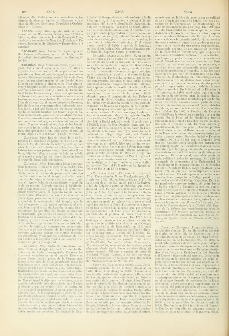 hitantes, distribuidos en la c. mencionada, ha- ciendas de ilazapa, Apulco y Calatepec, y ran- chos de Molino, Zapotepec, Zoquitlán y Cuahiia- zalpa (G. Cubas). ZACAPÚ: Geog. Municíp. del dist. de Pátz- cnaro, est. de Michoacán, Méjico, con 8 700 ha- bitantes, distribuidos en lar. deZacapúdeMier, pueblos y tenencias de Naranja, Tirindaro y Ta- rejero, haciendas de Zipimeo y Buenavista, y 8 ranchos. ZACARADE: Geofj. Lugar de la parroquia de San Cosme de Cnsanca, ayunt. de Irijo, parti- do judicial de Carballino, prov. de Orense; 62 babits. ZACArIaS: Biog. Sumo sacerdote,hijo de Jo- yada. Vivía en el siglo ix a. de J. C. Muerto Joyada, los príncipes de Judá se ]iostraron á los pies del rey Joás, el cual, halagado con sus obse- quios y lisonjeras razones, se dejó llevar de ellos; y asi fué que abandonaron el templo del Señor Dios de sus padres y dieron culto á los simula- cros y bosques á ellos consagrados, pecado que acarreó la ira sobre Judá y Jerusaléu. Entretan- to el Señor les enviaba profetas para que se con- virtiesen a él; pero por más intimaciones que les hacían, no eran escuchadas. Por último revistió Dios de si; espíritu al samo sacerdote Zacarías, hijo de Joyada; 3' pn-sentándose delante del pue- blo, les dijo por qué buscaban su ruina traspa- sando los mandamientos del Señor, á quien ha- bían abandonado para ser de él abandonados. Mas ellos, armados contra Zacarías, le apedrea- ron por orden del rey, en el atrio del templo del Señor. Y no se acordó el rej' Jo.is de los benefi- cios que le había hecho Joyada, padre de Zaca- rías, sino que mató á este hijo suyo, el cual, al morir, dijo: «Véalo el Señor, y baga justicia.» -Zacarías: Biog. Rey de Israel. Hijo de Je- roboam II, sucedió á su ¡ladre en el año 773 an- tes de J. C, después de un interrci;no de quince años. Hizo el mal d'laute del Señor, así como lo hablan hecho sus padres. Conjuróse contra él So- Uum, hijo de Jabes, y acometiéndole en públi- co le mató y reinó en su lugar. Zacarías ocupó el trono de Israel sólo seis meses. - ZArARÍA-s: Biog. Penúltimo de los doce pro- fetas menores. Vivía en el siglo vi a. do J.C. Era hijo de líaraquías y nieto de Addo, y algunos creen que es el mismo de quien Jesucristo dijo que fué muerto entre el tem|ilo y el altar, aun- que San Jerónimo es de oiiinii n contraria. Ignó- rase el lugar y fecha de su nacinnento, y también la de su muerte. Llevado cautivo á l'abilonia, volvió con Zorobabel }' princi|)ió á ¡irofetizar, siendo todavía joven, el segundo año del reina- do de Darío. Envióle Dios, casi al mismo tiem|io que .i Ageo, para alentar á los judíos .i pro.seguir y concluir la restauración del templo, )>or lo cual el argumento de ambos jirofotas es el mis- mo, bien que el estilo de Zacarías es miis alto y misterioso. Lo que dice del .Mesías es tan claro y terminante, que parece un evangelista. Huilla también déla conversión de los judíos al fin del mundo, y por último del Antieristo; pero hay otros muchos lugares tan difíciles de entender, 3UC San Jerónimo, al comenitar su comentario, ice que es el míin obscuro de los doce profetas menores. Algunos o)iiuan que cierta» e.\]>resio- nos grandi'/sas y magnflicos emblemas de qno una aluden á la segunda venilla do Jesucristo al mundo en gloria y majestad. -Zacahiak: Bimi. Padre do San Juan I'au- tiHta. Vivía en el siglo i a. do J. C. Siendo He- rede» rey do Judia, ilesempcñaba Zacarías las funciones sacerdotales en el templo. Kste y su esposa .Siinta Isabel, prima de la Virgen, eran justos á los ojos do Dios, guardando toilos los mandarníchtOH y loyoH dol Señor irropronsiltlo- mente; «u edml ora avanzada, y no tenían hijos. UBlliindose ijürciondo In» luncionos dol sacerdo- cio nparef:i'''<(!l.'. un língol, con cuya vista Zuca- rías Ho cstrcnicciií y quedó sobrecogido docspnn- to. Mas (d ángel l« dijo quo no ti-ndcsc, que su oración había sido bien donpa< linda, quo i'l vorla ni .Mi'HÍas y que su mujer Isabel lo )inrirla un hijo quo sorfa su iirecnmor, li quien |iondrfn por nonibrn ,lunn. A lo cual roi|>oiidii'< 'Ancnwan quo |ior di'indo podr(o ccilinearsc de «lio, pur» él ora ya viejo V su miijordo edad avalizada. Kl liugcd, qno Ola ftabríol, lo ropllci) riiio desde nnloiinos qucibiba niiido y sin poder liablnr hasta el día en qno sundiison nqtiidlaa cosas, jior cunnlo no había rroldo sus pnlitbras. Kulir^lniilo le lli'gi'i á Isabel el tiempo de su alumbramiento y le dio á luz un hijo. El día octavo vinieron á la cir- cuncisión del niño y llamábanle Zacarías, del nombre de su padre. La madre se opuso, dicien- do que se había de llamar Juan, Al mismo tiem- jio, y por señas, preguntaban al padre cómo que- ría que se llamase;y él, pidiendo la tablilla ó re- cado de escribir, puso: Juan es su nombre, lo que llenó á todos de admiración. Y al nnsmo punto recobró el habla y uso de la lengua, y empezó á bendecir á Dios. Además Zacarías que- dó lleno del Espíritu Santo, y profetizó. -Zacaría.s (San): Biog. Paiía. N. en Grecia. M. en Roma á 14 de marzo de 752. Sucedió (28 de noviembre de 741) á Gregorio III. Con moti- vo de las luchas de los duques de Benevento y de Espoleto contra Luitpraudo, rey de los lom- bardos, tuvo ocasión de mostrar gran solicitud en la protección al pueblo y al clero de Roma. A'isitó (743) en Pavía á Luitprando, que le reci- bió con grandes honores, y más tarde, celebró una entrevista con Raquis (sucesor de Liiitprau- do), a quien decidió á levantar el sitio de Pavía (744) y á dejar la corona jiara encerrav.se con su esposa en un convento. Do Luitprando había obtenido para el patrimonio do San Pedro las ¡irovincias de Harni, Osciuo, Ancona y otras, y del mismo rey alcanzó la cesión de una parte del exarcado de Ravena al emperador de Constan- tinopla. Después consiguió que Raquis electuara aquellas cesiones. Por sus consejos, Carlomán, duque de Aiistrasia, abrazó la regla de San Be- nito en Monte Casino (747). Pipino el Breve en- vió (751) á Burkhard, obispo de Wurtzburgo, y á Fulrad, abad de San Dionisio, para que con- sultasen al Papa lo que se debía hacer en Fran- cia, donde á la sazón los reyes carecían de la potestad real. Según Eginhardo, «el Pontífice res]iondió quo valía mas que fuera rey el que poseíala potestad real; y habiendo sancionado esto con su autoridad, hizo (jue Pipino se con- virtiera en rey.s> Pocos meses habían transcurrí do desde este suceso cuando lálleció Zacarías, á quien sucedió Esteban II. Dejó en griego una traducción do los Diálogos del Papa Gregorio I, versión que cuenta varias ediciones, y varias cartas dirigidas á San Roni lacio, queso hallan en los Concilios del P. Hardouín. La Iglesia ce- lebra su fiesta en 15 de marzo. -Zacarías (Justo Fehekico Guillermo): Biog. Poeta alemán. N. en Frankenliansen (Tii- riug¡a)en 1726. M. en Brunswick en 1777. De la escuela de su ciudad natal pasó á la Univer- sidad de Leipzig ú estudiar Derecho, que aban- donó al ]ioco tiempo para dedicarse á la Poesía y Bellas Artes. Agiegailo li la Escuela de tlotts- ched, fui'; su primer trabajo conu) ¡locta un poe- ma heroico-cómico, primero también do este gé- nero que ajiareció en Alemania, y ]iara el cual temó por modelo á Pope. Posteriormente ingre- só en una sociedad de jóvenes que ¡ircparaban la regeneración del buen gusto en Alemania, )ireseutando al )iúblico las obras maestras do Literatura de otras naciones. En 1747 fué á Gottinga A terminar sus estudios; al año si- guiente se lo confirió una cátedra en el Colegio dol duquo Carlos de Brunswick; en 1761 posó A la do Poesía, siendo después nominado direc- tor de la imprenta y librería dol Hospicio. Es- cribii) las siguientes obras: Ver ]¡cnonnnist\ Las metnmorl'oíin; l'aetún; Kl jiaündo; Las cuatro partes del illa; Las ctialro edades de la mujer; Trozos escogidos, tomados de los mejores poetas alemanes desde Opetz hasta nuestros dfas; El teatro espafíol; Fábulas y cuentos al estilo de Btiríard ¡i'aldis; Olalieti, ó La isl,i afortuna- da; Los peregrinos del fíiílgola; una tiadncción dol Paraíso perdido áo Millón, etc. -Zaiaiiiah (ÍÍAiii.os Salomón): JHog. Juris- consulto nlrniún. N. cu Moisscn (Snjonia) en nOÍ*. M. «n lleidelbcrg en l.sil!. Descendía de una familia piolestanlo oiiginnria do Boliemia 11 do Austria, iiuo se linbía establecido en Snjonia con motivo ilo In guerra de Treinta AHos. Termi- nado ol estudio dn Ins lliimnnidndoH con su pn- dro, nini'idii'i A la rdnd dn dieciocho nños A In nniversidad do Leipzig. Klaussing, tío do Carlos Snlomón, lo hizo ci.iisn; nirso dos nños A los Ira- biijns qno, focunilniídii il ispditii, lo disponen pnrn los osl lid ios serlos. Durnnlo eslns dos nños /ninrlns ei-ludió parlirularineiilo Filosolín, Ki Inlngín, Historia y Mnlrmálicns, Como su jiadro no nrn hombro do forliiiin, Cnrlos so viú procisn- do A liiliirriinipir siin esluilios. Acopló ol olroci- miento que se le hizo de acompañar en calidad de ayo á un joven conde de Lippe, que iba á es- tudiar en la Universidad de Wittemberg. Al cabo de dos años volvió á Leipzig. En 1794 hizo en esta Universidad un examen que le ¡ermitió dedicarse á la enseñanza. Treinta años después era su nombre célebre en toda Enroja. A conse- cuencia de una larga enfermedad, vio su escuela desierta y estuvo á punto de abandonar una ca- rrera que le reservaba una gloria imperecedera. Aconsejado por uno de sus anngos se presentó en la Facultad de Wittemberg, que desjuiés de un examen brillantele confirió el título de doctor, con lo que ya podía consagrarse á la enseñanza oficial. Mientras obtenía una jilaza en una Uni- versidad se ocupó en reorganizar su escuela, y abrió un curso que comprendía todas las cien- cias relacionadas con el Derecho. A los dos nños Zacarías era luoíesor extraordinario de la Uni- versidad de Wittemberg; en 1802 consiguió uua cátedra como titular, dedicándose entonces por completo á su ciencia favorita y dando princi- pio á los importantes trabajos que debían iumor- j talizar su nombre. En la Facultad do Derecho do í Wittemberg se había establecido una comisión \ compuesta de profesores, ante la cual se despa- chaban algunos asuntos remitidos por los tribu- nales inferiores. Zacarías formó ]>arte de ella; después fué nombrado asesor del Tribunal de los Regidores, pasando más tarde con el mismo titu- lo á Lübbeu. i:n 1S06 la Facultad de Derecho 1 de Heidelberg le ofreció una cátedra que por fin i aceiitó. En la Facultad de Heidelberg enseñó 1 sucesivamente Derecho filosófico en sus relacio- nes con el Derecho civil. Derecho (lúblíco y constitucional, Dererbo penal, Derecho público delaConrederaciüu del Rhin, la constitución del Gran Ducado de Badén, Derecho eclesiástico (ca- tólico y protestante^ Derecho feudal }• Derecho criminal. De 1810 á 1821 explicó Derecho civil francés. Zacarías había acogido con entusiasmo los principios que la Revolución francesa había difundido por Europa, y fué uno de los primeros que sostuvo en las Universidades do Alemania este nuevo Derecho social, que debía .servir de regla política á todas las naciones. Kn 1820 fué encargado de representar A la Universidad do Heidellierg en la ]ir¡mera Cámara de los Estados del Gran Ducado de Badén, cargo que desemiieñó hasta 1825, en que pasó como diputado á la se- gunda Cámara. Por esta época se le confió la re- dacción de un proyecto de Código jienal y una traduccii n oficial del Código Napoleón. En 1824 fué nombrado consejero íntimo. El gran duquo de Bailen confirió á Zacarías la nobleza con el nombre do £«iiifi'?i//if)/, contítiilo transmisililo do varón á varón. Además de los muchos artículos in-ertos en las principales revistas de Alemania, ¡lublicó Zacarías numerosas obras, entre las quo .se citan las siguientes: Manual del Derecho feu- dal de la Sajonia electoral; la Unidad del lista- do y de la Iglesia, con consideraciones sohrc la conslitudón del Imperio germánico; Knsayo de una hcryncnéutica universal del Derecho; El Es- tado y la Iglesia; Curso de Derecho civil fran- cés, ote. -Zacaría.s (Enriqvk Alv.krto): Bwg. Ju- risconsulto alemán. N. en Ilcrbsleben (ducado do Gotha) en 1806. M. en Canstatt en 1875. Estudió Derecho en Gottinga, en cuya Univer- sidad .so recibió do Doctor en 182!>. En 1835 fniS nondirado profesor extraordinario yon 1842 pro- íesor ordinario do Jurisprudencia, oxteudiondo sucesivamente sus lecciones al neroclio eclesiás- tico, al ]iúblico, A la Knciclopedia del Derecho y al Doreclio iiitornacionnl euro) co. Tomó parto muy neliva en lo» nconlecimiontos do 1848, os- ]ieciiilmcnte en los quo tenían por objeto In ro* fornin de la Constitución alemana; représenlo A la lindad do Gottinga en el VorPnrlnmonto y en la Comisii'iii de los Ciiieneiitn ¡ en nbril del mismo año do 1S18 locibió el nombinmionto do |)leniiioloucini'iu do la corona do Ilniínover cu el colegio tlnmndo di' confiamn do la Diola germánicn, y tuvo parlo muy importante on la conleecii'iii del primer nroyeeln do luin Conslitn- ción del Imperio de Alemania. l''legido indivi- duo de la Asamblea \aeiiini\l .ilemann, lonnt) jiailo do \'iirias couiisioiies do la misuin, así como do la dipulnción onvindn al omperndor (nbril de IS.lü) y do In Asiiniblen de Gollia (junio de 18U1). Nombrndoon 18611 iiidividno del Cousojo do Kslnilo, 1111 ilcfondii'i 011 ninguna oensii'in la políliea cvlerinr Iii iulerior lie llaiiiiiiver. lOlegi-