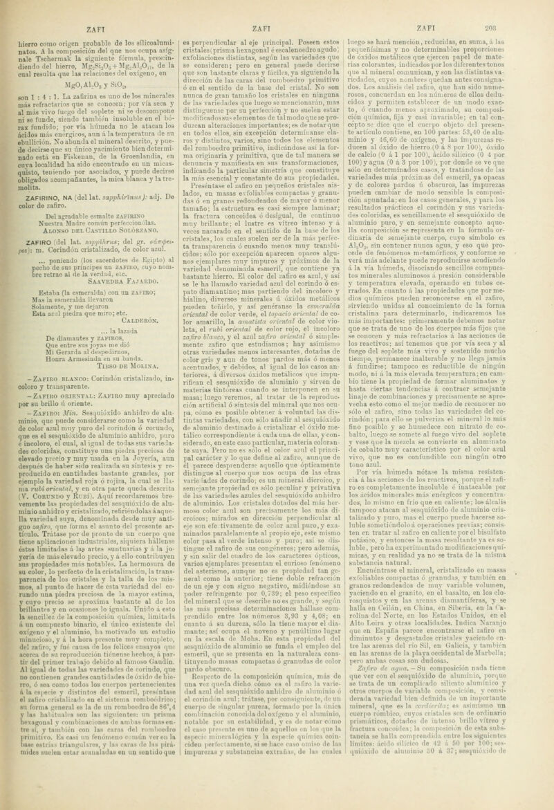 hierro como origen probable de los sílicoalunii- natos. A la composición del que nos ocupa asíg- nale Tschermak la siguiente fórmula, prescin- diendo ilel hierro, Mg.Si.06 + Mg,Al,;0,„ de la cual resulta que las relaciones del oxígeno, en MgO,Al,03y SiO.,, son 1 : 4 : 1. La zafirina es uno de los minerales más refractarios que se conocen; por vía seca y al más vivo fuego del soplete ni se descompone ni se funde, siendo también insoluble en el bó- rax fundido; por vía húmeda no le atacan los ácidos más enérgicos, aun á la temperatura de su ebullii-ión. Xo abunda el mineral descrito, y pue- de decirse que su único yacimiento bien detei mi- nado estii en Fiskenan, de la Groenlandia, eu cnva localidad ha sido encontrado en un micas- quisto, teuiendo por asociados, y puede decirse obligados acompañantes, la mica blanca y la tre- molita. ZAFIRINO, NA (del lat. sop/)Aírínií-sj; adj. De color de za6ro. Del agradable esmalte zafirino Nuestra Madre común perfeccionólas. Alonso del Castillo Solórzano. ZAFIRO del lat. sapptliriis; del gr. aáTTKjxi- fns}: m. Corindón cristalizado, de color azul. ... poniendo (los sacerdotes de Egipto) al pecho de sus príncipes un zafiro, cuyo nom- bre retrae al de la verdad, ele. Saavedba Fajardo. Estaba (la esmeralda) con un zafiro; Mas la esmeralda llevaron Solamente, y me dejaron Esta az'd piedra que miro; etc. Calderón. ... la lazada De diamantes y zahros, Que entre sus joyas me dio Mi Gerarda al despedirnos, Honra Armesinda en su banda. Tirso de Molina. -Zafiro blanco: Corindón cristalizado, in- coloro y trausparente. -Zafiro oriental: Zafiro muy apreciado por su brillo ú oriente. - Zafiro: Min. Sesquióxido anhidro de alu- minio, que puede considerarse como la variedad de color azul muy puro del corindón ó corundo, que es el sesquióxido de aluminio anhidro, puro é incoloro, el cual, al igual de todas sus varieda- des coloridas, constituye una piedra preciosa de elevado pvocio y muy usada eu la Joyería, aun después de haber sido realizada su síntesis y re- producido en cantidades bastante grandes, por ejemplo la variedad roja ó rojiza, la cual se 1 li- ma rubí oriental, y en otra parte queda descrita (V. Corundo y Rubí). Aquí recordaremos bre- vemente las propiedades del sesquióxido de alu- minio anhidro y cristalizado, refiriéndolas áaque- Ha variedad suya, denominada desde muy anti- guo zafiro, que forma el asunto del presente ar- tículo. Trátase por de pronto de un cuerpo que tiene aplicaciones iudustriales, siquiera hállense éstas limitadas á las artes suntuarias y á la jo- yería de más elevado precio, y á ello contribuyen sus propiedades más notables. La hermosura de su color, lo perfecto de la cristalización, la trans- parencia de los cristales y la talla de los mis- mos, al punto do hacer de esta variedad del co- rundo una piedra preciosa de la mayor estima, y cuyo precio se aproxima bastante al de los brillantps y en ocasiones lo iguala. Unido á esto la sencillez de la composición química, limita la á un compuesto binario, el línico existente del oxígeno y el aluminio, ha motivado un estudio minucioso, y á la hora presente muy completo, de! zafiro, y fué causa de los felices ensayos que acerca de su reproducción tiénensc hechos, á par- tir del primer traliajo debido al famoso Gaudín. Al igual de todas las variedades de corindo, que no contienen grandes cantidades de óxido de hie- rro, ó sea como todos los cuerpos ]ierteneciontcs á la es|.ecie y distintos del esmeril, preséntase el zafiro cristalizado en el sistema romboédrico; «u forma general es la de un romboedro de 86°, 4 y las haliluahs son las siguientes: un prisma hexagonal y combinaciones de ambas formasen- tro sí, y también con las caras del romboedro primitivo. Ks casi un fenómeno común ver en la base estríai triangulares, y las caras do las pirá- mides suelen estar acanaladas en un soutidoque es perpendicular al eje principal. Poseen estos cristales i prisma hexagonal é escalenoedro agudo) exfoliaciones distintas, según las variedades que se consideren; pero en general puede decirse que son bastante claras y liicilts.ya siguiéndola dirección de las caras del romboedro primitivo ó en el sentido de la base del cristal. No son nunca de gran tamaño los cristales en ninguna de las variedades que luego se mencionarán, mas distínguense por su perfección y no suelen estar I modificadossus elementos de talmodoquese pro- duzcan alteraciones importantes; es de notar que en todos ellos, sin excepción determínansc cla- ros y distintos, varios, sino todos los elementos del romboedro primitivo, indicándose así la for- ma originaria y primitiva, que de \a\ manera se denuncia y manifiesta en sus transformaciones, indicando la particular simetría que constituye la más esencial y constante de sus propiedades. I Preséntase el zafiro en pequeños cristales ais- lados, en masas exfoliables compactas y granu- das ó en granos redondeados de mayor ó menor tamaño; la estructura es casi siempre laminar; la fractura concoidea ó desigual, de continuo muy brillante; el lustre es vitreo intenso y á veces nacarado en el sentido de la base de los cristales, los cuales suelen ser de la más perfec- ta transparencia ó cuando menos muy translú- cidos: sólo por excepción aparecen opacos algu- nos ejemplares muy impuros y próximos de la variedad denominada esmeril, que contiene ya bastante hierro. El color del zafiro es azul, y así se le ha llamado variedad azul del corindo ó es- pato diamantino; mas partiendo del incoloro y hialino, divei-sos minerales ú óxidos metálicos pueden teñirlo, y así genéranse la esmeralda oriental de color verde, el topacio oriental de co- lor amarillo, la amatista oriental de color vio- leta, el níd£ oriental de color rojo, el incoloro zafiro blanco, y el azul zafiro oriental ó simple- mente zafiro que estudiamos; hay asimismo otras variedades menos interesantes, dotadas de color gris y aun de tonos pardos más ó menos acentuados, y debidos, al igual de los casos an- teriores, á diversos óxidos metálicos que impu- rifican el sesqidóxido de aluminio y sirven de materias tintóreas cuando se interponen en su masa; luego veremos, al tratar de la reproduc- ción artificial ó síntesis del mineral que nos ocu- pa, cómo es posible obtener á voluntad las dis- tintas variedades, con sólo añadir al sesquióxido de aluminio destinado á cristalizar el óxido me- tálico correspondiente á cada una de ellas, y con- siderado, en este caso particular, materia coloran- te suya. Pero no es sólo el color azul el princi- pal carácter y lo que define al zafiro, aunque de él parece desprenderse aquello que ópticamente distingue al cuerpo que nos ocupa de las otras varié lades de corindo; es un mineral dicroico, y semejante propiedad es sólo peculiar y privativa de las variedades azules del sesquióxido anhidro de aluminio. Los cristales dotados del más her- moso color azul son precisamente los más di- croicos; mirados en dirección perpendicular al eje son efe tivamente de color azul puro, y exa- minados paralelamente al propio eje, este mismo color ¡lasa al verde intenso y puro; así se dis- tingue el zafiro de sus congéneres; pero además, y sin salir del cuadro de los caracteres ópticos, varios ejemjilare^ presentan el curioso fenómeno del asterismo, aunque no es propiedad tan ge- neral como la anterior; tiene doble refracción de un eje y con signo negativo, midiéndose su poder refringentc por 0,739; el peso específico del mineral que se describe no es grande, y según las más precisas determinaciones hállase com- ¡ircndido entre los números 3,93 y 4,08; en cuanto á su dureza, sólo la tiene mayor el dia- mante; así ocupa el noveno y penúltimo lugar en la escala de Mohs. En esta propiedad del sesquióxido de aluminio se funda el em|ileo del esmeril, que se presenta en la naturaleza cons- tituyendo masas compactas ó granudas de color pardo obscuro. Respecto de la composición qnímica, más de una vez queda dicho cómo es el zafiro la varie- dad azul del sesquióxido anliiilro de aluminio ó el corindi'.n azul: trátase, por consiguiente, de un cuerpo de singular pureza, lorinado por la única combinaci'in conocida del oxígeno y el aluminio, notable por su estaliilidad, y es de notar cómo el caso prosiiite es uno de aquellos en los que la especif miiieíalógica y la especie química coin- ciden períuctamento, si so liaco caso omiso de las impurezas y substancias extrañas, do las cuales ZAFI 203 luego se hará mención, reducidas, en suma, á las pequeñísimas y no determinables proporciones de óxidos metálicos que ejercen papel de mate- rias colorantes, indicados por los diferentes tonos que al mineral comunican, y son las distintas va- riedades, cuyos nombres quedan antes consigna- dos. Los análisis del zafiro, que han sido nume- rosos, concuerdan en los números de ellos dedu- cidos y permiten establecer de un modo exac- to, ó cuando menos aproximado, su composi- ción química, fija y casi invariable; en tal con- cepto se dice que el cuerpo objeto del presen- te artículo contiene, en 100 partes: 53,40 de alu- minio y 46,60 de oxígeno, y las impurezas re- ducen al óxido de hierro (O á 8 por 100), óxido de calcio (O á 1 por 100), ácido silícico (O 4 por 100) y agua (O á 3 por 100), por donde se ve que sólo en determinados casos, y tratándose de las variedades más próximas del esmeril, ya opacas y de colores jiardos ú obscuros, las impurezas pueden cambiar de modo sensible la composi- cióu apuntada; en los casos generales, y para los resultados prácticos el corindón y sus varieda- des coloridas, es sencillamente el sesquióxido de aluminio puro, y en semejante concepto aque- lla composición se representa en la fórmula or- dinaria de semejante cuerpo, cuyo símbolo es AloOj, sin contener nunca agua, y eso que pro- cede de fenómenos metamórficos, y coníbrme se verá más adelante puede reproducirse acudiendo á la vía húmeda, disociando sencillos compues- tos minerales aluminosos á presión considerable y temperatura elevada, operando en tubos ce- rrados. En cuanto á las propiedades que por me- dios químicos pueden reconocerse en el zafiro, sirviendo unidas al conocimiento de la forma cristalina para determinarlo, indicaremos las más importantes: primeramente debemos notar que se trata de uno de los cuerpos más fijos que se conocen y más refractarios á las acciones de los reactivos; así tenemos que por vía seca y al fuego del soplete más vivo y sostenido mucho tiempo, permanece inalterable y no llega jamás á fundirse; tampoco es reductible de ningún modo, ni á la más elevada temperatura:en cam- bio tiene la propiedad de formar aluminatos y hasta ciertas tendencias á contraer semejante linaje de combinaciones y precisamente se apro- vecha esto como el mejor medio de reconocer no sólo el zafiro, sino todas las variedades del co- rindón ; para ello se pulveriza el mineral lo más fino posible y se humedece con nitrato de co- balto, luego se somete al fuego vivo del soplete y vese que la mezcla se convierte en aluminato de cobalto muy característico por el color azul vivo, que no es confundible con ningún otro tono azul. Por vía húmeda nótase la misma resisten- cia á las acciones de los reactivos, porque el zafi- ro es completamente insoluble é inatacable por los ácidos minerales más enérgicos y concentra- dos, lo mismo en frío que en caliente; los álcalis tampoco atacan al sesquióxido de aluminio cris- talizado y puro, mas el cuerpo puede hacerse so- luble sometiéndoloá operaciones previas; consis- ten en tratar al zafiro en caliente por el bisulfato potásico, y entonces la masa resultante ya es so- luble, pero ha ex|ierimentado modificaciones quí- micas, y en realidad ya no se trata de la misma substancia natural. Encuéntrase el mineral, cristalizado en masas exfoliables compactas ó granudas, y también en granos redondeados de muy variable volumen, yaciendo en el granito, en el basalto, en los clo- rosquistos y en las arenas diamantíferas, y se halla en Ceilán, en China, eu Siberia, en la Ca- rolina del Norte, en los Estados Unidos, en el Alto Loira y otras localidades. Indica Naranjo que en España parece encontrarse el zafiro en diminutos y desgastados cristales yaciendo in- tie las arenas del río Sil, en Galicia, y también en las arenas de la playa occidental de Marbella; pero ambas cosas son dudosas. Zafiro de ayua. - Su com)>osición nada tiene que ver con el sesquióxido de aluminio, porque se trata de un complicado silicato alumínico y otros cuerpos de variable composición, y consi- derada variedad bien definida de un imi>ortante mineral, que es la corditrila; es asimismo un cuerpo rómbico, cuyos cristales son de ordinario prismáticos, dotados de intenso brillo vitreo y fractura concoidea: la composición de esta subs- tancia se halla comprendida entre los siguientes límites: ácido silícico de 4J á .íO por 100; ses- quióxido do aluminio oO á 37; ses<|UÍóxido de