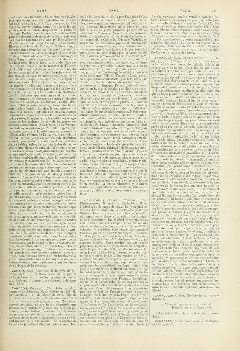 queño aíl. del Bagradas. Es célebre por la vic- toria que Eseipión cZ^/ri'enno obtuvo sobre Aní- bal en el año 202 a. de J. C, y que puso fin á la segunda guerra púnica. Zania fue una do las ca- pitales de la Nnniidia despnós de la ruina de Cartazo. Kecbazó los ataques de Mételo en 109, pero lué destruida después de la derrota de Yu- ba I por los romanos en el año 46. Hoy Zuam ó Ziiarin {véasel. Al llegar Aníbal, dice el doctor Herzborg, á la c. de Zauía, al O. de .SiUka, y distante cinco jornadas de Cartago, después de haber fracasado la negociaciún por el mismo di- rigida y entablada con el general romano, que desde Túnez había avanzado al S.O. del valle del flagradas, libróse junto á la c. de Naraga- rra (hoy El Kef, sit. en la l'rontera de Túnez y la Argelia) una batalla decisiva, siendo objeto de controversia si se libró en la primavera del año 202, ó, lo que es más probable, en 19 de octubre del propio año, durante un eclipse de Sol visible en el África. Aníbal recurrió en aque- lla ocasión á todas sus fuerzas y á todo su arte para derrotar en el suelo patrio á los 34 000 sol- dados de Eseipión y á la caballería de Masinisa. Los SO elefantes que estaban en el centro de bían intentar el primer ataque contra el ejército romano; en las alas se encontraba la caballería, harto débil en esta ocasión, formando la iz- quierda la niiniida y la dra. la cartaginesa. La infaniería estaba distribuida en tres divisiones; la primera compuesta de 12000 mercenarios de todos países, la segunda de las milicias cartagi- nesas, de los reclutas libios y de las tropas au- .xiliares macedónicas, y la tircera de los'vetera- nos itálicos mandados por Aníbal. Scipión, por su parte, oponía á la caballería cartaginesa la itálica, á las órdenes de Lelio, y á lanúmida de Aníbal los compactos escuadrones de Masinisa; además, para resistir los ataques de la infante- ría, se habían colocado los manípulos de las le- giones uno detrás de otro, de tal suerte que cu- brían los espacios que dejaban libres las tres filas en que estaba formado el ejército romano, ha- biéndose también dispuesto que la música mili- tar romana y las descargas de los ballesteros es- pantaran á estos animales. El plan de los roma- nos tuvo en esta parte un é.vito completo: el ata- que de los elefantes fué casi inútil; algunos de éstos se dirigieron hacia las alas, y otros no quisieron, á pesar de las instigaciones de sus con- ductores, arrojarse sóbrela infantería romana. La lucha se encarnizó cuando chocaron entre sí las masas de infantería de ambos ejércitos. La vic- toria parcial que en un principio consiguieron las milicias de Aníbal sobre las primeras filas del ejército romano, quedó compensada y sin buen é.xito cuando entró en acción la segunda de és- tas; entonces las milicias cartaginesas se porta- ron tan mal, que los mercenarios, creyendo que .se les hacía traición, comenzaron á cebarse en ellos. Aníbal, que había dirigido la batalla con sin igual energía, no tuvo más recurso que diri- gir al (rente de sus veteranos un ataque contra los triarlos romanos. Los restos del ejército ro- mano destruido en Canas lucharon por el des- quite contra las últimas tropas escogidas de Aní- bal. Pero la victoria se decidió por Eseipión cuando la caballería númida, que en Canas había dado la victoria á los cartagineses, pero que en esta ocasión, por la aciaga suerte de Cartago, es- taba contra ellos, atacó, junto con losjinetes de Lelio,el centro enemigo; 2 000 soldados de Aní- bal ]ierecieron; este general .sufi-ió la primera y única, pero decisiva derrotado su heroica viila, y con unos centonares de los suyos se dirigió á Adrumétum, en donde procuró reunir los restos de su desgraciado ejército. ZAMACA: Geoy. Riachuelo do la prov. de Lo- groño, en el p. j. de Ilaro. Naco en los prados de Castañares; corre por los términos de Zarra- tón, Rodezno, Cnzcurritillay Ollauri, y desagua en el Ehro. ZAMACOIS (Rir'Alino): IHofi. Actor español, hermano do Eiiuardo. N. en Hilbao en 18.50. M. cu Barcelona á 18 de febrero de 1SS8. Hijo de un maestro do escuela, quo atendió con esmero A su primera educación, comenzó en Madrid su carrera artística, no sin haber adquirido una ilustración y cultura nniy notables, que sólo po- dían apreciarse tratando á Zaniacois muy de cer- ca, jiorquo gustaba de ocultarlas y alardear úni- canienfe do su ingenio picaresco, (|U0 ci'a en ver- dad inagotable y variadísinu). En la capital do España so prcsontó (1870) ni público on el Toa- tro de la Zarzuela, dirigido por Francisco Salas, é hizo popular su nombre en cuanto pisó las ta- blas, provocando las carcajadas del público con sus pasmosas imitaciones en la pieza titulada Por una sátira y sus primeros papeles en Jil molinero de «S'kííot y La gata de Mari-Ramos. Brillantes é.\itos alcanzó en Madrid además en los teatros de la Comedia, Eslava y Variedades, aceptando con frecuencia papeles de mucho bul- to, pero inferiores á su agudo y sólido talento. Sus excursiones á provincias, y la que tres años antes de su muerte realizó por la América del Sur, habíanle proporcionado un bienestar mate- rial con el cual y su asiduo trabajo contaba para asegurarse grato y definitivo descanso. Enfermo de hemoptisis, y herido moralmento seis meses antes de su fallecimiento por una p.asión de áni- mo, por un terrible desengaño sufrido en sus más caras afecciones, dejó el Teatro do Lara (1SS4), en el que estaba contratado, y se trasladóá Bar- celona, residencia habitual de sus hermanos Eli- sa Zamacois y Enrique Ferrer. Lejos de apaci- guarse en la capital catalana su dolor, se recru- deció en términos tales que intentó suicidarse arrojándose al mar desde unas rocas; y si el ca- riñosísimo esmero con que le atendió su familia pudo salvarle la vida ]>or de pronto, el malestar del cuerpo y del alma causó su muerte cuando se hallaba en la plenitud de su talento. Falleció en los brazos de suscitados hermanos. Había repre- sentado innumerables obras. Un crítico, Fernán- dez Breraón, al dar cuenta de la muerte del ac- tor, juzgaba con acierto su mérito artístico en las siguientes líneas: «Ricardo Zamacois tenía un oído musical exquisito: con voz escasa y de malas condiciones, producía en el público emo- ción profunda por su gusto y sentimiento, ó por su gracia. Como actor, tenía naturaleza tan fle- xible, que con igual desembarazo vestía el frac que la chaqueta, y hacía el viejo ridículo que ol joven atolondrado, cantaba ó declamaba, y man- tenía al público en continua hilaridad. Talento fino y esiiiritual el suyo, participaba de la vis có- mica jiarisiense y de nuestra gracia popular, y nadie le aventajaba en remedar el acento y ade- manes de los demás actores y de los personajes más famosos. A nuestro juicio, hasta en las exa- geraciones y locuras que le consentía, y á quo le llevaba el gusto del público, había siempre un fondo de artística delicadeza, un no sé qué vi- brante y superior que equivale en artes á lo que es en sociedad la buena educación y la finura verdadera, y que distingue al artista aun en sus errores, y lalta al que no lo es aun en sus acier- tos.» -Zamacois y Zaeala (Epuaedo): Eiog. Pintor español. N. en Bilbao hacia 1842. M. en Madrid á 12 de enero de 1874. En la capital de España fué alumno de la Escuela Superior de Pintura, Escultura y Grabado. Más tarde en Pa- rís ingresó en la Escuela Imperial y fué discípu- lo de jleissonnier. En Madrid concurrió desde 1860 hasta 1866 á las Exposiciones Nacionales con estas obras: La desesperación; Un violinista; Oficiales de guardia; Una visita; Los quintos; Cuidado que no te vean; Los limosneros; Un muer- to; A la patria; Últimos momentos de Cervantes; Episodio de la guerra de la Independencia ,y La primera espada. Estos cuadros son casi todos pequeños. Zamacois obtuvo mención honorífica en la Exposición de 1860, medalla de tercera cla- se en las de 1862 y 1S64, y recompensa del mis- mo género en la de 1866. ,Su cuadro de Los li- mosneros fué adquirido jior el gobierno para el Museo. Contaba con alguna reputación en Es- paña cuando se estableció en París, donde bien pronto sus cuadritos le dieron tal (ama que, so- licitailos en todos los mercados, pudo venderlos A precios nmy altos, y se contó entic los jiocos que lograron rivalizar con Fortuuy. La brillan- tez del color, la sobriedad de la composición y la elegancia, son notas características de sus cuadros de género. Concurrió Zamacois á las Exposicio- nes do la capital do Francia; poseyó la cruz de la Legión de Honor, y en la Exposición Univer- sal de París de 1S78 .se consagró un diploma ásu memoria. De la segunda época del artista son: El refectorio de los 7'rinilarios en liorna; Uufo- 71CS del siglo XFÍ CiSGT); La contribución indi- recta; El amor platónico, cuadro presentado en la Exposición de París de 1870; Ln educación de un príncipe, obra que ou la l''\posición del mis- mo año fué iircmiada con medalla de oro; El guarda campestre, propiedad do místcrDickons; Los dos confesores, cuadro Tendido para los Es- tados Unidos; El músico perplejo, vendido para la misma República; Un paje de Carlos IX; Un hombre de armas; Iletrato de Carlos IIIy Una maja, i'dtima obra del pintor. A Zamacois se de- bieron otros cuadros: El pasco en la pla2a(lS66); El fraile componiendo su peluca; Mientras llue- va; Un confesonario, y estas cuatro obras pre- sentadas después de la muerte del artista en la Exposición T^niversal de París de 1878: El faro- rito del rey; Jaque-mate; retrato de mademoise- lle Stcwart y retrato del autor. ZAmAcolA: Geog. Caserío del aynnt. de Di- ma, p. j. de Purango, prov. de Vizcaya. Cerca se halla la famosa cueva de Balzola, abierta en peña viva, y de la cual decía Jladoz que cierra la eminencia de un valle profundo poblado de castaños, por el cual corre un arroyo que sale de la cueva. La entrada de ésta se parece á un pór- tico espacioso donde caben 2 000 hombres, y si se desembaraza de algunos pedruscosque se han desprendido sería capaz de doble gente. Tiene varias ramificaciones en dirección diferente, sin que se haya podido reconocer más que una, por haber entre los habits. la tradición de que nadie ha podido penetrar hasta el fin de estas caver- nas por temor de ciertos ruidos y gritos violen- tos qne se oyeron desde cierta distancia á donde han llegado los curiosos observadores; sobre esto se cuentan cosas terribles y extravagantes, efec- to, sin duda, del gran miedo de quo se hallaron poseídos los pocos que han penetrado en esta ra- mificación peligrosa. Eii el día se encuentra ta- piado en el pórtico su entrada para evitar que se pierdan los ganados que allí se recogeu, y de los cuales debieron ser los huesos que se han vis- to dentro. La ramificación de la dra. que dirige al E. es la única quo está reconocida; tiene su salida á uu cuarto de hora escaso de la entrada, sobre la misma montaña; antes de su salida se ven muchos grajos y cuervos que aturden á los curiosos con desaforados graznidos, y una canti- dad inmensa de murciélagos colgados como ra- cimos desde la bóveda y suspendidos unos de otros; nace también allí un arroyo de agua muy cristalina, que, perdiéndose inmediatamente de- bajo de las peñas, sale al foso de la entrada de la cueva, donde so recogen los ganados en vera- no huyendo del calor y las moscas, cuyas pica- duras son crueles en estas montañas. En el mis- mo territorio, á un tiro de bala escaso do la em- bocadura do la cueva, hay un arco natural de peña viva y de una sola pieza, que atraviesa ol monte de un lado á otro á manera de arco iris, al cual llaman los naturales Geutilzubi (arco de los gentiles). El hueco ó semicírculo que forma es, como la embocadura de la cueva, do SO varas de alt., con otras tantas de extensión; está liso por bajo, pero tan escabroso por encima que ape- nas pasan las cabras y algún muchacho muy atrevido: todo está cubierto do arbustos que hermosean la sup., de modo que á cierta distan- cia parece un suntuoso arco triunfal coronado de ramos de olivo y laurel. Cuéntase que á poco trecho del suelo por la parto interior tenía en otro tiempo una especio de cátedra ó pulpito á cada lado, viéndose también la escalera por don- de se había de subir. D. Ramón Adán de Varza, en sil descrip^'icín física y geológica de la pro- vincia, publicada en 1892, cita esta famosa cno- va y el CJentilzubi al describir las rocas del .sis- tema cretáceo. En el país en que se halla la cue- va so presentan las calizas urgoaptenscs muy le- vantadas y Ira-tornadas, calizas que constitu- yen las altas y escabiosas montañas del término do Dinia. En ellas, dice Adán, está abierta la célebre gruta con un atrio gigantesco y multi- tud de galerías, aún no todas exploradas. Los efectos de la corrosión han jiroducidoon las rocas calizas de toda esta comarca formas extrañas y caprichosas que dan al ]>ais.aje un aspecto fan- tástico; bajo este conceiilo cita el mencionado autor la roca horadada ó puonlo natural do Gen- tilzubi. ZAMACUCO: ni. fam. Hombro tonto, torpo y abrutado. -¡Ahora .s.alimo.s con eso, ZAMACUCO? Bi!r.T(')N nn t.os HEumcROs. - Zamacuco: fig. y fam. Embriaguez ó borra- chora. ZAMAGATA (E/ conde de)-. liiog. V. Vamai:a- lA ( Ll conde de).