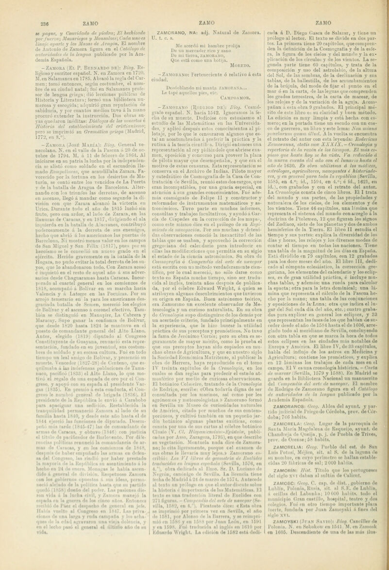 se pague, y Convidado de piedra; El hechizado por fuerza; Mazariegos y Monsalvcs; Cadaunoes linaje aparte y los iíazas de Aratj&n. El nombre de AntoDio de Zamora íigiira en el Catálogo de autoridades de la lengua publicado por la Aca- demia Española. -Zamora (El P. BunyARDO de): Biog. Re- ligioso y escritor español. lí. eu Zamora eu 1720. M.en Salamanca en 1785. Abrazó la regla del Car- men : tomó entonces, según costumbre, el nom- bre de su ciudad natal; fué en Salamanca profe- sor de lengua giiega; dio lecciones públicas de Historia y Literatura; formó una biblioteca nu- merosa y escogida; adquirió gran reputación de sabiduría, y por cuantos medios tuvo á la mano procuró extender la iustruccióu. Dos obras su- yas quedaron inéditas: Diálogos de los muertos é Historia del establecimiento del cristianismo; pero se imprimió su GramiUica griega (Madrid, 1772, en 8.»;. - Zamora (José María): Biog. General ve- nezolano. N. en el valle de la Pascua á 20 de oc- tubre de 1794. M. á 11 de febrero de 1864. Al iniciarse en su patria la lueba por la independen- cia se alistó como soldado en el escuadrón lla- mado Rompdiiieas, que acaudillaba Zaraza. Fa- vorecido por la fortuna en los desiertos de Ma- turín, se contó entre los vencidos de La Puerta y de la batalla de Aragua de Barcelona. Alter- nando con los triunfos las derrotas, de asceuso en ascenso, llegó á mandar como segundo la di- visión con que Zaraza alcanzó la victoria en Úrica. Durante toilo el año de 1815 luchó sin fruto, pero con ardor, al lado de Zaraza, en las llanuras de Caracas, y en 1817, dirigiendo el ala izi|uierda en la batalla de Alacranes, contribuyó poderosamente á la derrota de sus enemigos, hecho que abrió á los americanos las puertas de Barcelona. Ni mostró menos valor en los campos de San Miguel y San Fcli.^í (1817), pues por su heroísmo se le concedió un nuevo grado en el ejército. Herido gravemente eu la batalla de la Hogaza, no pudo evitarla total derrota de los su- yos, que lo abandonaron todo. Con Zaraza acosó é inquietó en el resto de aquel año á sus adver- sarios desde Chaguaramas hasta Caracas. Incor- porado al cuartel general en los comienzos de 1818, acompañó á Holivar en su marcha hacia Valencia y ;i Latorre en las Pocuizas. Por su añojo temerario en la para los americanos des- graciada batalla de Semen, mereció los elogios •le P.olívar y el ascenso á coronel efectivo. Tam- bién se distinguió en Wanapirc, La Cabrera y Maracay. Supo ganar la confianza de Bolívar, que desde 1820 hasta 1824 le mantuvo en el jiuesto de comandante general del Alto Llano. Antes, elegido (1819) diputado al Congreso Constituyente de Ouayana, renunció esta repre- Hentación, fundado en su juventud, sus costum- bres de .soldado y su escasa cultura. Fué en todo tiempo un leal amigo ile Bolívar, y presenció su muerte. Vencedor (1827-28) de Centeno, que es- quilmaba á laa indefensas poblaciones de Tama- naco, pacificó (1833) el Alto Llano, lo que mo- tivó el regalo de una espada de oro |icr el Con- greso, y apoyó con su espada al presidente Var- gas (1835). Kn premio a esta conducto, el Con- greso le nominó general de brigada (1836). I'.l presidente do la Kcpnldica li: envió ú Caiabobo para apaciguar una sodi'ión. Hcstablecida la tranquilidad permaneció Zuiíiora al lado do su familia hasta 1840, y desde osle año hasta el de 1844 ejerció las funciones de diputado. Desem- («ñi'i más tarde (1845-47) las de comandante do nrriiaH de Cnraran, y obtuvo (1846) con justicia el titido do iiaiificndor do liarloiento. Por difc- M'iicin»! pdlítíca-i renunció la criiiianrlaiicia de ar- mas do l'iiiacaH, y on lo» comienzos do 1M4X, iloDi 11'8 lie babor i:m|iiiñado las nrnias en difcn- sa riel CongiOHo, Ins rindió por haber prcstailo la mayoría do U I{c|ii'ibli>'a su asentlmionlo á lo liccbrí 01) 24 do fin(.r'). Moiiagas le había ascen- ilido n gciicrBl dn división. |{oH|iotuoso Zamora < f-n V ■ -fTiinM (qiiicstfis .'i siiH ¡(Icn.H, pcriiin- I < ' do la p'ilítíf-.-t liasla rjiio su partido i| , diiofio dol I oler. \,nn pasiones die- ron vida n In lucha civil, y Zniniun manejó la oHpa'la en la guerra do los cinco nñns. KntoncíN rrcibió lio l'iioz ol despacho do general on jefe. Ilfilíri viiolt'i ni Congrosu on 1H47. Lns priva- ciniii'« lio lina larga y ruda cnnipada y \<<h acho- qilos di' la edad ngiavaroii una vieja dolencia, y 011 ol lecbíi i'iis'', 1:1 ^it?iiornl ol i'illinío afín do mi vida. ZAMORANO, NA: adj. Natural de Zamora. U. t. c. s. Me acordó mi h.imbre prolija De un mercafier rico y sano De mi tierra, zamorako. Que está como una liotija. M o RETO. -Zamoiíako: Fertenccienle ó relativo á esta ciudad. Desdoblando mi manta zaMOEasa... Le tape aquellos pies, etc. Campoamor. -Zamorano (Rodiugo de): Biog. Cosmó- grafo español. N. hacia 1542. Ignoramos la fe- cha do su muerte. Dedicóse con estusiasnio al estudio de las Matemáticas cu las Universida- des, y aplicó después estos conocimientos al pi- lotaje, por lo que le censuraron algunos que es- ta' an acostumbrados á preferir la práctica y la rutina á la teoría científi< a. Dirigió entonces una represeutación al rey pidiéndole que abriese exa- men, oposición y concurso para proveer la plaza de piloto mayor que desempeñaba, y que era el motivo de estas censuras. Esta represeutación se conserva eu el Archivo de Indias. Piloto mayor y catedrático de Cosmografía de la Casa de Con- tratación de Sevilla, reunió estos dos cargos, que eran incomiiatibles, por una gracia especial, en atención á si:s grandes conocimientos. Fué ade- más cosmógrafo de Felipe II y constructor y reformador de instrumentos matemáticos y as- tronómicos. Tuvo parte en muchos informes, consultas y trabajos facultativos, y ayudó á Gar- cía de Céspedes en la correí ción de los mapa--, como este mismo dice en el ¡irólogo de su Hcgi- miento de navegación. Por sus muchas y deteni- das observaciones conoció la inexactitud de las tablas que se usaban, y aprovechó la corrección gregoiiana del caleidario para introducir eu ellas las modificaciones que permitía en su siglo el estado de la ciencia astronómica. Su obra de Cosmografía ó Compendio del arte de navegar está escrita con un método verdaderamente cien- tífico, por lo cual mereció, no sólo darse como texto en España mucho tiempo, sino ser tradu- cida al ingles, treinta años después de publica- da, por el célebre Edward Wright, á quien se atribuyen algunos descubrimientos que tuvieron su origen en España. Buen astrónomo teórico, era Zamorano un excelente observador de Me- teorología y un curioso naturalista. Eu su obra de Cronología supo distinguirse ile los demás por un acertado criterio, fundado principalmente en la experiencia, que lo hizo buscar la utilidad práctica de sus preceptos y pronósticos. No tuvo la fama de Jerónimo Cortés; ¡icro su obra es se- guramente de mayor mérito, como lo prueba ol que sus preceptos hayan sido copiados en mu- chas obras de Agricultura, y que en nuestro siglo la Sociedad Económica Matritense, al publicar la obra de Herrera, haya reiuoducido cu el tomo IV treinta ca]ñtulos de la Cronología, en los cuales se dan reglas para predecir el estado at- moslérico ]ior medio de curiosas observaciones. El botánico Colnieiro, tratando do la Cronología do Rodrigo, escribe: «Obra todavía digna do ser consultada ]ior los marinos, así como por los agrónonos y meteorologistas.» Zamorano formó en Sevilla un Museo de curiosidades naturales do América, citado ]ior niuclios do sus couteni- poráiieos, y cultivo también on un pequeño jar- dín botánico algunas plantas exóticas, como consta por una de sus cartas al célebre botánico Clusio {V. ('I, Ifisi>nnicn.siiiii:-Kpislol<r, publi- cada» jior Asso, Zaragoza, 179.'>), en que describe su vegetación. Monlucla nada dice do Zamora- no; lo cita ligcinmente, poique «el examen do sus obras lo llcvaiía muy lejos.;& Zamorano es- cribió; Aofl K/ liiroH lie geometría de p^uclides traducido» en Irnguii esjmnola (Sovilhi, 1576, en 4.°), obro dedicada al limo. Sr. I). Luciano de Nrgrón, caniuiigo i\i) .Sevilla. La licencia tiene Iccliade Madrid á24 do mar/o de 1574. Antecedí? ol texto un pn'logo en que el aiilordi'-rulc sobre lo historia i- iiiiportaiicia do las Mulmintica». Fl texto os uno traducción literal do Euclide» con 271 figura». - Coii'i'tnitioilrlarte dt jiaiví/nr(So- villo, UiHVí, on 4.). I'icalo»to dice: «Esta obra so imprimió por primorn \e7. vn Sovllla, ol año do 1581, por Alonso do la llarroro, y so reimpri- mió en 1581! y rn 15^H por .luaii Iioóii, en 15!l| yon 1598. Fué trmliici'la al inglés <iii Kilil por Eduardo ^Vrlglll. La idieióli de 1582 ostá deiii- cada á D. Diego Casca de Salazar, y tiene un juólogo al lector. El texto se divide en dos par- tes. La primera tiene 20 capítulos, que compren- den la definición de la Cosmografía y de la esfe- ra, la figura de los cielos y del mundo y la ex- plicación de los círculos y de los vientos. La se- gunda parte tiene 60 capítulos, y trata de la composición y uso del astrolabio, de la altuia del Sol, de las sombras, de la declinación y sus tablas, de la ballestilla, de los arnimbauíientos de la brújula, del modo de fijar el punto en el mar ó en la carta, de las leguas que comprenden los grados terrestres, de la carta de marear, de los relojes y de la variación de la aguja. Acoiu- paüan á esta obra 9 grabados. El principal mé- rito de este libro es su claridad y buen método. La edición es muy limpia y está hecha con es- mero; en la portada tiene un escudo con un cas- co de guerrero, un libro veste lema: yon minvs prodartiin quam ilhid. A la vuelta se encuentra el retrato del autor con esta leyenda: Bodericus Zamoramts, ctatis sim XXXIX. - Cronología y repertorio de la razón de los tiempos. El más co- pioso que hasta hoy se ha visto. Va reducido á la íiiicrre cuenta del ai'io con el lunario hasta el año de 1630. Es ohrn útilísima á los rutdicos, astrólogos, agricultores, navegantes é historiado- res, y en general para toda lii república (Sevilla. 1585, en 4.»; id., 1594, en 4.°; é id., 1621, en id.), con grabados y con el retrato del autor. La Cronología consta de cinco libros. El I trata del mundo y sus partes, de las propiedades y naturaleza de los cielos, de los elementos y de los vientos. Tiene 46 capítulos, una Inniina que representa el sistema del mundo con arreglo á la doctrina de Ptolemeo, 12 que figuran los signos del Zodíaco, siete de los planetas y dos de ambos hemisferios de la Tierra. El libro II estudia el tiem]io y sus pirtes: explica la diversidad de los días y horas, los relojes y los diversos modos do contar el tiempo en todas las naciones. Tiene una tabla de la magnitud de los días en España. Está dividido en 79 capítulos, con 12 grabados para los doce meses del año. El libro III, dedi- cado al cómputo eclesiástico, la corrección gre- goriana, los elementos del calendario y los eclip- ses, es de gran utilidad ('láctica, é incluye mu- chas tablas, y además: una rueda i'ara calcular la epacta; otra para la letra dominical; una lá- mina que representa el cálculo de la Pascua he- cho por la mano; una tabla de las conjuncioues y o)>osiciones de la-Luna; otra que indica el lu- gar del Sol cada día del año, etc.; cuatro graba- dos para ox]'licar eu general los ecli|ises, y 33 que representan las fases de los que habían desu- cedcr desde el año ile 1584 hasta el de UIOó, arre- glado todo al meridiano do Sevilla, concluyendo con otra tabla en que se marca la llora de todos estos eclipses en las ciudades más notables da Europa y América. El libro I\', de 33 ca).ítuIos, habla del inllujo de los astros en Medicina y Agricultura; contiene los pronósticos, y explica eu 12 láminas los trabajos de cada mes en el campo. Kl V es una cronología histórica. - Corla I rfc woj-fí»-(Sevilla, 1579 y 1588). En Madrid se guarda en la Biblioteca Nacional un manuscrito del Comi'endio del arte de navegar. Kl nombro de Rodrigo de Zamorano figura en el Caliilogo de autoridades de la lengua publicado por la Academia Esiiañola, ZAMORANOS: Ceog. Aldea del oyunt. y par- tido jn'lii-inl'lo Friego do Córdoba, prov. de Cór- doba; 7i;ü liabits. ZAMORELA: Ceoij. Lugar de la jiarroquia do .Sania Muría Magdalena de Koqueijo, oyunt. do Chandieja do t,Mioija, p. j. de Puebla do Trivos, prov. do Oron.so; 68 liabits. ZAIVIORELIA: Ocog. Pueblo del ost. de San Luis l'olosi, Méjico, 8Ít. al S. de la laguna do su niimbrc, en cuyo perímetro se hallan estable- cidas 20 lábricn» do sal; 2 000 habils. ZAIVIORÍN: llisl. Título quo los portugueses del siglo XVI daban al sultán do Calicnt. ZAMOSC: tieog. C. oap. do dist., gobierno ilo Lublín, Polonia, Kusio, sit. al S. F. do Liiblín, á oiilln» del Labunka; 10 000 Imbiti». todo el municipio (lian castillo, lio8]iilal, teatro y ilos i'olcgiii». Fué en otro tiempo ini|'ortanlo plazo Incite, fumlailn ]>or Juan Zamoyski á fines ilol siglo XVI. ZAM0Y8KI (.li'AN Savio): /ííoí;. Canrillor do Polonia. N. 011 iSolíokiiw cu 15-11. M. en Ziiiiiosk en lOOD. Doaceudieiilc iW una di' bis más jhiS'