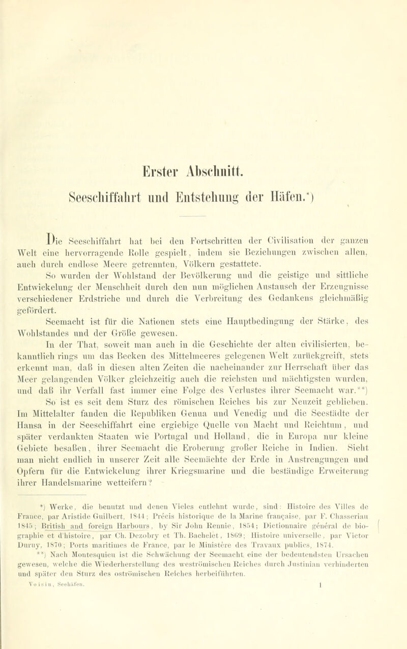 Erster Abschnitt. Seescliiftalu't und Eutsteliung der Häfen/) Die Seeschiffahrt hat bei den Fortschritten der Civilisation der ganzen Welt eine hervorragende Rolle gespielt, indem sie Beziehungen zwischen allen, auch durch endlose Meere getrennten, Völkern gestattete. So wurden der Wohlstand der Bevölkerung und die geistige und sittlidie Entwickelnng der Menschheit durch den nun möglichen Austausch der Erzeugnisse verschiedener Erdstriche und durch die Verbreitung des Gedankens gleichmäßig gefi5rdert. Seemacht ist für die Nationen stets eine Hauptl)edingung der Stärke, des Wühlstandes und der Größe gewesen. In der That, soweit mau auch in die Geschichte der alten civilisicrten, be- kanntlich rings um das Becken des Mittelmeeres gelegenen Welt zurückgreift, stets erkennt mau, daß in diesen alten Zeiten die nacheinander zur Herrschaft über das Meer gelangenden Völker gleichzeitig auch die reichsten und mächtigsten wurden, und daß ihr Verfall fast immer eine Folge des Verlustes ihrer Seemacht war.' *) So ist es seit dem Sturz des römischen Reiches bis zur Neuzeit gel)liebeu. Im Mittelalter fanden die Republiken Genua und Venedig und die Seestädte der Hansa in der Seeschiffahrt eine ergiebige Quelle von Macht und Heiclitum , und später verdankten Staaten wie Portugal und Holland, die in Europa nur kleine Gebiete besaßen, ihrer Seemacht die Eroberung großer Reiche in Indien. Sieht man nicht endlich in unserer Zeit alle Seemächte der Erde in Anstrengungen und Opfern für die Entwickelung ihrer Kriegsmarine und die beständige Erweiterung ihrer Handelsmarine wetteifern ? *) Werke, die benutzt und denen Vieles entlolmt wurde, sind: Histoirc des Villes de France, p.ar Aristide Giiill)ert, 1844; l'recis liistorique de lii Mjirine friin^-;iiso, pur R Clnisseriaii 184.'); British ;ind foreign Harbours, by Sir John Kennie, 18.')4; Dictionnaire general de bio- graphie et d'liistoire, par Ch. Dezcibry et Th. Bachtdet, 18Hi); Uistoire universelhi, par Vietin- Durny, 1870; Ports maritimes de France, par Ic Ministere des Travau-x. publies, 1874. **) Nach Montesquieu ist die Schwäcliung der Seemacht, eine der bedeutendsten Ursachen gewesen, welche die Wiederherstellung des weströmischen Reiches <lurch .JustiiiiaM verhinderten und später den Sturz des ostr<'Miiischeu Reiches herlieit'üin-teii.
