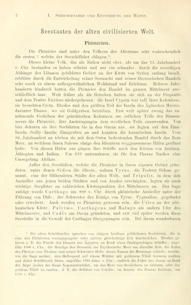 Seestaateu der alten civilisierten Welt. Phönicien. Die Phönicier sind unter den Völkern des Altertums sehr walirscbeinlieb die ersten.') welelie der .Secscliiffahrt oblagen.* Dieses kleine Volk, das als Nation nicht eher, als um das V-i. Jahrhundert V. Chr. bestanden zu haben scheint und nur ein schmales, durch die seeseitigeu Abhänge des Libanon gebildetes Gebiet an der Küste von Syrien entlang besaß, erblühte durch die Entwiekelung seiner Seemacht und seines überseeischen Handels sehr rasch zu einem außergewöhnlichen Wohlstand und Reichtum. Jlehrere Jahr- hunderte hindurch hatten die Phönicier den Handel im ganzen Mittelnieer aus- schließlieh inne. Weit früher als die Griechen hatten sie sich an der Propontis und dem Pontus Euxinus niedergelassen: die Insel Cypern war voll ihrer Kolonieen: sie besuchten Greta, Rhodos und den größten Teil der Inseln des Ägäischen Meeres, darunter Thasos, wo sie Goldgruben betrieben. Erst weit später zwang das zu- nehmende Gedeiiien der griechischen Kolonieen am östlichen Teile des Binnen- meers die Phönicier. ihre Anstrengungen dem westlichen Teile zuzuwenden. Von hier dehnten sie ihre Seefahrten bis in den Ozean aus. sie legten auf den Zinn- Inseln ^Scilly-Inseln) Zinugruben an und kannten die kanarischen Inseln. Vom lü. Jahrhundert an ti'ieben sie mit dem Osten bedeutenden Handel durch das Rote Meer, an welchem ihnen Salomo einige den Idumäern weggenommene Häfen geöffnet hatte. Von diesen Häfen aus gingen ihre Schiffe nach den Küsten von Arabien. Äthiopien und Indien. Um 616 unternahmen sie für den Pharao Kachos eine Umsegelung Afi-ikas. Außer den .Seestädten, welche die Phönicier in ihrem eigenen Gebiet grün- deten, unter denen Sidon die älteste, sodann Tyrus, die Tochter Sidons ge- nannt, eine der blühendsten .Städte der alten Welt, und Tripolis, in dem sieh Ansiedler aus jenen beiden Städten und von Arados vereinigten, legten sie auch wichtige .Seeplätze an zahlreichen Küstenpunkten des Mittelnieers an. Der .Sage zufolge wurde Carthago um SSO v. Chr. durch phönicische Ansiedler unter der Führung von Dido, der Schwester des Königs von Tyrus. Pygmalion, gegründet oder erweitert. Auch werden es Phönicier gewesen sein, die Utica an der afri- kanischen Küste, Palermo, Carthagena und Malaga am andern P'fer des Mittelmeeres, und Cadix am Ozean gründeten, und erst viel später werden diese Seestädte in die Gewalt der Carthager übergegangen sein. Bei ihrem wunderbaren ', Die alten .Scliviftsteller sprechen von einigen berühmt gebliebenen Seefahrten, die in eine Jen Phünicieni vorangegangene oder nahezu gleichaltrige Zeit hinabreichen. Hierher ge- hören ■/.. 1>. die Flucht des Danans aus Ägypten an Bord eines fünfzigrudrigen .Schiftes, unge- fiihr l.)UO V. Chr.; die .Seezüge des Sesostris ins Er3-threisehe Meer inu dieselbe Zeit, die Fahrt des Phrixos (von Theben) und seiner Schwester Helle deren Xameu die Meerenge erhielt;, welche, wie die Sage meldet, den Hellespont auf einem Widder mit goldenem Vließ kreuzen wollten und dabei Schiffbruch litten, ungefähr IJOii Jahre v.Chr.; endlich die Fahrt des Jason an Bord der Argo (woher der Name Argonautenfahrt, um das Meer von Seeräubern zu säubern, oder das goldene Vließ zu rauben, d. h. die Schätze von (.'olcliis. im Innern de.« Pontus Eu.vinus. um llic, V. Chr.