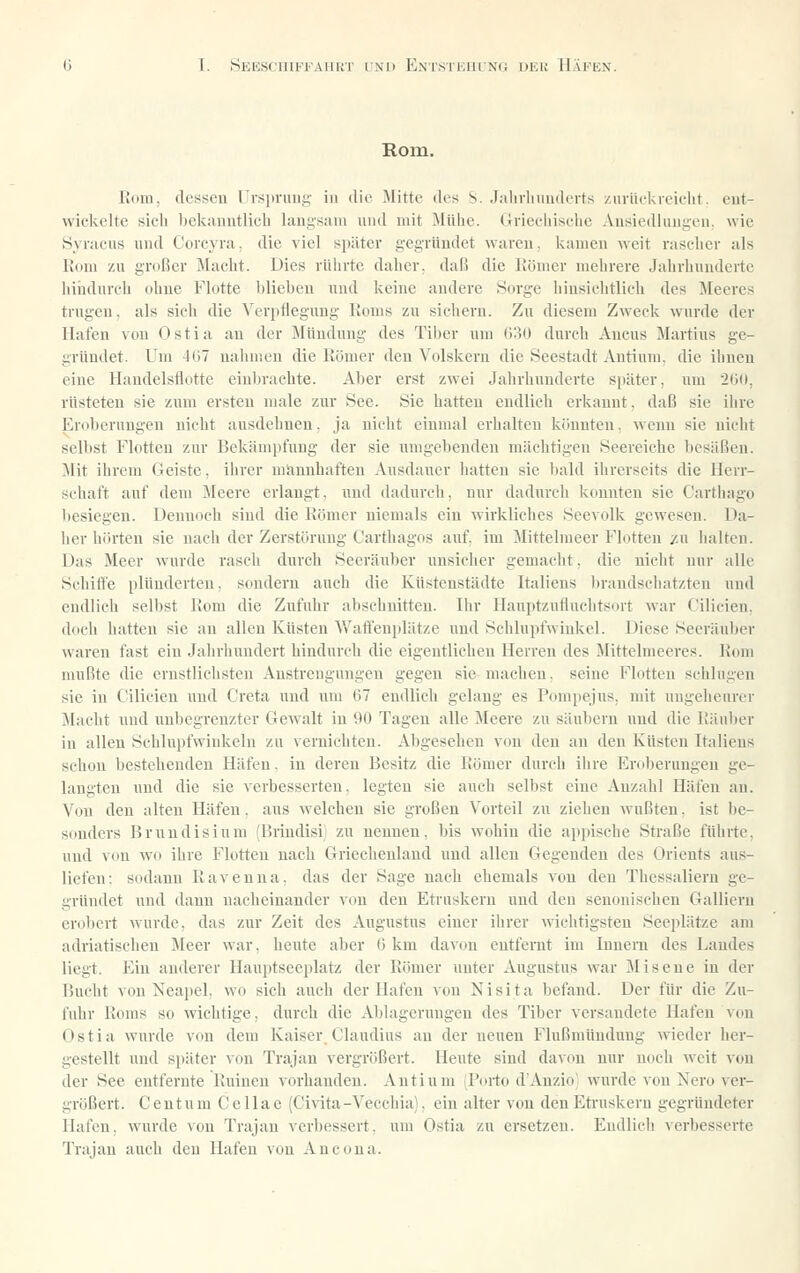 Rom. Rom, de8!<eu rr^^pniui;- in die Mitte des S. Jahrliuuderts zurliekreiclit, eut- wickelte sich hekauutlicli lani;sam und mit Mühe. Griechische Ausiedluugeu, wie öyracus und Corcyra, die viel später gegründet waveu, kamen weit rascher als Rom zu großer Macht. Dies rührte daher, daß die Römer mehrere Jahrhunderte liiudurch ohne Flotte Ijlieheu und keine andere Sorge hiusichtlich des Meeres trugen, als sich die Verpflegung Roms zu sichern. Zu diesem Zweck wurde der Hafen von Ostia an der Mündung des Tiber um 030 durch Ancus Martins ge- gründet. Um -1()7 nalimen die Römer den Volskeru die Seestadt Autinm. die ihnen eine Handelsflotte einbrachte. Aber erst zwei Jahrhunderte später, um 2(i(t, rüsteten sie zum ersten nmle zur See. Sie hatten endlich erkannt, daß sie ilire Eroberungen nicht ausdehnen, ja nicht einmal erhalten könnten, wenn sie nicht selbst Flotten zur Bekämpfung der sie umgebenden mächtigen Seereiche besäßen. j\Iit ihrem Geiste, ihrer männhaften Ausdauer Iiatten sie bald ihrerseits die Herr- schaft auf dem Meere erlangt, und dadurch, nur dadurch konnten sie Carthago besiegen. Dennoch sind die Römer niemals ein wirkliches Seevolk gewesen. Da- her hörten sie nach der Zerstörung Carthagos auf im Mittelraeer Flotten /u halten. Das Meer wurde rasch durch Seeräuber unsicher gemacht, die nicht nur alle Schitte plünderten, sondern auch die Küstenstädte Italiens brandschatzten und endlich selbst Rom die Zufuhr abschnitten. Ihr Hauptzufluclitsort war Cilicieu, doch hatten sie au allen Küsten AVaft'enplätze und Schlupfwinkel. Diese Seeräuber waren fast ein Jahrhundert hindurch die eigentlichen Herreu des Mittelmeeres. Rom mußte die ernstlichsten Anstrengungen gegen sie machen, seine Flotten schlugen sie in Cilicieu und Greta und um (57 endlich gelaug es Pompejus, mit ungeheurer Macht und unbegrenzter Gewalt in 90 Tagen alle Meere zu säubern und die Räuber in allen Schlupfwinkeln zu vernichten. Abgesehen von den an den Küsten Italiens schon bestehenden Häfen. in deren Besitz die Römer durch ilire Eroberungen ge- langten und die sie verbesserten, legten sie auch selbst eine Anzahl Häfen an. Von den alten Häfen, aus welchen sie großen Vorteil zu ziehen wußten, ist be- sonders Brundisium (Briudisi zu nennen, bis wohin die appische Straße führte, und von w'o ihre Flotten nach Griechenland und allen Gegenden des Orients aus- liefen: sodann Ravenna. das der Sage nach ehemals von den Thessaliern ge- gründet und dann nacheinander von den Etriiskern und den seuonischen Galliern erobert wurde, das zur Zeit des Augustus einer ihrer wichtigsten Seeplätze am adriatischen Meer war, heute aber G km davon entfernt im Innern des Landes liegt. Ein anderer Hauptseeplatz der Römer unter Augustus war Miseue in der Bucht von Neapel, wo sich auch der Hafen aou Nisita befand. Der für die Zu- fuhr Roms so wichtige, durch die Ablagcruugen des Tiber versandete Hafen von Ostia wurde von dem Kaiser Claudius au der neuen Flußmündung wieder her- gestellt und später von Trajan vergrößert. Heute sind davon nur noch weit vou der See entfernte Ruiuen vorhanden. Autinm fPorto d'Anzio wurde von Nero ver- größert. Cent um Cellae (Civita-Vecchia), ein alter von den Eti-uskern gegründeter Hafen, wurde vou Trajan verbessert, um Ostia zu ersetzen. Endlich verbesserte Trajan auch den Hafen von Ancona.