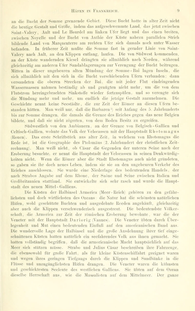 an die liiiclit der Sdiiunc grcuzcudc Gehict. Diese IJuelit hatte in alter Zeit uiclit die heutige Gestalt und Größe, indem das aut'gescliweninitc Land, das jetzt zwisehen Saint-Valery, Ault und Le Hourdcl am linlccn Ufer liegt und das einen breiten, zwischen Novelle und der Bucht von Authie der Küste nahezu i)arallelcn 8ti-ich bildende Land von Marquenterre am rechten Ufer sich damals noch unter Wasser l)efiuiden. In früherer Zeit mußte die Summe fast in gerader Linie von Saint- ^'aIery nach Ault. an den Klipiieu entlaug, laufen. Die von Südwest kommenden, an der Küste wandernden Kiesel drängten sie allmählich nach Norden, während gleichzeitig am anderen Ufer Sandablageruugen zur ^'ereugung der Bucht beitrugen. Glitten in dieser ungeheuren alten Mündung der Somme-Bai lagen Inseln, die sieh allmählich mit den sich in die Bucht vorschiebenden Ufern verbanden: dann versandeten die oberen Strecken der Bai. die mit jeder Flut eindringenden Wassermasseu nahmen beständig ab und genügten nicht mehr, um die von dem Flutstrom hereingebrachten Sinkstoft'e wieder fortzuspüleu. und so verengte sich die Mündung mehr und mehr, um endlich die jetzige Gestalt anzunehmen. Die Geschichte nennt keine Seestädte, die zur Zeit der Kömer au diesen l'feru be- standen hätten. Mau weiß nur. daß die Barbaren3) seit Anfang des ö. Jahrhunderts bis zur Somnie drangen, die damals die Grenze des Reiches gegen das neue Belgien bildete, und daß sie nicht zögerten, von dem Boden Besitz zu ergreifen. Südwestlich von den Ambiauern. an der Grenze von Belgisch-Gallien und Celtisch-Gallien, wohnte das A'olk der Velocassen mit der Hauptstadt Rhotomagus (Reuen). Das erste Schriftstück aus alter Zeit, in welchem von Rhotomagus die Rede ist, ist die Geographie des Ptolomäus 2. Jahrhundert der christlichen Zeit- rechnung). Man weiß nicht, ob Cäsar die Gegenden der unteren Seine nach der Eroberung besuchte, er nennt die Hauptstadt der Velocassen in seinen Denkwürdig- keiten nicht. AVenu die Römer aber die Stadt Rhotomagus auch nicht gründeten, so gaben sie ihr doch neues Leben, indem sie sie an den ungeheuren Verkehr des Reiches anschlössen. Sie wurde eine Niederlage des bedeutenden Handels. der nach Strabüs Angabe auf dem Rhone, der Saönc und Seine zwischen Italien und Großbritannien stattfand. Sie entwickelte sich sehr rasch und wurde die Haupt- stadt des neuen Mittel-Galliens. Die Küsten der Halbinsel Armorica (Meer-Reich) gehören zu den gefähr- lichsten und doch wirtlichsten des Ozeans: die Natur hat die schönsten natürlichen Häfen, wohl geschützte Buchten und ausgedehnte Reeden augehäuft, gleichzeitig aber auch die Klippen verschwenderisch ausgestreut. Die bedeutendste Völker- schaft, die Armorica zur Zeit der römischen Eroberung bewohnte, war die der Veneter mit der Hauptstadt Dariorig (Vannes). Die Veneter übten durch l'lier- legeuheit und Mut einen bedeutenden Eiutluß auf den anioricauischen Bund aus. Die wundervolle Lage der Halbinsel und die große Ausdehnung ihrer tief einge- schnittenen Küsten hatten natürlich ein seefahrendes Volk aus ihnen gemacht. Sie hatten vollständig begrilien. daß die armoricanische Macht hauptsächlich auf das Meer sich stützen müsse. Strabo und Julius Cäsar beschreiben ihre Fahrzeuge, die ebensowohl für große Fahrt, als für kleine Küstenschiffahrt geeignet waren und wegen ihres geringen Tiefgangs durch die Klippen und Saudbänke in die Flüsse und unzugänglichsten Häfen drangen. Die Veneter waren die kühnsten und geschicktesten Seeleute des westlichen Galliens. Sie übten auf dem Ozean dieselbe Herrschaft aus. wie die Mas,salioteu auf dem Mittelmeer. Der c-anze