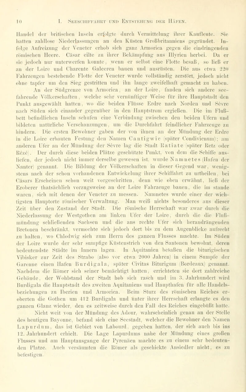 Handel (kr britiscbcu luseln erfolgte durch Vermittclung ihrer Kuufleute. Sie hatteu /.alillosic Niederlassungen an deu Küsten Großbritauuieus gegründet. lu- fidge Aufreizung der Veneter erhob sich ganz Armorica gegen die eindringenden römischen Heere. Cäsar eilte zu ihrer Bekämpfung aus lUyrien herbei. Da er sie jedoch nur unterwerfen konnte. wenn er selbst eine Flotte besaß, so ließ er an der Loire und Cliarente Galeeren bauen und ausrüsten. Die aus etwa 22u Fahrzeugen bestehende Flotte der Veneter wurde vollständig zerstört, jedoch nicht ohne tapfer um den Sieg gestritten und ihn lange zweifelhaft gemacht zu ha))en. An der Südgrenze von Armorica. an der Loire, fanden sieli andere see- fahrende Völkerschaften, welche sehr vernünftiger Weise für ihre Hauptstadt den Punkt ausgewählt hatten, wo die l)ciden Flüsse Erdre nach Norden und Sevre uacli Süden sich einander gegenüber in deu Ilauptstrom ergießen. Die im Fluß- bett befindlichen Inseln schufen eine Verbindung zwischen deu beiden Ufern und l)ildetcu natürliche Verschanzungen. um die Durchfahrt feindlicher Fahrzeuge zu hindern. Die ersten Bewohner gaben der von ihnen an der Mündung der Erdre in die Loire erbauten Festung deu Namen Cautigwic (später Coudivicnum); am anderen Ufer an der Mündung der Sevre lag die Stadt llatiate später Eetz oder Reze'. Der durch diese beiden Plätze geschützte Punkt, von dem die Schifte aus- liefen, der jedoch nicht immer derselbe gewesen ist. wurde Namnetes (Hafen der Nanter) genannt. Die Bildung der Völkerschaften in dieser Gegend war. wenig- stens nach der schon vtu'handeuen Entwickelung ihrer Schiffahrt zu urtheileu. bei Cäsars Erscheinen schon weit vorgeschritten, denn wie oben erwähnt, ließ der Eroberer tliatsächlich vorzugsweise an der Loire Fahrzeuge bauen, die im stände waren. sich mit denen der Veneter zu messen. Namnetes wurde einer der wich- tigsten Hauptorte römischer Verwaltung. Man weiß nichts besonderes aus dieser Zeit über deu Zustand der Stadt. Die römische Herrschaft war zwar durcli die Niederlassung der Westgothen am linken Ufer der Loire, durch die die Fluß- mündung schließenden Saclisen und die aus rechte Ufer sich herandrängenden Bretoneu beschränkt, vermochte sich jedoch doi-t bis zu dem Augenblicke aufrecht zu halten, wo Chlodwig sich zum Herrn des ganzen Flusses machte. Im Süden der Loire w'urde der sehr sumptige Küstenstrich von deu Sautonen bewohnt, deren l)edeutcndste Städte im Innern lagen. In Aquitanien besaßen die biturigischen Vibisker zur Zeit des Strabo (also vor etwa 2000 Jahren) in einem Sumpfe der Garoune einen Hafen Burdigala, später Civitas Biturigum (Bordeaux) genannt. Nachdem die Bömer sich seiner bemächtigt hatten, errichteten sie dort zahlreiche Gebäude, der Wohlstand der Stadt hob sich rasch und im :>. Jahrhundert wird Burdigala die Hauptstadt des zweiten Aquitaniens und Haupthafen für alle Handels- beziehungen zu Iberien und Armorica. Beim Sturz des römischen Reiches er- oberten die Gotheu um 412 Burdigala und unter ihrer Herrschaft erlangte es den ganzen Glanz wieder, deu es zeitweise durch den Fall des Reiches eingebüßt hatte. Nicht weit von der Mündung des Adour. wahrscheinlich genau an der Stelle des heutigen Bayonne. befand sich eine Seestadt, welcher die Bewohner den Namen Lapurdum. das ist Gel)iet von Labourd. gegeben hatten, der sich auch bis ins 12. Jahrhundert erhielt. Die Lage Lapurdums nahe der Mündung eines großen Flusses und am Hauptausgange der Pyrenäen machte es zu einem sehr bedeuten- den Platze. Audi versäumten die Römer als geschickte Ansiedler nicht, es zu befestigen.