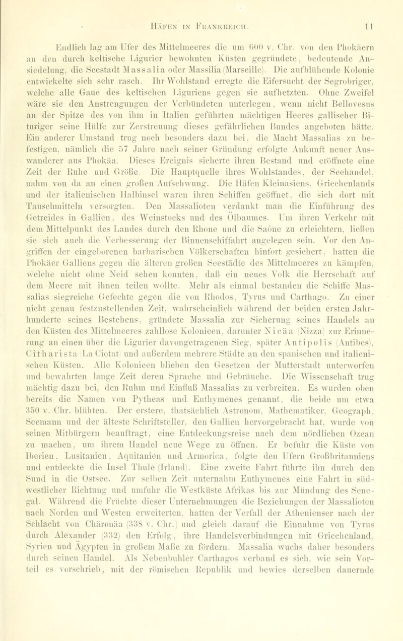 Kiullicli lai;- am l't'cr des Mittclnieercs die um (illO v. Chr. von den l'linkiierii au diMi durch keltische Ligurier bewohnten Küsten gegründete. bedeutende An- siedelung, die .Seestadt Massalia oder ]\Iassilia (Marseille). Die aufblühende Kolonie entwickelte sich sehr rasch. Ihr Wohlstand erregte die Eifersucht der .Segrobriger, welche alle Gaue des keltischen Liguriens gegen sie aufhetzten. Ohne Zweifel wäre sie den Anstrengungen der Verbündeten unterlegen, wenn nicht Bellovesus an der Spitze des von ihm iu Italien geführten mächtigen Heeres gallischer Bi- turiger seine Hülfe zur Zerstreuung dieses gefährlichen Bundes angeboten hätte. Ein anderer l.'mstand trug noch besonders dazu bei. die Macht Massalias zu be- festigen, nämlicli die ü7 Jahre nach seiner Gründung erfolgte Ankunft neuer Aus- wanderer aus Phokäa. Dieses Ereignis sicherte ihren Bestand und eröt^'ncte eine Zeit der Kühe und Größe. Die Hauptquelle ihres AYohlstaudes, der Seeliandel, nahm von da an einen großen Aufschwung. Die Häfen Kleinasiens, Griechenlands und der italienischen Halbinsel waren ihren Schiffen geöffnet, die sich dort mit Tauschmitteln versorgten. Den Massalioten verdankt man die Einführung des Getreides in Gallien. des AVeinstocks und des Ölbaumes. Um ihren A'erkehr mit dem Mittelinmkt des Landes durch den Rhone und die Saone zu erleichtern. lieBeu sie sich auch die Verbesserung der Binnenschiffahrt angelegen sein. Vor den An- griffen der eingeborenen barbarischen Völkerschaften hinfort gesichert, hatten die I'iiokäer Galliens gegen die älteren großen Seestädte des Mittelmeeres zu kämpfen, welche nicht ohne Neid sehen konnten, daß ein neues A'olk die Herrschaft auf dem Meere mit ihnen teilen wollte, ilehr als einmal bestanden die Schiffe Mas- salias siegreiche Gefechte gegen die von llhodos, Tyrus und Carthago. Zu einer nicht genau festzustellenden Zeit, wahrscheinlich während der beiden ersten Jahr- hunderte seines Bestehens, gründete Massalia zur Sicherung seines Handels an den Küsten des ilittelmeeres zahllose Kolonieen. darunter Nicäa Nizza zur Erinne- rung an einen über die Ligurier davongetragenen Sieg, später Antipolis (Autibes), Citharista La Ciotat und außerdem mehrere Städte an den spanischen und italieni- schen Küsten. Alle Kolonieen blieben den Gesetzen der Mutterstadt unterworfen und bewahrten lange Zeit deren Sprache und Gebräuche. Die Wissenschaft trug mächtig dazu bei, den Euhm und Einfluß Massalias zu verbreiten. Es wurden oben bereits die Namen von Pytbeas und Euthymenes genannt, die beide um etwa 350 v. Chr. blühten. Der erstere. thatsächlich Astron(nn, Mathematiker. Geogra])h. Seemann und der älteste Schriftsteller, den Gallien hervorgebracht hat, wurde von seinen Mitbürgern beauftragt, eine Entdeckungsreise nach dem nördlichen Ozean zu machen, um ihrem Handel neue Wege zu öffnen. Er befuhr die Küste von Iberien. Lusitanien. Aquitanien und Armorica. folgte den Ufern Großbritanniens und entdeckte die Insel Thule (Irland . Eine zweite Fahrt führte ihn durch den Sund in die Ostsee. Zur selben Zeit unternahm Euthymenes eine Fahrt in süd- westlicher Richtung und umfuhr die Westküste Afrikas bis zur Mündung des Sene- gal. Während die Früclite dieser Unternehmungen die Beziehungen der Massalioten nach Norden und Westen erweiterten, hatten der Verfall der Athenienser nach der Schlacht von Chäronäa (338 v. Chr.) und gleich darauf die Einnahme von Tyrus durch Alexander (332) den Erfolg, ihre Handelsverbindungen mit Grieciienland. Syrien und Ägypten iu großem Maße zu fördern. Massalia wuchs daher besonders durch seinen Handel. Als Nebenbuhler Carthagos verband es sich, wie sein Vor- teil es vorschrieb, mit der römischen Republik und Itewies derselben dauernde