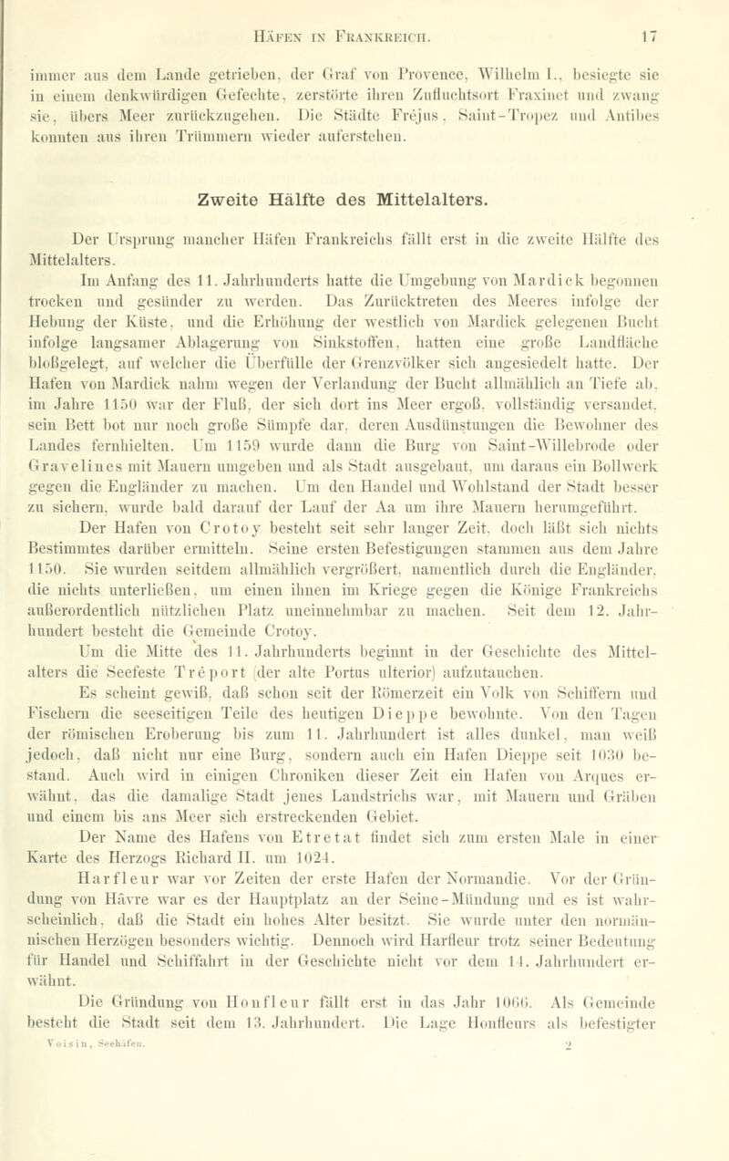iimiier aus deni Lande getrieben, der Graf von Provence. Wilhelm I.. besiegte sie in einem denkwürdigen Gefechte, zerstörte ihren Zufluehtscirt Fraxinet und zwang .sie, i'il)ers Jleer zurückzugehen. Die Städte Frejus. Saiut-Tropez und .Vntibes konnten aus ihren Trümmern wieder aufer.stehen. Zweite Hälfte des Mittelalters. Der Ursprung mancher Häfen Frankreichs fällt erst in die zweite Hälfte des Mittelalters. Im Anfang des 11. Jahrhunderts hatte die Umgebung von Mardick begonnen trocken und gesünder zu werden. Das Zurücktreten des Meeres infolge der Hebung der Küste, und die Erhöhung der westlich von Mardick gelegeneu Bucht infolge langsamer Ablagerung von Siukstoffeu. hatten eine große Landtiäche bloßgelegt, auf welcher die Überfülle der Grenzvölker sich angesiedelt hatte. Der Hafen von Mardick nahm wegen der Verbindung der Bucht allmählich an Tiefe ab. im Jahre 1150 war der Fluß, der sich dort ins Meer ergoß, vollständig versandet, sein Bett bot nur noch große Sümpfe dar. deren Ausdünstungen die Bewohner des Landes fernhielten. Um 1159 wurde dann die Burg von Saint-Willebrode oder Gravelines mit Mauern umgeben und als Stadt ausgebaut, um daraus ein Bollwerk gegen die Engländer zu machen. L'm den Handel und Wohlstand der Stadt besser zu siehern. wurde bald darauf der Lauf der Aa um ihre Mauern herumgeführt. Der Hafen von Crotoy besteht seit sehr langer Zeit, doch läßt sich nichts Bestimmtes darüber ermitteln. Seine ersten Befestigungen stammen aus dem Jahre II30. Sie wurden seitdem allmählich vergrößert, namentlich durch die Engländer, die nichts unterließen, um einen ihnen im Kriege gegen die Könige Frankreichs außerordentlich nützlichen Platz uneinnehmbar zu machen. Seit dem 12. Jahr- hundert besteht die Gemeinde Crotoy. Um die Mitte des 11. Jahrhunderts beginnt in der Geschichte des Mittel- alters die Seefeste Treport der alte Portus ulterior) aufzutauchen. Es scheint gewiß, daß schon seit der Kömerzeit ein Volk von Schiffern und Fischeni die seeseitigen Teile des heutigen Dieppe bewohnte. Von den Tagen der römischen Eroberung bis zum 11. Jahrhundert ist alles dunkel, mau weiß jedoch, daß nicht nur eine Burg, sondern auch ein Hafen Dieppe seit 1030 be- stand. Auch wird in einigen Chroniken dieser Zeit ein Hafen von An^ues er- wähnt . das die damalige Stadt jenes Landstrichs war, mit Mauern und Gräben und einem bis ans Meer sieh erstreckenden Gebiet. Der Name des Hafens von Etretat rindet sich zum ersten Male in einer Karte des Herzogs Kichard 11. um 1024. Harflenr war vor Zeiten der erste Hafen der Normaudie. Vor der Grün- dung von Hävre war es der Hauptplatz au der Seine-Mündung und es ist wahr- scheinlich, daß die Stadt ein hohes Alter besitzt. Sie wurde unter den norman- nischen Herzögen besonders wichtig. Dennoch wird Harfleur trotz seiner Bedeutung für Handel und Schiffahrt in der Geschichte nicht vor dem 11. Jahrhundert er- wähnt. Die Gründung von Honfleur fällt erst in das Jahr 1000. Als Gemeinde besteht die Stadt seit dem 13. Jahrhundert. Die Lage Honflenrs als befestigter Voisiii, Seehüfeii. ■)