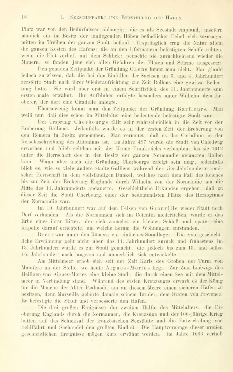 Platz war vou den Bediirfuisseu abhängig-, die es als Seestadt emiifaud. insofern nämlich ein im Besitz der umliegenden Höhen befindlicher Feind sich sozusagen mitten im Treiben der ganzen Stadt befand. Ursprünglich trug die Natur allein die ganzen Jvosten des Hafens; die an den Ufermauern befestigten Schifie ruhten, wenn die Flut verlief, auf dem Schlick: peitschte sie zurückkehrend wieder die Mauern, so fanden jene sich allen Gefahren der Fluten und Stürme ausgesetzt. Den genauen Zeitpimkt der Gründung Caens kennt mau nicht. Man glaubt jedoch zu wissen, daß die bei den Einfällen der Sachsen im 3. und 4. Jahrhundert zerstörte Stadt nach ihrer Wiederaufrichtnng zur Zeit Kidlons eine gewisse Bedeu- tung hatte. Sie wird aber erst in einem Schriftstück des 11. Jahrhunderts zum ersten male erwähnt. Ihr Aufblühen erfolgte besonders unter Wilhelm dem Er- oberer, der dort eine Citadelle anlegte. Ebensowenig kennt man den Zeitpunkt der Gründung Barflcurs. Man weiß nur, daß dies schon im Mittelalter eine bedeutende befestigte Stadt war. Der Ursprung Gherbourgs fällt sehr wahrscheinlich in die Zeit vor der Eroberung Galliens. Jedenfalls wurde es in der ersten Zeit der Eroberung vou den Römern in Besitz genommen. Man vermutet, daß es das Coriallum in der lieiscbeschreibuug des Autoninus ist. Im Jahre 497 wurde die Stadt von Chlodwig erworben und blieb seitdem mit der Krone Frankreichs verbunden, bis sie 1012 unter die Herrschaft des in den Besitz der ganzen Normandie gelangten Rollou kam. Wann aber auch die Gründung Cherbourgs erfolgt sein mag, jedenfalls blieb es, wie so viele andere Städte Galliens während der vier Jahrhunderte römi- scher Herrschaft in dem vollständigen Dunkel, welches nach dem Fall des Reiches bis zur Zeit der Eroberung Englands durch Wilhelm vou der Normandie um die Mitte des 11. Jahrhunderts andauerte. Geschichtliche Urkunden ergeben, daß zu dieser Zeit die Stadt Cherbourg einer der bedeutendsten Plätze des Herzogtums der Normandie war. Im 10. Jahrhundert war auf dem Felsen vou Granville weder Stadt noch Dorf vorhanden. Als die Normannen sich im Cotentin niederließen, wurde er das Erbe eines ihrer Ritter, der sich zunächst ein kleines Schloß und später eine Kapelle darauf eiTichtete, um welche herum die Wohnungen entstanden. Brest war unter den Römern ein einfaches Standlager. Die erste geschicht- liche Erwähnung geht nicht über das 11. Jahrhimdert zurück und frühestens im 13. Jahrhundert wurde es zur Stadt gemacht, die jedoch bis zum 15. und selbst 16. Jahrhundert noch langsam und unmerklich sich entwickelte. Am Jlittelmeer erhob sich seit der Zeit Karls des Großen der Turm von Matafere an der Stelle, wo heute Aigues-Mortes liegt. Zur Zeit Ludwigs des Heiligen war Aigues-Mortes eine kleine Stadt, die durch einen See mit dem Mittel- meer in Verbindung stand. Während des ersten Kreuzzuges erwarb es der König für die Mönche der Abtei Psalmodi, um an diesem Meere einen sicheren Hafen zu besitzen, denn Marseille gehörte damals seinem Bruder, dem Grafen von Provence. Er befestigte die Stadt und verbesserte den Hafen. Die drei großen Ereignisse der zweiten Hälfte des Mittelalters, die Er- oberung Englands durch die Normannen, die Kreuzzüge und der 100-jährige Krieg hatten auf das Schicksal der französischen Seestädte und die Entwickelung von Schiffahrt und Seehandel den größten Eintlnß. Die Hauptvorgänge dieser großen geschichtlichen Ereignisse mögen kurz ei'wähnt werden. Im Jahre lOÖii verließ