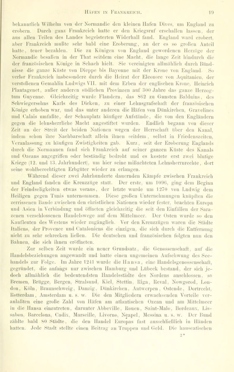 bekanntlich Wilhelm von der Nurniandio den kleinen Haien L)i\('s. nni England v.n erobern. Diireh g-anz Frankreieli liuttc er den Kiiegsnif erselialleii lassen, der ans allen Teilen des Landes begeisterten Widerhall fand. England ward erobert, aber Eraukreich mußte sehr bald eine Eroberung, an der es so großen Anteil hatte, teuer bezahlen. Die zu Königen von England gewordenen Herzöge der Normandie besaßen in der That seitdem eine Macht, die lange Zeit hindurch die der französischen Könige in Schach hielt. Sie vereinigten allmählich durch Bünd- nisse die ganze Küste von Dieppe bis Bayonne mit der Krone von England. So verlor Frankreich insbesondere durch die Heirat der Eleonore von Aquitanien. der verstoßenen C4emahlin Ludwigs VH. mit dem Erben der englischen Krone, Heinrich Plautagenet, außer anderen südlichen Provinzen auf 30(1 Jahre das ganze Herzog- tum tiuyenne. Gleichzeitig wurde Flandern, das 862 zu CTunsten Balduins, des Schwiegersohns Karls des Dicken, zu einer Lehnsgrafschaft der französischen Könige erhoben war, und das xmter anderen die Häfen von Dünkirchen, Gravelines und Calais umfaßte, der Schauplatz häutiger Aufstände, die von den Engländern gegen die lehnsherrliche llacht angestiftet wurden. Endlich begann von dieser Zeit an der Streit der beiden Nationen wegen der Herrschaft über den Kanal, indem schon ihre Nachbarschaft allein ihnen seitdem. selbst in Friedenszeiten, Wranlassung zu häutigen Zwistigkeiteu gab. Kurz, seit der Eroberung Englands durch die Normannen fand sich l'raukreich auf seiner ganzen Küste des Kanals und Ozeans angegriften oder beständig bedroht und es kostete erst zwei blutige Kriege (12. und 13. Jahrhunderti, um hier seine mißachteten Lehnsherrurechte. dort seine wohlberechtigten Erbgüter wieder zu erlangen. Während dieser zwei Jahrhunderte dauernden Kämpfe zwischen Frankreich und England timden die KreuzzUge statt. Der erste, um 1096, ging dem Beginn der Feindseligkeiten etwas voraus, der letzte wurde um 1270 von Ludwig dem Heiligen gegen Tunis unternommen. Diese großen Unternehmungen knüpften die zerrissenen Bande zwischen den christlichen Nationen wieder fester, brachten Europa und Asien in Verbindung und ötfneten gleichzeitig die seit den Einfällen der Sara- zenen verschlossenen Handelswege auf dem Mittelmeer. Der Osten wurde so den Kaufleuten des Westens wieder zugänglich. Vor den Kreuzzügen waren die Städte Italiens, der Provence und Cataloniens die einzigen, die sich durch die Entfernung nicht zu sehr schrecken ließen. Die deutscheu uud französischen folgten nun den Bahnen, die sich ihnen erötfneten. Zur selben Zeit wurde ein neuer Grundsatz, die Genossenschaft. auf die Handelsbeziehungen angewandt und hatte einen ungemeinen Aufschwung des See- handels zur Folge. Im Jahre 1241 wurde die Hansa, eine Handelsgenossenschaft, gegründet, die anfangs nur zwischen Hamburg und Lübeck bestand, der sich je- doch allmählich die bedeutendsten Handelsstädte des Nordens anschlössen, so Bremen. Brügge. Bergen, Stralsund. Kiel, Stettin. Riga, Reval. Nowgorod, Lon- don, Köln. Braunschweig, Danzig, Dünkirchen. Antwerpen, Ostende, Dortrecht, IJotterdam. Amsterdam u. s. w. Die den Mitgliedern erwachsenden Vorteile ver- anlaßten eine große Zahl von Häfen am atlantischen Ozean und am Mittelmeer in die Hansa einzutreten, darunter Abbeville, Kouen, Saint-Malo, Bordeaux, Lis- sabon. Barcelona, Cadix, Marseille, Livorno, Neapel, Messina u. s. w. Der Bund zählte l)ald SD Städte, die den Handel Europas fast ausschließlich in Händen hatten. Jede Stadt stellte einen Beitrag an 'rrup|ien und Geld. Die bauseatischen