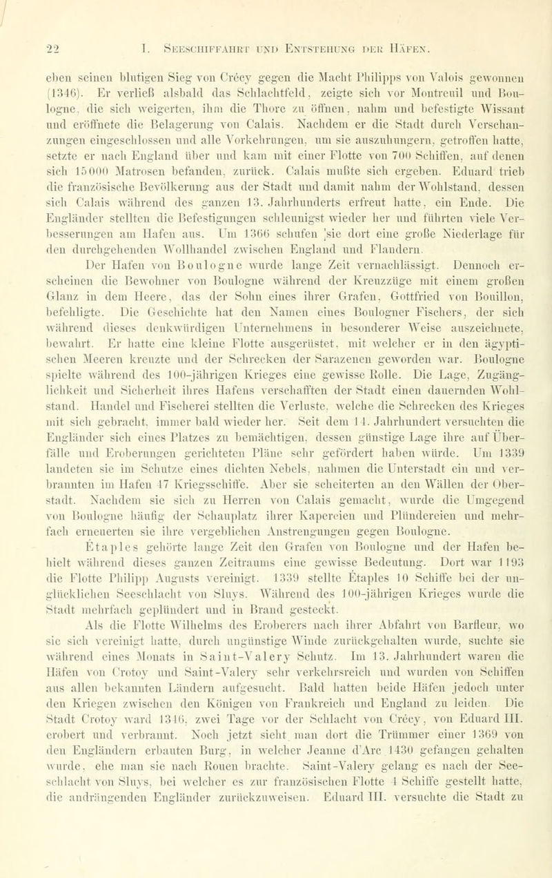 ebeu seinen blutigen Sieg von Creey gegen die Macht Philipps von Valois gewonnen J1346). Er verließ alsbald das Schlachtfeld, zeigte sich vor Moutreuil und Bou- logne. die sich weigerten, ihm die Thore zu öfluen. nahm und l)cfestigtc Wissant nnd eröifnete die Belagerung von Calais. Nachdem er die Stadt durch Verschan- zungen eingeschlossen und alle Vorkchrnngen. um sie aus/uhungern. getroffen hatte, setzte er nach England über und kam mit einer Flotte von 7()ü Scliiflcn, auf denen sich 15000 Matrosen befanden, zurück. Calais mußte sich ergeben. Eduard trieb die französische Bevölkerung aus der Stadt und damit nahm der Wohlstand, dessen sich Calais während des ganzen 13. Jahrhunderts erfreut hatte, ein Ende. Die Engländer stellten die Befestigungen schleunigst wieder her und führten viele Ver- besserungen am Hafen aus. Um 136(3 schufen |sie dort eine große Niederlage für den durchgehenden Wollhandel zwischen England und Flandern. Der Hafen von Boulogne wurde lange Zeit vernachlässigt. Dennoch er- scheinen die Bewohner von Boulogne während der Kreuzzüge mit einem großen Glanz in dem Heere, das der Sohn eines ihrer Grafen, Gottfried von Bouillon, befehligte. Die Geschichte hat den Namen eines Boulogner Fischers, der sich während dieses denkwürdigen Unternehmens in besonderer Weise auszeichnete, bewahrt. Er hatte eine kleine Flotte ausgerüstet, mit welcher er in den ägvpti- selien ^leeren kreuzte und der Schrecken der Sarazenen geworden war. Boulogne spielte während des 100-jährigen Krieges eine gewisse Rolle. Die Lage, Zugäug- lielikeit und Sicherheit ihres Hafens verschafften der Stadt einen dauernden Wohl- stand. Handel und Fischerei stellten die Verluste, welche die Schrecken des Krieges mit sich gebracht, immer bald wieder her. Seit dem I 1. Jahrhundert versuchten die Engländer sich eines Platzes zu bemächtigen, dessen günstige Lage ihre auf Über- fälle und Eroberungen gericlitetcu Pläne sehr gefördert haben würde. Um 1339 landeten sie im Schutze eines dichten Nebels, nahmen die Unterstadt ein und ver- brannten im Hafen 17 Kriegsschiffe. Aber sie scheiterten au den Wällen der Ober- stadt. Nachdem sie sich zu Herren von Calais gemacht, wurde die Umgegend von Boulogne iiäufig der Schauplatz ihrer Kapereien und Plündereien und mehr- fach erneuerten sie ihre vergeblichen Anstrengungen gegen Boulogne. Etaples gehörte lange Zeit den Grafen von Boulogne und der Hafen be- hielt während dieses ganzen Zeitraums eine gewisse Bedeutung. Dort war 1193 die Flotte Philipp Augusts vereinigt. 1339 stellte Etaples 10 Schiffe bei der un- glücklichen Seeschlacht von Sluys. Während des JOO-jähngeu Krieges wurde die Stadt mehrfach geplündert und in Brand gesteckt. Als die Flotte Wilhelms des Eroberers nacii ihrer Abfahrt von Barfleur, wo sie sich vereinigt hatte, durch ungünstige Winde zurückgehalten wurde, suchte sie w'ähreud eines Monats in Saint-Valery Schutz. Im 13. Jahrhundert waren die Häfen von Crotoy und Saint-Valery sehr verkehrsreich und wurden von Schiffen aus allen bekannten Ländern aufgesucht. Bald hatten l)eide Häfen jedoch unter den Kriegen zwischen den Königen von Frankreich und England zu leiden. Die Stadt Crotoy ward 1346, zwei Tage vor der Schlacht von Crecy, von Eduard IE. erobert und verbrannt. Noch jetzt sielit man dort die Trümmer einer 1369 von den Engländern erbauten Burg, in welcher Jeanne d'Arc 1430 gefangen gehalten wurde, che man sie nach Ronen brachte. Saint-Valery gelang es nach der See- schlacht von Sluys, bei welcher es zur französischen Flotte 4 Schiffe gestellt hatte, die audräuijcnden Engländer zurückzuweisen. Eduard HI. versuchte die Stadt zu