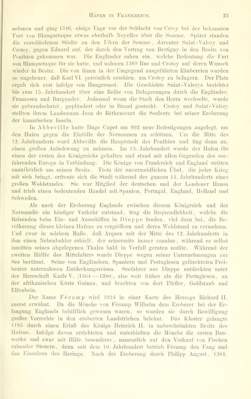 iielinicn und giiij; 1346. einige Tage vor der Sclilaclit von Crct-y bei dor l)c'k:mutcii Furt von Hlanqnetaque etwas oberhalb Noyelles über die Honinie. 8j)äter standen Jie verscliicdcueu Städte au den Tfcm der Soninie. daninfer Saint-Valery und Crotoy. gegen Eduard auf. der dureh den \'ertrag von Bretiguy in den Besitz von IViutiiieu gekommen war. Die Engländer sahen ein. welehe Bedeutung die Furt von Blanquetaquc für sie liatte. und nabnicn l^fiO Rue und Crotoy auf dcM'cu Wunscli wieder in l^esitz. Die vcm ihnen in der L'nigegend ausgeführten IJäubereieu w urdeu so ungelieucr. daß Karl VI. persijulieh erschien, um Crotoy zu belagern. Der Platz ergab sieli erst infolge von Hungersnot. Die Geschichte Saint-Valerys berichtet bis zum 15. Jalirhuudert ül)er eiue Reihe von Belagerungen durch die Engländer, Franzosen und Burgunder. Jedesmal wenn die Stadt den Herrn wechselte, wurde sie geljrandschatzt, geplündert oder in Brand gesteckt. Crotoy uud Saint-^'alery stellten ihrem Landsmann Jeau de Betheucourt die Seeleute bei seiner Eroberung der kanarischeu Inseln. In Abbeville hatte Hugo Capet um 992 neue Befestigungen augelegt, um den Hafeu gegen die Einfälle der Normannen zu schützen. Um die Mitte des 12. Jahrhuudei'ts ward Abbeville die Hauptstadt des Ponthieu und fing dann au, einen großen Aufschwimg zu nehmen. Im IH. Jahrhundert wurde der Hafen für einen der ersten des Königreichs gehalten uud stand mit allen Gegenden des see- fahrenden Euroi)a in Verbiuduug. Die Könige von Frankreich und England stritten unaufhörlich um seinen Besitz. Trotz der unvermeidlichen Übel, die jeder Krieg mit sicli bringt, erfreute sich die Stadt während des ganzen 14. Jahrhunderts eines großen Wohlstandes. Sie war ilitglied der deutscheu uud der Loudouer Hansa und trieb einen bedeuteudeu Handel mit Spauieu, Portugal. England. Holland uud Schweden. Als nach der Eroberung Englands zwischen diesem Königreich und der Xormandie ein häufiger Verkehr entstand. trug die Bequemlichkeit, welche die Reisenden beim Ein- uud Ausschiffen in D i e p j) e fanden. viel dazu bei, die Be- völkerung dieses kleinen Hafens zu vergrößern und deren Wohlstand zu vermehren. Und zwar in solchem Maße, daß Arques seit der Mitte des 12. Jahrhuuderts in ihm einen Nebenbuhler erliielt. der seinerseits immer zunahm, während es selbst inmitten seines abgelegenen Thaies bald in Verfall geraten mußte. AVährend der zweiten Hälfte des Mittelalters wurde Dieppe wegen seiner Uuternehmuugeu zur See berühmt. Seine von Eugläudem. Spauiern uud Portugiesen gefürchteten Frei- beuter uuteruahmen Entdeckungsreisen. Seefahrer aus Dieppe entdeckten unter der Herrschaft Karls V. (1364 — 13S0 , also weit früher als die Portugiesen, an der afrikanischen Küste Guinea, und brachten von dort Pfeffer, Goldstaulj uud Elfenbein. Der Name Feeamp wird 1024 in einer Karte des Herzogs Richard II. zuerst erwähnt. Da die Mönche von Feeamp Wilhelm dem Eroberer bei der Er- langung Englands behilflich gewesen waren, so wurden sie durch Bewilligung großer Vorrechte in den eroberten Landstrichen belohnt. Das Kloster gelaugte 1185 durch einen Erlaß des Königs Heinrich IL in uubeschräukteu Besitz des Hafens. Infolge davon errichteten uud unterhielten die Mönche die ersten Bau- werke uud zwar mit Hilfe besonderer, namentlich auf den Verkauf von Fisdien ruhender Steuern, denn seit dem lo. Jahrhundert betrieb Feeamp den Fang und das Einsalzen des Herings. Nach der Eroberung durch Philipp August. 1204,