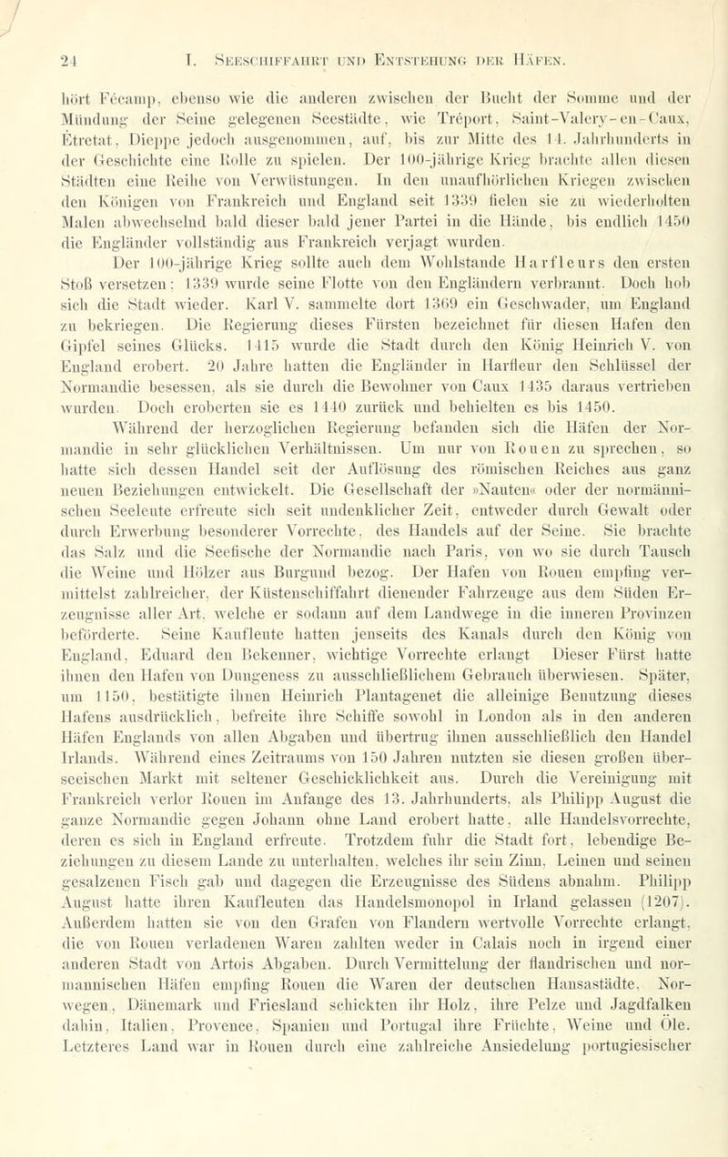 hört Fccanip. ebenso wie die andereu zwisclicu der Huclit der Sdiume und der Mündung der Seine gelegenen Heestiidte. wie Trcport, .Stdnt-Valery-en-Caux, Etretat, Diepjie jedodi ausgenommen, auf, bis zur Mitte des II. Jalirhunderts in der Geschiclite eine IJoIle zu spielen. Der lüü-jälirige Krieg brachte allen diesen .Städten eine Reihe von Verwüstungen. In den unaufhörlichen Kriegen zwisclieu den Königen von Frankreich und England seit 1339 fielen sie zu wiederholten Malen abwechselnd bald dieser bald jener Partei in die Hände, bis endlich 145(1 die Engländer vollständig aus Frankreich verjagt wurden. Der J()(i-jährige Krieg sollte auch dem Wohlstaude Harfleurs den ersten Stoß versetzen; 1339 wurde seine Flotte von den Engländern verbrannt. Doch hob sieh die Stadt wieder. Karl V. sammelte dort 1309 ein Gcscliwader, um England zu bekriegen. Die Regierung dieses Fürsten bezeichnet für diesen Hafen den Gipfel seines Glücks. 1415 wurde die Stadt durch den König Heinrich V. von England erobert. 20 Jahre hatten die Engländer in Harfleur den Schlüssel der Norniandie besessen, als sie durch die Bewohner von Caux 1435 daraus vertrieben wurden. Doch eroberten sie es 1440 zurück und behielten es bis 1450. Während der herzoglichen Regierung befanden sich die Häfen der Nor- niandie in sehr glücklichen Verhältnissen. Um nur von Ronen zu si)recheu, so hatte sich dessen Handel seit der Auflösung des römischen Reiches aus ganz neuen Beziehungen entwickelt. Die Gesellschaft der »Nauteu« oder der normanni- schen Seeleute erfreute sich seit undenklicher Zeit, entweder durch Gewalt oder durch Erwerbung besonderer Vorrechte, des Handels auf der Seine. Sie brachte das Salz und die Seetische der Normandie nach Paris, von wo sie durch Tausch die Weine und Hölzer aus Burgund bezog. Der Hafen von Ronen empfing ver- mittelst zahlreicher, der Küstenschiffahrt dienender Fahrzeuge aus dem Süden Er- zeugnisse aller Art. welche er sodann auf dem Landwege in die inneren Provinzen beförderte. Seine Kaufleute hatten jenseits des Kanals durch den König v(m England, Eduard den Bekenner, wichtige Vorrechte erlaugt Dieser Fürst hatte ihnen den Hafen von Dungeness zu ausschließlichem Gebrauch überwiesen. Später, um 1150. bestätigte ihnen Heinrich Plantagenet die alleinige Benutzung dieses Hafens ausdrücklich, befreite ihre Schiffe sowohl in Londcm als in den anderen Häfen Englands von allen Abgaben und übertrug ihnen ausschließlich den Handel Irlands. Während eines Zeitraums von 150 Jahren nutzten sie diesen großen über- seeischen Markt mit seltener Geschicklichkeit aus. Durch die Vereinigung mit Frankreich verlor Ronen im Anfange des 13. Jahrhunderts, als Philipp August die ganze Normandie gegen Johann ohne Land erobert hatte, alle Handelsvorrechte, deren es sich in England erfreute. Trotzdem fuhr die Stadt fort, lebendige Be- ziehungen zu diesem Lande zu unterhalten, welches ihr sein Zinn, Leinen und seinen gesalzenen Fisch gab und dagegen die Erzeugnisse des Südens abnahm. Pliilipp August hatte ihren Kaufleuten das Handelsmonopol in Irland gelassen (1207). Außerdem hatten sie von den Grafen von Flandern wertvolle Vorrechte erlangt, die von Ronen verladenen Waren zahlten weder in Calais noch in irgend einer anderen Stadt von Artois Abgaben. Durch Vermittelung der flandrischen und nor- mannischen Häfen empfing Ronen die AVareu der deutschen Hausastädte. Nor- wegen, Dänemark und Friesland schickten ihr Holz, ihre Pelze und Jagdfalken dahin, Italien. Provence. Spanien und Portugal ihre Früchte. Weine und (_>le. Letzteres Land war in Ronen durch eine zahlreiche Ansiedelung portugiesischer