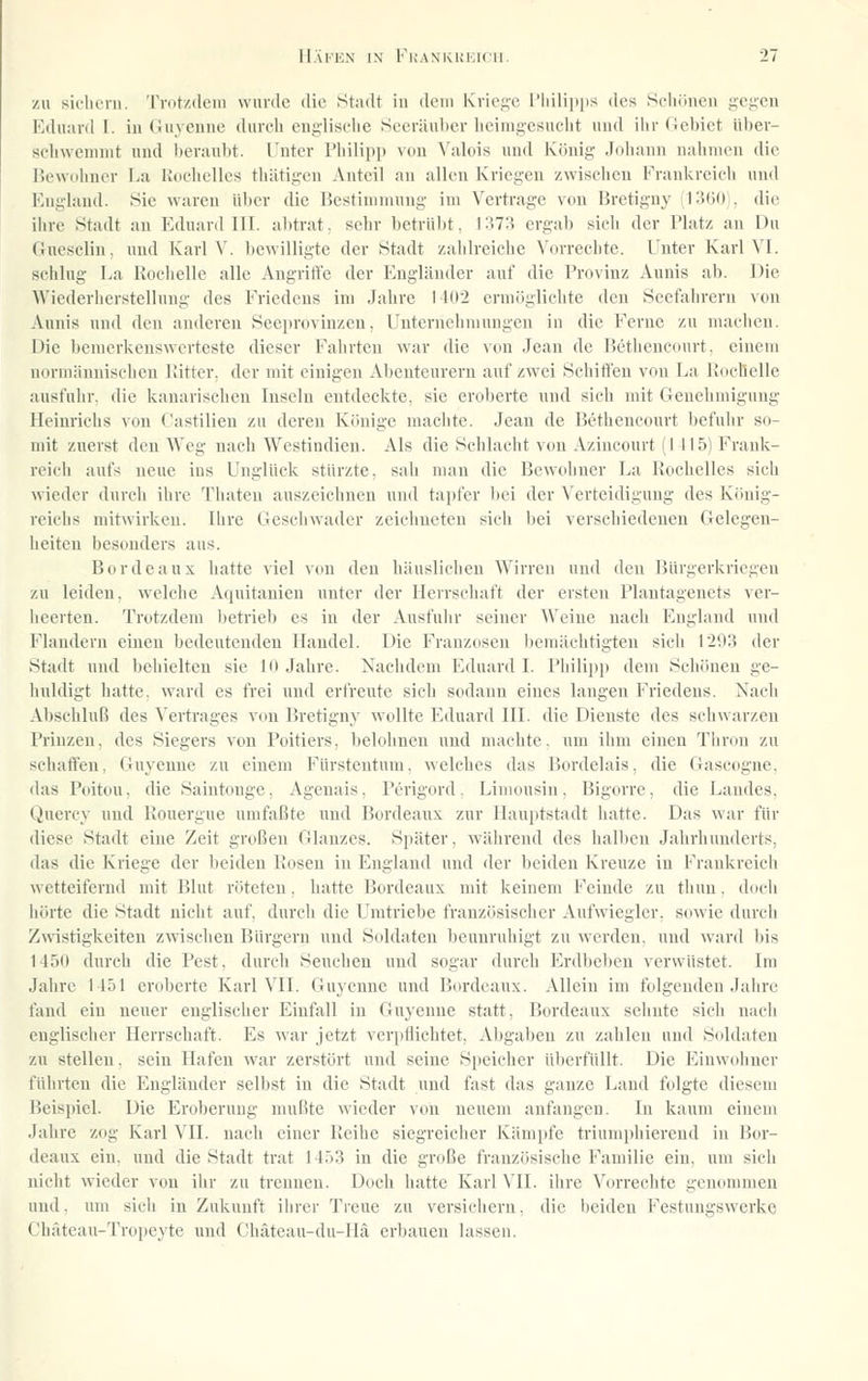 zu sii-lieni. rrdtzdeiii wurile dio Stadt in dem Kiiej^c l'liiliiips des Seliöueii geiicn Eduard I. iu Guj-enne durch engliselie Seeräuber lieinigesuclit und ilir Gebiet über- scliwemnit und beraubt. T'ntcr rinlipp von Valois und König Johann nalinicn die liewuhucv La Rdchelles thätigcn Anteil au allen Kriegen zwiseheu Frankreich uu<l England. Sie wareu Über die Bestimmung im Vertrage von Hretiguy (13(30), die ihre Stadt an Eduard KI. abtrat, sehr betrübt, J:^73 ergab sich der Platz an Du (iucsclin, und Ivarl V. bewilligte der Stadt zahlreiche Vorrechte. Unter Karl VI. sehlug Ea Rochelle alle Augriffe der Engländer auf die Provinz Aunis ab. Die Wiederherstellung des Friedens im Jahre 1402 ermöglichte den Seefahrern von Aunis und den anderen Seeproviuzen, Unternehmungen in die Ferne zu maclieu. Die bemerkenswerteste dieser Fahrten war die von Jean de Bethencourt. einem normämiischeu Kitter, der mit einigen Abenteurern auf zwei Schilfen von La Kocllelle ausfuhr, die kanarischen Inseln entdeckte, sie eroberte und sieh mit Genehmigung Hciurielis von t'astilien zu deren Könige machte. Jeau de Betheucourt befulir so- mit zuerst den Weg nach Westindieu. Als die Schlacht von Azincourt (1 115) Frank- reich aufs neue ins Unglück stürzte, sali man die Bewohner La Rochelles sich wieder durch ihre Tliateu auszeichnen und tapfer bei der Verteidigung des König- reichs mitwirken. Ihre Geschwader zeichneten sich bei verschiedenen Gelegen- heiten besonders aus. Bordeaux hatte viel von den häuslichen Wirren und den Bürgerkriegen zu leiden, welche Aquitanien unter der Herrschaft der ersten Plantagenets ver- licerten. Trotzdem l)etrieb es in der Ausfuhr seiner Weiue nach England und Flandern einen bedeutenden Handel. Die Franzosen bemächtigten sich 1293 der Stadt und behielten sie 10 Jahre. Nachdem Eduard I. Philipp dem Schönen ge- liuldigt liatte. ward es frei und erfreute sich sodann eines langen Friedens. Nach Abschluß des Vertrages von Bretigny wollte Eduard III. die Dienste des schwarzen Prinzen, des Siegers von Poitiers, belohnen und nmchte, um ihm einen Thron zu schaffen, Guyeune zu einem Fürstentum, welches das Bordelais, die Gascogne, das Poitou, die Saiutonge, Ageuais, Perigord, Limoxisin, Bigorre, die Landes, (iucrcy und Kouergue umfaßte und Bordeaux zur Hauptstadt hatte. Das war für diese Stadt eine Zeit großen Glanzes. Später, während des halben Jahrhunderts, das die Kriege der beiden Kosen iu England und der beiden Kreuze in Frankreich wetteifernd mit Blut röteteu, hatte Bordeaux mit keinem Feinde zu thun. doch hörte die Stadt nicht auf, durch die Umtriebe französischer Aufwiegler, sowie durch Zwistigkeiteu zwischen Bürgern und Seddaten beunruhigt zu werden, und ward bis 1 150 durch die Pest, durch Seuchen und sogar durch Erdbeben verwüstet. Im Jahre 1151 eroberte Karl VII. Guyenne und Bordeaux. Allein im folgenden Jahre fand ein neuer englischer Einfall in Guyenne statt, Bordeaux sehnte sich nach englischer Herrschaft. Es war jetzt verpflichtet, Abgaben zu zahlen und Soldaten zu stellen, sein Hafen war zerstört und seine Speicher überfüllt. Die Einwohner führten die Engländer selbst in die Stadt und fast das ganze Land folgte diesem Beispiel. Die Eroberung mußte wieder von neuem anfangen. In kaum einem Jahre zog Karl VII. nach einer Keihe siegreicher Kämpfe triumphierend in Bor- deaux ein. und die Stadt trat 1453 in die große französische Familie ein, um sich nicht Avicder von ihr zu trennen. Doch hatte Karl VII. ihre Vorrechte genommen und. um sich in Zukunft ihrer Treue zu versichern, die beiden Festungswerke Chäteau-Tropeyte und Chäteau-du-Ilä erbauen lassen.