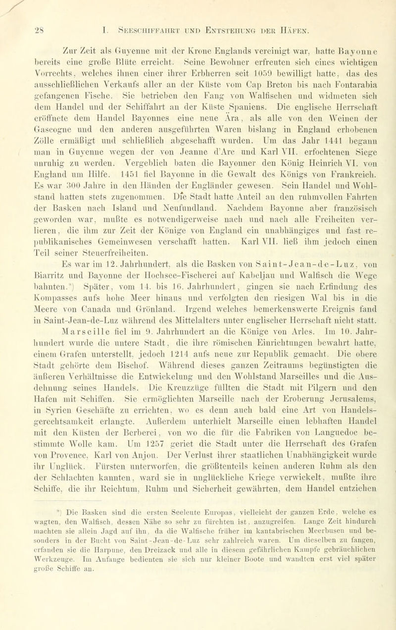 Zur Zeit als riuyennc mit der Krone Englands vereinigt war. hatte Rayoune bereits eine große Blüte erreicht. Seine Bewohner erfreuten sieh eines wichtigen Vorrechts, welches ihnen einer ihrer Erbherreu seit 10.59 bewilligt hatte, das des ausschlicRlichen Verkaufs aller an der Küste \oni Cap Breton bis nach Fontarabia gefangenen Fische. Sie betrieben den Fang von Waltischen und widmeten sich dem Handel und der Schiffahrt au der Küste Spaniens. Die englische Herrschaft eröfiuete dem Handel Bayonnes eine neue Ära. als alle von den Weinen der Gascogne und den anderen ausgefülirteu Waren bislang in England erhobenen Zölle ermäßigt und schließlich abgeschafft wurden. Um das Jahr 1441 begann man in Guyenne wegen der von Jeanne d'Arc und Karl MI. erfochtenen Siege uuruhig zu werden. Vergeblich baten die Bayonner den König Heinrich VI. von England um Hilfe. 1451 fiel Bayonne in die Gewalt des Königs von Frankreich. Es war '.WO Jahre in den Händen der Engländer gewesen. Sein Handel und Wohl- stand hatten stets zugenommen. D'e Stadt hatte .\nteil an den ruhmvollen Falirten der Basken nach Island und Neufundland. Nachdem Bayonne aber französisch geworden war. mußte es notwendigerweise nach und nach alle Freiheiten \cr- lieren. die ihm zur Zeit der Könige von England ein unabhängiges und fast re- publikanisches Gemeinwesen verschafft hatten. Karl VII. ließ ihm jedoch einen Teil seiner Steuerfreiheiten. Es war im 12. Jahrhundert, als die Basken von S ai n t- Je a n- d e - L u z. von Biarritz und Bayonne der Hochsee-Fischerei auf Kabeljau und Waltisch die Wege bahnten.') Später, vom 14. bis IG. Jahrhundert, gingen sie nach Erfindung des Kompasses aufs hohe Meer hinaus und verfolgten den riesigen Wal bis in die Meere ^ou Canada und Grönland. Irgend welches Ijemerkenswerte Ereignis fand in Saint-Jean-de-Luz während des Mittelalters unter englischer Herrschaft nicht statt. Marseille fiel im 9. Jahrhundert an die Könige von Arles. Im 10. Jahr- liundert wurde die untere Stadt, die ihre römischen Einrichtungen bewahrt hatte, einem Grafen unterstellt, jedoch 1214 aufs neue zur Republik gemacht. Die obere Stadt gehörte dem Bischof. Während dieses ganzen Zeitraums begünstigten die äußeren Verhältnisse die Entwickeluug und den Wohlstand Marseilles und die Aus- dehnung seines Handels. Die Kreuzzüge füllten die Stadt mit Pilgern uud den Hafen mit Schiften. Sie ermöglichten Marseille nach der Eroberung Jerusalems, in Syrien Geschäfte zu errichten, wo es denn auch bald eine Art von Handels- gerechtsamkeit erlangte. Außerdem unterhielt Marseille einen lebhaften Handel mit den Küsten der Berberei. von wo die für die Fabriken von Languedoc be- stimmte Wolle kam. Um 1257 geriet die Stadt unter die Herrschaft des Grafen von Provence, Karl von Anjou. Der Verlust ihrer staatlichen Unabhängigkeit wurde ihr Unglück. Fürsten unterworfen, die größtenteils keinen anderen Ruhm als den der Schlachten kannten, ward sie in unglückliche Kriege verwickelt, mußte ihre Schilfe, die ihr Reichtum, Ruhm und Sicherheit gewährten, dem Handel entziehen ■ Die Rasken sind die eisten Seeleute Europas, vielleicht der ganzen Erde, welche es wagten, den Walfisch, dessen Nähe so sehr zu fürchten ist, anzugreifen. Lange Zeit hindurch machten sie allein Jagd auf ihn, da die Walfische früher im kantabrischen Meerbusen und be- sonders in der Bucht von Saint-Jean-de-Luz sehr zahlreich waren. Um dieselben zu fangen, erfanden sie die Harpune, den Dreizack und alle in diesem gefährlichen Kampfe gebräuchlichen Werkzeuge. Im Anfange bedienten sie sich nur kleiner Boote und wandten erst viel später große Schifi'e au.