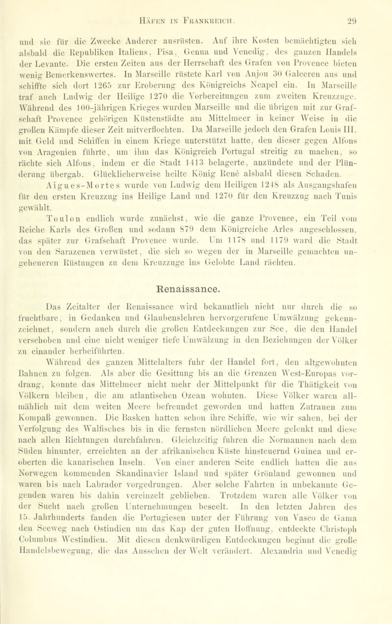 und sie für tlic Zwecke Anderer ausrüsten. Auf ihre Kosten bemächtigteu sieb alsbald die liciiubiiken Italiens. Pisa. Genua und Venedig, des ganzen Handels der Levante. Die ersten Zeiten aus der Herrschaft des Grafen von Provence bieten wenig Bemerkenswertes. In ilarseille rüstete Karl von Anjou 30 Galeeren aus und schiffte sich dort I26ö zur Eroberung des Königreichs Neapel ein. In Marseille traf auch Ludwig der Heilige 1270 die Vorbereitungen zum zweiten Kreuzzuge. AVährend des 100-jährigen Krieges wurden Marseille und die übrigen mit zur Graf- schaft Provence geliörigen Küstenstädte am ^littelmeer in keiner Weise in die großen Kämpfe dieser Zeit mitverflochten. Da Marseille jedoch den Grafen Louis III. mit Geld und Schiffen in einem Kriege unterstützt hatte, den dieser gegen Alfons von Aragonien führte, um ihm das Königreich Portugal streitig zu machen, so rächte sich Alfons. indem er die Stadt 1413 belagerte, anzündete und der Plün- derung übergab, (üücklieherweise heilte König Kene alsbald diesen Schaden. Aigues-Mortes wurde von Ludwig dem Heiligen 1248 als Ausgangshafen für den ersten Kreuzzug ins Heilige Land und 1270 für den Kreuzzug nacli Tunis gewählt. Toulou endlich wurde zunächst, wie die ganze Provence, ein Teil vom Reiche Karls des Großen und sodann S79 dem Königreiche Arles angeschlossen. das später zur Grafschaft Provence wurde. Um 117S und I17it ward die Stadt von den Sarazenen verwüstet, die sich so wegen der in Marseille gemachten un- geheueren Rüstungen zu dem Kreuzzuge ins Gelobte Land rächten. Renaissance. Das Zeitalter der Renaissance wird bekanntlich nicht nur durch die so fruchtbare, in Gedanken und Glaubenslehren hervorgerufene Umwälzung gekenn- zeichnet, sondern auch durch die großen Entdeckungen zur See, die den Handel verschoben und eine nicht weniger tiefe Umwälzung in den Beziehungen der Völker zu einander herbeiführten. Während des ganzen Mittelalters fuhr der Handel fort, den altgewohnten Bahnen zu folgen. Als aber die Gesittung bis an die Grenzen West-Europas vor- drang, konnte das Mittelmeer nicht mehr der Mittelpunkt für die Thätigkeit von Völkern bleiben, die am atlantischen Ozean wohnten. Diese Völker waren all- mählich mit dem weiten Meere befreundet geworden und hatten Zutrauen zum Kompaß gewonnen. Die Basken hatten schon ihre Schilfe, wie wir sahen, bei der Verfolgung des Walfisches bis in die fernsten nördlichen Meere gelenkt und diese nach allen Richtungen durchfahren. Gleichzeitig fuhren die Normannen nacii dem Süden hinunter, erreichten an der afrikanischen Küste hinsteuernd Guinea und er- oberten die kanarischen Inseln. Von einer anderen Seite endlich hatten die aus Norwegen kommenden Skandinavier Island und später Grönland gewonnen und waren bis nach Labrador vorgedrungen. Aber solche Fahrten in unbekannte Ge- genden waren bis dahin vereinzelt geblieben. Trotzdem waren alle Völker von der Sucht nach großen Unternehmungen beseelt. In den letzten Jahren des 15. Jahrhunderts fanden die Portugiesen unter der Führung von Vasco de Gama den Seeweg nach Ostindien um das Kap der guten Hotfnuug. entdeckte Christoph C(dumbus Westindien. Mit diesen denkwürdigen Entdeckungen beginnt die große Handelsbewegung, die das Aussehen der Welt verändert. Alexandria und \'cnedig