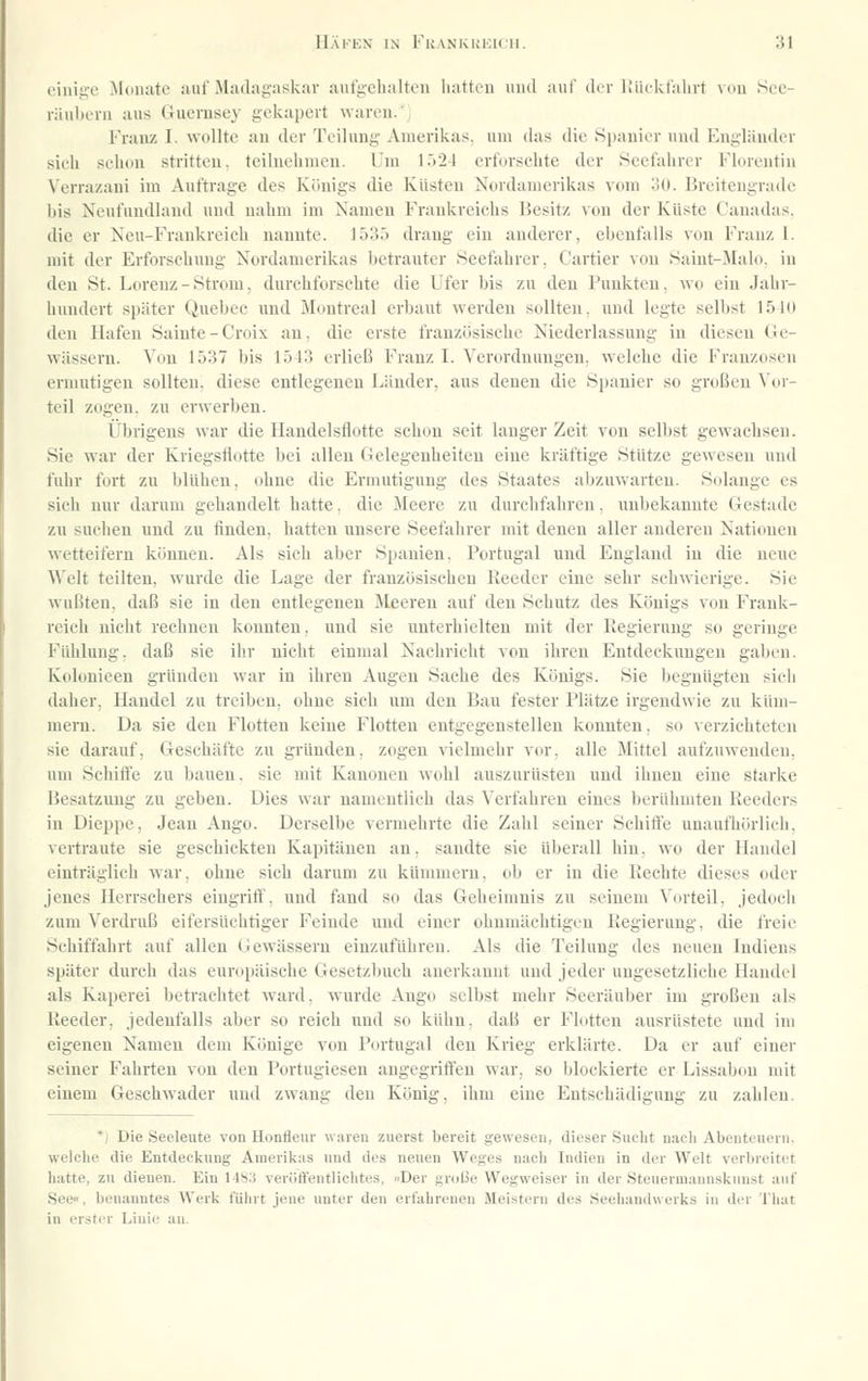 einige JLonate auf Madagaskar aufgebalten hatten iiiul auf di r lliickfalirl mhi See- räubern aus Guerusex- gckapeit waren.' Franz I. wollte an der Teilung Amerikas, um das die Spanier und Engländer sich schon stritten, teilnehmen. Um l.'')24 erforschte der Seefahrer Florentiu Verrazani im Auftrage des Königs die Küsten Nordamerikas vom oO. Breitengrade bis Neufundland und nahm im Namen Frankreichs Besitz von der Küste Canadas. die er Neu-Fraukreich nannte. 1535 drang ein anderer, ebenfalls von Franz I. mit der Erforschung Nordamerikas betrauter Seefahrer. Cartier von Saint-Jlalo. in den St. Lorenz - Strom, durchforschte die Ufer bis zu den Punkten, wo ein Jahr- hundert später Quebec und Montreal erbaut werden sollten, und legte selbst 1510 den Hafen Sainte-Croix an, die erste französische Niederlassung in diesen Ge- wässern. Von 1537 bis 1543 erließ Franz I. Verordnungen, welche die Franzosen ermutigen sollten, diese entlegenen Länder, aus denen die Spanier so großen Vor- teil zogen, zu erwerben. Übiigens war die Handelsflotte schon seit langer Zeit von selbst gewachsen. Sie war der Kriegsflotte bei allen Gelegenheiten eine kräftige Stütze gewesen nnd fuhr fort zu blühen, ohne die Ermutigung des Staates abzuw'arten. Solange es sich nur darum gehandelt hatte. die Meere zn durchfahren. unbekannte Gestade zu suchen und zu finden, hatten unsere Seefahrer mit denen aller anderen Nationen wetteifern können. Als sich aber Spanien. Portugal und England in die neue Welt teilten, wurde die Lage der französischen Reeder eine sehr schwierige. Sie wußten, daß sie in den entlegenen Meeren auf den Schutz des Königs von Frank- reich nicht rechnen konnten, und sie unterhielten mit der Fiegierung so geringe Fühlung, daß sie ihr nicht einmal Nachricht von ihren Entdeckungen gaben. Kolonieen gründen war in ihren Augen Sache des Königs. Sie begnügten sich daher, Handel zu treiben, ohne sich um den Bau fester Plätze irgendwie zu küm- mern. Da sie den Flotten keine Flotten entgegenstellen konnten, so verzichteten sie darauf, Geschäfte zu gründen, zogen vielmehr vor, alle Mittel aufzuwenden, um Schiffe zu bauen, sie mit Kanonen wohl auszurüsten und ihnen eine starke Besatzung zu geben. Dies war namentlich das Verfahren eines berühmten Reeders in Dieppe, Jean Ango. Derselbe vermehrte die Zahl seiner Schiffe unaufhörlich, vertraute sie geschickten Kapitänen an, sandte sie überall hin, wo der Handel einträglich war, ohne sich darum zu kümmern, ob er in die Rechte dieses oder Jenes Herrschers eingriff, und fand so das Geheimnis zu seinem Vorteil, jedoch zum Verdruß eifersüchtiger Feinde und einer ohnmächtigen Regierung, die freie Schiffahrt auf allen Gewässern einzuführen. Als die Teilung des neuen Indiens später durch das europäische Gesetzbuch anerkannt und jeder ungesetzliche Handel als Kaperei betrachtet ward, wurde Ango selbst mehr Seeräuber im großen als Reeder, jedenfalls aber so reich und so kühn, daß er Flotten ausrüstete und im eigenen Namen dem Könige von Portugal den Krieg erklärte. Da er auf einer seiner Fahrten von den Portugiesen angegriffen war, so blockierte er Lissabon mit einem Geschwader und zwang den König, ihm eine Entschädigung zu zahlen. *) Die Seeleute von Honffeur waren zuerst bereit gewesen, dieser Sucht nach Abenteuern, welche die Entdeckung Amerikas nnd des neuen Weges n.ach Indien in der Welt verbreitet hatte, zu dienen. Ein 148;j veri)rt'entlicht(fs. »Der grolie Wegweiser in der Steuermannsknnst auf See«, benanntes Werk führt jene luiter den erfahrenen Meistern des Seehandwerks in der That in erster Linie au.