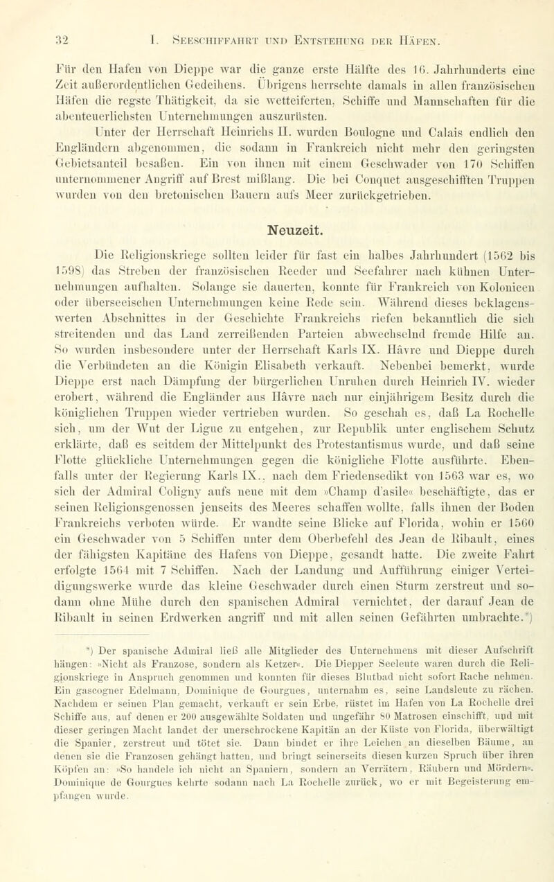 Für den Hafen von Dieppe war die ganze erste Hälfte des 1(1. Jahrhunderts eine Zeit außerordentlichen Gedeiliens. Übrigens herrschte damals in allen französischen Häfen die regste Thätigkeit, da sie wetteiferten, Schifle und Mannschaften für die abenteuerlichsten Unternehmungen auszurüsten. Unter der Herrschaft Heinrichs H. wurden Boulogne und Calais endlich den Engländern abgenommen, die sodann in Frankreich nicht mehr den geringsten Gebietsanteil besaßen. Ein von ihnen mit einem Geschwader von 17(1 .Schitfen unternommener Angriff auf Brest mißlang. Die bei Ckinquet ausgeschifften Truppen wurden von den bretonischen üauern aufs Meer zurückgetrieben. Neuzeit. Die Religionskriege sollten leider für fast ein halbes Jahrhundert (1562 bis 1Ö98) das .Streben der französischen lleeder und Seefahrer nach kühnen Unter- nehmungen aufhalten. Solange sie dauerten, konnte für Frankreich von Kolonieen oder überseeischen Unternehmungen keine Rede sein. Wälirend dieses beklagens- werten Abschnittes in der Geschichte Frankreichs riefen bekanntlich die sich streitenden und das Land zerreißenden Parteien abwechselnd fremde Hilfe au. So wurden insbesondere unter der Herrschaft Karls IX. Hävre und Dieppe durch die Verbündeten an die Königin Elisabeth verkauft. Nebenbei bemerkt, wurde Die])pe erst nach Dämpfung der bürgerlichen Unruhen durch Heinrich IV. wieder erobert, während die Engländer aus Hävre nach nur einjährigem Besitz durch die königlichen Truppen wieder vertrieben wurden. So geschah es, daß La Rochelle sich, um der Wut der Ligiie zu entgehen, zur Republik unter englischem Schutz erklärte, daß es seitdem der Mittelpunkt des Protestantismus wurde, und daß seine Flotte glückliche Unternehmungen gegen die königliche Flotte ausführte. Eben- falls unter der Regierung Karls IX.. nach dem Friedensedikt von 1563 war es, wo sieh der Adniiral Coliguy aufs neue mit dem »Champ d'asile« beschäftigte, das er seinen Religiousgenossen jenseits des Meeres schaffen wollte, falls ihnen der Boden Frankreichs verboten würde. Er wandte seine Blicke auf Florida, wohin er 1560 ein Geschwader von 5 Schiffen unter dem Oberbefehl des Jean de Ribault, eines der fähigsten Kapitäne des Hafens von Dieppe. gesandt hatte. Die zweite Fahrt erfolgte 1564 mit 7 Schiffen. Nach der Landung und Aufführung einiger Vertei- digungswerke wurde das kleine Geschwader durch einen Sturm zerstreut und so- dann ohne Mühe durch den spanischen Admiral vernichtet, der darauf Jean de Ribault in seinen Erdwerken angriff und mit allen seinen Gefährten umbrachte.*) *) Der spanische Admiral ließ alle Mitglieder des Unteruelimeus mit dieser Aufschrift hängen: »Nicht als Franzose, sondern als Ketzer«. Die Diepper Seeleute waren durch die Reli- gionskriege in Anspruch genommen und lionnten für dieses Blutbad nicht sofort Rache nehmen. Ein gascogner Edelmann, Dominique de Gourgues, unternahm es, seine Landsleute zu rächen. Nachdem er seineu Plan gemacht, verkauft er sein Erbe, rüstet im Hafen von La Rochelle drei Schiffe aus. auf denen er 200 ausgewählte Soldaten und ungefähr SO Matrosen einschifft, und mit dieser geringen Macht landet der unerschrockene Kapitän an der Küste von Florida, überwältigt die Spanier, zerstreut und tötet sie. Dann bindet er ihre Leichen an dieselben Bäume, an denen sie die Franzosen gehängt hatten, und bringt seinerseits diesen kurzen Spruch über ihren Köpfen .an: »So handele ich nicht an Spaniern, sondern an Verrätern, Räubern und Mördern«. Domiuiciue de Gourgues kehrte sodann nach La Rocliclle zurück, wo er mit Begeisterung em- pfangen wurde.