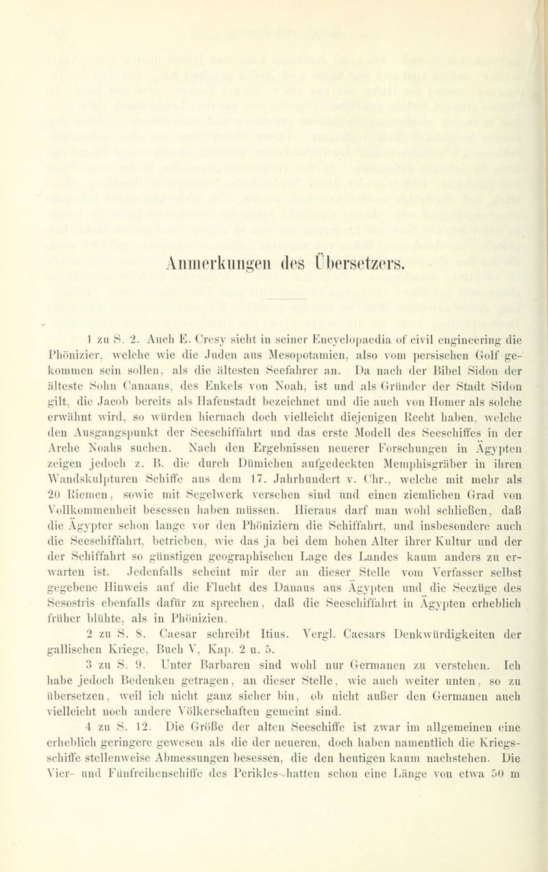 Aiimerkiiii,i»en des Übersetzers. 1 zu >S. 2. Auch E. Crc'sy sieht in seiner Kucycloiiaedia of civil eugineering die Phönizier, welciie wie die Juden aus Mesopotamien, also vom persischen Golf ge- kommen sein sollen, als die ältesten Seefahrer an. Da nach der Bibel Sidon der älteste Sohn Canaans, des Enkels von Noah, ist und als Gründer der Stadt Sidon gilt, die Jacob bereits als Hafenstadt bezeiclinet und die auch von Homer als solche erwähnt wird, so würden hiernach doch vielleicht diejenigen Recht haben, welche den Ausgangspunkt der Seeschiffahrt und das erste Modell des Seeschiffes in der Arche Noahs suchen. Xach den Ergel)uisseu neuerer Forschungen in Ägypten zeigen jedoch z. B. die durch Dümichen aufgedeckten Memphisgräber in ihren Waudskulptnren Schiffe aus dem 17. Jahrhundert v. Chr., welche mit mehr als 20 Kiemen, sowie mit Segelwerk versehen sind und einen ziemlichen Grad von Vollkommenheit besessen haben müssen. Hieraus darf man wohl schließen, daß die Ägypter schon lange vor den Phöniziern die Schiffahrt, und insbesondere auch die Seeschiffahrt, betrieben, wie das ja bei dem hohen Alter ihrer Kultur und der der Schiffahrt so günstigen geographischen Lage des Landes kaum anders zu er- warten ist. Jedenfalls scheint mir der an dieser Stelle vom Verfasser selbst gegebene Hinweis auf die Flucht des Danaus aus Ägypten und die Seezüge des Sesostris ebenfalls dafür zu sprechen, daß die Seeschiffahrt in Ägypten erheblich früher blühte, als in Phönizien. 2 zu S. 8. Caesar schreibt Itius. Vergl. Caesars Denkwürdigkeiten der gallischen Kriege, Buch V, Kap. 2 u. 5. 3 zu S. 9. Unter Barbaren sind wohl nur Germanen zu verstehen. Ich habe jedoch Bedenken getragen, an dieser Stelle, wie auch weiter unten, so zu übersetzen, weil ich nicht ganz sicher bin, ol) nicht außer den Germanen auch vielleicht noch andere Völkerschaften gemeint sind. 4 zu S. 12. Die Größe der alten Seeschiffe ist zwar im allgemeinen eine erheblich geringere gewesen als die der neueren, doch haben namentlich die Kriegs- schiffe stellenweise Abmessungen besessen, die den heutigen kaum nachstehen. Die Vier- und Fünfreihenschiffe des Perikles--hatten schon eine Länge von etwa 50 m