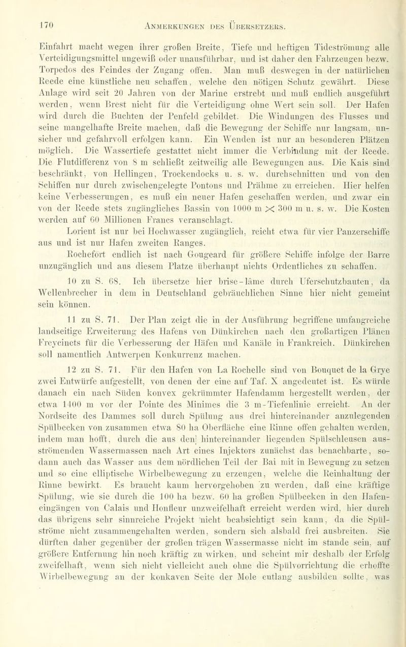 Einfahrt macht wegen ihrer großen Breite, Tiefe und heftigen Tideströmung alle Verteidigungsmittel ungewiß oder unausführbar, und ist daher den Fahrzeugen bezw. Toqiedos des Feindes der Zugang offen. Man muß deswegen in der natürlichen Reede eine künstliche neu schaffen, welche den nötigen Schtitz gewälirt. Diese Anlage wird seit 20 Jahren von der Marine erstrebt und muß endlich ausgeführt werden, wenn IJrest nicht für die Verteidigung ohne Wert sein soll. Der Hafen wird durch die Buchten der Penfeld gebildet. Die Windungen des Flusses und seine mangelhafte Breite machen, daß die Bewegung der Schiffe nur langsam, un- sicher und gefahrvoll erfolgen kann. Ein Wenden ist nur an besonderen Plätzen möglich. Die Wassertiefe gestattet nicht immer die Verbindung mit der Reede. Die Flutdift'erenz von 8 m schließt zeitweilig alle Bewegungen aus. Die Kais sind beschränkt, von Hellingen, Trockendocks u. s. w. durchschnitten und von den Bchifien nur durch zwischengelegte Pontons und Prähme zu erreichen. Hier helfen keine Verbesserungen, es muß ein neuer Hafen geschaffen werden, und zwar ein von der Reede stets zugängliches Bassin von lOOü m X 300 m u. s. w. Die Kosten werden auf 60 Millionen Francs veranschlagt. Lorient ist nur bei Hochwasser zugänglich, reicht etwa für vier Panzerschiffe aus und ist nur Hafen zweiten Ranges. Roehefort endlich ist nach Gougeard für größere Schiffe infolge der Barre unzugänglich und aus diesem Platze überhaupt nichts Ordentliches zu schaffen. 10 zu S. 68. Ich übersetze hier brise-läme durch Ufersehutzbauten, da Wellenbrecher in dem in Deutschland gebräuchlichen Sinne hier nicht gemeint sein können. 11 zu S. 71. Der Plan zeigt die in der Ausführung begriffene imifangreiche landseitige Erweiterung des Hafens von Dünkirchcu nach den großartigen Plänen Freycinets für die ^'erbesserung der Häfen und Kanäle in Frankreich. Dünkirchen soll namentlich Antwerpen Konkurrenz machen. 12 zu S. 71. Für den Hafen von La Rochelle sind von Bouquet de la Grye zwei Entwürfe aufgestellt, von denen der eine auf Taf. X angedeutet ist. Es würde danach ein nach Süden konvex gekrümmter Hafendamm hergestellt werden, der etwa 1400 m vor der Pointe des Minimes die 3 m-Tiefenliuie erreicht. An der Nordseite des Dammes soll durch Spülung aus drei hintereinander anzulegenden Spülbecken von zusammen etwa 80 ha Oberfläche eine Rinne offen gehalten werden, indem man hofft, durch die aus den; hintereinander liegenden Spülschleusen aus- strömeudeu Wassermassen nach Art eines Injektors zunächst das benachbarte, so- dann auch das Wasser aus dem nördlichen Teil der Bai mit in Bewegung zu setzen und so eine elliptische Wirbelbewegung zu erzeugen, welche die Reinhaltung der Rinne bewirkt. Es braucht kaum hervorgehoben zu werden, daß eine kräftige Spülung, wie sie durch die 100 ha bezw. 60 ha großen Spülbecken in den Hafen- eingängeu von Calais und Honfleur unzweifelhaft erreicht werden wird, hier durch das übrigens sehr sinnreiche Projekt nicht beabsichtigt sein kann, da die Spül- sti'öme nicht zusammengehalten werden, sondern sich alsbald frei ausbreiten. Sie dürften daher gegenüber der großen trägen Wassermasse nicht im stände sein, auf größere Entfernung hin noch kräftig zu Mirkeu, und scheint mir deshalb der Erfolg zweifelhaft, wenn sich nicht vielleicht auch ohne die Spülvorrichtung die erhoffte Wirbelbewegung au der konkaven Seite der Mole eutlang ausbilden sollte, was