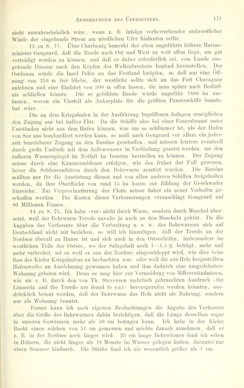 nicht imwabrsclieiiilich wäre, wenn z. 15. infolice vorlicvrsehender siidwestlieliev Winde der eingehende Strom am nördlichen Ufer hinlaufen sollte. 13 zu S. 71. Üljer Cherbüurg bemerkt der oben angeführte frühere Marine- minister Güugeard. daß die Keede nach Ost und West zu weit offen liege, um gut verteidigt werden zu können, und daß es daher erforderlich sei, vom Laude aus- gehende Dämme nach den Köpfen des Wellenbrechers laufend herzustellen. Der Ostdamm würde die Insel Pelee an das Festland knüpfen, so daß nur eine Öff- nung von 250 m frei bliebe, der westliche sollte sich an das Fort Chavagnac anlehnen und eine Einfahrt von 500 m offen lassen, die man später nach Bedürf- nis schließen könnte. Die so gebildete Reede würde ungefähr 1800 ha um- fassen, wovon ein Vierteil als Ankerplatz für die größten Panzerschiffe benutz- bar wäre. Die an dem Kriegshafen in der Ausführung begriffenen Anlagen ermöglichen den Zugang nur bei halber Flut. Da die Schiffe also l)ei einer Feuersbrunst unter Umständen nicht aus dem Hafen können, was um so schlimmer ist, als der Hafen von See aus bombardiert werden kann, so muß nach Gougeard vor allem ein jeder- zeit benutzbarer Zugang zu den Bassins geschaffen, und müssen letztere eventuell durch große Umläufe mit dem Außcuwasser in ^'erl)induug gesetzt werden, um den äußeren Wasserspiegel im Kotfall im Inneren herstellen zu können. Der Zugang müsse durch eine Kammerschleuse erfolgen, wie das früher der Fall gewesen, bevor die Schleusenthüren durch den Bohrwurm zerstört wurden. Die Bassins müßten nur für die Ausrüstung dienen und von allen anderen Schiffen freigehalten werden, da ilire Oberfläche von rund 15 ha kaum zur Bildung der Geschwader hinreiche. Zur Verproviautierung der Flotte müsse daher ein neuer Vorhafen ge- schaffen werden. Die Kosten dieser Verbesserungen veranschlagt Gougeard auf 80 Millionen Francs. 14 zu S. 75. Ich habe nver« nicht durch Wurm, sondern durch Jlnschel über- setzt, weil der Bohrwurm Teredo navalis ja auch zu den Muscheln gehört. Da die Angaben des Verfassers über die Veriireitung u. s. w. des Bohrwurmes sich auf Deutschland nicht mit beziehen, so will ich hinzufügen, daß der Teredo an der Kordsee überall zu Hause ist und sich auch iu den Ostseehäfen, insbesondere im westlichen Teile der Ostsee, wo der Salzgehalt noch 1—1,5^ beträgt, mehr und mehr verbreitet, sei es weil er aus der Nordsee eingeschleppt wird, wie dies beim Bau des Kieler Kriegshafens zu beobachten war. oder weil die aus Holz hergestellten Hafenwerke an Ausdehnung gewonnen haben und ihm dadurch eine ausgedehntere Wohnung geboten wird. Denn es mag hier zur Vermeidung von Mißverständnissen, wie sie z. B. durch den von Th. Stevenson mehrfach gebrauchten Ausdruck »the Limnoria and the Teredo are found to eat« hervorgerufen werden könnten, aus- drücklich betont werden, daß der Bohrwurm das Holz nicht als Nahrung, sondern nur als Wohnung benutzt. Ferner kann ich nach eigenen Beobachtungen die Angabe des Verfassers über die Größe des Bohrwunncs dahin berichtigen, daß die Länge desselben sogar in unseren Gewässern mehr als 50 cm beti^agen kann. Ich habe in der Kieler Bucht einen solchen von 51 cm gemessen nnd möchte danach annehmen, daß er z. B. in der Nordsee noch länger wird. 23 cm lange Bohrwürmer fand ich schon in Hölzeni. die nicht länger als IS Monate im Wasser gelegen hatten, darunter nur einen Sommer hindurch. Die Stärke fand ich nie wesentlich größer als 1 cm.