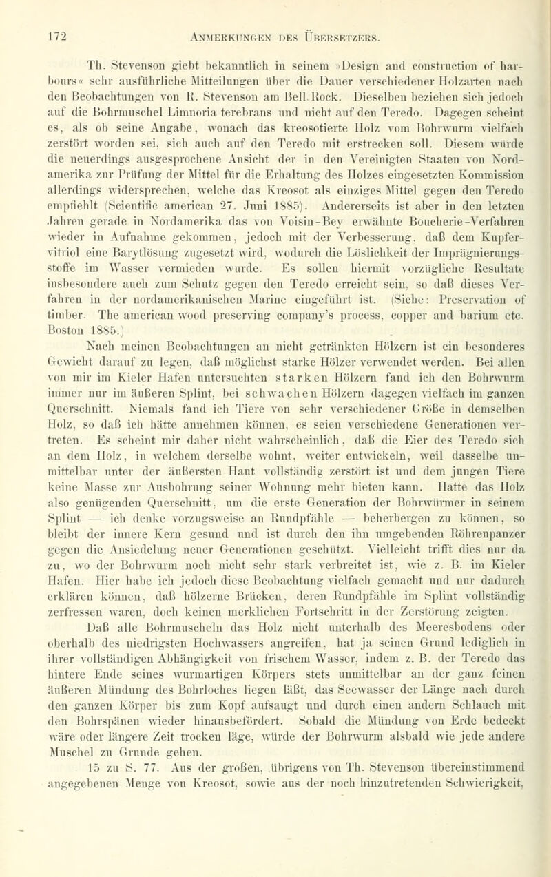 Th. Stevenson giebt bekanntlich in seinem »Design aucl coustiuctiun of har- bours« sehr ausführliche Mitteilungen über die Dauer verschiedener Holzarten nach den Beobachtungen von K. Stevenson am Bell Rock. Dieselben beziehen sich jedocli auf die Bohrmuschel Limnoria terebrans und nicht auf den Teredo. Dagegen scheint es, als ob seine Angabe, wonach das kreosotierte Holz vom Bohrwurm vielfach zerstört worden sei, sich auch auf den Teredo mit erstrecken soll. Diesem würde die neuerdings ausgesprochene Ansicht der in den \'ereinigten Staaten von Nord- amerika zur Prüfung der Mittel für die Erhaltung des Holzes eingesetzten Kommission allerdings widersprechen, welche das Kreosot als einziges Mittel gegen den Teredo empfiehlt (Scientific american 27. Juni 1S85). Andererseits ist aber in den letzten Jahren gerade in Nordamerika das von Yoisin-Bey erwähnte Boucherie-Verfahren wieder in Aufnahme gekommen, jedoch mit der Verbesserung, daß dem Kupfer- vitriol eine Barytlösung zugesetzt «ärd, wodurch die Löslichkeit der Im])rägnierungs- stoffe im Wasser vermieden wurde. Es sollen hiermit vorzügliche Resultate insbesondere auch zum Schutz gegen den Teredo erreicht sein, so daß dieses Ver- fahren in der nordamerikauischen ]\Iarine eingeführt ist. (Siehe: Preservatiou of tim))er. The american wood preserving company's process, copper and barium etc. Boston 1885.) Nach meinen Beobachtungen an nicht getränkten Hölzern ist ein besonderes Gewicht darauf zu legen, daß möglichst starke Hölzer verwendet werden. Bei allen von mir im Kieler Hafen untersuchten starken Hölzern fand ich den Bohrwurm immer nur im äußeren Splint, bei schwachen Hölzern dagegen vielfach im ganzen Querschnitt. Niemals fand ich Tiere von sehr verschiedener Größe in demselben Holz, so daß ich hätte annehmen können, es seien verschiedene Generationen ver- treten. Es scheint mir daher nicht wahrscheinlich, daß die Eier des Teredo sich an dem Holz, in welchem derselbe wohnt, weiter entwickeln, weil dasselbe un- mittelbar unter der äußersten Haut vollständig zerstört ist und dem jungen Tiere keine Masse zur Ausbohrung seiner Wohnung mehr bieten kann. Hatte das Holz also genügenden Querschnitt, um die erste Generation der Bohrwürmer in seinem Splint — ich denke vorzugsweise au Rundpfähle — beherbergen zu können, so bleibt der innere Kern gesund und ist durch den ihn umgebenden Röhrenpanzer gegen die Ansiedelung neuer Generationen geschützt. Vielleicht trifft dies nur da zu, wo der Bohrwurm noch nicht sehr stark verbreitet ist, wie z. B. im Kieler Hafen. Hier habe ich jedoch diese Beobachtung vielfach gemacht und nur dadurch erklären können, daß hölzerne Brücken, deren Rundpfähle im Splint vollständig zerfressen waren, doch keinen merklichen Fortschritt in der Zerstörung zeigten. Daß alle Bohrmuscheln das Holz nicht unterhalb des Meeresbodens oder oberhalb des niedrigsten Hochwassers angreifen, hat ja seinen Grund lediglich in ihrer vollständigen Abhängigkeit von frischem Wasser, indem z. B. der Teredo das hintere Ende seines wurmartigen Körpers stets unmittelbar an der ganz feinen äußeren Mündung des Bohrloches liegen läßt, das Seewasser der Länge nach durch den ganzen Körper bis zum Kopf aufsaugt und durch einen audem Schlauch mit den Bohrspänen wieder hinausbefördert. Sobald die Mündung von Erde bedeckt wäre oder längere Zeit trocken läge, würde der Bohrwurm alsbald wie jede andere Muschel zu Grunde gehen. 15 zu S. 77. Aus der großen, übrigens von Th. Stevenson übereinstimmend angegebenen Menge von Kreosot, sowie aus der noch hinzutretenden Schwierigkeit,