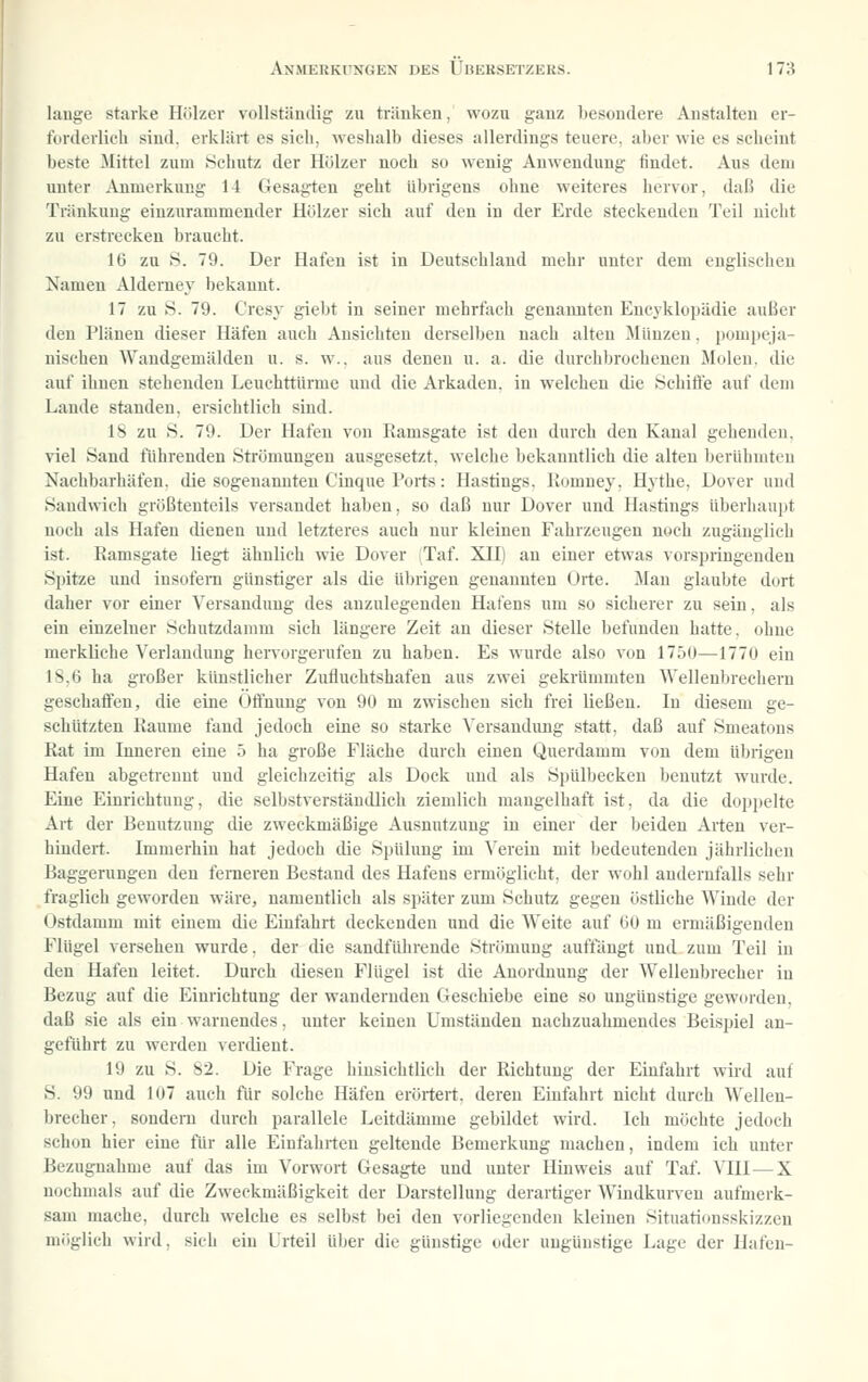 lauge starke Hölzer vollständig zu tränken, wozu ganz besondere Anstalten er- forderlich sind, erklärt es sich, weshalb dieses allerdings teuere, aber wie es scheint beste Mittel zum Schutz der Hölzer noch so wenig Anwendung findet. Aus dem unter Anmerkung 11 Gesagten geht übrigens ohne weiteres hervor, daß die Tränkung einzurammender Hölzer sieh auf den in der Erde steckenden Teil nicht zu erstrecken braucht. IG zu S. 79. Der Hafen ist in Deutschland mehr unter dem englischen Namen Aldemey bekannt. 17 zu S. 79. Cresy giebt in seiner mehrfach genannten Encyklopädie außer den Plänen dieser Häfen auch Ansichten derselben nach alten Münzen, pompeja- uischeu Wandgemälden u. s. w.. aus denen u. a. die durchbrochenen Molen, die auf ihnen stehenden Leuchttürme und die Arkaden, in welchen die Schifl'e auf dem Lande standen, ersichtlich sind. 18 zu S. 79. Der Hafen von Ramsgate ist den durch den Kanal gehenden, viel Sand führenden Strömungen ausgesetzt, welche bekanntlich die alten berühmten Nachbarhäfen, die sogenannten Cinque Ports: Hastings, Komney, Hythe, Dover und Sandwich größtenteils versandet haben, so daß nur Dover und Hastings überhaupt noch als Hafen dienen und letzteres auch nur kleinen Fahrzeugen noch zugänglieli ist. Ramsgate liegt ähnlich wie Dover iTaf. XH) an einer etwas vorspringenden Spitze und insofern günstiger als die übrigen genannten Orte. Man glaubte dort daher vor einer Versandung des anzulegenden Hafens um so sicherer zu sein, als ein einzelner Schutzdamm sich längere Zeit an dieser Stelle befunden hatte, ohne merkliche Verlandung henorgerufen zu haben. Es wurde also von 1750—1770 ein IS,(3 ha großer künstlicher Zufiuchtshafen aus zwei gekrümmten Wellenbrechern geschaffen, die eine Öffnung von 90 m zwischen sich frei ließen. In diesem ge- schützten Räume fand jedoch eine so starke Versandung statt, daß auf Smeatons Rat im Inneren eine 5 ha große Fläche durch einen Querdamm von dem übrigen Hafen abgetrennt und gleichzeitig als Dock und als Spülbecken benutzt wurde. Eine Einrichtung, die selbstverständlich ziemlich mangelhaft ist, da die doppelte Art der Benutzung die zweckmäßige Ausnutzung in einer der beiden Arten ver- hindert. Immerhin hat jedoch die Spülung im Verein mit bedeutenden jährlichen Baggerungeu den ferneren Bestand des Hafens ermöglicht, der wohl andernfalls sehr fraglich geworden wäre, namentlich als später zum Schutz gegen östliche Winde der Ostdauim mit einem die Einfahrt deckenden und die Weite auf öO m ermäßigenden Flügel versehen wurde, der die sandführende Strömung auffängt und zum Teil in den Hafen leitet. Durch diesen Flügel ist die Anordnung der Wellenbrecher in Bezug auf die Einrichtung der wandernden Geschiebe eine so ungünstige geworden, daß sie als ein warnendes, unter keinen Umständen nachzuahmendes Beispiel an- geführt zu werden verdient. 19 zu S. 82. Die Frage hinsichtlich der Richtung der Einfahrt wird auf S. 99 und 107 auch für solche Häfen erörtert, deren Einfahrt nicht durch Wellen- brecher, sondern durch parallele Leitdämme gebildet wird. Ich möchte jedoch schon hier eine für alle Einfahrten geltende Bemerkung machen, indem ich unter Bezugnahme auf das im Vorwort Gesagte und unter Hinweis auf Taf. VIII — X nochmals auf die Zweckmäßigkeit der Darstellung derartiger AVindkurven aufmerk- sam mache, durch welche es selbst bei den vorliegenden kleinen Situationsskizzen möglich wird, sich ein Urteil über die günstige oder ungünstige Lage der Hafen-