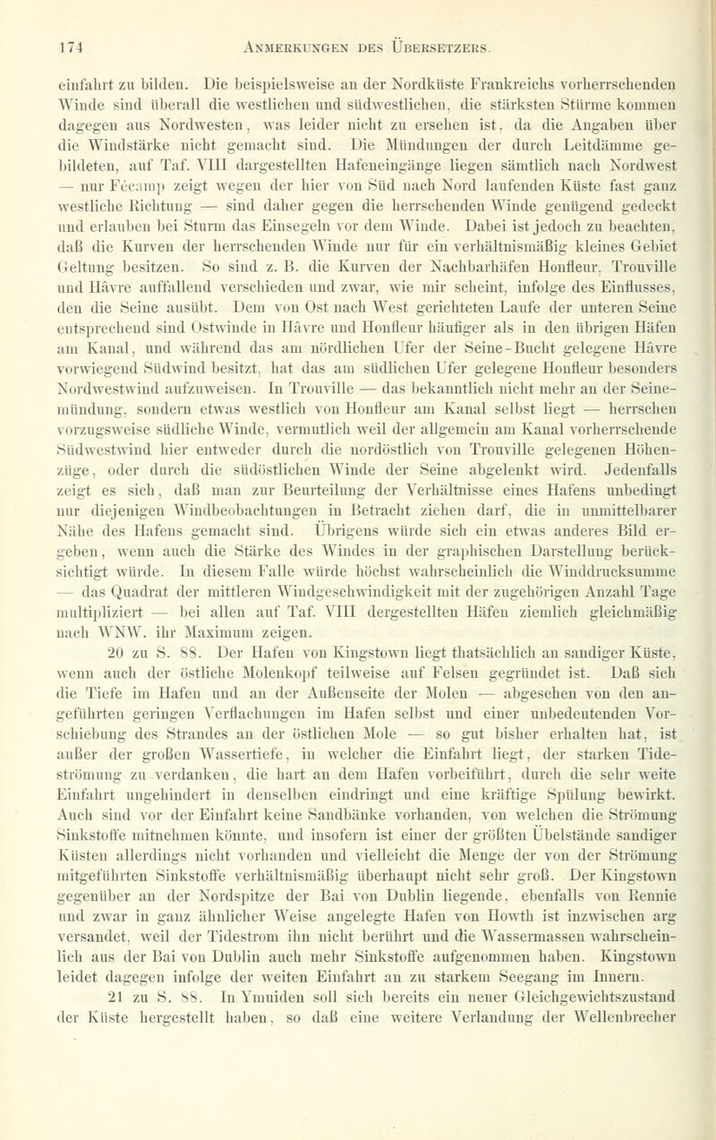 einfahrt zu bilden. Die beispielsweise au der Nordküste Frankreichs vorherrschenden Winde sind überall die westlichen und südwestlichen, die stärksten Stürme kommen dagegen aus Nordwesten. was leider nicht zu ersehen ist. da die Angaben über die Windstärke nicht gemacht sind. Die Mündungen der durch Leitdämme ge- Ijildeten, auf Taf. VIII dargestellten Hafeueingänge liegen sämtlich nach Nordwest — nur Fecanip zeigt wegen der hier von Süd nach Nord laufenden Küste fast ganz westliche Richtung — sind daher gegen die herrschenden Winde genügend gedeckt und erlauben bei Sturm das Einsegeln vor dem Winde. Dabei ist jedoch zu beachten, daß die Kurven der heiTSchenden Winde nur für ein verhältnismäßig kleines Gebiet Geltung besitzen. So sind z. B. die Kurven der Nachbarhäfen Houfleur, Trouville und liävre auffallend verscliicdeu und zwar, wie mir scheint, infolge des Einflusses, den die Seine ausübt. Dem von Ost nach West gerichteten Laufe der unteren Seine entsprechend sind Ostwinde in Havre und Honfleur häufiger als in den übrigen Häfen am Kanal, und während das am nördlichen Ufer der Seine-Bucht gelegene Hävre vorwiegend Südwind besitzt, hat das am südlichen Ufer gelegene Houfleur besonders Nordwestwind aufzuweisen. In Trouville — das bekanntlich nicht mehr au der Seiue- uuindung. sondern etwas westlich vou Honfleur am Kanal selbst liegt — herrscheu vorzugsweise südliche Winde, vermutlieh weil der allgemein am Kanal vorherrschende Südwestwind hier entweder durch die nordöstlich von Trouville gelegenen Höhen- züge, oder durch die südöstlichen Winde der Seine abgelenkt wird. Jedenfalls zeigt es sich, daß man zur Beurteilung der Verhältnisse eines Hafens unbedingt nur diejenigen Windbeobachtungeu in Betracht ziehen darf, die in unmittelbarer Nähe des Hafens gemacht sind. Übrigens würde sich ein etwas anderes Bild er- geben , wenn auch die Stärke des Windes in der graphischen Darstellung berück- sichtigt würde. In diesem Falle würde höchst wahrscheinlich die Winddrucksumme — das Quadrat der mittleren Windgeschwindigkeit mit der zugehörigen Anzahl Tage multipliziert — bei allen auf Taf VIH dergestellteu Häfen ziemlich gleichmäßig nach WNW. ihr Maximum zeigen. 20 zu S. SS. Der Hafen von Kingstown liegt thatsächlich an saudiger Küste, wenn auch der östliche Molenkopf teilweise auf Felsen gegründet ist. Daß sich die Tiefe im Hafen und an der Außenseite der Molen — abgesehen von den an- geführten geringen Verflachuugeu im Hafen selbst und einer unbedeutenden Vor- schiebuug des Strandes au der ö,«tlichen Mole ■— so gut bisher erhalteu hat, ist außer der großen Wassertiefe, iu welcher die Einfahrt liegt, der starken Tide- strömuug zu verdanken, die hart an dem Hafen vorbeiführt, durch die sehr weite Einfahrt ungehindert in deuselbeu eindringt und eine kräftige Spülung bewirkt. Auch sind vor der Einfahrt keine Sandbänke vorhanden, von welchen die Strömung Siukstoft'e mitnehmen könnte, uud insofern ist einer der größten Übelstäude sandiger Küsten allerdings nicht vorhauden und vielleicht die Menge der von der Strömung mitgeführten Siukstolfe verhältnismäßig überhaupt nicht sehr groß. Der Kingstown gegenüber an der Nordspitze der Bai von Dublin liegende, ebenfalls von Rennie und zwar in ganz ähnlicher Weise angelegte Hafen vou Howth ist inzwischen arg versandet, weil der Tidestrom ihn nicht berührt uud die Wassermasseu wahrschein- lich aus der Bai vou Duljlin auch mehr Sinkstoff'e aufgenommen haben. Kingstown leidet dagegen infolge der weiten Einfahrt an zu starkem Seegang im luueni. 21 zu S. SS. In Ymuiden soll sich bereits ein neuer Gleichgewichtszustand der Küste hergestellt haben, so daß eine weitere Verlandung der Wellenbrecher