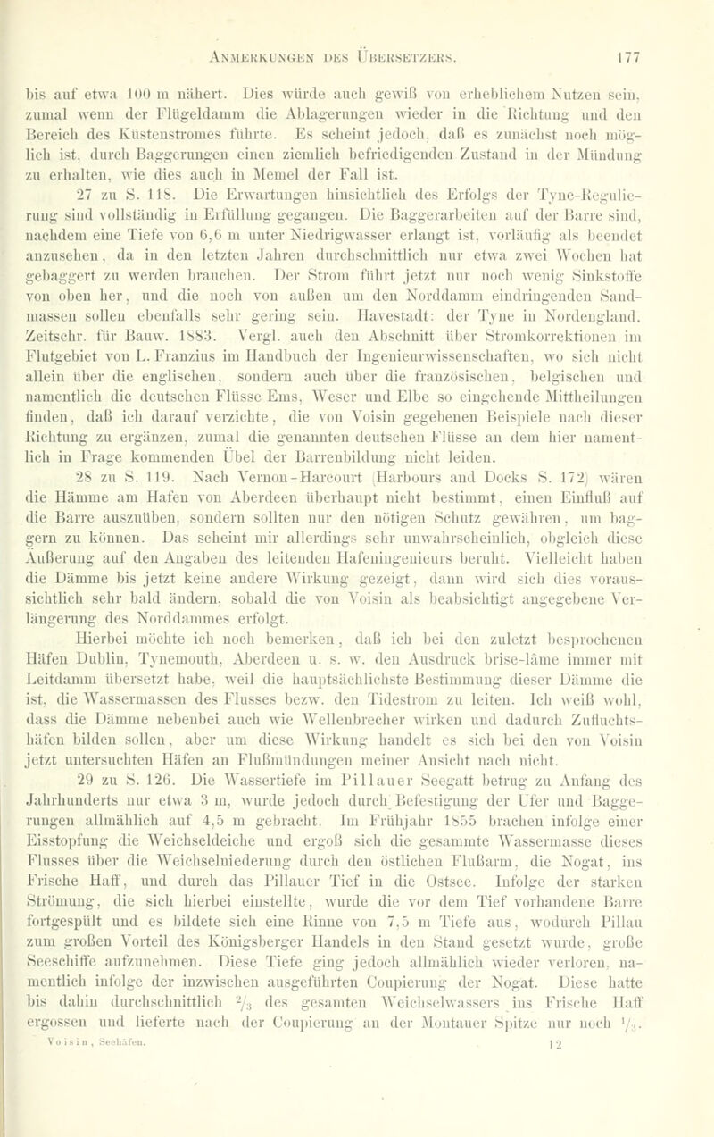 liis auf etwa HiO m nähert. Dies würde aucli gewiß vou erlielilieliem Nutzen sein, zumal wenn der Fiügeldamm die Ablagerungen wieder in die Kiclituug und den Bereich des Küstensti'omes führte. Es scheint jedoch, daß es zunächst noch mög- lich ist. durch Baggerungeu einen ziemlich befriedigenden Zustand in der Mündung zu erhalten, wie dies auch in Memel der Fall ist. 27 zu S. HS. Die Erwartungen hinsichtlich des Erfolgs der Tyne-Kegulie- rung sind vollständig in Erfüllung gegangen. Die Baggerarbeiten auf der Barre sind, nachdem eine Tiefe von 6,6 m unter Kiedrigwasser erlangt ist, vorläufig als beendet anzusehen, da in den letzten Jahren durchschnittlich nur etwa zwei Wochen hat uebaggert zu werden brauchen. Der Strom führt jetzt nur noch wenig Sinkstoft'e von oben her, und die noch von außen um den Norddamm eindringenden Sand- massen sollen ebenfalls sehr gering sein. Havestadt; der Tyne in Nordeuglaud. Zeitschr. für Bauw. 1883. Vergl. auch den Abschnitt über Stromkorrektionen im Flutgebiet vou L. Franzius im Handbuch der lugenieurwissensehaften, wo sich nicht allein über die englischen, sondern auch über die französischen, belgischeu und namentlich die deutschen Flüsse Ems, Weser und Elbe so eingehende Mittheilungen finden, daß ich darauf verzichte, die vou Yoisin gegebenen Beispiele nach dieser Richtung zu ergänzen, zumal die genannten deutscheu Flüsse an dem hier nament- lich in Frage kommenden Übel der Barreubildimg nicht leiden. 2S zu S. 119. Nach Yernon-Harcourt Harbours and Docks S. 172 wären die Hämme am Hafen vou Aberdeen überhaupt nicht bestimmt, eineu Einfluß auf die Barre auszuüben, sondern sollten nur den nötigen Schutz gewähren, um bag- gern zu können. Das seheint mir allerdings sehr unwahrscheinlich, obgleich diese Äußerung auf den Augaben des leitenden Hafeuingenieurs beruht. Vielleicht haben die Dämme bis jetzt keine andere AVirkung gezeigt, dann wird sich dies voraus- sichtlich sehr bald ändern, sobald die von Voisiu als beabsichtigt angegebene Ver- längerung des Norddammes erfolgt. Hierbei möchte ich noch bemerken, daß ich bei den zuletzt besprochenen Häfen Dublin. Tynemouth, Aberdeen u. s. w. den Ausdruck brise-lilme immer mit Leitdamm übersetzt habe, weil die hauptsächlichste Bestimmung dieser Dämme die ist, die Wassermassen des Flusses bezw. den Tidestrom zu leiten. Ich weiß wohl, dass die Dämme nebenbei auch wie AVellenbrecher wirken und dadurch Zufluchts- liäfen bilden sollen, aber um diese Wirkung handelt es sich bei den vou A'oisin jetzt untersuchten Häfen au Flußmündungen meiner Ansicht nach nicht. 29 zu S. 126. Die Wassertiefe im Pillauer Seegatt betrug zu Anfang des Jahrhunderts nur etwa 3 m, wurde jedoch durch Befestigung der Ufer und Bagge- rungeu allmählich auf 4,5 m gebracht. Im Frühjahr 1S55 brachen infolge einer Eisstoi)fung die Weichseldeiche und ergoß sich die gesammte Wassermasse dieses Flusses über die Weichselniederung durch den östlichen Flußarm, die Nogat, ins Frische Haff, und durch das Pillauer Tief in die Ostsee. Infolge der starken Strömung, die sich hierbei einstellte, wurde die vor dem Tief vorhandene Barre fortgespült und es bildete sich eine Kinne vou 7,5 m Tiefe aus, wodurch Pillau zum großen Vorteil des Königsberger Handels in den Stand gesetzt wurde, große Seeschiffe aufzunehmen. Diese Tiefe ging jedoch allmählich Mieder verloren, na- mentlich infolge der inzwischen ausgeführten Coupierung der Nogat. Diese hatte bis dahin durchschnittlich ^y^ des gesamten Weichselwassers ius Frische Half ergossen und lieferte nach der Coujtierung an der ^Montaner Spitze nur uoch '/,. V o i s i n , Secliül'di. . 12