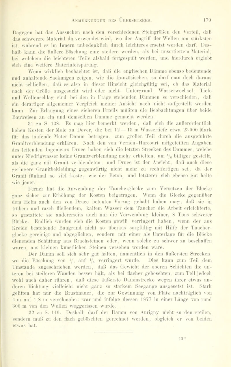 Dagegen hat das Aussuchen nach den verschiedeneu .Stcingiüßen den Vorteil, daß das sc'liwere-re ^[aterial da verwendet wird, wo der xVngrifl' der Wellen am stärksten ist. während es im Innern un1)e<leuk]ii-ii durch leichteres ersetzt werden darf. Oes- hall) kann die äußere Böschung eine steilere werden, als hei unsortiertem Material, hei welchem die leichteren Teile alshald fortgespült werden, und hierdurch erfiieht sich eine weitere Materialersparuug. Wenn wirklich beohachtet ist, daß die englischen Dämme ebenso bedeutende und anhaltende f^ackungen zeigen, wie die französischen, so darf man doch daraus nicht schließen, daß es also in dieser Hinsicht gleichgiUtig sei, oh das .Material nacii der Größe ausgesucht wird oder nicht, l'ntergrund. Wasserwechsel, TieÜ! und Wellenschlag sind bei den in Frage stehenden Dämmen so verschieden, daß ein derartiger allgemeiner Vergleich meiner Ansieht nach nicht aufgestellt werden kann. Zur Erlangung eines sicheren Urteils müßten die Beobachtungen über beide Bauweisen an ein und demselben Damme gemacht werden. 31 zu S. 138. Es mag hier bemerkt werden, daß sich die außerordentlich luilien Kosten der Mole zu Dover, die bei 12—15 m Wassertiefe etwa 23 (»00 Mark für das laufende Meter Damm betrugen. zum großen Teil durch die ausgeführte Granitverblendung erklären. Nach den von Vernon-Hareourt mitgeteilten Angaben des leitenden Ingenieurs Druce haben sich die letzten Sti'ecken des Dammes, welche unter Niijdrigwasser keine Granitverblendung mehr erhielten, um Ve billiger gestellt, als die ganz mit Granit verblendeten, und Druce ist der Ansicht, daß auch diese geringere Granitbekleidung gegenwärtig nicht mehr zu rechtfertigen sei. da der Granit fünfmal so viel koste, wie der Beton, und letzterer sich ebenso gut halte wie jener. Ferner hat die Anwendung der Taueherglocke zum Versetzen der Blöcke ganz sicher zur Erhöhung der Kosten l)eigetragen. Wenn die Glocke gegenüber dem Helm auch den von Druce betonten Vorzug gehabt haben mag. daß sie in trübem und rasch tiießendem. kaltem Wasser dem Taucher die Arbeit erleichterte, so gestattete sie andererseits auch nur die ^'erwendung kleiner, S Tons schwerer Blöcke. Endlich würden sich die Kosten gewiß verringeit haben, wenn der aus Kreide bestehende Baugrund nicht so überaus sorgfältig mit Hilfe der Taucher- glocke gereinigt und abgeglichen, sondern mit einer als Unterlage für die Blöcke dienenden ÖchUttinig aus Bruchsteinen oder, wenn solche zu schwer zu beschaflfen waren, aus kleinen künstlichen Steinen versehen worden wäre. Der Damm soll sich sehr gut halten, namentlich in den äußersten Sti'ecken. wo die Böschung von ^/^ avif '/e verringert wurde. Dies kann zum Teil dem Umstände zugeschrieben werden, daß das Gewicht der oberen Schichten die un- teren bei steileren Wänden besser hält, als bei flacher geböschten, zum Teil jedoch wohl auch daher rühren, daß diese äußerste Dammsti-ecke wegen ihrer etwas an- deren Richtung vielleicht nicht ganz so starkem Seegange ausgesetzt ist. Stark gelitten hat nur die Brustmauer, die zur Gewinnung von Platz nachträglieh von 4 m auf 1,8 m verschmälert war und infolge dessen 1877 in einer Länge von rund 300 m von den Wellen weggerissen wurde. 32 zu S. 140. Deshalb darf der Damm von Aurigny nicht z\i den steilen, sondern muß zu den flach geböschten gerechnet werden, obgleich er von beiden etwas hat. 12*