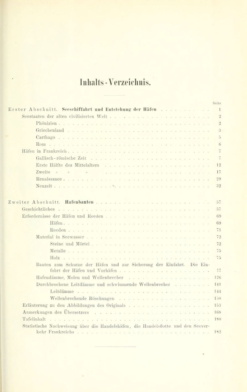 Tiilialts-Yerzeicliuis. Seit« Erster Abschnitt. Seeschiffahrt und Eutstehiiiig der Häfeu 1 Seestaaten der alten civilisierten Welt . . 2 Phönizien 2 Griechenland 3 Carthago 5 Rom 6 Häfen in Frankreich 7 Gallisch-römische Zeit 7 Erste Hälfte des Mittelalters 12 Zweite » » « 17 Renaissance 29 Neuzeit ^ 32 Zweiter Abschnitt. Hafenbauten 57 Geschichtliches .' 57 Erfordernisse der Häfen und Reeden G9 Häfen G9 Reeden 71 Material in Seewasser . . 72 Steine und Mörtel 72 Metalle 75 Holz 75 Bauten zum Schutze der Häfen und zur Sicherung der Einfahrt. Die Ein- fahrt der Häfen und Vorhäfen 77 Hafendämme, Molen und Wellenbrecher 12i; Durchbrochene Leitdämme und schwimmende Wellenbrecher I-Il Leitdämme 144 Wellenbrechende Böschungen l'>'i Erläuterung zu den Abbildungen des Originals 153 Anmerkungen des Übersetzers ICS Tafelinhalt 180 Statistische Nachweisung über die Handelshäfen, die Handelsflotte und den Seever- kehr Frankreichs • . IS2