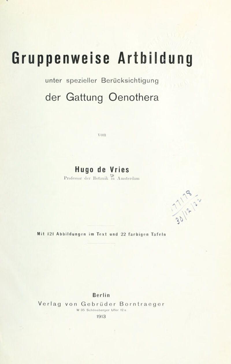 Gruppenweise Artbildung unter spezieller Berücksichtigung der Gattung Oenothera von Hugo de Vries Professur ilcr llutaiiik ni Aiiistciilaiii ■),() Mit 121 AbbililungiMi im Text und 22 farbigen Tafeln Berlin Verlag von Gebrüder Borntracger W 15 Scilöneberoor Ufer 12 a 1913