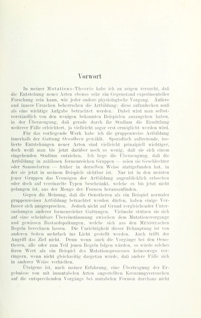 \ (MWOlt In moiiKT M iit at ioiis-Thoorie habe ich zu zei<reu versiu-ht, daß dif Kutstt'huiijr iR'iK 1 Alteil ebenso sehr ein (Je^renstand experimenteller Forschung sein kann, wie jeder andere pliysiolofrische Vorufanp:. Äußere und innere l'rsachen beherrschen die Artbilduno-; diese aufzudecken muß als eine wichti«;^!' Aufgabe betrachtet werden. Dabei wird man selbst- verstäudlicli von den wenigen bekannten Beispielen auszugehen haben, in der ('beizeuguiig, daß gerade durch ihr Studium die Krmittlung weiterer Fälle erleichtert, ja vielleicht sogar erst ermuglicht werden wird. Für das vorliegende Werk habe ich die grupjienweise Artbildung iunei'halb der (lattung Ociiofherti gewählt. Spru-adisch auftretende, iso- lierte Kiitstehiingen neuer Arten sind \ielleicht prinzipiell wichtigei', ilnrh weiß man bis jetzt darübei- noch so wenig, daß sie sich einem eingehenden Stuilium entziehen. Ich hege die Überzeugung, daß die Artbildung in zaiillnsen fernieiireichen (!ru]ii)eu — seien sie (ieseiiiecliter oder Samiuelarten — frillier in derselben Weise stattgefunden hat. in der sie jetzt in meinem Heispiele siciitliar ist. Nur ist in den meisten jener (iiuppeii das Vernnigen der .\rlliil(lung augenblicklieh erloschen oder dei-ji auf vereinzelte Typen bescliiänkt, welche es bis jetzt nicht gelungen ist, aus der Menge ijei- Formen iierausznfinden. (iegen die Meinung, dall die Oeiiotheren als ein Heispie! imniialer gru])penweiser Artbildung lietrachtet werden dürfen, liaiieii einige \'ei- fasser sich ausgesprochen. .Jedoch nicht auf (iruiid vergleichender l'nter- suchiingeii anderer formenii'iclier (ialtungen. X'ielmelir stützen sie sich auf eine scheinbare ('bereinstimmung zwisclien ilcm Mutationsvorgange und gewissen Haslardsp.aJlMiigeu, welche sich ans den MlC.XDKLschen Regeln bereclmin lassen, hie l iiiiclitigkeit dieser Hehauiitung ist von anderen Seilen mehi-fadi ins jjcht gestellt wurden, .\ucli ti'iffl der Angriff das Ziel nidil. Iienn wenn auch die N'iu'gänge bei den Oeiio- theren, all(! oder zum Teil jenen Hegeln lelgiii würden, so würde solches ihren Wert als ein l'.i^ispiil des Mutati(nis]irozesses keineswegs \'er- ringern, wenn nicht gleichzeitig dargetau würde, daß andere Fälle sich in anderer W(!ise verhiidten. i'brigens ist, nach meiner iM'fahrung, eine rbeitraguug der Fr- gebnisse von mit iMiniulabelen .\rlen augestelllen Kreu/.nngsversuclien auf ilie enlspreclii'inlen \ nrgängi' bei mulalielen l'(Uinen diirclians nicht